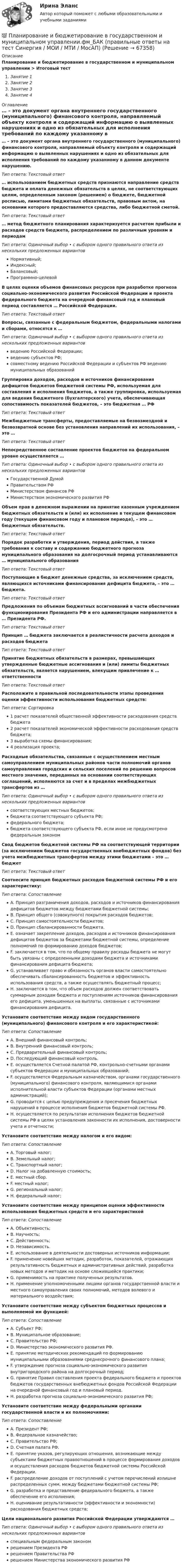      
            Описание
            Планирование и бюджетирование в государственном и муниципальном управлении > Итоговый тестЗанятие 1Занятие 2Занятие 3Занятие 4 
            Оглавление
            … – это документ органа внутреннего государственного (муниципального) финансового контроля, направляемый объекту контроля и содержащий информацию о выявленных нарушениях и одно из обязательных для исполнения требований по каждому указанному в данном документе нарушению.Тип ответа: Текcтовый ответ … использованием бюджетных средств признаются направление средств бюджета и оплата денежных обязательств в целях, не соответствующих целям, определенным законом (решением) о бюджете, бюджетной росписью, лимитами бюджетных обязательств, правовым актом, на основании которого предоставляются средства, либо бюджетной сметой.Тип ответа: Текcтовый ответ … метод бюджетного планирования характеризуется расчетом прибыли и расходов средств бюджета, распределением по различным уровням и периодамТип ответа: Одиночный выбор • с выбором одного правильного ответа из нескольких предложенных вариантовНормативный;Индексный;Балансовый;Программно-целевойВ целях оценки объемов финансовых ресурсов при разработке прогноза социально-экономического развития Российской Федерации и проекта федерального бюджета на очередной финансовый год и плановый период составляется … Российской Федерации.Тип ответа: Текcтовый ответ Вопросы, связанные с федеральным бюджетом, федеральными налогами и сборами, относятся к …Тип ответа: Одиночный выбор • с выбором одного правильного ответа из нескольких предложенных вариантовведению Российской Федерации;ведению субъектов РФ;совместному ведению Российской Федерации и субъектов РФ ведению муниципальных образованийГруппировка доходов, расходов и источников финансирования дефицитов бюджетов бюджетной системы РФ, используемая для составления и исполнения бюджетов, а также группировка, используемая для ведения бюджетного (бухгалтерского) учета, обеспечивающая сопоставимость показателей бюджетов, – это бюджетная … РФТип ответа: Текcтовый ответ Межбюджетные трансферты, предоставляемые на безвозмездной и безвозвратной основе без установления направлений их использования, – это …Тип ответа: Текcтовый ответ Непосредственное составление проектов бюджетов на федеральном уровне осуществляется …Тип ответа: Одиночный выбор • с выбором одного правильного ответа из нескольких предложенных вариантовГосударственной ДумойПравительством РФМинистерством финансов РФМинистерством экономического развития РФОбъем прав в денежном выражении на принятие казенным учреждением бюджетных обязательств и (или) их исполнение в текущем финансовом году (текущем финансовом году и плановом периоде), – это … бюджетных обязательств.Тип ответа: Текcтовый ответ Порядок разработки и утверждения, период действия, а также требования к составу и содержанию бюджетного прогноза муниципального образования на долгосрочный период устанавливаются … муниципального образованияТип ответа: Текcтовый ответ Поступающие в бюджет денежные средства, за исключением средств, являющихся источниками финансирования дефицита бюджета, – это … бюджета.Тип ответа: Текcтовый ответ Предложения по объемам бюджетных ассигнований в части обеспечения функционирования Президента РФ и его администрации направляется в … Президента РФ.Тип ответа: Текcтовый ответ Принцип … бюджета заключается в реалистичности расчета доходов и расходов бюджетаТип ответа: Текcтовый ответ Принятие бюджетных обязательств в размерах, превышающих утвержденные бюджетные ассигнования и (или) лимиты бюджетных обязательств, является нарушением, влекущим привлечение к … ответственностиТип ответа: Текcтовый ответ Расположите в правильной последовательности этапы проведения оценки эффективности использования бюджетных средств:Тип ответа: Сортировка1 расчет показателей общественной эффективности расходования средств бюджета2 расчет показателей экономической эффективности расходования средств бюджета;3 выработка схемы финансирования;4 реализация проекта;Расходные обязательства, связанные с осуществлением местным самоуправлением муниципальных районов части полномочий органов самоуправления городских и сельских поселений по решению вопросов местного значения, переданных на основании соответствующих соглашений, исполняются за счет и в пределах межбюджетных трансфертов из …Тип ответа: Одиночный выбор • с выбором одного правильного ответа из нескольких предложенных вариантовсоответствующих местных бюджетов;бюджета соответствующего субъекта РФ;федерального бюджета;бюджета соответствующего субъекта РФ, если иное не предусмотрено федеральным закономСвод бюджетов бюджетной системы РФ на соответствующей территории (за исключением бюджетов государственных внебюджетных фондов) без учета межбюджетных трансфертов между этими бюджетами – это … бюджетТип ответа: Текcтовый ответ Соотнесите принцип бюджетных расходов бюджетной системы РФ и его характеристику:Тип ответа: СопоставлениеA. Принцип разграничения доходов, расходов и источников финансирования дефицитов бюджетов между бюджетами бюджетной системы;B. Принцип общего (совокупного) покрытия расходов бюджетов;C. Принцип самостоятельности бюджетов;D. Принцип сбалансированности бюджета.E. означает закрепление доходов, расходов и источников финансирования дефицитов бюджетов за бюджетами бюджетной системы, определение полномочий по формированию доходов бюджетов;F. заключается в том, что по общему правилу расходы бюджета не могут быть увязаны с определенными доходами бюджета и источниками финансирования дефицита бюджета;G. устанавливает право и обязанность органов власти самостоятельно обеспечивать сбалансированность бюджетов и эффективность использования средств, а также осуществлять бюджетный процесс;H. заключается в том, что объем расходов должен соответствовать суммарным доходам бюджета и поступлениям источников финансирования его дефицита, уменьшенных на выплаты, связанные с источниками финансирования дефицита.Установите соответствие между видом государственного (муниципального) финансового контроля и его характеристикой:Тип ответа: СопоставлениеA. Внешний финансовый контроль;B. Внутренний финансовый контроль;C. Предварительный финансовый контроль;D. Последующий финансовый контроль.E. осуществляется Счетной палатой РФ, контрольно-счетными органами субъектов Федерации и муниципальных образований;F. осуществляется Федеральным казначейством, органами государственного (муниципального) финансового контроля, являющимися органами исполнительной власти субъектов Федерации (органами местных администраций);G. проводится с целью предупреждения и пресечения бюджетных нарушений в процессе исполнения бюджетов бюджетной системы РФ.H. осуществляется по результатам исполнения бюджетов бюджетной системы РФ в целях установления законности их исполнения, достоверности учета и отчетности;Установите соответствие между налогом и его видом:Тип ответа: СопоставлениеA. Торговый налог;B. Земельный налог;C. Транспортный налог;D. Налог на добавленную стоимость;E. местный сбор.F. местный налог;G. региональный налог;H. федеральный налог;Установите соответствие между принципом оценки эффективности использования бюджетных средств и его характеристикойТип ответа: СопоставлениеA. Объективность;B. Научность;C. Действенность;D. Независимость.E. использование в деятельности достоверных источников информации;F. применение новейших методик, разработок, показателей, отражающих результативность бюджетных и административных действий, разработка новых методов и методик на основе сложившейся практики;G. применимость на практике полученных результатов.H. применение уполномоченными лицами органов государственной власти и местного самоуправления своих полномочий, методов волевого и материального воздействия;Установите соответствие между субъектом бюджетных процессов и выполняемой им функцией:Тип ответа: СопоставлениеA. Субъект РФ;B. Муниципальное образование;C. Правительство РФ;D. Министерство экономического развития РФ.E. принятие методических рекомендаций по формированию муниципальными образованиями среднесрочного финансового плана;F. утверждение прогноза социально-экономического развития внутригородского района на долгосрочный период;G. принятие Правил составления проекта федерального бюджета и проектов бюджетов государственных внебюджетных фондов Российской Федерации на очередной финансовый год и плановый период.H. разработка прогноза социально-экономического развития РФ;Установите соответствие между федеральными органами государственной власти и их полномочиями:Тип ответа: СопоставлениеA. Президент РФ;B. Федеральное казначейство;C. Правительство РФ;D. Счетная палата РФ.E. принятие указов, регулирующих отношения, возникающие между субъектами бюджетных правоотношений в процессе формирования доходов и осуществления расходов бюджетов бюджетной системы Российской Федерации.F. распределение доходов от поступлений с учетом перечислений излишне распределенных сумм, между бюджетами бюджетной системы РФ;G. разработка и представление федерального бюджета, а также обеспечение его исполнения;H. оценивание результативности (эффективности и экономности) расходования бюджетных средств;Цели национального развития Российской Федерации утверждаются …Тип ответа: Одиночный выбор • с выбором одного правильного ответа из нескольких предложенных вариантовспециальным федеральным закономрешением Президента РФрешением Правительства РФрешением Министерства экономического развития РФ  
            
            
            🌞Планирование и бюджетирование в государственном и муниципальном управлении.фм_БАК / Итоговый тест/ 430 ответов / Синергия / МТИ / МосАП. Новые ответы на отлично! 💯 Планирование и бюджетирование в государственном и муниципальном управлении.фм_БАК (правильные ответы на тест Синергия / МОИ / МТИ / МосАП)Планирование и бюджетирование в государственном и муниципальном управлении.фм_БАК (тест с ответами Синергия/МОИ/ МТИ /МОСАП)Планирование и бюджетирование в государственном и муниципальном управлении.фмен_БАК(1/2)Планирование и бюджетирование в государственном и муниципальном управлении.фмен_БАК(12)💯 Планирование и бюджетирование в государственном и муниципальном управлении.фмен_БАК(1/2) (ответы на тест Синергия / МОИ / МТИ / МосАП, октябрь 2023)Планирование и бюджетирование в государственном и муниципальном управлении.фмен_БАК(1/2) Синергия МТИ МОСАП Ответы на итоговый тестПланирование ...  заключается в необходимости организовать планомерное горизонтальное и вертикальное продвижение служащего с момента его принятия и до предполагаемого увольнения по системе должностей или рабочих мест.Планирование закупок в бюджетном учрежденииПланирование и аудит персоналаПланирование и бюджетирование в государственном и муниципальном управлении Планирование и бюджетирование в государственном и муниципальном управлении (5 семестр)Планирование и бюджетирование в государственном и муниципальном управлении (5 семестр, МосАП)Планирование и бюджетирование в государственном и муниципальном управлении Синергия МТИ МОСАП Ответы на итоговый тест