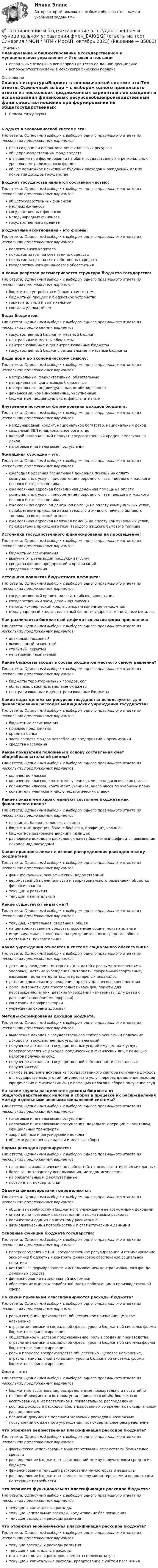      
            Описание
            Планирование и бюджетирование в государственном и муниципальном управлении > Итоговая аттестацияправильные ответы на все вопросы из теста по данной дисциплиневопросы отсортированы в лексикографическом порядке 
            Оглавление
            Список литературыБюджет в экономической системе это:Тип ответа: Одиночный выбор • с выбором одного правильного ответа из нескольких предложенных вариантовплан создания и использования финансовых ресурсовобщепроизводственный фонд средствотношения при формировании на общегосударственных и региональных уровнях централизованных фондовобщее возможное исчисление будущих расходов и ожидаемых для их покрытия доходов государстваБюджет государства является составной частью:Тип ответа: Одиночный выбор • с выбором одного правильного ответа из нескольких предложенных вариантовобщегосударственных финансовместных финансовгосударственных финансовмеждународных финансовгосударственного кредитаБюджетные ассигнования – это формы:Тип ответа: Одиночный выбор • с выбором одного правильного ответа из нескольких предложенных вариантовколлективного капиталапокрытия затрат за счет заемных средствпокрытие затрат за счет собственных средствгосударственного финансового обеспеченияВ каких разрезах рассматривается структура бюджета государства:Тип ответа: Одиночный выбор • с выбором одного правильного ответа из нескольких предложенных вариантовбюджетное устройство и бюджетная системабюджетный процесс и бюджетное устройствогоризонтальный и вертикальныйсостав и удельный весВиды бюджетов:Тип ответа: Одиночный выбор • с выбором одного правильного ответа из нескольких предложенных вариантовгосударственный бюджет и местный бюджетцентральные и местные бюджетыцентрализованные и децентрализованные бюджетыгосударственный бюджет, региональные и местные бюджетыВиды норм по экономическому смыслу:Тип ответа: Одиночный выбор • с выбором одного правильного ответа из нескольких предложенных вариантовматериальные, факультативные, обязательныематериальные, финансовые, бюджетныематериальные, индивидуальные, комбинированныефинансовые, комбинированные, укрупнённые.бюджетные, индивидуальные, факультативныеВнутренние источники формирования доходов бюджета:Тип ответа: Одиночный выбор • с выбором одного правильного ответа из нескольких предложенных вариантовмеждународный кредит, национальное богатство, национальный доходсозданный ВВП и национальное богатствоваловой национальный продукт, государственный кредит, эмиссионный доходналоговые и не налоговые поступленияЖилищная субсидия – это:Тип ответа: Одиночный выбор • с выбором одного правильного ответа из нескольких предложенных вариантовежегодная адресная безналичная денежная помощь на оплату коммунальных услуг, приобретение природного газа, твёрдого и жидкого печного бытового топливаежемесячная адресная безналичная денежная помощь на оплату коммунальных услуг, приобретение природного газа твёрдого и жидкого печного бытового топливаежемесячная адресная денежная помощь на оплату коммунальных услуг, приобретение природного газа твёрдого и жидкого печного бытового топлива на возвратной основеежемесячная адресная наличная помощь на оплату коммунальных услуг, приобретение природного газа, твёрдого жидкого бытового топливаИсточники государственного финансирования на просвещение:Тип ответа: Одиночный выбор • с выбором одного правильного ответа из нескольких предложенных вариантовбюджетные ассигнованиявыручка от реализации продукции и услугсредства фондов предприятий и организацийсредства населенияИсточники покрытия бюджетного дефицита:Тип ответа: Одиночный выбор • с выбором одного правильного ответа из нескольких предложенных вариантовгосударственный кредит, налоги, прибыль, инвестициигосударственный заем, денежная эмиссияналоги, коммерческий кредит, амортизационные отчислениямеждународный кредит, валютный фонд государства, монетарные металлыКак различается бюджетный дефицит согласно форм проявления:Тип ответа: Одиночный выбор • с выбором одного правильного ответа из нескольких предложенных вариантовактивный, пассивныйвычисленный, известныйоткрытый, скрытыйнегативный, позитивныйКакие бюджеты входят в состав бюджетов местного самоуправления?Тип ответа: Одиночный выбор • с выбором одного правильного ответа из нескольких предложенных вариантовбюджеты территориальных городов, селобластные, районные, местные бюджетыцентрализованные и децентрализованные бюджетыКакие виды денежных ресурсов государства используются для финансирования расходов медицинских учреждений государства?Тип ответа: Одиночный выбор • с выбором одного правильного ответа из нескольких предложенных вариантовбюджетные ассигнованияприбыль предприятийкредиты банкачасть средств фондов потребления предприятий и организацийсредства населенияКакие показатели положены в основу составления смет общеобразовательной школы?Тип ответа: Одиночный выбор • с выбором одного правильного ответа из нескольких предложенных вариантовколичество классовколичество классов, контингент учеников, число педагогических ставокколичество классов, контингент учеников, число часов по учебному плануконтингент учеников и число педагогических ставокКакие показатели характеризуют состояние бюджета как финансового плана?Тип ответа: Одиночный выбор • с выбором одного правильного ответа из нескольких предложенных вариантовпрофицит, баланс, излишек, дефицитбюджетный дефицит, баланс бюджета, профицит, излишекбюджетное равновесие дефицит, излишекравновесие доходов и расходов бюджета бюджетный дефицит, превышение доходов над расходамиКакие принципы лежат в основе распределения расходов между бюджетами:Тип ответа: Одиночный выбор • с выбором одного правильного ответа из нескольких предложенных вариантовфункциональный, экономический, ведомственныйведомственной подчиненности и территориального разделения объектов финансированиятекущий и развитиятекущий и капитальныйКакие существуют виды смет?Тип ответа: Одиночный выбор • с выбором одного правильного ответа из нескольких предложенных вариантовтекущая, капитальная, сведённая, общаяна централизованные средства, особенные общие, поквартальныеиндивидуальная, сведённая, на централизованные средства, общаяпостоянная, поквартальнаяКакие учреждения относятся к системе социального обеспечения?Тип ответа: Одиночный выбор • с выбором одного правильного ответа из нескольких предложенных вариантовдетские учреждения- интернаты(для детей с разными отклонениями здоровья), детские учреждения- интернаты профильные(спортивные, языковые), дома интернаты для престарелых инвалидовдетские дошкольные учреждения, приюты для несовершеннолетнихдома- интернаты для престарелых инвалидов, приюты для несовершеннолетних, детские учреждения - интернаты (для детей с разными отклонениями здоровья)санатории и профилакторииучреждения охраны здоровьяМетоды формирования доходов бюджета.Тип ответа: Одиночный выбор • с выбором одного правильного ответа из нескольких предложенных вариантоввыделение доходов с государственного сектора экономики получение доходов от государственных угодий налоговыйполучение доходов от государственных угодий имущества и услуг, перераспределение доходов юридических и физических лиц с помощью налогов получение ссудполучение доходов от государственной собственности фискальный получения ссудпрямое выделение доходов из государственного сектора получение доходов от государственных угодий, имущества и услуг перераспределение доходов юридических и физических лиц с помощью налогов и сборов получение ссудНа какие группы разделяются доходы бюджета от общегосударственных налогов и сборов в процессе их распределения между отдельными звеньями финансовой системы?Тип ответа: Одиночный выбор • с выбором одного правильного ответа из нескольких предложенных вариантовналоговые и не налоговые поступленияналоговые и не налоговые поступления, доходы от операций с капиталом, официальные трансфертызакреплённые и регулирующие доходыобщегосударственные налоги и местные сборыНормы расходов группируются:Тип ответа: Одиночный выбор • с выбором одного правильного ответа из нескольких предложенных вариантовна основе физиологических потребностей, на основе статистических данныхбазовые, по характеру использования, методом исчисления.на обязательные и факультативныепостоянная, поквартальнаяОбъёмы финансирования определяются:Тип ответа: Одиночный выбор • с выбором одного правильного ответа из нескольких предложенных вариантовобщими потребностями бюджетного учреждения её возможными доходамиоперативно - сетевыми показателями и нормативами расходовколичеством единиц по штатному расписаниюфизиологическими потребностями и статистическими даннымиОсновные функции бюджета государства:Тип ответа: Одиночный выбор • с выбором одного правильного ответа из нескольких предложенных вариантовперераспределение ВВП, государственное регулирование и стимулирование экономики бюджетный контроль финансовое обеспечение социальной политикиконтроль за формированием и использованием централизованного фонда денежных средствфинансирование национальной экономикиобеспечение выплаты заработной платы работающим в производственной сфереПо каким признакам классифицируются расходы бюджета?Тип ответа: Одиночный выбор • с выбором одного правильного ответа из нескольких предложенных вариантовроль в создании производства, общественное признание, целевое назначениеотрасли экономики и социальной сферы, уровни бюджетной системы, формы бюджетного финансированияобщественное и целевое предназначение, роль в создании производства, отрасли экономики и социальной сферы, уровни бюджетной системы формы бюджетного финансированияроль в процессе воспроизводства общественно - целевое назначение, отрасли национальной экономики, уровни бюджетной системы, формы бюджетного финансированияСмета - это:Тип ответа: Одиночный выбор • с выбором одного правильного ответа из нескольких предложенных вариантовбюджетные ассигнования, распределённые поквартально и постатейноплановый документ, в котором устанавливается объём бюджетных ассигнований, и их постатейное и поквартальное распределениероспись доходов и расходов, сбалансированных во времени с поквартальным распределениемплановый документ с перечнем желаемых расходов и возможных поступлений бюджетного учреждения, их поквартальное распределениеЧто отражает ведомственная классификация расходов бюджета?Тип ответа: Одиночный выбор • с выбором одного правильного ответа из нескольких предложенных вариантовфактическое использование министерствами и ведомствами бюджетных средствраспределение бюджетных ассигнований между получателями средств из бюджетафинансирование текущего расходования министерств и ведомствраспределение бюджетных средств между министерствами и ведомствами на текущие потребностиЧто отражает функциональная классификация расходов бюджета?Тип ответа: Одиночный выбор • с выбором одного правильного ответа из нескольких предложенных вариантовтекущие и капитальные расходытекущие капитальные расходы, кредитование без погашениятекущие расходы и расходы развитияЧто отражает экономическая классификация расходов бюджета?Тип ответа: Одиночный выбор • с выбором одного правильного ответа из нескольких предложенных вариантовтекущие расходы и расходы развитиятекущие и капитальные расходыстатьи и подстатьи расходов, элементы целевых затраттекущие и капитальные расходы, кредитование с учётом погашения  
            
            
            Планирование и бюджетирование в государственном и муниципальном управлении.фмен_БАК(12)💯 Планирование и бюджетирование в государственном и муниципальном управлении.фмен_БАК(1/2) (ответы на тест Синергия / МОИ / МТИ / МосАП, октябрь 2023)Планирование и бюджетирование в государственном и муниципальном управлении.фмен_БАК(1/2) Синергия МТИ МОСАП Ответы на итоговый тестПланирование и бюджетирование в государственном и муниципальном управлении.фмен_БАК (1/2) (тест с ответами Синергия / МОИ / МТИ / МОСАП). Планирование и бюджетирование в государственном и муниципальном управлении.фмен_БАК(2/2). Синергия. Ответы на ИТОГОВЫЙ ТЕСТ. На отлично!Планирование издержек производства предприятия связи.Планирование и кадастр земель сельскохозяйственного назначения, КОНТРОЛЬНАЯ РАБОТА Планирование и бюджетирование в государственном и муниципальном управлении (5 семестр)Планирование и бюджетирование в государственном и муниципальном управлении (5 семестр, МосАП)Планирование и бюджетирование в государственном и муниципальном управлении Синергия МТИ МОСАП Ответы на итоговый тестПланирование и бюджетирование в государственном и муниципальном управлении. Синергия. Ответы на ИТОГОВЫЙ ТЕСТ. На отлично!🌞Планирование и бюджетирование в государственном и муниципальном управлении.фм_БАК / Итоговый тест/ 430 ответов / Синергия / МТИ / МосАП. Новые ответы на отлично! 💯 Планирование и бюджетирование в государственном и муниципальном управлении.фм_БАК (правильные ответы на тест Синергия / МОИ / МТИ / МосАП)Планирование и бюджетирование в государственном и муниципальном управлении.фм_БАК (тест с ответами Синергия/МОИ/ МТИ /МОСАП)