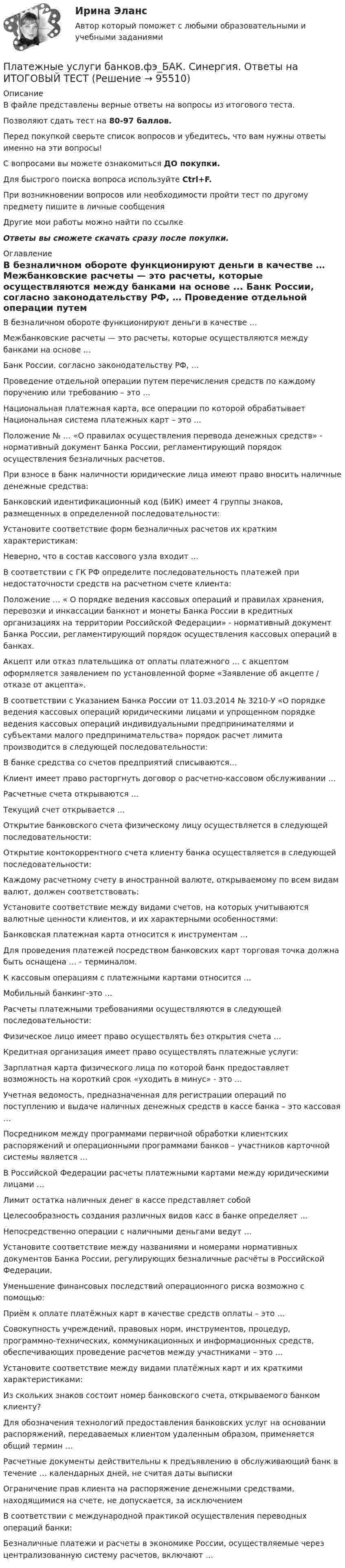     
            Описание
            В файле представлены верные ответы на вопросы из итогового теста.Позволяют сдать тест на 80-97 баллов.Перед покупкой сверьте список вопросов и убедитесь, что вам нужны ответы именно на эти вопросы!С вопросами вы можете ознакомиться ДО покупки.Для быстрого поиска вопроса используйте Ctrl+F.При возникновении вопросов или необходимости пройти тест по другому предмету пишите в личные сообщения Другие мои работы можно найти по ссылке Ответы вы сможете скачать сразу после покупки. 
            Оглавление
              В безналичном обороте функционируют деньги в качестве …   Межбанковские расчеты — это расчеты, которые осуществляются между банками на основе ...   Банк России, согласно законодательству РФ, …   Проведение отдельной операции путем перечисления средств по каждому поручению или требованию – это …   Национальная платежная карта, все операции по которой обрабатывает Национальная система платежных карт – это …   Положение № … «О правилах осуществления перевода денежных средств» - нормативный документ Банка России, регламентирующий порядок осуществления безналичных расчетов.   При взносе в банк наличности юридические лица имеют право вносить наличные денежные средства:   Банковский идентификационный код (БИК) имеет 4 группы знаков, размещенных в определенной последовательности:   Установите соответствие форм безналичных расчетов их кратким характеристикам:   Неверно, что в состав кассового узла входит …   В соответствии с ГК РФ определите последовательность платежей при недостаточности средств на расчетном счете клиента:   Положение … « О порядке ведения кассовых операций и правилах хранения, перевозки и инкассации банкнот и монеты Банка России в кредитных организациях на территории Российской Федерации» - нормативный документ Банка России, регламентирующий порядок осуществления кассовых операций в банках.   Акцепт или отказ плательщика от оплаты платежного … с акцептом оформляется заявлением по установленной форме «Заявление об акцепте / отказе от акцепта».   В соответствии с Указанием Банка России от 11.03.2014 № 3210-У «О порядке ведения кассовых операций юридическими лицами и упрощенном порядке ведения кассовых операций индивидуальными предпринимателями и субъектами малого предпринимательства» порядок расчет лимита производится в следующей последовательности:   В банке средства со счетов предприятий списываются…   Клиент имеет право расторгнуть договор о расчетно-кассовом обслуживании …   Расчетные счета открываются …   Текущий счет открывается …   Открытие банковского счета физическому лицу осуществляется в следующей последовательности:   Открытие контокоррентного счета клиенту банка осуществляется в следующей последовательности:   Каждому расчетному счету в иностранной валюте, открываемому по всем видам валют, должен соответствовать:   Установите соответствие между видами счетов, на которых учитываются валютные ценности клиентов, и их характерными особенностями:   Банковская платежная карта относится к инструментам …   Для проведения платежей посредством банковских карт торговая точка должна быть оснащена … - терминалом.   К кассовым операциям с платежными картами относится …   Мобильный банкинг-это ...   Расчеты платежными требованиями осуществляются в следующей последовательности:   Физическое лицо имеет право осуществлять без открытия счета …   Кредитная организация имеет право осуществлять платежные услуги:   Зарплатная карта физического лица по которой банк предоставляет возможность на короткий срок «уходить в минус» - это ...   Учетная ведомость, предназначенная для регистрации операций по поступлению и выдаче наличных денежных средств в кассе банка – это кассовая …   Посредником между программами первичной обработки клиентских распоряжений и операционными программами банков – участников карточной системы является …   В Российской Федерации расчеты платежными картами между юридическими лицами …   Лимит остатка наличных денег в кассе представляет собой   Целесообразность создания различных видов касс в банке определяет …   Непосредственно операции с наличными деньгами ведут …   Установите соответствие между названиями и номерами нормативных документов Банка России, регулирующих безналичные расчёты в Российской Федерации.   Уменьшение финансовых последствий операционного риска возможно с помощью:   Приём к оплате платёжных карт в качестве средств оплаты – это …   Совокупность учреждений, правовых норм, инструментов, процедур, программно-технических, коммуникационных и информационных средств, обеспечивающих проведение расчетов между участниками – это …   Установите соответствие между видами платёжных карт и их краткими характеристиками:   Из скольких знаков состоит номер банковского счета, открываемого банком клиенту?   Для обозначения технологий предоставления банковских услуг на основании распоряжений, передаваемых клиентом удаленным образом, применяется общий термин …   Расчетные документы действительны к предъявлению в обслуживающий банк в течение … календарных дней, не считая даты выписки   Ограничение прав клиента на распоряжение денежными средствами, находящимися на счете, не допускается, за исключением   В соответствии с международной практикой осуществления переводных операций банки:   Безналичные платежи и расчеты в экономике России, осуществляемые через централизованную систему расчетов, включают …   
            
            
            💯 Платежные услуги банков.фэ_БАК (ответы на тест Синергия / МОИ / МТИ / МосАП, декабрь 2023) Платежные услуги банков.фэ_БАК. Синергия. Ответы на ИТОГОВЫЙ ТЕСТПлатежный балансПлатежный баланс и его макроэкономическое значениеПлательщиками налога на добавленную стоимость (НДС) признаются …Платить налоги - это установленная ... обязанность гражданина.Платная медицинаПластины плоского конденсатора площадью S = 0,01 м2 каждая притягиваются друг к другу с силой F = 30 мН. Пространство между пластинами заполнено слюдой. Найти заряды q, находящиеся на пластинах, напряжённость поля между пластинами E.Пластины плоского конденсатора площадью S = 1 cм2 каждая, притягиваются друг к другу с силой F = 10 мН. Пространство между пластинами заполнено слюдой. Определить:  а) заряды пластин;Пластины плоского конденсатора подключены к источнику с э.д.с 2 В. Определить изменение энергии электрического поля конденсатора, если конденсатор наполовину заполнить диэлектриком с диэлектрической проницаемостью e = 2.Пластины плоского конденсатора подключены к источнику с э.д.с 2 В. Определить изменение энергии электрического поля конденсатора, если конденсатор наполовину заполнить диэлектриком с диэлектрической проницаемостью e = 2. Пластические поиски в советской скульптуре 1917-1932 гг.Платежеспособная потребность в гостиничных продуктах и услугах - это ...Платежное обязательство уплатить через 100 дней 2 млн. руб. с процентами, начисляемыми по ставке простых процентов i=20% годовых, было учтено за 40 дней до срока погашения по учетной ставке d=15%. Требуется определить сумму, получаемую при учете.