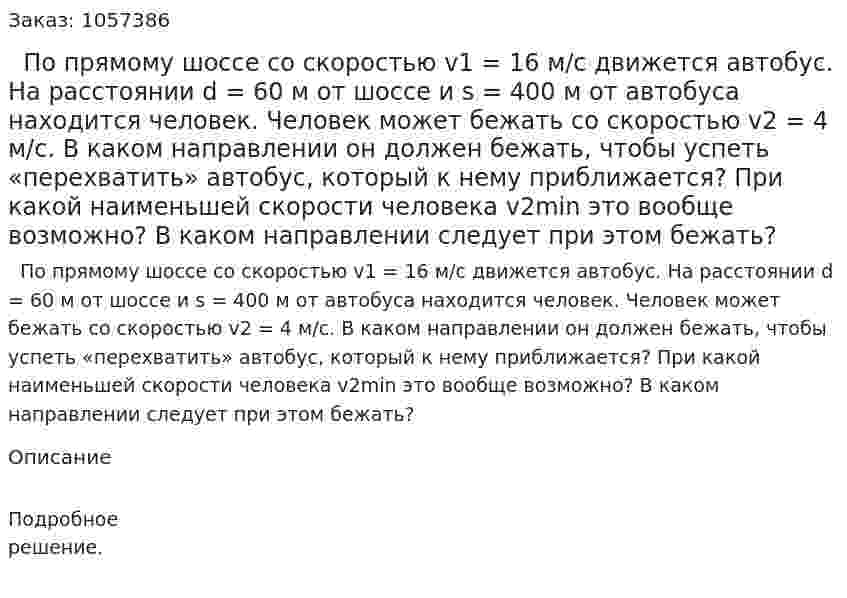   По прямому шоссе со скоростью v1 = 16 м/с движется автобус. На расстоянии d = 60 м от шоссе и s = 400 м от автобуса находится человек. Человек может бежать со скоростью v2 = 4 м/с. В каком направлении он должен бежать, чтобы успеть «перехватить» автобус, который к нему приближается? При какой наименьшей скорости человека v2min это вообще возможно? В каком направлении следует при этом бежать?  