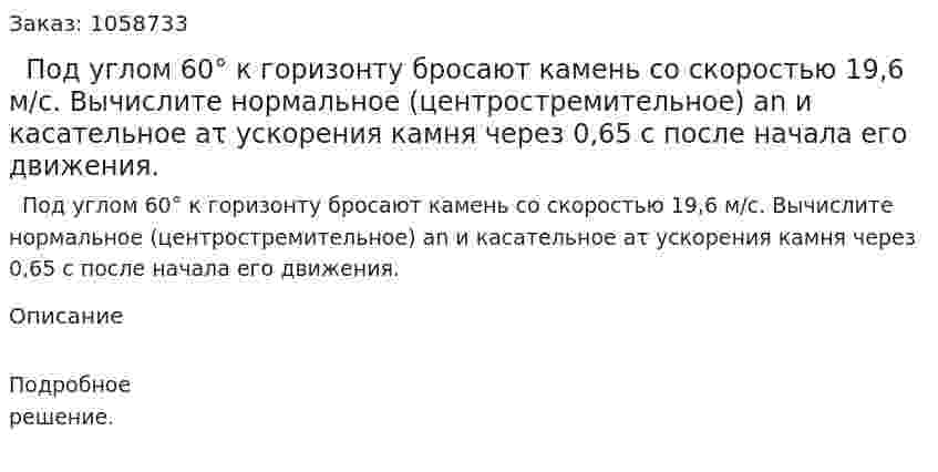   Под углом 60° к горизонту бросают камень со скоростью 19,6 м/с. Вычислите нормальное (центростремительное) an и касательное aτ ускорения камня через 0,65 с после начала его движения. 
