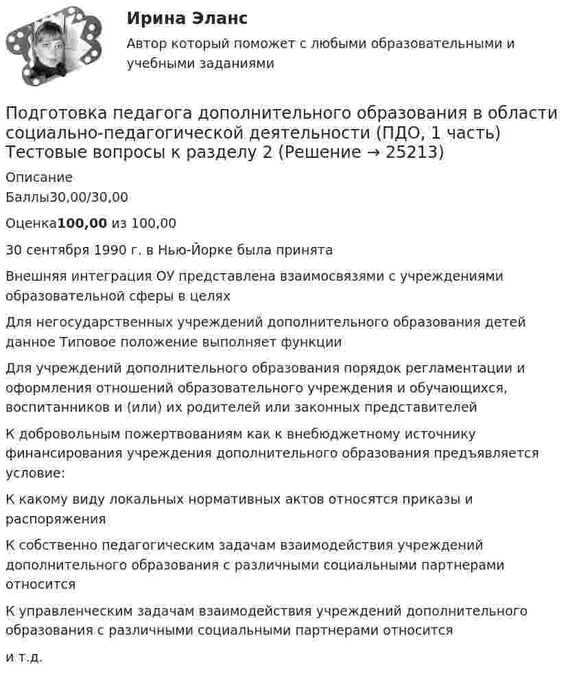     
          Описание
          Баллы30,00/30,00Оценка100,00 из 100,0030 сентября 1990 г. в Нью-Йорке была принятаВнешняя интеграция ОУ представлена взаимосвязями с учреждениями образовательной сферы в целяхДля негосударственных учреждений дополнительного образования детей данное Типовое положение выполняет функцииДля учреждений дополнительного образования порядок регламентации и оформления отношений образовательного учреждения и обучающихся, воспитанников и (или) их родителей или законных представителейК добровольным пожертвованиям как к внебюджетному источнику финансирования учреждения дополнительного образования предъявляется условие:К какому виду локальных нормативных актов относятся приказы и распоряженияК собственно педагогическим задачам взаимодействия учреждений дополнительного образования с различными социальными партнерами относитсяК управленческим задачам взаимодействия учреждений дополнительного образования с различными социальными партнерами относитсяи т.д.  
            
            
            Подготовка педагога дополнительного образования в области социально-педагогической деятельности (ПДО, 1 часть)  Тестовые вопросы к разделу 1 Подготовка педагога дополнительного образования в области социально-педагогической деятельности (ПДО, 1 часть) Тестовые вопросы к разделу 2Подготовка педагога дополнительного образования в области социально-педагогической деятельности (ПДО, 1 часть)  Тестовые вопросы к разделу 3ПОДГОТОВКА ПЕДАГОГА ДОПОЛНИТЕЛЬНОГО ОБРАЗОВАНИЯ В ОБЛАСТИ СОЦИАЛЬНО-ПЕДАГОГИЧЕСКОЙ ДЕЯТЕЛЬНОСТИ (ПДО, 2 ЧАСТЬ -НСПКПодготовка педагога дополнительного образования в области социально-педагогической деятельности Практическое занятие 1Подготовка педагога дополнительного образования в области социально-педагогической деятельности Практическое занятие 1 НСПКПодготовка педагога дополнительного образования в области социально-педагогической деятельности Практическое занятие 1 (Ручное) НСПКПодготовка педагога дополнительного образования в области изобразительной деятельности и декоративно-прикладного искусства Практическое занятие 6 (Ручное) НСПКПодготовка педагога дополнительного образования в области ИЗО и ДПИ Комплексное задание НСПКПОДГОТОВКА ПЕДАГОГА ДОПОЛНИТЕЛЬНОГО ОБРАЗОВАНИЯ В ОБЛАСТИ СОЦИАЛЬНО-ПЕДАГОГИЧЕСКОЙ ДЕЯТЕЛЬНОСТИПодготовка педагога дополнительного образования в области социально-педагогической деятельности  Комплексное задание  НСПКПодготовка педагога дополнительного образования в области социально-педагогической деятельности Комплексное задание  НСПКПодготовка педагога дополнительного образования в области социально-педагогической деятельности (ПДО, 1 часть)Подготовка педагога дополнительного образования в области социально-педагогической деятельности (ПДО, 1 часть)