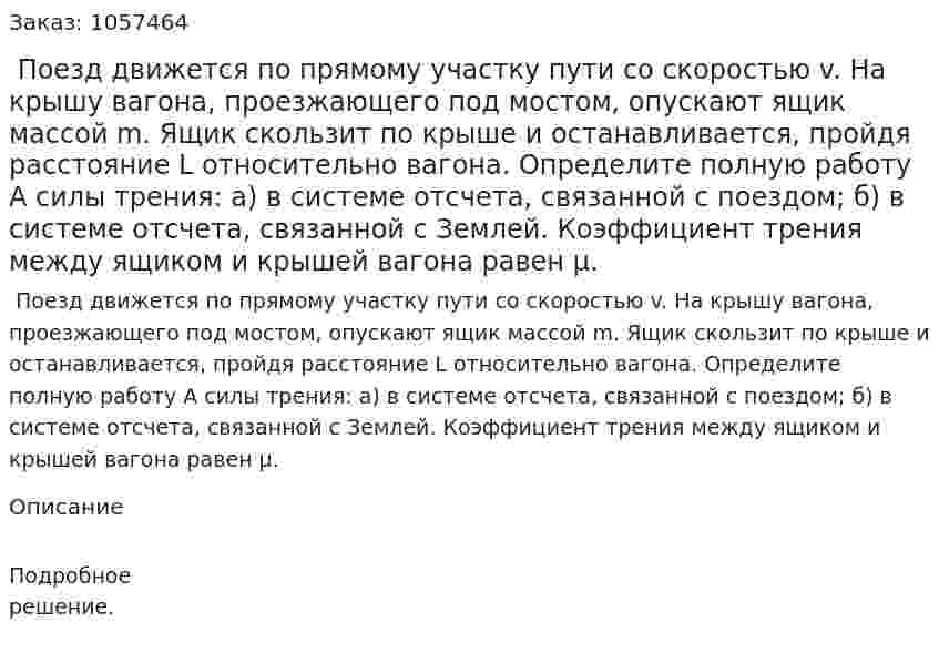  Поезд движется по прямому участку пути со скоростью v. На крышу вагона, проезжающего под мостом, опускают ящик массой m. Ящик скользит по крыше и останавливается, пройдя расстояние L относительно вагона. Определите полную работу А силы трения: а) в системе отсчета, связанной с поездом; б) в системе отсчета, связанной с Землей. Коэффициент трения между ящиком и крышей вагона равен μ.  