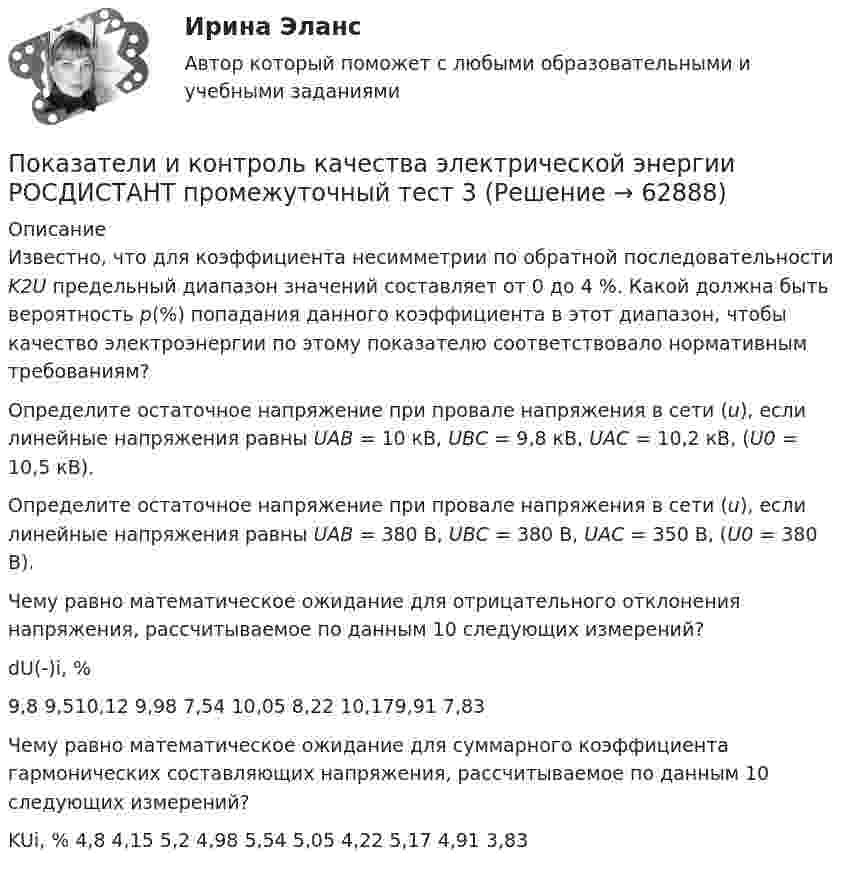      
            Описание
              Известно, что для коэффициента несимметрии по обратной последовательности K2U  предельный диапазон значений составляет от 0 до 4 %. Какой должна быть вероятность р(%) попадания данного коэффициента в этот диапазон, чтобы качество электроэнергии по этому показателю соответствовало нормативным требованиям?   Определите остаточное напряжение при провале напряжения в сети (u), если линейные напряжения равны UAB = 10 кB, UBC = 9,8 кB, UAC = 10,2 кB, (U0  = 10,5 кВ).   Определите остаточное напряжение при провале напряжения в сети (u), если линейные напряжения равны UAB = 380 B, UBC = 380 B, UAC = 350 B, (U0 = 380 В).   Чему равно математическое ожидание для отрицательного отклонения напряжения, рассчитываемое по данным 10 следующих измерений?  dU(-)i, % 9,8 9,510,12 9,98 7,54 10,05 8,22 10,179,91 7,83   Чему равно математическое ожидание для суммарного коэффициента гармонических составляющих напряжения, рассчитываемое по данным 10 следующих измерений?  KUi, % 4,8 4,15 5,2 4,98 5,54 5,05 4,22 5,17 4,91 3,83    
            
            
            Показатели и контроль качества электрической энергии (Росдистант) Промежуточный тест 3 Показатели и контроль качества электрической энергии РОСДИСТАНТ промежуточный тест 3Показатели и контроль качества электрической энергии (Росдистант) Промежуточный тест 4 Показатели и контроль качества электрической энергии РОСДИСТАНТ промежуточный тест 4Показатели и методы количественной оценки рисковПоказатели интеллектуальных тестов имеют отрицательную корреляцию с такой личностной чертой, как тревожность. Лонгитюдные исследования также подтвердили, что существует обратная зависимость между изменениями в уровне тревожности иПоказатели искажения различны по всем осям в ТулГУПоказатели и контроль качества электрической энергииПоказатели и контроль качества электрической энергии/Практическая работа №1/Вариант №4/РОСДИСТАНТПоказатели и контроль качества электрической энергии / Практическая работа №2/Вариант №4/РОСДИСТАНТПоказатели и контроль качества электрической энергии / Практическая работа №4/Вариант №4/РОСДИСТАНТПоказатели и контроль качества электрической энергии промежуточный тест 1 Показатели и контроль качества электрической энергии (Росдистант) Промежуточный тест 1Показатели и контроль качества электрической энергии (Росдистант) Промежуточный тест 2