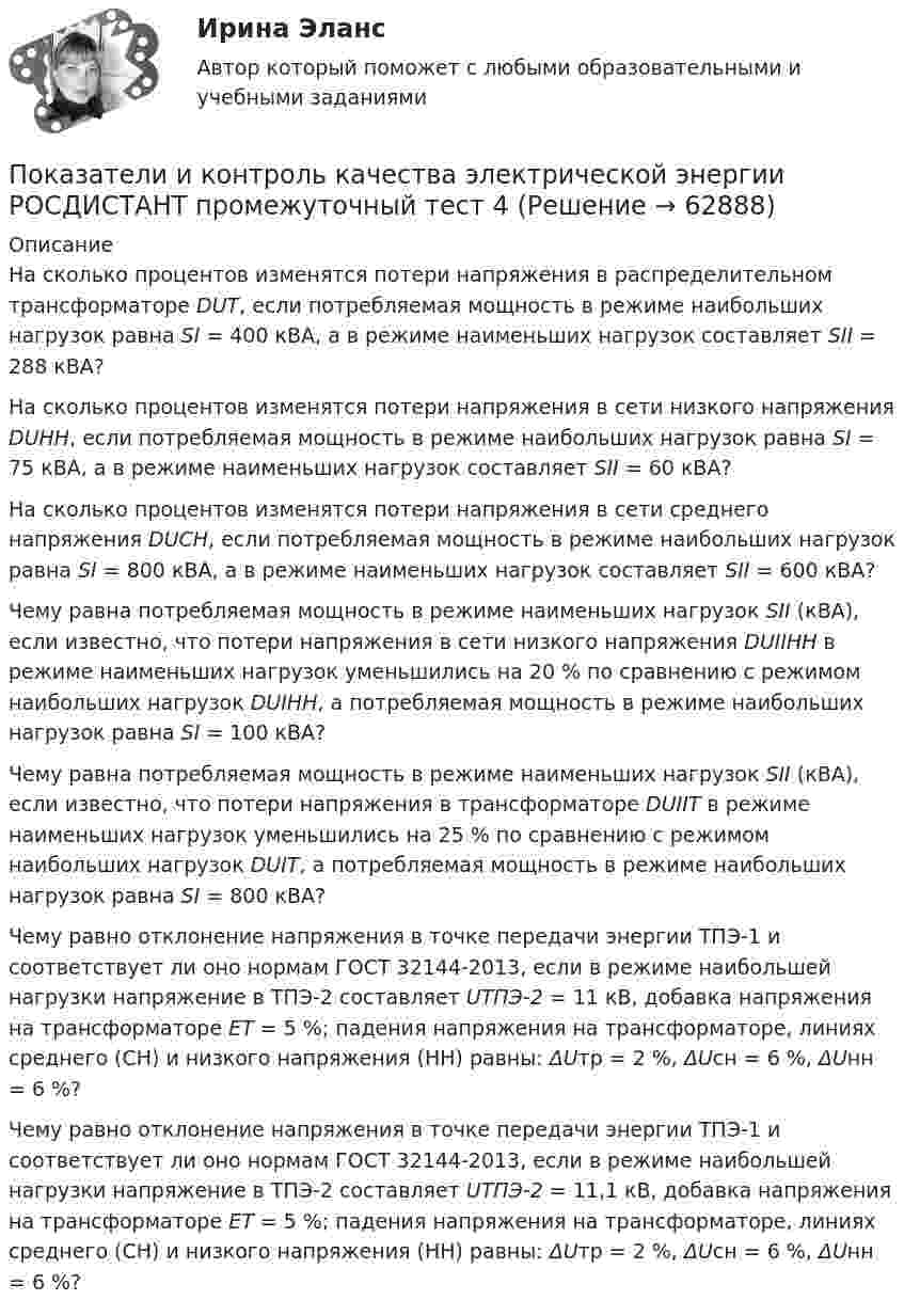      
            Описание
              На сколько процентов изменятся потери напряжения в распределительном трансформаторе DUТ, если потребляемая мощность в режиме наибольших нагрузок равна SI = 400 кВА, а в режиме наименьших нагрузок составляет SII = 288 кВА?   На сколько процентов изменятся потери напряжения в сети низкого напряжения DUНН, если потребляемая мощность в режиме наибольших нагрузок равна SI = 75 кВА, а в режиме наименьших нагрузок составляет SII = 60 кВА?      На сколько процентов изменятся потери напряжения в сети среднего напряжения DUСН, если потребляемая мощность в режиме наибольших нагрузок равна SI = 800 кВА, а в режиме наименьших нагрузок составляет SII = 600 кВА?      Чему равна потребляемая мощность в режиме наименьших нагрузок SII (кВА), если известно, что потери напряжения в сети низкого напряжения DUIIНН  в режиме наименьших нагрузок уменьшились на 20 % по сравнению с режимом наибольших нагрузок DUIНН, а потребляемая мощность в режиме наибольших нагрузок равна SI = 100 кВА?   Чему равна потребляемая мощность в режиме наименьших нагрузок SII (кВА), если известно, что потери напряжения в трансформаторе DUIIТ  в режиме наименьших нагрузок уменьшились на 25 % по сравнению с режимом наибольших нагрузок DUIТ, а потребляемая мощность в режиме наибольших нагрузок равна SI = 800 кВА?   Чему равно отклонение напряжения в точке передачи энергии ТПЭ-1 и соответствует ли оно нормам ГОСТ 32144-2013, если в режиме наибольшей нагрузки напряжение в ТПЭ-2 составляет UТПЭ-2 = 11 кВ, добавка напряжения на трансформаторе ЕТ  = 5 %; падения напряжения на трансформаторе, линиях среднего (СН) и низкого напряжения (НН) равны: ΔUтр = 2 %, ΔUсн = 6 %, ΔUнн = 6 %?   Чему равно отклонение напряжения в точке передачи энергии ТПЭ-1 и соответствует ли оно нормам ГОСТ 32144-2013, если в режиме наибольшей нагрузки напряжение в ТПЭ-2 составляет UТПЭ-2 = 11,1 кВ, добавка напряжения на трансформаторе ЕТ = 5 %; падения напряжения на трансформаторе, линиях среднего (СН) и низкого напряжения (НН) равны:  ΔUтр = 2 %, ΔUсн = 6 %, ΔUнн = 6 %?    
            
            
            Показатели и контроль качества электрической энергии (Росдистант) Промежуточный тест 4 Показатели и контроль качества электрической энергии РОСДИСТАНТ промежуточный тест 4Показатели и методы количественной оценки рисковПоказатели интеллектуальных тестов имеют отрицательную корреляцию с такой личностной чертой, как тревожность. Лонгитюдные исследования также подтвердили, что существует обратная зависимость между изменениями в уровне тревожности иПоказатели искажения различны по всем осям в ТулГУПоказатели номинальных доходов, заработной платы и т.п. можно представить в реальном выражении, если …Показатели, определяющие поведение результативного признака, – это … показателиПоказатели и контроль качества электрической энергии / Практическая работа №2/Вариант №4/РОСДИСТАНТПоказатели и контроль качества электрической энергии / Практическая работа №4/Вариант №4/РОСДИСТАНТПоказатели и контроль качества электрической энергии промежуточный тест 1 Показатели и контроль качества электрической энергии (Росдистант) Промежуточный тест 1Показатели и контроль качества электрической энергии (Росдистант) Промежуточный тест 2Показатели и контроль качества электрической энергии РОСДИСТАНТ промежуточный тест 2Показатели и контроль качества электрической энергии (Росдистант) Промежуточный тест 3