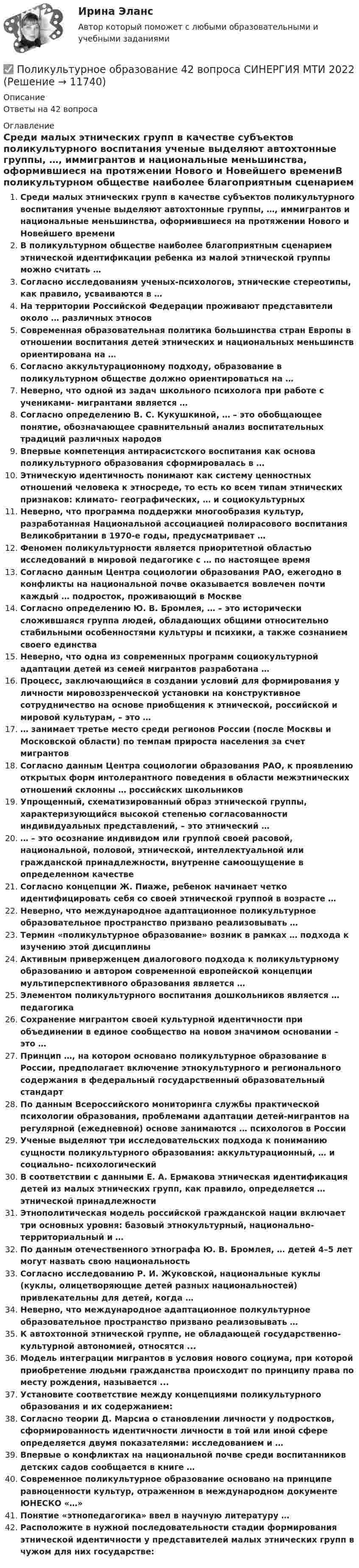      
          Описание
          Ответы на 42 вопроса 
          Оглавление
          Среди малых этнических групп в качестве субъектов поликультурного воспитания ученые выделяют автохтонные группы, …, иммигрантов и национальные меньшинства, оформившиеся на протяжении Нового и Новейшего времениВ поликультурном обществе наиболее благоприятным сценарием этнической идентификации ребенка из малой этнической группы можно считать …Согласно исследованиям ученых-психологов, этнические стереотипы, как правило, усваиваются в …На территории Российской Федерации проживают представители около … различных этносовСовременная образовательная политика большинства стран Европы в отношении воспитания детей этнических и национальных меньшинств ориентирована на …Согласно аккультурационному подходу, образование в поликультурном обществе должно ориентироваться на …Неверно, что одной из задач школьного психолога при работе с учениками- мигрантами является …Согласно определению В. С. Кукушкиной, … – это обобщающее понятие, обозначающее сравнительный анализ воспитательных традиций различных народовВпервые компетенция антирасистского воспитания как основа поликультурного образования сформировалась в …Этническую идентичность понимают как систему ценностных отношений человека к этносреде, то есть ко всем типам этнических признаков: климато- географических, … и социокультурныхНеверно, что программа поддержки многообразия культур, разработанная Национальной ассоциацией полирасового воспитания Великобритании в 1970-е годы, предусматривает …Феномен поликультурности является приоритетной областью исследований в мировой педагогике с … по настоящее времяСогласно данным Центра социологии образования РАО, ежегодно в конфликты на национальной почве оказывается вовлечен почти каждый … подросток, проживающий в МосквеСогласно определению Ю. В. Бромлея, … – это исторически сложившаяся группа людей, обладающих общими относительно стабильными особенностями культуры и психики, а также сознанием своего единстваНеверно, что одна из современных программ социокультурной адаптации детей из семей мигрантов разработана …Процесс, заключающийся в создании условий для формирования у личности мировоззренческой установки на конструктивное сотрудничество на основе приобщения к этнической, российской и мировой культурам, – это …… занимает третье место среди регионов России (после Москвы и Московской области) по темпам прироста населения за счет мигрантовСогласно данным Центра социологии образования РАО, к проявлению открытых форм интолерантного поведения в области межэтнических отношений склонны … российских школьниковУпрощенный, схематизированный образ этнической группы, характеризующийся высокой степенью согласованности индивидуальных представлений, – это этнический …… – это осознание индивидом или группой своей расовой, национальной, половой, этнической, интеллектуальной или гражданской принадлежности, внутренне самоощущение в определенном качествеСогласно концепции Ж. Пиаже, ребенок начинает четко идентифицировать себя со своей этнической группой в возрасте …Неверно, что международное адаптационное поликультурное образовательное пространство призвано реализовывать …Термин «поликультурное образование» возник в рамках … подхода к изучению этой дисциплиныАктивным приверженцем диалогового подхода к поликультурному образованию и автором современной европейской концепции мультиперспективного образования является …Элементом поликультурного воспитания дошкольников является … педагогикаСохранение мигрантом своей культурной идентичности при объединении в единое сообщество на новом значимом основании – это …Принцип …, на котором основано поликультурное образование в России, предполагает включение этнокультурного и регионального содержания в федеральный государственный образовательный стандартПо данным Всероссийского мониторинга службы практической психологии образования, проблемами адаптации детей-мигрантов на регулярной (ежедневной) основе занимаются … психологов в РоссииУченые выделяют три исследовательских подхода к пониманию сущности поликультурного образования: аккультурационный, … и социально- психологическийВ соответствии с данными Е. А. Ермакова этническая идентификация детей из малых этнических групп, как правило, определяется … этнической принадлежностиЭтнополитическая модель российской гражданской нации включает три основных уровня: базовый этнокультурный, национально-территориальный и …По данным отечественного этнографа Ю. В. Бромлея, … детей 4–5 лет могут назвать свою национальностьСогласно исследованию Р. И. Жуковской, национальные куклы (куклы, олицетворяющие детей разных национальностей) привлекательны для детей, когда …Неверно, что международное адаптационное полкультурное образовательное пространство призвано реализовывать …К автохтонной этнической группе, не обладающей государственно- культурной автономией, относятся ...Модель интеграции мигрантов в условия нового социума, при которой приобретение людьми гражданства происходит по принципу права по месту рождения, называется ...Установите соответствие между концепциями поликультурного образования и их содержанием:Согласно теории Д. Марсиа о становлении личности у подростков, сформированность идентичности личности в той или иной сфере определяется двумя показателями: исследованием и …Впервые о конфликтах на национальной почве среди воспитанников детских садов сообщается в книге …Современное поликультурное образование основано на принципе равноценности культур, отраженном в международном документе ЮНЕСКО «…»Понятие «этнопедагогика» ввел в научную литературу …Расположите в нужной последовательности стадии формирования этнической идентичности у представителей малых этнических групп в чужом для них государстве: 
            
            
            Поликультурное образование✅ Поликультурное образование 42 вопроса СИНЕРГИЯ МТИ 2022Поликультурное образование 42 вопроса СИНЕРГИЯ ОТВЕТЫ 2022Поликультурное образование-ВКСПоликультурное образование тест Синергия 2023 (все ответы✅80/100 баллов)Полимером глюкозы является ...Полимером глюкозы является …Поле, созданное точечным зарядом Q1 = 30 нКл, действует на заряд Q2 = 1 нКл, помещённый в некоторой точке поля, с силой F = 0,2 мН. Найти напряжённость и потенциал в этой точке, а также расстояние её от заряда Q1.Поле создано двумя равномерно заряженными концентрическими сферами радиусами 5 см и 8 см, и зарядами 2 нКл и -1 нКл соответственно. Определите напряжённость и потенциал электростатического поля Поле создано двумя равномерно заряженными концентрическими сферами радиусами R1 = 5 см и R2 = 8 см. Заряды сфер соответственно равны q1 = 2 нКл и q2 = – 1 нКл. Определите напряжённость и потенциал электростатического поляПоле создано двумя равномерно заряженными концентрическими сферами радиусами R1 = 5 см и R2 = 8 см. Заряды сфер соответственно равны q1 = 2 нКл и q2 = – 1 нКл. Определить напряжённость электростатического поля Поле создано двумя равномерно заряженными концентрическими сферами радиусами R1 = 6 см и R2 = 10 см. Заряды сфер соответственно равны Q1 = 2 нКл и Q2 = 4 нКл. Определить напряжённость электростатического поляПоле создано двумя точечными зарядами +2q и -q, находящимися на расстоянии d = 12 см друг от друга. Найти точку на прямой, соединяющей заряды, в которой потенциал j поля равен нулю. Определить напряжённость E поля в этой точке.Поле создано точечным зарядом q = 1 нКл. Определить потенциал j и напряжённость E поля в точке, удалённой от заряда на расстояние r = 20 см.