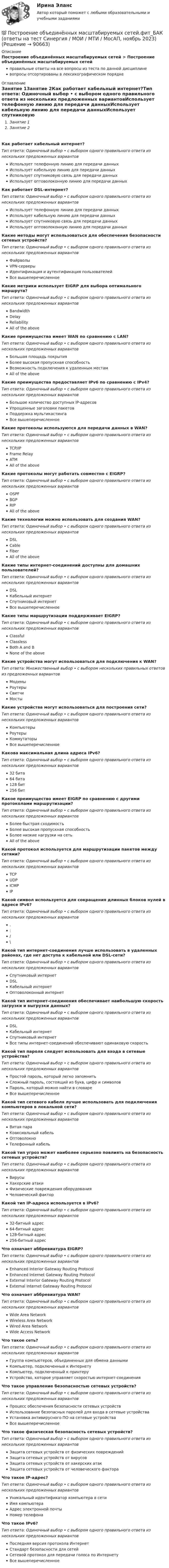      
            Описание
            Построение объединённых масштабируемых сетей > Построение объединённых масштабируемых сетейправильные ответы на все вопросы из теста по данной дисциплиневопросы отсортированы в лексикографическом порядке 
            Оглавление
            Занятие 1Занятие 2Как работает кабельный интернет?Тип ответа: Одиночный выбор • с выбором одного правильного ответа из нескольких предложенных вариантовИспользует телефонную линию для передачи данныхИспользует кабельную линию для передачи данныхИспользует спутниковую связь для передачи данныхИспользует оптоволоконную линию для передачи данныхКак работает DSL-интернет?Тип ответа: Одиночный выбор • с выбором одного правильного ответа из нескольких предложенных вариантовИспользует телефонную линию для передачи данныхИспользует кабельную линию для передачи данныхИспользует спутниковую связь для передачи данныхИспользует оптоволоконную линию для передачи данныхКакие методы могут использоваться для обеспечения безопасности сетевых устройств?Тип ответа: Одиночный выбор • с выбором одного правильного ответа из нескольких предложенных вариантовФайрволыVPN-серверыИдентификация и аутентификация пользователейВсе вышеперечисленноеКакие метрики использует EIGRP для выбора оптимального маршрута?Тип ответа: Одиночный выбор • с выбором одного правильного ответа из нескольких предложенных вариантовBandwidthDelayReliabilityAll of the aboveКакие преимущества имеет WAN по сравнению с LAN?Тип ответа: Одиночный выбор • с выбором одного правильного ответа из нескольких предложенных вариантовБольшая площадь покрытияБолее высокая пропускная способностьВозможность подключения к удаленным местамAll of the aboveКакие преимущества предоставляет IPv6 по сравнению с IPv4?Тип ответа: Одиночный выбор • с выбором одного правильного ответа из нескольких предложенных вариантовБольшое количество доступных IP-адресовУпрощенные заголовки пакетовПоддержка мультикастингаВсе вышеперечисленноеКакие протоколы используются для передачи данных в WAN?Тип ответа: Одиночный выбор • с выбором одного правильного ответа из нескольких предложенных вариантовTCP/IPFrame RelayATMAll of the aboveКакие протоколы могут работать совместно с EIGRP?Тип ответа: Одиночный выбор • с выбором одного правильного ответа из нескольких предложенных вариантовOSPFBGPRIPAll of the aboveКакие технологии можно использовать для создания WAN?Тип ответа: Одиночный выбор • с выбором одного правильного ответа из нескольких предложенных вариантовDSLCableFiberAll of the aboveКакие типы интернет-соединений доступны для домашних пользователей?Тип ответа: Одиночный выбор • с выбором одного правильного ответа из нескольких предложенных вариантовDSLКабельный интернетСпутниковый интернетВсе вышеперечисленноеКакие типы маршрутизации поддерживает EIGRP?Тип ответа: Одиночный выбор • с выбором одного правильного ответа из нескольких предложенных вариантовClassfulClasslessBoth A and BNone of the aboveКакие устройства могут использоваться для подключения к WAN?Тип ответа: Множественный выбор • с выбором нескольких правильных ответов из предложенных вариантовМодемыРоутерыСвитчиМостыКакие устройства могут использоваться для построения сети?Тип ответа: Одиночный выбор • с выбором одного правильного ответа из нескольких предложенных вариантовКомпьютерыРоутерыКоммутаторыВсе вышеперечисленноеКакова максимальная длина адреса IPv6?Тип ответа: Одиночный выбор • с выбором одного правильного ответа из нескольких предложенных вариантов32 бита64 бита128 бит256 битКакое преимущество имеет EIGRP по сравнению с другими протоколами маршрутизации?Тип ответа: Одиночный выбор • с выбором одного правильного ответа из нескольких предложенных вариантовБолее быстрая сходимостьБолее высокая пропускная способностьБолее низкие нагрузки на сетьAll of the aboveКакой протокол используется для маршрутизации пакетов между сетями?Тип ответа: Одиночный выбор • с выбором одного правильного ответа из нескольких предложенных вариантовTCPUDPICMPIPКакой символ используется для сокращения длинных блоков нулей в адресе IPv6?Тип ответа: Одиночный выбор • с выбором одного правильного ответа из нескольких предложенных вариантов.:/\Какой тип интернет-соединения лучше использовать в удаленных районах, где нет доступа к кабельной или DSL-сети?Тип ответа: Одиночный выбор • с выбором одного правильного ответа из нескольких предложенных вариантовСпутниковый интернетDSLКабельный интернетОптоволоконный интернетКакой тип интернет-соединения обеспечивает наибольшую скорость загрузки и выгрузки данных?Тип ответа: Одиночный выбор • с выбором одного правильного ответа из нескольких предложенных вариантовDSLКабельный интернетСпутниковый интернетВсе типы интернет-соединений обеспечивают одинаковую скоростьКакой тип пароля следует использовать для входа в сетевые устройства?Тип ответа: Одиночный выбор • с выбором одного правильного ответа из нескольких предложенных вариантовПростой пароль, который легко запомнитьСложный пароль, состоящий из букв, цифр и символовПароль, который можно найти в словареВсе вышеперечисленноеКакой тип сетевого кабеля лучше использовать для подключения компьютеров в локальной сети?Тип ответа: Одиночный выбор • с выбором одного правильного ответа из нескольких предложенных вариантовВитая параКоаксиальный кабельОптоволокноТелефонный кабельКакой тип угроз может наиболее серьезно повлиять на безопасность сетевых устройств?Тип ответа: Одиночный выбор • с выбором одного правильного ответа из нескольких предложенных вариантовВирусыХакерские атакиФизические повреждения оборудованияЧеловеческий факторКакой тип IP-адреса используется в IPv6?Тип ответа: Одиночный выбор • с выбором одного правильного ответа из нескольких предложенных вариантов32-битный адрес64-битный адрес128-битный адрес256-битный адресЧто означает аббревиатура EIGRP?Тип ответа: Одиночный выбор • с выбором одного правильного ответа из нескольких предложенных вариантовEnhanced Interior Gateway Routing ProtocolEnhanced Internet Gateway Routing ProtocolExternal Interior Gateway Routing ProtocolExternal Internet Gateway Routing ProtocolЧто означает аббревиатура WAN?Тип ответа: Одиночный выбор • с выбором одного правильного ответа из нескольких предложенных вариантовWide Area NetworkWireless Area NetworkWired Area NetworkWide Access NetworkЧто такое сеть?Тип ответа: Одиночный выбор • с выбором одного правильного ответа из нескольких предложенных вариантовГруппа компьютеров, объединенных для обмена даннымиКомпьютер, подключенный к ИнтернетуКомпьютер, подключенный к принтеруУстройство, которое управляет скоростью интернет-соединенияЧто такое управление безопасностью сетевых устройств?Тип ответа: Одиночный выбор • с выбором одного правильного ответа из нескольких предложенных вариантовПроцесс обеспечения безопасности сетевых устройствИспользование безопасных паролей для входа в сетевые устройстваУстановка антивирусного ПО на сетевые устройстваВсе вышеперечисленноеЧто такое физическая безопасность сетевых устройств?Тип ответа: Одиночный выбор • с выбором одного правильного ответа из нескольких предложенных вариантовЗащита сетевых устройств от физических поврежденийЗащита сетевых устройств от вирусовЗащита сетевых устройств от хакерских атакЗащита сетевых устройств от человеческого фактораЧто такое IP-адрес?Тип ответа: Одиночный выбор • с выбором одного правильного ответа из нескольких предложенных вариантовУникальный идентификатор компьютера в сетиИмя компьютераАдрес электронной почтыНомер телефонаЧто такое IPv6?Тип ответа: Одиночный выбор • с выбором одного правильного ответа из нескольких предложенных вариантовПоследняя версия протокола ИнтернетСтандарт безопасности для сетейСетевой протокол для передачи голоса по ИнтернетуВсе вышеперечисленное  
            
            
             Построение объединенных масштабируемых сетей. Синергия. Ответы на ИТОГОВЫЙ ТЕСТ. На отлично!💯 Построение объединённых масштабируемых сетей.фит_БАК (ответы на тест Синергия / МОИ / МТИ / МосАП, ноябрь 2023)💯 Построение объединённых масштабируемых сетей.фит_БАК (правильные ответы на тест Синергия / МОИ / МТИ / МосАП)💯 Построение объединённых масштабируемых сетей.фит_БАК (правильные ответы на тест Синергия / МОИ / МТИ / МосАП, август 2023)Построение объединённых масштабируемых сетей.фит_БАК/СИНЕРГИЯ//МОСАП//МОИ//МТИПостроение объединённых масштабируемых сетей.фит_БАК тест с ответами СинергияПостроение объединённых масштабируемых сетей.фит_БАК (Тест с ответами СИНЕРГИЯ / МОИ / МТИ)💯 Построение многоуровневых коммутируемых сетей.фит_БАК (ответы на тест Синергия / МОИ / МТИ / МосАП, январь 2024)Построение многоуровневых коммутируемых сетей.фит_БАК. Синергия. Ответы на ИТОГОВЫЙ ТЕСТ. На отлично!Построение многоуровневых коммутируемых сетей.фит_БАК (тест с ответами Синергия/МОИ/ МТИ /МОСАП)Построение модели оценки индивидуального кредитного рейтинга контрагентаПостроение модели экономического роста позволило Домару сделать вывод о существовании:Построение объединённых масштабируемых сетей (Ответы на тест Синергия/МОИ/ МТИ)Построение объединённых масштабируемых сетей (Ответы на тест Синергия/МОИ/ МТИ)