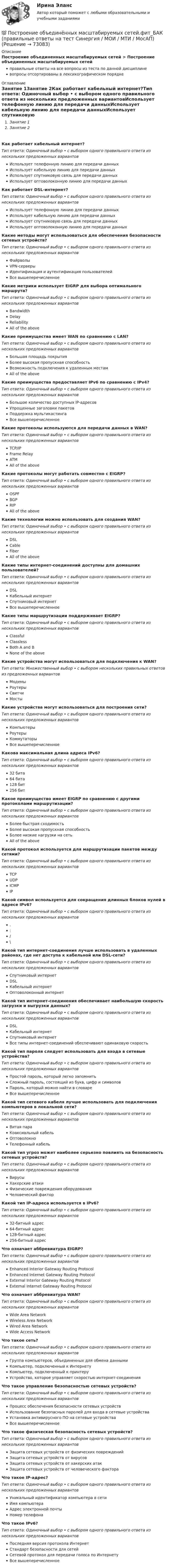      
            Описание
            Построение объединенных масштабируемых сетей > Построение объединенных масштабируемых сетейправильные ответы на все вопросы из теста по данной дисциплиневопросы отсортированы в лексикографическом порядке 
            Оглавление
            Занятие 1Занятие 2Как работает кабельный интернет?Тип ответа: Одиночный выбор • с выбором одного правильного ответа из нескольких предложенных вариантовИспользует телефонную линию для передачи данныхИспользует кабельную линию для передачи данныхИспользует спутниковую связь для передачи данныхИспользует оптоволоконную линию для передачи данныхКак работает DSL-интернет?Тип ответа: Одиночный выбор • с выбором одного правильного ответа из нескольких предложенных вариантовИспользует телефонную линию для передачи данныхИспользует кабельную линию для передачи данныхИспользует спутниковую связь для передачи данныхИспользует оптоволоконную линию для передачи данныхКакие методы могут использоваться для обеспечения безопасности сетевых устройств?Тип ответа: Одиночный выбор • с выбором одного правильного ответа из нескольких предложенных вариантовФайрволыVPN-серверыИдентификация и аутентификация пользователейВсе вышеперечисленноеКакие метрики использует EIGRP для выбора оптимального маршрута?Тип ответа: Одиночный выбор • с выбором одного правильного ответа из нескольких предложенных вариантовBandwidthDelayReliabilityAll of the aboveКакие преимущества имеет WAN по сравнению с LAN?Тип ответа: Одиночный выбор • с выбором одного правильного ответа из нескольких предложенных вариантовБольшая площадь покрытияБолее высокая пропускная способностьВозможность подключения к удаленным местамAll of the aboveКакие преимущества предоставляет IPv6 по сравнению с IPv4?Тип ответа: Одиночный выбор • с выбором одного правильного ответа из нескольких предложенных вариантовБольшое количество доступных IP-адресовУпрощенные заголовки пакетовПоддержка мультикастингаВсе вышеперечисленноеКакие протоколы используются для передачи данных в WAN?Тип ответа: Одиночный выбор • с выбором одного правильного ответа из нескольких предложенных вариантовTCP/IPFrame RelayATMAll of the aboveКакие протоколы могут работать совместно с EIGRP?Тип ответа: Одиночный выбор • с выбором одного правильного ответа из нескольких предложенных вариантовOSPFBGPRIPAll of the aboveКакие технологии можно использовать для создания WAN?Тип ответа: Одиночный выбор • с выбором одного правильного ответа из нескольких предложенных вариантовDSLCableFiberAll of the aboveКакие типы интернет-соединений доступны для домашних пользователей?Тип ответа: Одиночный выбор • с выбором одного правильного ответа из нескольких предложенных вариантовDSLКабельный интернетСпутниковый интернетВсе вышеперечисленноеКакие типы маршрутизации поддерживает EIGRP?Тип ответа: Одиночный выбор • с выбором одного правильного ответа из нескольких предложенных вариантовClassfulClasslessBoth A and BNone of the aboveКакие устройства могут использоваться для подключения к WAN?Тип ответа: Множественный выбор • с выбором нескольких правильных ответов из предложенных вариантовМодемыРоутерыСвитчиМостыКакие устройства могут использоваться для построения сети?Тип ответа: Одиночный выбор • с выбором одного правильного ответа из нескольких предложенных вариантовКомпьютерыРоутерыКоммутаторыВсе вышеперечисленноеКакова максимальная длина адреса IPv6?Тип ответа: Одиночный выбор • с выбором одного правильного ответа из нескольких предложенных вариантов32 бита64 бита128 бит256 битКакое преимущество имеет EIGRP по сравнению с другими протоколами маршрутизации?Тип ответа: Одиночный выбор • с выбором одного правильного ответа из нескольких предложенных вариантовБолее быстрая сходимостьБолее высокая пропускная способностьБолее низкие нагрузки на сетьAll of the aboveКакой протокол используется для маршрутизации пакетов между сетями?Тип ответа: Одиночный выбор • с выбором одного правильного ответа из нескольких предложенных вариантовTCPUDPICMPIPКакой символ используется для сокращения длинных блоков нулей в адресе IPv6?Тип ответа: Одиночный выбор • с выбором одного правильного ответа из нескольких предложенных вариантов.:/\Какой тип интернет-соединения лучше использовать в удаленных районах, где нет доступа к кабельной или DSL-сети?Тип ответа: Одиночный выбор • с выбором одного правильного ответа из нескольких предложенных вариантовСпутниковый интернетDSLКабельный интернетОптоволоконный интернетКакой тип интернет-соединения обеспечивает наибольшую скорость загрузки и выгрузки данных?Тип ответа: Одиночный выбор • с выбором одного правильного ответа из нескольких предложенных вариантовDSLКабельный интернетСпутниковый интернетВсе типы интернет-соединений обеспечивают одинаковую скоростьКакой тип пароля следует использовать для входа в сетевые устройства?Тип ответа: Одиночный выбор • с выбором одного правильного ответа из нескольких предложенных вариантовПростой пароль, который легко запомнитьСложный пароль, состоящий из букв, цифр и символовПароль, который можно найти в словареВсе вышеперечисленноеКакой тип сетевого кабеля лучше использовать для подключения компьютеров в локальной сети?Тип ответа: Одиночный выбор • с выбором одного правильного ответа из нескольких предложенных вариантовВитая параКоаксиальный кабельОптоволокноТелефонный кабельКакой тип угроз может наиболее серьезно повлиять на безопасность сетевых устройств?Тип ответа: Одиночный выбор • с выбором одного правильного ответа из нескольких предложенных вариантовВирусыХакерские атакиФизические повреждения оборудованияЧеловеческий факторКакой тип IP-адреса используется в IPv6?Тип ответа: Одиночный выбор • с выбором одного правильного ответа из нескольких предложенных вариантов32-битный адрес64-битный адрес128-битный адрес256-битный адресЧто означает аббревиатура EIGRP?Тип ответа: Одиночный выбор • с выбором одного правильного ответа из нескольких предложенных вариантовEnhanced Interior Gateway Routing ProtocolEnhanced Internet Gateway Routing ProtocolExternal Interior Gateway Routing ProtocolExternal Internet Gateway Routing ProtocolЧто означает аббревиатура WAN?Тип ответа: Одиночный выбор • с выбором одного правильного ответа из нескольких предложенных вариантовWide Area NetworkWireless Area NetworkWired Area NetworkWide Access NetworkЧто такое сеть?Тип ответа: Одиночный выбор • с выбором одного правильного ответа из нескольких предложенных вариантовГруппа компьютеров, объединенных для обмена даннымиКомпьютер, подключенный к ИнтернетуКомпьютер, подключенный к принтеруУстройство, которое управляет скоростью интернет-соединенияЧто такое управление безопасностью сетевых устройств?Тип ответа: Одиночный выбор • с выбором одного правильного ответа из нескольких предложенных вариантовПроцесс обеспечения безопасности сетевых устройствИспользование безопасных паролей для входа в сетевые устройстваУстановка антивирусного ПО на сетевые устройстваВсе вышеперечисленноеЧто такое физическая безопасность сетевых устройств?Тип ответа: Одиночный выбор • с выбором одного правильного ответа из нескольких предложенных вариантовЗащита сетевых устройств от физических поврежденийЗащита сетевых устройств от вирусовЗащита сетевых устройств от хакерских атакЗащита сетевых устройств от человеческого фактораЧто такое IP-адрес?Тип ответа: Одиночный выбор • с выбором одного правильного ответа из нескольких предложенных вариантовУникальный идентификатор компьютера в сетиИмя компьютераАдрес электронной почтыНомер телефонаЧто такое IPv6?Тип ответа: Одиночный выбор • с выбором одного правильного ответа из нескольких предложенных вариантовПоследняя версия протокола ИнтернетСтандарт безопасности для сетейСетевой протокол для передачи голоса по ИнтернетуВсе вышеперечисленное  
            
            
            💯 Построение объединённых масштабируемых сетей.фит_БАК (ответы на тест Синергия / МОИ / МТИ / МосАП, ноябрь 2023)💯 Построение объединённых масштабируемых сетей.фит_БАК (правильные ответы на тест Синергия / МОИ / МТИ / МосАП)💯 Построение объединённых масштабируемых сетей.фит_БАК (правильные ответы на тест Синергия / МОИ / МТИ / МосАП, август 2023)Построение объединённых масштабируемых сетей.фит_БАК/СИНЕРГИЯ//МОСАП//МОИ//МТИПостроение объединённых масштабируемых сетей.фит_БАК тест с ответами СинергияПостроение объединённых масштабируемых сетей.фит_БАК (Тест с ответами СИНЕРГИЯ / МОИ / МТИ)Построение объединённых масштабируемых сетей.фит_БАК (тест с ответами Синергия/МОИ/ МТИ /МОСАП)Построение многоуровневых коммутируемых сетей.фит_БАК. Синергия. Ответы на ИТОГОВЫЙ ТЕСТ. На отлично!Построение многоуровневых коммутируемых сетей.фит_БАК (тест с ответами Синергия/МОИ/ МТИ /МОСАП)Построение модели оценки индивидуального кредитного рейтинга контрагентаПостроение модели экономического роста позволило Домару сделать вывод о существовании:Построение объединённых масштабируемых сетей (Ответы на тест Синергия/МОИ/ МТИ)Построение объединённых масштабируемых сетей (Ответы на тест Синергия/МОИ/ МТИ)Построение объединенных масштабируемых сетей (ответы на тест Синергия / МТИ / МОИ / МосАП)