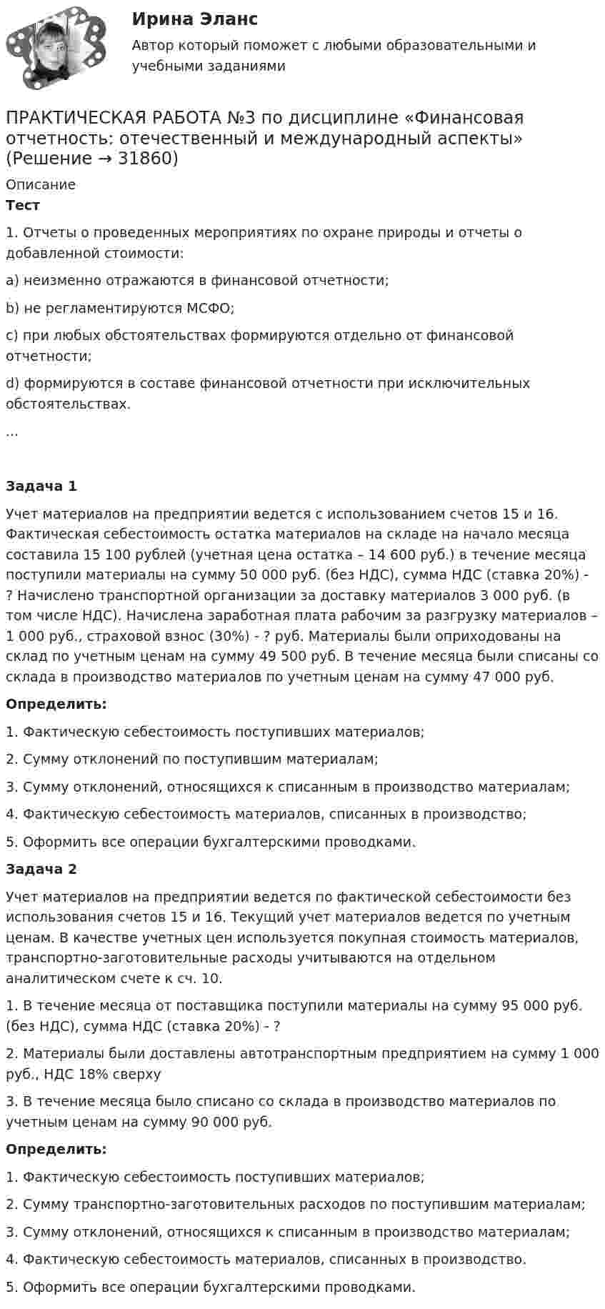      
          Описание
          Тест	1. Отчеты о проведенных мероприятиях по охране природы и отчеты о добавленной стоимости:a) неизменно отражаются в финансовой отчетности; b) не регламентируются МСФО;c) при любых обстоятельствах формируются отдельно от финансовой отчетности;d) формируются в составе финансовой отчетности при исключительных обстоятельствах....Задача 1	Учет материалов на предприятии ведется с использованием счетов 15 и 16. Фактическая себестоимость остатка материалов на складе на начало месяца составила 15 100 рублей (учетная цена остатка – 14 600 руб.) в течение месяца поступили материалы на сумму 50 000 руб. (без НДС), сумма НДС (ставка 20%) - ? Начислено транспортной организации за доставку материалов 3 000 руб. (в том числе НДС). Начислена заработная плата рабочим за разгрузку материалов – 1 000 руб., страховой взнос (30%) - ? руб. Материалы были оприходованы на склад по учетным ценам на сумму 49 500 руб. В течение месяца были списаны со склада в производство материалов по учетным ценам на сумму 47 000 руб. Определить: 1.    Фактическую себестоимость поступивших материалов;2.    Сумму отклонений по поступившим материалам; 3.    Сумму отклонений, относящихся к списанным в производство материалам; 4.    Фактическую себестоимость материалов, списанных в производство; 5.    Оформить все операции бухгалтерскими проводками.  Задача 2	Учет материалов на предприятии ведется по фактической себестоимости без использования счетов 15 и 16. Текущий учет материалов ведется по учетным ценам. В качестве учетных цен используется покупная стоимость материалов, транспортно-заготовительные расходы учитываются на отдельном аналитическом счете к сч. 10. 1.    В течение месяца от поставщика поступили материалы на сумму 95 000 руб. (без НДС), сумма НДС (ставка 20%) - ? 2.    Материалы были доставлены автотранспортным предприятием на сумму 1 000 руб., НДС 18% сверху 3.    В течение месяца было списано со склада в производство материалов по учетным ценам на сумму 90 000 руб. Определить:1.    Фактическую себестоимость поступивших материалов;2.    Сумму транспортно-заготовительных расходов по поступившим материалам; 3.    Сумму отклонений, относящихся к списанным в производство материалам; 4.    Фактическую себестоимость материалов, списанных в производство.5.    Оформить все операции бухгалтерскими проводками.   
            
            
            ПРАКТИЧЕСКАЯ РАБОТА №3 по дисциплине: «Собственные нужды электростанций и подстанций» ПРАКТИЧЕСКАЯ РАБОТА №3 по дисциплине «Финансовая отчетность: отечественный и международный аспекты»Практическая работа № 3  «Управление логистикой в цепочке поставок»Практическая работа № 4Практическая работа № 4 вариант 14Практическая работа № 4 «Проектирование учебного занятия на основании примерной рабочей программы, УМК по предмету»ПРАКТИЧЕСКАЯ РАБОТА № 4 РАСЧЕТ НА ПРОЧНОСТЬ И ЖЕСТКОСТЬ ПРИ ДЕФОРМАЦИИ РАСТЯЖЕНИЯ И СЖАТИЯ Вариант 6практическая работа №2  по экономике управления 2 Практическая работа № 2  «Стратегия формирования международных цепей поставок»Практическая работа №2 Тема: Головное освещение автомобиляПрактическая работа № 3Практическая работа № 3 «Анализ содержания и методического аппарата УМК с точки зрения требований примерных рабочих программПрактическая работа №3 ИсторияПРАКТИЧЕСКАЯ РАБОТА № 3 МОДЕЛИРОВАНИЕ СМО (СИСТЕМ МАССОВОГО ОБСЛУЖИВАНИЯ) В ПРОГРАММЕ ARENA