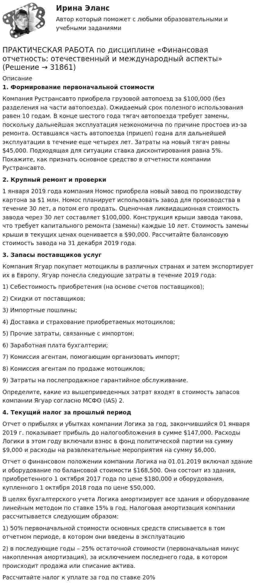      
          Описание
          1. Формирование первоначальной стоимости	Компания Рустрансавто приобрела грузовой автопоезд за $100,000 (без разделения на части автопоезда). Ожидаемый срок полезного использования равен 10 годам. В конце шестого года тягач автопоезда требует замены, поскольку дальнейшая эксплуатация неэкономична по причине простоев из-за ремонта. Оставшаяся часть автопоезда (прицеп) годна для дальнейшей эксплуатации в течение еще четырех лет. Затраты на новый тягач равны $45,000. Подходящая для ситуации ставка дисконтирования равна 5%. Покажите, как признать основное средство в отчетности компании Рустрансавто.2. Крупный ремонт и проверки	1 января 2019 года компания Номос приобрела новый завод по производству картона за $1 млн. Номос планирует использовать завод для производства в течение 30 лет, а потом его продать. Оценочная ликвидационная стоимость завода через 30 лет составляет $100,000. Конструкция крыши завода такова, что требует капитального ремонта (замены) каждые 10 лет. Стоимость замены крыши в текущих ценах оценивается в $90,000. Рассчитайте балансовую стоимость завода на 31 декабря 2019 года.3. Запасы поставщиков услуг	Компания Ягуар покупает мотоциклы в различных странах и затем экспортирует их в Европу. Ягуар понесла следующие затраты в течение 2019 года:1)   Себестоимость приобретения (на основе счетов поставщиков);2)   Скидки от поставщиков;3)   Импортные пошлины;4)   Доставка и страхование приобретаемых мотоциклов;5)   Прочие затраты, связанные с импортом;6)   Заработная плата бухгалтерии;7)   Комиссия агентам, помогающим организовать импорт;8)   Комиссия агентам по продаже мотоциклов;9)   Затраты на послепродажное гарантийное обслуживание.	Определите, какие из вышеприведенных затрат входят в стоимость запасов компании Ягуар согласно МСФО (IAS) 2.4. Текущий налог за прошлый период	Отчет о прибылях и убытках компании Логика за год, закончившийся 01 января 2019 г. показывает прибыль до налогообложения в сумме $147,000. Расходы Логики в этом году включали взнос в фонд политической партии на сумму $9,000 и расходы на развлекательные мероприятия на сумму $6,000.	Отчет о финансовом положении компании Логика на 01.01.2019 включал здание и оборудование по балансовой стоимости $168,500. Она состоит из здания, приобретенного 1 октября 2017 года по цене $180,000 и оборудования, купленного 1 октября 2018 года по цене $50,000. 	В целях бухгалтерского учета Логика амортизирует все здания и оборудование линейным методом по ставке 15% в год. Налоговая амортизация компании рассчитывается следующим образом:1)   50% первоначальной стоимости основных средств списывается в том отчетном периоде, в котором они введены в эксплуатацию 2)   в последующие годы – 25% остаточной стоимости (первоначальная минус накопленная амортизация), за исключением последнего года, в котором происходит продажа или списание актива.	Рассчитайте налог к уплате за год по ставке 20%  
            
            
             ПРАКТИЧЕСКАЯ РАБОТА по дисциплине «Финансовая отчетность: отечественный и международный аспекты» ПРАКТИЧЕСКАЯ РАБОТА по дисциплине «Финансовая отчетность: отечественный и международный аспекты»Практическая работа по жилищному праву.Практическая работа  по Жилищному праву ,  ФЭКПрактическая работа по ИГПЗСПрактическая работа по ИГПЗСПрактическая работа по ИГПЗСПрактическая работа по дисциплине «Страноведение» ДОТ ФЭКПрактическая работа по дисциплине страхованиеПрактическая работа по дисциплине «Теория государства и права»Практическая работа по дисциплине «Теория государства и права»  (ответы ФЭК) Практическая работа  по дисциплине Тестирование программных продуктовПрактическая работа по дисциплине Тестирование программных продуктовПрактическая работа по дисциплине Уголовное право