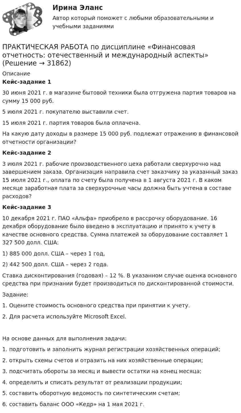      
          Описание
          Кейс-задание 1	 30 июня 2021 г. в магазине бытовой техники была отгружена партия товаров на сумму 15 000 руб. 	5 июля 2021 г. покупателю выставили счет. 	15 июля 2021 г. партия товаров была оплачена. 	На какую дату доходы в размере 15 000 руб. подлежат отражению в финансовой отчетности организации? Кейс-задание 2	3 июля 2021 г. рабочие производственного цеха работали сверхурочно над завершением заказа. Организация направила счет заказчику за указанный заказ 15 июля 2021 г., оплата по счету была получена в 1 августа 2021 г. В каком месяце заработная плата за сверхурочные часы должна быть учтена в составе расходов? Кейс-задание 3	10 декабря 2021 г. ПАО «Альфа» приобрело в рассрочку оборудование. 16 декабря оборудование было введено в эксплуатацию и принято к учету в качестве основного средства. Сумма платежей за оборудование составляет 1 327 500 долл. США:1)   885 000 долл. США – через 1 год, 2)   442 500 долл. США – через 2 года. 	Ставка дисконтирования (годовая) – 12 %. В указанном случае оценка основного средства при признании будет производиться по дисконтированной стоимости. 	Задание: 1.    Оцените стоимость основного средства при принятии к учету. 2.    Для расчета используйте Microsoft Excel. 	На основе данных для выполнения задачи:1. подготовить и заполнить журнал регистрации хозяйственных операций;2.  открыть схемы счетов и отразить на них хозяйственные операции;3.  подсчитать обороты за месяц и вывести остатки на конец месяца;4.  определить и списать результат от реализации продукции;5.  составить оборотную ведомость по синтетическим счетам;6.  составить баланс ООО «Кедр» на 1 мая 2021 г.  
            
            
            Практическая работа по дисциплине Уголовное право ПРАКТИЧЕСКАЯ РАБОТА по дисциплине «Финансовая отчетность: отечественный и международный аспекты» ПРАКТИЧЕСКАЯ РАБОТА по дисциплине «Финансовая отчетность: отечественный и международный аспекты»Практическая работа по жилищному праву.Практическая работа  по Жилищному праву ,  ФЭКПрактическая работа по ИГПЗСПрактическая работа по ИГПЗСПрактическая работа по дисциплине «Статистика»Практическая работа по дисциплине «Страноведение» ДОТ ФЭКПрактическая работа по дисциплине страхованиеПрактическая работа по дисциплине «Теория государства и права»Практическая работа по дисциплине «Теория государства и права»  (ответы ФЭК) Практическая работа  по дисциплине Тестирование программных продуктовПрактическая работа по дисциплине Тестирование программных продуктов