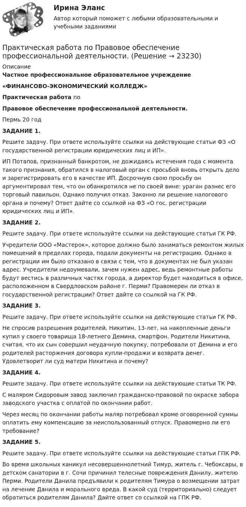      
          Описание
                            Частное профессиональное образовательное учреждение                       «ФИНАНСОВО-ЭКОНОМИЧЕСКИЙ КОЛЛЕДЖ» Практическая работа по  Правовое обеспечение профессиональной деятельности.                    Пермь 20 год ЗАДАНИЕ 1. Решите задачу. При ответе используйте ссылки на действующие статьи ФЗ «О государственной регистрации юридических лиц и ИП».        ИП Потапов, признанный банкротом, не дожидаясь истечения года с момента такого признания, обратился в налоговый орган с просьбой вновь открыть дело и зарегистрировать его в качестве ИП. Досрочную свою просьбу он аргументировал тем, что он обанкротился не по своей вине: ураган разнес его торговый павильон. Однако получил отказ. Законно ли решение налогового органа и почему? Ответ дайте со ссылкой на ФЗ «О гос. регистрации юридических лиц и ИП».ЗАДАНИЕ 2. Решите задачу. При ответе используйте ссылки на действующие статьи ГК РФ.        Учредители ООО «Мастерок», которое должно было заниматься ремонтом жилых помещений в пределах города, подали документы на регистрацию. Однако в регистрации им было отказано в связи с тем, что в документах не был указан адрес. Учредители недоумевали, зачем нужен адрес, ведь ремонтные работы будут вестись в различных частях города, а директор будет находиться в офисе, расположенном в Свердловском районе г. Перми? Правомерен ли отказ в государственной регистрации? Ответ дайте со ссылкой на ГК РФ.ЗАДАНИЕ 3. Решите задачу. При ответе используйте ссылки на действующие статьи ГК РФ.        Не спросив разрешения родителей, Никитин, 13-лет, на накопленные деньги купил у своего товарища 18-летнего Демина, смартфон. Родители Никитина, считая, что их сын совершил неудачную покупку, потребовали от Демина и его родителей расторжения договора купли-продажи и возврата денег. Удовлетворит ли суд  матери Никитина и почему?ЗАДАНИЕ 4. Решите задачу. При ответе используйте ссылки на действующие статьи ТК РФ.        С маляром Сидоровым завод заключил гражданско-правовой  по окраске забора заводского участка с оплатой по окончании работ.         Через месяц по окончании работы маляр потребовал кроме оговоренной суммы оплатить ему компенсацию за неиспользованный отпуск. Правомерно ли его требование?ЗАДАНИЕ 5. Решите задачу. При ответе используйте ссылки на действующие статьи ГПК РФ.         Во время школьных каникул несовершеннолетний Тимур, житель г. Чебоксары, в детском санатории в г. Сочи причинил телесные повреждения Данилу, жителю Перми. Родители Данила предъявили к родителям Тимура о возмещении затрат на лечение Данила и морального вреда. В какой суд (территориально) следует обратиться родителям Данила? Дайте ответ со ссылкой на ГПК РФ.  
            
            
            Практическая работа по Огневой подготовки Практическая работа по    Правовое обеспечение профессиональной деятельности.                 Практическая работа по предмету Обогащение полезных ископаемыхПРАКТИЧЕСКАЯ РАБОТА ПО ПРЕДМЕТУ: ПСИХОЛОГИЯ ОБЩЕНИЯПрактическая работа по предпринимательскому правуПрактическая работа по психологииПрактическая работа по семейному праву , ФЭКПрактическая работа по МДК. 02.02 «Государственные, муниципальные архивы и архивы организаций» ФЭК 2 курсПрактическая работа по микроэкономике 6 заданий (5 вариант) РосдистантПрактическая работа по микроэкономике ТГУ (Росдистант) (1 вариант)Практическая работа по микроэкономике ТГУ (Росдистант) (4 вариант)Практическая работа по микроэкономике ТГУ (Росдистант) (5 вариант)Практическая работа по микроэкономике ТГУ (Росдистант) (6 вариант)Практическая работа по микроэкономике ТГУ (Росдистант) (7 вариант)