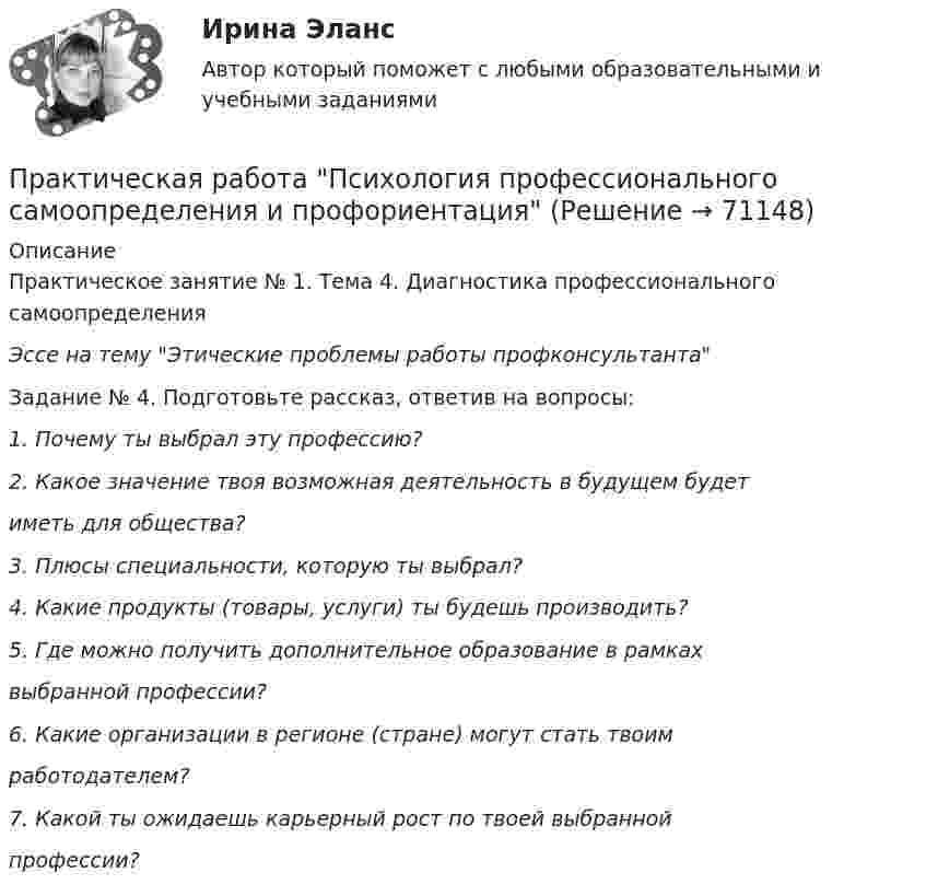      
            Описание
            Практическое занятие № 1. Тема 4. Диагностика профессионального самоопределенияЭссе на тему Этические проблемы работы профконсультантаЗадание № 4. Подготовьте рассказ, ответив на вопросы:1.    Почему ты выбрал эту профессию?2. Какое значение твоя возможная деятельность в будущем будетиметь для общества?3.    Плюсы специальности, которую ты выбрал?4.    Какие продукты (товары, услуги) ты будешь производить?5. Где можно получить дополнительное образование в рамкахвыбранной профессии?6. Какие организации в регионе (стране) могут стать твоимработодателем?7. Какой ты ожидаешь карьерный рост по твоей выбраннойпрофессии?   
            
            
            Практическая работа Психология здоровья 1-4, Клиническая психология 1-3. Росдистант, ТГУ. Практическая работа Психология профессионального самоопределения и профориентацияПрактическая работа «Расчет величины амортизации в MS Excel»Практическая работа, Системный анализ и принятие решений (САиПР, САПР)Практическая работа Строительная механика (Вариант 11/1/1)Практическая работа Трудовое правоПрактическая работа Финансы, денежное обращение и кредит ММУПрактическая работа по философииПрактическая работа по химии 5 вариант (фамилия на букву Д).  Росдистант ТГУ.Практическая работа по экологическому праву.ФЭК.Практическая работа по ЭкономикеПрактическая работа «Правовое обеспечение рекламной деятельности»Практическая работа Предпринимательское право Практическая работа Предпринимательское право , ФЭК