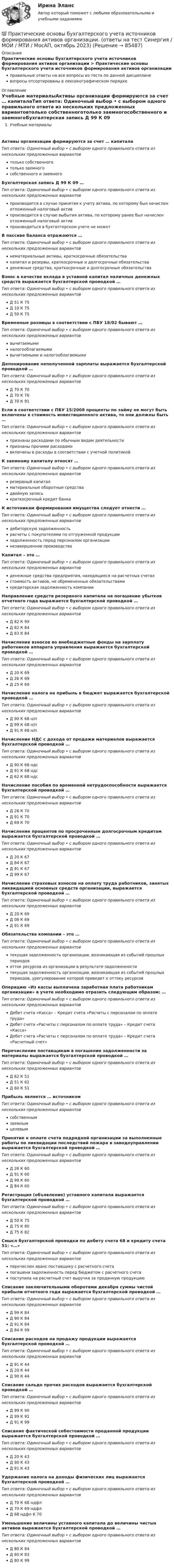      
            Описание
            Практические основы бухгалтерского учета источников формирования активов организации > Практические основы бухгалтерского учета источников формирования активов организацииправильные ответы на все вопросы из теста по данной дисциплиневопросы отсортированы в лексикографическом порядке 
            Оглавление
            Учебные материалыАктивы организации формируются за счет … капиталаТип ответа: Одиночный выбор • с выбором одного правильного ответа из нескольких предложенных вариантовтолько собственноготолько заемногособственного и заемногоБухгалтерская запись Д 99 К 09 …Тип ответа: Одиночный выбор • с выбором одного правильного ответа из нескольких предложенных вариантовпроизводится в случае принятия к учету актива, по которому был начислен отложенный налоговый активпроизводится в случае выбытия актива, по которому ранее был начислен отложенный налоговый активпроизводиться в бухгалтерском учете не можетВ пассиве баланса отражаются …Тип ответа: Одиночный выбор • с выбором одного правильного ответа из нескольких предложенных вариантовнематериальные активы, краткосрочные обязательствакапитал и резервы, краткосрочные и долгосрочные обязательстваденежные средства, краткосрочные и долгосрочные обязательстваВзнос в качестве вклада в уставной капитал наличных денежных средств выражается бухгалтерской проводкой …Тип ответа: Одиночный выбор • с выбором одного правильного ответа из нескольких предложенных вариантовД 51 К 75Д 10 К 75Д 50 К 75Временные разницы в соответствии с ПБУ 18/02 бывают …Тип ответа: Одиночный выбор • с выбором одного правильного ответа из нескольких предложенных вариантоввычитаемыминалогооблагаемымивычитаемыми и налогооблагаемымиДепонирование неполученной зарплаты выражается бухгалтерской проводкой …Тип ответа: Одиночный выбор • с выбором одного правильного ответа из нескольких предложенных вариантовД 70 К 70Д 70 К 76Д 70 К 91Если в соответствии с ПБУ 15/2008 проценты по займу не могут быть включены в стоимость инвестиционного актива, то они должны быть …Тип ответа: Одиночный выбор • с выбором одного правильного ответа из нескольких предложенных вариантовпризнаны расходами по обычным видам деятельностипризнаны прочими расходамивключены в расходы в соответствии с учетной политикойК заемному капиталу относят …Тип ответа: Одиночный выбор • с выбором одного правильного ответа из нескольких предложенных вариантоврезервный капиталматериальные оборотные средствадвойную записькраткосрочный кредит банкаК источникам формирования имущества следует отнести …Тип ответа: Одиночный выбор • с выбором одного правильного ответа из нескольких предложенных вариантовдебиторскую задолженностьрасчеты с покупателями по отгруженной продукциизадолженность перед персоналом организациинезавершенное производствоКапитал – это …Тип ответа: Одиночный выбор • с выбором одного правильного ответа из нескольких предложенных вариантовденежные средства предприятия, находящиеся на расчетных счетахстоимость активов, не обремененных обязательствамикредиторская задолженность компанииНаправление средств резервного капитала на погашение убытков отчетного года выражается бухгалтерской проводкой …Тип ответа: Одиночный выбор • с выбором одного правильного ответа из нескольких предложенных вариантовД 82 К 99Д 82 К 84Д 83 К 84Начисление взносов во внебюджетные фонды на зарплату работников аппарата управления выражается бухгалтерской проводкой …Тип ответа: Одиночный выбор • с выбором одного правильного ответа из нескольких предложенных вариантовД 20 К 69Д 26 К 69Д 25 К 69Начисление налога на прибыль в бюджет выражается бухгалтерской проводкой …Тип ответа: Одиночный выбор • с выбором одного правильного ответа из нескольких предложенных вариантовД 90 К 68 н/пД 99 К 68 н/пД 91 К 68 н/пНачисление НДС с дохода от продажи материалов выражается бухгалтерской проводкой …Тип ответа: Одиночный выбор • с выбором одного правильного ответа из нескольких предложенных вариантовД 90 К 68 ндсД 91 К 68 ндсД 62 К 68 ндсНачисление пособия по временной нетрудоспособности выражается бухгалтерской проводкой …Тип ответа: Одиночный выбор • с выбором одного правильного ответа из нескольких предложенных вариантовД 26 К 70Д 91 К 70Д 69 К 70Начисление процентов по просроченным долгосрочным кредитам выражается бухгалтерской проводкой …Тип ответа: Одиночный выбор • с выбором одного правильного ответа из нескольких предложенных вариантовД 20 К 67Д 84 К 67Д 91 К 67Д 99 К 67Начисление страховых взносов на оплату труда работников, занятых ликвидацией основных средств организации, выражается бухгалтерской проводкой …Тип ответа: Одиночный выбор • с выбором одного правильного ответа из нескольких предложенных вариантовД 20 К 69Д 08 К 69Д 91 К 69Обязательства компании – это …Тип ответа: Одиночный выбор • с выбором одного правильного ответа из нескольких предложенных вариантовтекущая задолженность организации, возникающая из событий прошлых периодовотток ресурсов из организации в результате задолженноститекущая задолженность организации, возникающая из событий прошлых периодов, урегулирование которой приведет к оттоку ресурсовОперацию «Из кассы выплачена заработная плата работникам организации» в учете необходимо отразить следующим образом: …Тип ответа: Одиночный выбор • с выбором одного правильного ответа из нескольких предложенных вариантовДебет счета «Касса» – Кредит счета «Расчеты с персоналом по оплате труда»Дебет счета «Расчеты с персоналом по оплате труда» – Кредит счета «Касса»Дебет счета «Расчеты с персоналом по оплате труда» – Кредит счета «Расчетный счет»Перечисление поставщикам в погашение задолженности за материалы выражается бухгалтерской проводкой …Тип ответа: Одиночный выбор • с выбором одного правильного ответа из нескольких предложенных вариантовД 62 К 51Д 51 К 62Д 60 К 51Прибыль является … источникомТип ответа: Одиночный выбор • с выбором одного правильного ответа из нескольких предложенных вариантовсобственнымзаемнымцелевымПринятие к оплате счета подрядной организации за выполненные работы по ликвидации последствий пожара в заводоуправлении выражается бухгалтерской проводкой …Тип ответа: Одиночный выбор • с выбором одного правильного ответа из нескольких предложенных вариантовД 26 К 60Д 91 К 60Д 99 К 60Д 84 К 60Регистрация (объявление) уставного капитала выражается бухгалтерской проводкой …Тип ответа: Одиночный выбор • с выбором одного правильного ответа из нескольких предложенных вариантовД 50 К 75Д 75 К 80Д 75 К 82Смысл бухгалтерской проводки по дебету счета 68 и кредиту счета 51: «…»Тип ответа: Одиночный выбор • с выбором одного правильного ответа из нескольких предложенных вариантовперечислен аванс поставщику с расчетного счетапогашена задолженность перед бюджетом с расчетного счетапоступила на расчетный счет выручка за проданную продукциюСписание заключительными оборотами декабря суммы чистой прибыли отчетного года выражается бухгалтерской проводкой …Тип ответа: Одиночный выбор • с выбором одного правильного ответа из нескольких предложенных вариантовД 99 К 84Д 90 К 84Д 91 К 84Д 84 К 99Списание расходов на продажу продукции выражается бухгалтерской проводкой …Тип ответа: Одиночный выбор • с выбором одного правильного ответа из нескольких предложенных вариантовД 91 К 44Д 20 К 44Д 90 К 44Списание сальдо прочих расходов выражается бухгалтерской проводкой …Тип ответа: Одиночный выбор • с выбором одного правильного ответа из нескольких предложенных вариантовД 99 К 90Д 99 К 91Д 91 К 99Списание фактической себестоимости проданной продукции выражается бухгалтерской проводкой …Тип ответа: Одиночный выбор • с выбором одного правильного ответа из нескольких предложенных вариантовД 20 К 43Д 90 К 43Д 91 К 43Удержание налога на доходы физических лиц выражается бухгалтерской проводкой …Тип ответа: Одиночный выбор • с выбором одного правильного ответа из нескольких предложенных вариантовД 70 К 68 ндфлД 70 К 69 ндфлД 68 ндфл К 70Уменьшение величины уставного капитала до величины чистых активов выражается бухгалтерской проводкой …Тип ответа: Одиночный выбор • с выбором одного правильного ответа из нескольких предложенных вариантовД 80 К 84Д 80 К 83Д 80 К 99  
            
            
            💯 Практические основы бухгалтерского учета источников формирования активов организации (ответы на тест Синергия / МОИ / МТИ / МосАП, октябрь 2023)💯 Практические основы бухгалтерского учета источников формирования активов организации. (ответы на тест Синергия / МОИ / МТИ / МосАП, октябрь 2023)💯 Практические основы бухгалтерского учета источников формирования активов организации (правильные ответы на тест Синергия / МОИ / МТИ / МосАП)💯 Практические основы бухгалтерского учета источников формирования активов организации. (правильные ответы на тест Синергия / МОИ / МТИ / МосАП)Практические основы бухгалтерского учета источников формирования активов организации. Синергия. ✅ Ответы на ИТОГОВЫЙ ТЕСТ. На отлично!Практические основы бухгалтерского учета источников формирования имущества организации Практические задания КТЭИУ (10 ситуационных задач с решениями)   практические по БЖДПрактические основы бухгалтерского учета имущества организации (тест с ответами Синергия/МОИ/МТИ/МосАП)Практические основы бухгалтерского учета источников формирования активов организации 3к1с. Итоговый тест. (КСУ)Практические основы бухгалтерского учета источников формирования активов организации 3к2с (подходит для 4к1с). Итоговый тест. (КСУ)💯 Практические основы бухгалтерского учета источников формирования активов организации. (все ответы на тест Синергия / МТИ / МосАП, декабрь 2022)💯 Практические основы бухгалтерского учета источников формирования активов организации. (все ответы на тест Синергия / МТИ / МосАП, май 2023)💯 Практические основы бухгалтерского учета источников формирования активов организации. (все ответы на тест Синергия / МТИ / МосАП, октябрь 2022)Практические основы бухгалтерского учета источников формирования активов организации , колледж (Синергия/МОИ, МТИ, МосАП)