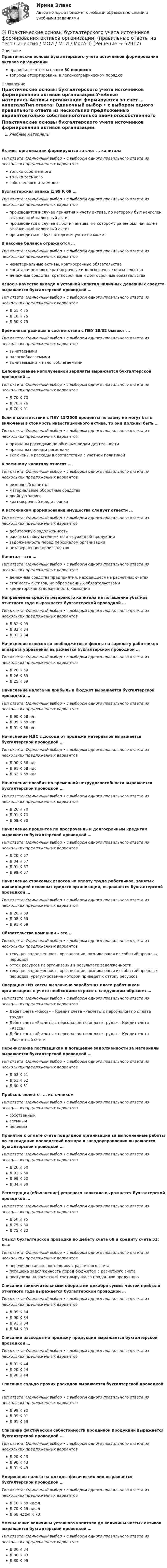      
            Описание
            Практические основы бухгалтерского учета источников формирования активов организацииправильные ответы на все 30 вопросоввопросы отсортированы в лексикографическом порядке 
            Оглавление
            Практические основы бухгалтерского учета источников формирования активов организации.Учебные материалыАктивы организации формируются за счет … капиталаТип ответа: Одиночный выбор • с выбором одного правильного ответа из нескольких предложенных вариантовтолько собственноготолько заемногособственного и заемногоБухгалтерская запись Д 99 К 09 …Тип ответа: Одиночный выбор • с выбором одного правильного ответа из нескольких предложенных вариантовпроизводится в случае принятия к учету актива, по которому был начислен отложенный налоговый активпроизводится в случае выбытия актива, по которому ранее был начислен отложенный налоговый активпроизводиться в бухгалтерском учете не можетВ пассиве баланса отражаются …Тип ответа: Одиночный выбор • с выбором одного правильного ответа из нескольких предложенных вариантовнематериальные активы, краткосрочные обязательствакапитал и резервы, краткосрочные и долгосрочные обязательстваденежные средства, краткосрочные и долгосрочные обязательстваВзнос в качестве вклада в уставной капитал наличных денежных средств выражается бухгалтерской проводкой …Тип ответа: Одиночный выбор • с выбором одного правильного ответа из нескольких предложенных вариантовД 51 К 75Д 10 К 75Д 50 К 75Временные разницы в соответствии с ПБУ 18/02 бывают …Тип ответа: Одиночный выбор • с выбором одного правильного ответа из нескольких предложенных вариантоввычитаемыминалогооблагаемымивычитаемыми и налогооблагаемымиДепонирование неполученной зарплаты выражается бухгалтерской проводкой …Тип ответа: Одиночный выбор • с выбором одного правильного ответа из нескольких предложенных вариантовД 70 К 70Д 70 К 76Д 70 К 91Если в соответствии с ПБУ 15/2008 проценты по займу не могут быть включены в стоимость инвестиционного актива, то они должны быть …Тип ответа: Одиночный выбор • с выбором одного правильного ответа из нескольких предложенных вариантовпризнаны расходами по обычным видам деятельностипризнаны прочими расходамивключены в расходы в соответствии с учетной политикойК заемному капиталу относят …Тип ответа: Одиночный выбор • с выбором одного правильного ответа из нескольких предложенных вариантоврезервный капиталматериальные оборотные средствадвойную записькраткосрочный кредит банкаК источникам формирования имущества следует отнести …Тип ответа: Одиночный выбор • с выбором одного правильного ответа из нескольких предложенных вариантовдебиторскую задолженностьрасчеты с покупателями по отгруженной продукциизадолженность перед персоналом организациинезавершенное производствоКапитал – это …Тип ответа: Одиночный выбор • с выбором одного правильного ответа из нескольких предложенных вариантовденежные средства предприятия, находящиеся на расчетных счетахстоимость активов, не обремененных обязательствамикредиторская задолженность компанииНаправление средств резервного капитала на погашение убытков отчетного года выражается бухгалтерской проводкой …Тип ответа: Одиночный выбор • с выбором одного правильного ответа из нескольких предложенных вариантовД 82 К 99Д 82 К 84Д 83 К 84Начисление взносов во внебюджетные фонды на зарплату работников аппарата управления выражается бухгалтерской проводкой …Тип ответа: Одиночный выбор • с выбором одного правильного ответа из нескольких предложенных вариантовД 20 К 69Д 26 К 69Д 25 К 69Начисление налога на прибыль в бюджет выражается бухгалтерской проводкой …Тип ответа: Одиночный выбор • с выбором одного правильного ответа из нескольких предложенных вариантовД 90 К 68 н/пД 99 К 68 н/пД 91 К 68 н/пНачисление НДС с дохода от продажи материалов выражается бухгалтерской проводкой …Тип ответа: Одиночный выбор • с выбором одного правильного ответа из нескольких предложенных вариантовД 90 К 68 ндсД 91 К 68 ндсД 62 К 68 ндсНачисление пособия по временной нетрудоспособности выражается бухгалтерской проводкой …Тип ответа: Одиночный выбор • с выбором одного правильного ответа из нескольких предложенных вариантовД 26 К 70Д 91 К 70Д 69 К 70Начисление процентов по просроченным долгосрочным кредитам выражается бухгалтерской проводкой …Тип ответа: Одиночный выбор • с выбором одного правильного ответа из нескольких предложенных вариантовД 20 К 67Д 84 К 67Д 91 К 67Д 99 К 67Начисление страховых взносов на оплату труда работников, занятых ликвидацией основных средств организации, выражается бухгалтерской проводкой …Тип ответа: Одиночный выбор • с выбором одного правильного ответа из нескольких предложенных вариантовД 20 К 69Д 08 К 69Д 91 К 69Обязательства компании – это …Тип ответа: Одиночный выбор • с выбором одного правильного ответа из нескольких предложенных вариантовтекущая задолженность организации, возникающая из событий прошлых периодовотток ресурсов из организации в результате задолженноститекущая задолженность организации, возникающая из событий прошлых периодов, урегулирование которой приведет к оттоку ресурсовОперацию «Из кассы выплачена заработная плата работникам организации» в учете необходимо отразить следующим образом: …Тип ответа: Одиночный выбор • с выбором одного правильного ответа из нескольких предложенных вариантовДебет счета «Касса» – Кредит счета «Расчеты с персоналом по оплате труда»Дебет счета «Расчеты с персоналом по оплате труда» – Кредит счета «Касса»Дебет счета «Расчеты с персоналом по оплате труда» – Кредит счета «Расчетный счет»Перечисление поставщикам в погашение задолженности за материалы выражается бухгалтерской проводкой …Тип ответа: Одиночный выбор • с выбором одного правильного ответа из нескольких предложенных вариантовД 62 К 51Д 51 К 62Д 60 К 51Прибыль является … источникомТип ответа: Одиночный выбор • с выбором одного правильного ответа из нескольких предложенных вариантовсобственнымзаемнымцелевымПринятие к оплате счета подрядной организации за выполненные работы по ликвидации последствий пожара в заводоуправлении выражается бухгалтерской проводкой …Тип ответа: Одиночный выбор • с выбором одного правильного ответа из нескольких предложенных вариантовД 26 К 60Д 91 К 60Д 99 К 60Д 84 К 60Регистрация (объявление) уставного капитала выражается бухгалтерской проводкой …Тип ответа: Одиночный выбор • с выбором одного правильного ответа из нескольких предложенных вариантовД 50 К 75Д 75 К 80Д 75 К 82Смысл бухгалтерской проводки по дебету счета 68 и кредиту счета 51: «…»Тип ответа: Одиночный выбор • с выбором одного правильного ответа из нескольких предложенных вариантовперечислен аванс поставщику с расчетного счетапогашена задолженность перед бюджетом с расчетного счетапоступила на расчетный счет выручка за проданную продукциюСписание заключительными оборотами декабря суммы чистой прибыли отчетного года выражается бухгалтерской проводкой …Тип ответа: Одиночный выбор • с выбором одного правильного ответа из нескольких предложенных вариантовД 99 К 84Д 90 К 84Д 91 К 84Д 84 К 99Списание расходов на продажу продукции выражается бухгалтерской проводкой …Тип ответа: Одиночный выбор • с выбором одного правильного ответа из нескольких предложенных вариантовД 91 К 44Д 20 К 44Д 90 К 44Списание сальдо прочих расходов выражается бухгалтерской проводкой …Тип ответа: Одиночный выбор • с выбором одного правильного ответа из нескольких предложенных вариантовД 99 К 90Д 99 К 91Д 91 К 99Списание фактической себестоимости проданной продукции выражается бухгалтерской проводкой …Тип ответа: Одиночный выбор • с выбором одного правильного ответа из нескольких предложенных вариантовД 20 К 43Д 90 К 43Д 91 К 43Удержание налога на доходы физических лиц выражается бухгалтерской проводкой …Тип ответа: Одиночный выбор • с выбором одного правильного ответа из нескольких предложенных вариантовД 70 К 68 ндфлД 70 К 69 ндфлД 68 ндфл К 70Уменьшение величины уставного капитала до величины чистых активов выражается бухгалтерской проводкой …Тип ответа: Одиночный выбор • с выбором одного правильного ответа из нескольких предложенных вариантовД 80 К 84Д 80 К 83Д 80 К 99  
            
            
            💯 Практические основы бухгалтерского учета источников формирования активов организации (правильные ответы на тест Синергия / МОИ / МТИ / МосАП)💯 Практические основы бухгалтерского учета источников формирования активов организации. (правильные ответы на тест Синергия / МОИ / МТИ / МосАП)Практические основы бухгалтерского учета источников формирования активов организации. Синергия. ✅ Ответы на ИТОГОВЫЙ ТЕСТ. На отлично!Практические основы бухгалтерского учета источников формирования имущества организации Практические задания КТЭИУ (10 ситуационных задач с решениями)   практические по БЖДПрактические - потребительская корзина, социальные проблемы, дом, рабочие местаПрактические работы 1-4 Электротехнические материалыПрактические основы бухгалтерского учета источников формирования активов организации 3к2с (подходит для 4к1с). Итоговый тест. (КСУ)💯 Практические основы бухгалтерского учета источников формирования активов организации. (все ответы на тест Синергия / МТИ / МосАП, декабрь 2022)💯 Практические основы бухгалтерского учета источников формирования активов организации. (все ответы на тест Синергия / МТИ / МосАП, май 2023)💯 Практические основы бухгалтерского учета источников формирования активов организации. (все ответы на тест Синергия / МТИ / МосАП, октябрь 2022)Практические основы бухгалтерского учета источников формирования активов организации , колледж (Синергия/МОИ, МТИ, МосАП)Практические основы бухгалтерского учёта источников формирования активов организации (ответы на 30 тестовых вопроса)💯 Практические основы бухгалтерского учета источников формирования активов организации (ответы на тест Синергия / МОИ / МТИ / МосАП, октябрь 2023)