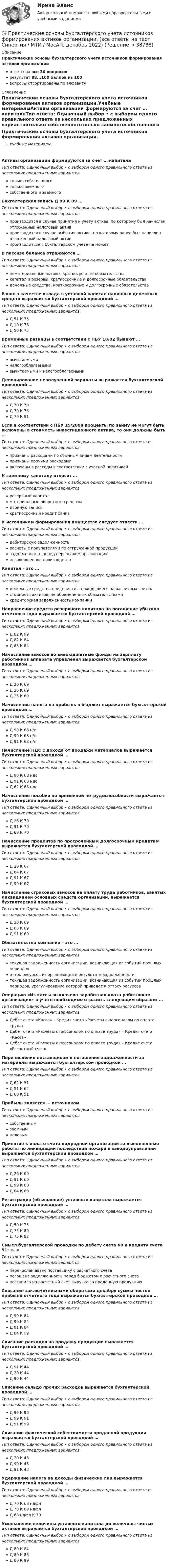      
          Описание
          Практические основы бухгалтерского учета источников формирования активов организацииответы на все 30 вопросоврезультат 88...100 баллов из 100вопросы отсортированы по алфавиту 
          Оглавление
          Практические основы бухгалтерского учета источников формирования активов организации.Учебные материалыАктивы организации формируются за счет … капиталаТип ответа: Одиночный выбор • с выбором одного правильного ответа из нескольких предложенных вариантовтолько собственноготолько заемногособственного и заемногоБухгалтерская запись Д 99 К 09 …Тип ответа: Одиночный выбор • с выбором одного правильного ответа из нескольких предложенных вариантовпроизводится в случае принятия к учету актива, по которому был начислен отложенный налоговый активпроизводится в случае выбытия актива, по которому ранее был начислен отложенный налоговый активпроизводиться в бухгалтерском учете не можетВ пассиве баланса отражаются …Тип ответа: Одиночный выбор • с выбором одного правильного ответа из нескольких предложенных вариантовнематериальные активы, краткосрочные обязательствакапитал и резервы, краткосрочные и долгосрочные обязательстваденежные средства, краткосрочные и долгосрочные обязательстваВзнос в качестве вклада в уставной капитал наличных денежных средств выражается бухгалтерской проводкой …Тип ответа: Одиночный выбор • с выбором одного правильного ответа из нескольких предложенных вариантовД 51 К 75Д 10 К 75Д 50 К 75Временные разницы в соответствии с ПБУ 18/02 бывают …Тип ответа: Одиночный выбор • с выбором одного правильного ответа из нескольких предложенных вариантоввычитаемыминалогооблагаемымивычитаемыми и налогооблагаемымиДепонирование неполученной зарплаты выражается бухгалтерской проводкой …Тип ответа: Одиночный выбор • с выбором одного правильного ответа из нескольких предложенных вариантовД 70 К 70Д 70 К 76Д 70 К 91Если в соответствии с ПБУ 15/2008 проценты по займу не могут быть включены в стоимость инвестиционного актива, то они должны быть …Тип ответа: Одиночный выбор • с выбором одного правильного ответа из нескольких предложенных вариантовпризнаны расходами по обычным видам деятельностипризнаны прочими расходамивключены в расходы в соответствии с учетной политикойК заемному капиталу относят …Тип ответа: Одиночный выбор • с выбором одного правильного ответа из нескольких предложенных вариантоврезервный капиталматериальные оборотные средствадвойную записькраткосрочный кредит банкаК источникам формирования имущества следует отнести …Тип ответа: Одиночный выбор • с выбором одного правильного ответа из нескольких предложенных вариантовдебиторскую задолженностьрасчеты с покупателями по отгруженной продукциизадолженность перед персоналом организациинезавершенное производствоКапитал – это …Тип ответа: Одиночный выбор • с выбором одного правильного ответа из нескольких предложенных вариантовденежные средства предприятия, находящиеся на расчетных счетахстоимость активов, не обремененных обязательствамикредиторская задолженность компанииНаправление средств резервного капитала на погашение убытков отчетного года выражается бухгалтерской проводкой …Тип ответа: Одиночный выбор • с выбором одного правильного ответа из нескольких предложенных вариантовД 82 К 99Д 82 К 84Д 83 К 84Начисление взносов во внебюджетные фонды на зарплату работников аппарата управления выражается бухгалтерской проводкой …Тип ответа: Одиночный выбор • с выбором одного правильного ответа из нескольких предложенных вариантовД 20 К 69Д 26 К 69Д 25 К 69Начисление налога на прибыль в бюджет выражается бухгалтерской проводкой …Тип ответа: Одиночный выбор • с выбором одного правильного ответа из нескольких предложенных вариантовД 90 К 68 н/пД 99 К 68 н/пД 91 К 68 н/пНачисление НДС с дохода от продажи материалов выражается бухгалтерской проводкой …Тип ответа: Одиночный выбор • с выбором одного правильного ответа из нескольких предложенных вариантовД 90 К 68 ндсД 91 К 68 ндсД 62 К 68 ндсНачисление пособия по временной нетрудоспособности выражается бухгалтерской проводкой …Тип ответа: Одиночный выбор • с выбором одного правильного ответа из нескольких предложенных вариантовД 26 К 70Д 91 К 70Д 69 К 70Начисление процентов по просроченным долгосрочным кредитам выражается бухгалтерской проводкой …Тип ответа: Одиночный выбор • с выбором одного правильного ответа из нескольких предложенных вариантовД 20 К 67Д 84 К 67Д 91 К 67Д 99 К 67Начисление страховых взносов на оплату труда работников, занятых ликвидацией основных средств организации, выражается бухгалтерской проводкой …Тип ответа: Одиночный выбор • с выбором одного правильного ответа из нескольких предложенных вариантовД 20 К 69Д 08 К 69Д 91 К 69Обязательства компании – это …Тип ответа: Одиночный выбор • с выбором одного правильного ответа из нескольких предложенных вариантовтекущая задолженность организации, возникающая из событий прошлых периодовотток ресурсов из организации в результате задолженноститекущая задолженность организации, возникающая из событий прошлых периодов, урегулирование которой приведет к оттоку ресурсовОперацию «Из кассы выплачена заработная плата работникам организации» в учете необходимо отразить следующим образом: …Тип ответа: Одиночный выбор • с выбором одного правильного ответа из нескольких предложенных вариантовДебет счета «Касса» – Кредит счета «Расчеты с персоналом по оплате труда»Дебет счета «Расчеты с персоналом по оплате труда» – Кредит счета «Касса»Дебет счета «Расчеты с персоналом по оплате труда» – Кредит счета «Расчетный счет»Перечисление поставщикам в погашение задолженности за материалы выражается бухгалтерской проводкой …Тип ответа: Одиночный выбор • с выбором одного правильного ответа из нескольких предложенных вариантовД 62 К 51Д 51 К 62Д 60 К 51Прибыль является … источникомТип ответа: Одиночный выбор • с выбором одного правильного ответа из нескольких предложенных вариантовсобственнымзаемнымцелевымПринятие к оплате счета подрядной организации за выполненные работы по ликвидации последствий пожара в заводоуправлении выражается бухгалтерской проводкой …Тип ответа: Одиночный выбор • с выбором одного правильного ответа из нескольких предложенных вариантовД 26 К 60Д 91 К 60Д 99 К 60Д 84 К 60Регистрация (объявление) уставного капитала выражается бухгалтерской проводкой …Тип ответа: Одиночный выбор • с выбором одного правильного ответа из нескольких предложенных вариантовД 50 К 75Д 75 К 80Д 75 К 82Смысл бухгалтерской проводки по дебету счета 68 и кредиту счета 51: «…»Тип ответа: Одиночный выбор • с выбором одного правильного ответа из нескольких предложенных вариантовперечислен аванс поставщику с расчетного счетапогашена задолженность перед бюджетом с расчетного счетапоступила на расчетный счет выручка за проданную продукциюСписание заключительными оборотами декабря суммы чистой прибыли отчетного года выражается бухгалтерской проводкой …Тип ответа: Одиночный выбор • с выбором одного правильного ответа из нескольких предложенных вариантовД 99 К 84Д 90 К 84Д 91 К 84Д 84 К 99Списание расходов на продажу продукции выражается бухгалтерской проводкой …Тип ответа: Одиночный выбор • с выбором одного правильного ответа из нескольких предложенных вариантовД 91 К 44Д 20 К 44Д 90 К 44Списание сальдо прочих расходов выражается бухгалтерской проводкой …Тип ответа: Одиночный выбор • с выбором одного правильного ответа из нескольких предложенных вариантовД 99 К 90Д 99 К 91Д 91 К 99Списание фактической себестоимости проданной продукции выражается бухгалтерской проводкой …Тип ответа: Одиночный выбор • с выбором одного правильного ответа из нескольких предложенных вариантовД 20 К 43Д 90 К 43Д 91 К 43Удержание налога на доходы физических лиц выражается бухгалтерской проводкой …Тип ответа: Одиночный выбор • с выбором одного правильного ответа из нескольких предложенных вариантовД 70 К 68 ндфлД 70 К 69 ндфлД 68 ндфл К 70Уменьшение величины уставного капитала до величины чистых активов выражается бухгалтерской проводкой …Тип ответа: Одиночный выбор • с выбором одного правильного ответа из нескольких предложенных вариантовД 80 К 84Д 80 К 83Д 80 К 99 
            
            
            Практические основы бухгалтерского учета источников формирования активов организации 3к2с (подходит для 4к1с). Итоговый тест. (КСУ)💯 Практические основы бухгалтерского учета источников формирования активов организации. (все ответы на тест Синергия / МТИ / МосАП, декабрь 2022)💯 Практические основы бухгалтерского учета источников формирования активов организации. (все ответы на тест Синергия / МТИ / МосАП, май 2023)💯 Практические основы бухгалтерского учета источников формирования активов организации. (все ответы на тест Синергия / МТИ / МосАП, октябрь 2022)Практические основы бухгалтерского учета источников формирования активов организации , колледж (Синергия/МОИ, МТИ, МосАП)Практические основы бухгалтерского учёта источников формирования активов организации (ответы на 30 тестовых вопроса)💯 Практические основы бухгалтерского учета источников формирования активов организации (ответы на тест Синергия / МОИ / МТИ / МосАП, октябрь 2023)💯 Практические основы бухгалтерского учета активов организации (все ответы на тест Синергия / МОИ / МТИ / МосАП, июнь 2023)💯 Практические основы бухгалтерского учета активов организации (ответы на тест Синергия / МТИ / МосАП, май 2023)Практические основы бухгалтерского учета активов организации /  Практические основы бухгалтерского учета источников формирования активов организации. Синергия. ✅ Ответы на ИТОГОВЫЙ ТЕСТ. На отлично!Практические основы бухгалтерского учета имущества организации КТЭИУ Практические задания (с решениями) 💯 Практические основы бухгалтерского учета имущества организации (ответы на тест Синергия / МТИ / МосАП, декабрь 2022)💯 Практические основы бухгалтерского учета имущества организации (ответы на тест Синергия / МТИ / МосАП, октябрь 2022)Практические основы бухгалтерского учета имущества организации (тест с ответами Синергия/МОИ/МТИ/МосАП)