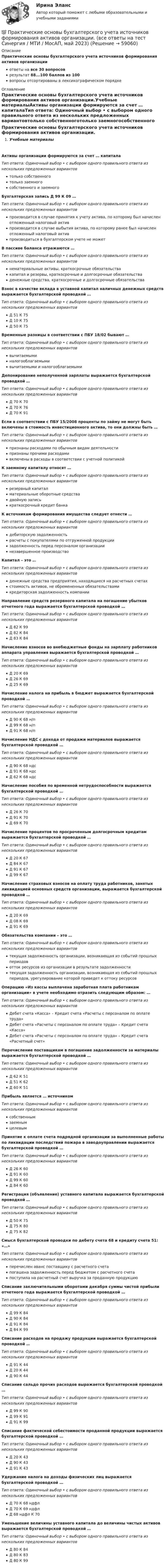      
            Описание
            Практические основы бухгалтерского учета источников формирования активов организацииответы на все 30 вопросоврезультат 88...100 баллов из 100вопросы отсортированы в лексикографическом порядке 
            Оглавление
            Практические основы бухгалтерского учета источников формирования активов организации.Учебные материалыАктивы организации формируются за счет … капиталаТип ответа: Одиночный выбор • с выбором одного правильного ответа из нескольких предложенных вариантовтолько собственноготолько заемногособственного и заемногоБухгалтерская запись Д 99 К 09 …Тип ответа: Одиночный выбор • с выбором одного правильного ответа из нескольких предложенных вариантовпроизводится в случае принятия к учету актива, по которому был начислен отложенный налоговый активпроизводится в случае выбытия актива, по которому ранее был начислен отложенный налоговый активпроизводиться в бухгалтерском учете не можетВ пассиве баланса отражаются …Тип ответа: Одиночный выбор • с выбором одного правильного ответа из нескольких предложенных вариантовнематериальные активы, краткосрочные обязательствакапитал и резервы, краткосрочные и долгосрочные обязательстваденежные средства, краткосрочные и долгосрочные обязательстваВзнос в качестве вклада в уставной капитал наличных денежных средств выражается бухгалтерской проводкой …Тип ответа: Одиночный выбор • с выбором одного правильного ответа из нескольких предложенных вариантовД 51 К 75Д 10 К 75Д 50 К 75Временные разницы в соответствии с ПБУ 18/02 бывают …Тип ответа: Одиночный выбор • с выбором одного правильного ответа из нескольких предложенных вариантоввычитаемыминалогооблагаемымивычитаемыми и налогооблагаемымиДепонирование неполученной зарплаты выражается бухгалтерской проводкой …Тип ответа: Одиночный выбор • с выбором одного правильного ответа из нескольких предложенных вариантовД 70 К 70Д 70 К 76Д 70 К 91Если в соответствии с ПБУ 15/2008 проценты по займу не могут быть включены в стоимость инвестиционного актива, то они должны быть …Тип ответа: Одиночный выбор • с выбором одного правильного ответа из нескольких предложенных вариантовпризнаны расходами по обычным видам деятельностипризнаны прочими расходамивключены в расходы в соответствии с учетной политикойК заемному капиталу относят …Тип ответа: Одиночный выбор • с выбором одного правильного ответа из нескольких предложенных вариантоврезервный капиталматериальные оборотные средствадвойную записькраткосрочный кредит банкаК источникам формирования имущества следует отнести …Тип ответа: Одиночный выбор • с выбором одного правильного ответа из нескольких предложенных вариантовдебиторскую задолженностьрасчеты с покупателями по отгруженной продукциизадолженность перед персоналом организациинезавершенное производствоКапитал – это …Тип ответа: Одиночный выбор • с выбором одного правильного ответа из нескольких предложенных вариантовденежные средства предприятия, находящиеся на расчетных счетахстоимость активов, не обремененных обязательствамикредиторская задолженность компанииНаправление средств резервного капитала на погашение убытков отчетного года выражается бухгалтерской проводкой …Тип ответа: Одиночный выбор • с выбором одного правильного ответа из нескольких предложенных вариантовД 82 К 99Д 82 К 84Д 83 К 84Начисление взносов во внебюджетные фонды на зарплату работников аппарата управления выражается бухгалтерской проводкой …Тип ответа: Одиночный выбор • с выбором одного правильного ответа из нескольких предложенных вариантовД 20 К 69Д 26 К 69Д 25 К 69Начисление налога на прибыль в бюджет выражается бухгалтерской проводкой …Тип ответа: Одиночный выбор • с выбором одного правильного ответа из нескольких предложенных вариантовД 90 К 68 н/пД 99 К 68 н/пД 91 К 68 н/пНачисление НДС с дохода от продажи материалов выражается бухгалтерской проводкой …Тип ответа: Одиночный выбор • с выбором одного правильного ответа из нескольких предложенных вариантовД 90 К 68 ндсД 91 К 68 ндсД 62 К 68 ндсНачисление пособия по временной нетрудоспособности выражается бухгалтерской проводкой …Тип ответа: Одиночный выбор • с выбором одного правильного ответа из нескольких предложенных вариантовД 26 К 70Д 91 К 70Д 69 К 70Начисление процентов по просроченным долгосрочным кредитам выражается бухгалтерской проводкой …Тип ответа: Одиночный выбор • с выбором одного правильного ответа из нескольких предложенных вариантовД 20 К 67Д 84 К 67Д 91 К 67Д 99 К 67Начисление страховых взносов на оплату труда работников, занятых ликвидацией основных средств организации, выражается бухгалтерской проводкой …Тип ответа: Одиночный выбор • с выбором одного правильного ответа из нескольких предложенных вариантовД 20 К 69Д 08 К 69Д 91 К 69Обязательства компании – это …Тип ответа: Одиночный выбор • с выбором одного правильного ответа из нескольких предложенных вариантовтекущая задолженность организации, возникающая из событий прошлых периодовотток ресурсов из организации в результате задолженноститекущая задолженность организации, возникающая из событий прошлых периодов, урегулирование которой приведет к оттоку ресурсовОперацию «Из кассы выплачена заработная плата работникам организации» в учете необходимо отразить следующим образом: …Тип ответа: Одиночный выбор • с выбором одного правильного ответа из нескольких предложенных вариантовДебет счета «Касса» – Кредит счета «Расчеты с персоналом по оплате труда»Дебет счета «Расчеты с персоналом по оплате труда» – Кредит счета «Касса»Дебет счета «Расчеты с персоналом по оплате труда» – Кредит счета «Расчетный счет»Перечисление поставщикам в погашение задолженности за материалы выражается бухгалтерской проводкой …Тип ответа: Одиночный выбор • с выбором одного правильного ответа из нескольких предложенных вариантовД 62 К 51Д 51 К 62Д 60 К 51Прибыль является … источникомТип ответа: Одиночный выбор • с выбором одного правильного ответа из нескольких предложенных вариантовсобственнымзаемнымцелевымПринятие к оплате счета подрядной организации за выполненные работы по ликвидации последствий пожара в заводоуправлении выражается бухгалтерской проводкой …Тип ответа: Одиночный выбор • с выбором одного правильного ответа из нескольких предложенных вариантовД 26 К 60Д 91 К 60Д 99 К 60Д 84 К 60Регистрация (объявление) уставного капитала выражается бухгалтерской проводкой …Тип ответа: Одиночный выбор • с выбором одного правильного ответа из нескольких предложенных вариантовД 50 К 75Д 75 К 80Д 75 К 82Смысл бухгалтерской проводки по дебету счета 68 и кредиту счета 51: «…»Тип ответа: Одиночный выбор • с выбором одного правильного ответа из нескольких предложенных вариантовперечислен аванс поставщику с расчетного счетапогашена задолженность перед бюджетом с расчетного счетапоступила на расчетный счет выручка за проданную продукциюСписание заключительными оборотами декабря суммы чистой прибыли отчетного года выражается бухгалтерской проводкой …Тип ответа: Одиночный выбор • с выбором одного правильного ответа из нескольких предложенных вариантовД 99 К 84Д 90 К 84Д 91 К 84Д 84 К 99Списание расходов на продажу продукции выражается бухгалтерской проводкой …Тип ответа: Одиночный выбор • с выбором одного правильного ответа из нескольких предложенных вариантовД 91 К 44Д 20 К 44Д 90 К 44Списание сальдо прочих расходов выражается бухгалтерской проводкой …Тип ответа: Одиночный выбор • с выбором одного правильного ответа из нескольких предложенных вариантовД 99 К 90Д 99 К 91Д 91 К 99Списание фактической себестоимости проданной продукции выражается бухгалтерской проводкой …Тип ответа: Одиночный выбор • с выбором одного правильного ответа из нескольких предложенных вариантовД 20 К 43Д 90 К 43Д 91 К 43Удержание налога на доходы физических лиц выражается бухгалтерской проводкой …Тип ответа: Одиночный выбор • с выбором одного правильного ответа из нескольких предложенных вариантовД 70 К 68 ндфлД 70 К 69 ндфлД 68 ндфл К 70Уменьшение величины уставного капитала до величины чистых активов выражается бухгалтерской проводкой …Тип ответа: Одиночный выбор • с выбором одного правильного ответа из нескольких предложенных вариантовД 80 К 84Д 80 К 83Д 80 К 99  
            
            
            💯 Практические основы бухгалтерского учета источников формирования активов организации. (все ответы на тест Синергия / МТИ / МосАП, декабрь 2022)💯 Практические основы бухгалтерского учета источников формирования активов организации. (все ответы на тест Синергия / МТИ / МосАП, май 2023)💯 Практические основы бухгалтерского учета источников формирования активов организации. (все ответы на тест Синергия / МТИ / МосАП, октябрь 2022)Практические основы бухгалтерского учета источников формирования активов организации , колледж (Синергия/МОИ, МТИ, МосАП)Практические основы бухгалтерского учёта источников формирования активов организации (ответы на 30 тестовых вопроса)💯 Практические основы бухгалтерского учета источников формирования активов организации (ответы на тест Синергия / МОИ / МТИ / МосАП, октябрь 2023)💯 Практические основы бухгалтерского учета источников формирования активов организации. (ответы на тест Синергия / МОИ / МТИ / МосАП, октябрь 2023)💯 Практические основы бухгалтерского учета активов организации (ответы на тест Синергия / МТИ / МосАП, май 2023)Практические основы бухгалтерского учета активов организации /  Практические основы бухгалтерского учета источников формирования активов организации. Синергия. ✅ Ответы на ИТОГОВЫЙ ТЕСТ. На отлично!Практические основы бухгалтерского учета имущества организации КТЭИУ Практические задания (с решениями) 💯 Практические основы бухгалтерского учета имущества организации (ответы на тест Синергия / МТИ / МосАП, декабрь 2022)💯 Практические основы бухгалтерского учета имущества организации (ответы на тест Синергия / МТИ / МосАП, октябрь 2022)Практические основы бухгалтерского учета имущества организации (тест с ответами Синергия/МОИ/МТИ/МосАП)Практические основы бухгалтерского учета источников формирования активов организации 3к1с. Итоговый тест. (КСУ)