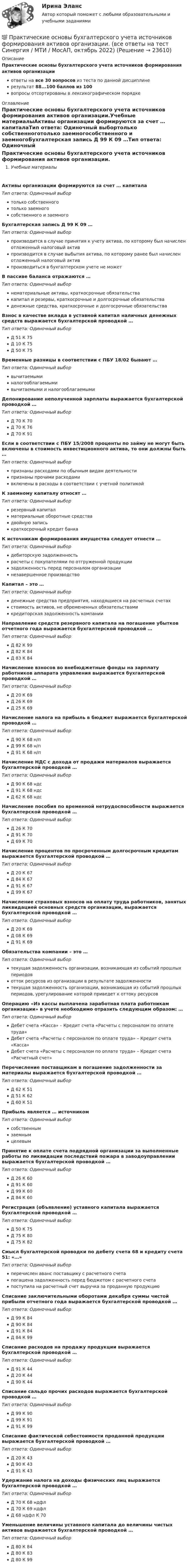     
          Описание
          Практические основы бухгалтерского учета источников формирования активов организацииответы на все 30 вопросов из теста по данной дисциплинерезультат 88...100 баллов из 100вопросы отсортированы в лексикографическом порядке 
          Оглавление
          Практические основы бухгалтерского учета источников формирования активов организации.Учебные материалыАктивы организации формируются за счет … капиталаТип ответа: Одиночный выбортолько собственноготолько заемногособственного и заемногоБухгалтерская запись Д 99 К 09 …Тип ответа: Одиночный выборпроизводится в случае принятия к учету актива, по которому был начислен отложенный налоговый активпроизводится в случае выбытия актива, по которому ранее был начислен отложенный налоговый активпроизводиться в бухгалтерском учете не можетВ пассиве баланса отражаются …Тип ответа: Одиночный выборнематериальные активы, краткосрочные обязательствакапитал и резервы, краткосрочные и долгосрочные обязательстваденежные средства, краткосрочные и долгосрочные обязательстваВзнос в качестве вклада в уставной капитал наличных денежных средств выражается бухгалтерской проводкой …Тип ответа: Одиночный выборД 51 К 75Д 10 К 75Д 50 К 75Временные разницы в соответствии с ПБУ 18/02 бывают …Тип ответа: Одиночный выборвычитаемыминалогооблагаемымивычитаемыми и налогооблагаемымиДепонирование неполученной зарплаты выражается бухгалтерской проводкой …Тип ответа: Одиночный выборД 70 К 70Д 70 К 76Д 70 К 91Если в соответствии с ПБУ 15/2008 проценты по займу не могут быть включены в стоимость инвестиционного актива, то они должны быть …Тип ответа: Одиночный выборпризнаны расходами по обычным видам деятельностипризнаны прочими расходамивключены в расходы в соответствии с учетной политикойК заемному капиталу относят …Тип ответа: Одиночный выборрезервный капиталматериальные оборотные средствадвойную записькраткосрочный кредит банкаК источникам формирования имущества следует отнести …Тип ответа: Одиночный выбордебиторскую задолженностьрасчеты с покупателями по отгруженной продукциизадолженность перед персоналом организациинезавершенное производствоКапитал – это …Тип ответа: Одиночный выборденежные средства предприятия, находящиеся на расчетных счетахстоимость активов, не обремененных обязательствамикредиторская задолженность компанииНаправление средств резервного капитала на погашение убытков отчетного года выражается бухгалтерской проводкой …Тип ответа: Одиночный выборД 82 К 99Д 82 К 84Д 83 К 84Начисление взносов во внебюджетные фонды на зарплату работников аппарата управления выражается бухгалтерской проводкой …Тип ответа: Одиночный выборД 20 К 69Д 26 К 69Д 25 К 69Начисление налога на прибыль в бюджет выражается бухгалтерской проводкой …Тип ответа: Одиночный выборД 90 К 68 н/пД 99 К 68 н/пД 91 К 68 н/пНачисление НДС с дохода от продажи материалов выражается бухгалтерской проводкой …Тип ответа: Одиночный выборД 90 К 68 ндсД 91 К 68 ндсД 62 К 68 ндсНачисление пособия по временной нетрудоспособности выражается бухгалтерской проводкой …Тип ответа: Одиночный выборД 26 К 70Д 91 К 70Д 69 К 70Начисление процентов по просроченным долгосрочным кредитам выражается бухгалтерской проводкой …Тип ответа: Одиночный выборД 20 К 67Д 84 К 67Д 91 К 67Д 99 К 67Начисление страховых взносов на оплату труда работников, занятых ликвидацией основных средств организации, выражается бухгалтерской проводкой …Тип ответа: Одиночный выборД 20 К 69Д 08 К 69Д 91 К 69Обязательства компании – это …Тип ответа: Одиночный выбортекущая задолженность организации, возникающая из событий прошлых периодовотток ресурсов из организации в результате задолженноститекущая задолженность организации, возникающая из событий прошлых периодов, урегулирование которой приведет к оттоку ресурсовОперацию «Из кассы выплачена заработная плата работникам организации» в учете необходимо отразить следующим образом: …Тип ответа: Одиночный выборДебет счета «Касса» – Кредит счета «Расчеты с персоналом по оплате труда»Дебет счета «Расчеты с персоналом по оплате труда» – Кредит счета «Касса»Дебет счета «Расчеты с персоналом по оплате труда» – Кредит счета «Расчетный счет»Перечисление поставщикам в погашение задолженности за материалы выражается бухгалтерской проводкой …Тип ответа: Одиночный выборД 62 К 51Д 51 К 62Д 60 К 51Прибыль является … источникомТип ответа: Одиночный выборсобственнымзаемнымцелевымПринятие к оплате счета подрядной организации за выполненные работы по ликвидации последствий пожара в заводоуправлении выражается бухгалтерской проводкой …Тип ответа: Одиночный выборД 26 К 60Д 91 К 60Д 99 К 60Д 84 К 60Регистрация (объявление) уставного капитала выражается бухгалтерской проводкой …Тип ответа: Одиночный выборД 50 К 75Д 75 К 80Д 75 К 82Смысл бухгалтерской проводки по дебету счета 68 и кредиту счета 51: «…»Тип ответа: Одиночный выборперечислен аванс поставщику с расчетного счетапогашена задолженность перед бюджетом с расчетного счетапоступила на расчетный счет выручка за проданную продукциюСписание заключительными оборотами декабря суммы чистой прибыли отчетного года выражается бухгалтерской проводкой …Тип ответа: Одиночный выборД 99 К 84Д 90 К 84Д 91 К 84Д 84 К 99Списание расходов на продажу продукции выражается бухгалтерской проводкой …Тип ответа: Одиночный выборД 91 К 44Д 20 К 44Д 90 К 44Списание сальдо прочих расходов выражается бухгалтерской проводкой …Тип ответа: Одиночный выборД 99 К 90Д 99 К 91Д 91 К 99Списание фактической себестоимости проданной продукции выражается бухгалтерской проводкой …Тип ответа: Одиночный выборД 20 К 43Д 90 К 43Д 91 К 43Удержание налога на доходы физических лиц выражается бухгалтерской проводкой …Тип ответа: Одиночный выборД 70 К 68 ндфлД 70 К 69 ндфлД 68 ндфл К 70Уменьшение величины уставного капитала до величины чистых активов выражается бухгалтерской проводкой …Тип ответа: Одиночный выборД 80 К 84Д 80 К 83Д 80 К 99  
            
            
            💯 Практические основы бухгалтерского учета источников формирования активов организации. (все ответы на тест Синергия / МТИ / МосАП, май 2023)💯 Практические основы бухгалтерского учета источников формирования активов организации. (все ответы на тест Синергия / МТИ / МосАП, октябрь 2022)Практические основы бухгалтерского учета источников формирования активов организации , колледж (Синергия/МОИ, МТИ, МосАП)Практические основы бухгалтерского учёта источников формирования активов организации (ответы на 30 тестовых вопроса)💯 Практические основы бухгалтерского учета источников формирования активов организации (ответы на тест Синергия / МОИ / МТИ / МосАП, октябрь 2023)💯 Практические основы бухгалтерского учета источников формирования активов организации. (ответы на тест Синергия / МОИ / МТИ / МосАП, октябрь 2023)💯 Практические основы бухгалтерского учета источников формирования активов организации (правильные ответы на тест Синергия / МОИ / МТИ / МосАП)Практические основы бухгалтерского учета активов организации /  Практические основы бухгалтерского учета источников формирования активов организации. Синергия. ✅ Ответы на ИТОГОВЫЙ ТЕСТ. На отлично!Практические основы бухгалтерского учета имущества организации КТЭИУ Практические задания (с решениями) 💯 Практические основы бухгалтерского учета имущества организации (ответы на тест Синергия / МТИ / МосАП, декабрь 2022)💯 Практические основы бухгалтерского учета имущества организации (ответы на тест Синергия / МТИ / МосАП, октябрь 2022)Практические основы бухгалтерского учета имущества организации (тест с ответами Синергия/МОИ/МТИ/МосАП)Практические основы бухгалтерского учета источников формирования активов организации 3к1с. Итоговый тест. (КСУ)Практические основы бухгалтерского учета источников формирования активов организации 3к2с (подходит для 4к1с). Итоговый тест. (КСУ)