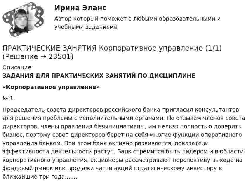     
          Описание
          ЗАДАНИЯ ДЛЯ ПРАКТИЧЕСКИХ ЗАНЯТИЙ ПО ДИСЦИПЛИНЕ «Корпоративное управление» 	№ 1. 	Председатель совета директоров российского банка пригласил консультантов для решения проблемы с исполнительными органами. По отзывам членов совета директоров, члены правления безынициативны, им нельзя полностью доверить бизнес, поэтому совет директоров берет на себя многие функции оперативного управления банком. При этом банк активно развивается, показатели эффективности деятельности растут. Банк стремится быть лидером и в области корпоративного управления, акционеры рассматривают перспективу выхода на фондовый рынок или продажи части акций стратегическому инвестору в ближайшие три года.......  
            
            
            Практические занятия к дисциплине «Общий менеджмент» 2 секция - 7 практических задании.  ПРАКТИЧЕСКИЕ ЗАНЯТИЯ       Корпоративное управление (1/1)Практические кейсы-задачи  Практические основы бухгалтерского учета активов организации 3к1с. Итоговый тест. (КСУ)Практические основы бухгалтерского учета активов организации 3к2с. Итоговый тест. (КСУ)💯 Практические основы бухгалтерского учета активов организации (все ответы на тест Синергия / МОИ / МТИ / МосАП, июнь 2023)💯 Практические основы бухгалтерского учета активов организации (ответы на тест Синергия / МТИ / МосАП, май 2023)Практические задачи по дисциплине Коммерческое правоПрактические задачи по дисциплине Уголовный процессПРАКТИЧЕСКИЕ ЗАДАЧИ ПО ДИСЦИПЛИНЕ «УЧЕТ ЗАТРАТ, КАЛЬКУЛИРОВАНИЕ И БЮДЖЕТИРОВАНИЕ В ОТДЕЛЬНЫХ ОТРАСЛЯХ ПРОИЗВОДСТВЕННОЙ СФЕРЫ АПК»Практические задачи по экономикеПрактические занятие 2_Математика_НСПКПрактические занятие №1. «Правовой статус педагогических работниковПрактические занятия