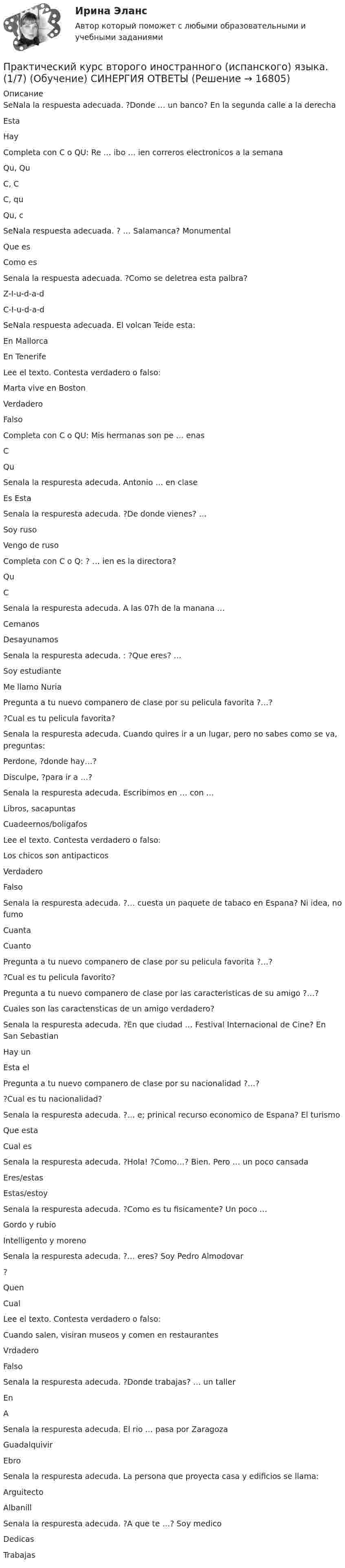      
          Описание
          SeNala la respuesta adecuada. ?Donde … un banco? En la segunda calle a la derecha Esta  Hay  Completa con C o QU: Re … ibo … ien correros electronicos a la semana Qu, Qu C, C C, qu  Qu, c  SeNala respuesta adecuada. ? … Salamanca? Monumental Que es  Como es  Senala la respuesta adecuada. ?Como se deletrea esta palbra? Z-I-u-d-a-d C-I-u-d-a-d   SeNala respuesta adecuada. El volcan Teide esta: En Mallorca En Tenerife  Lee el texto. Contesta verdadero o falso: Marta vive en Boston Verdadero Falso  Completa con C o QU: Mis hermanas son pe … enas C Qu  Senala la respuresta adecuda. Antonio … en clase Es  Esta  Senala la respuresta adecuda. ?De donde vienes? … Soy ruso Vengo de ruso  Completa con C o Q: ? … ien es la directora? Qu  C  Senala la respuresta adecuda. A las 07h de la manana … Cemanos Desayunamos  Senala la respuresta adecuda. : ?Que eres? … Soy estudiante  Me llamo Nuria  Pregunta a tu nuevo companero de clase por su pelicula favorita ?…? ?Cual es tu pelicula favorita? Senala la respuresta adecuda. Cuando quires ir a un lugar, pero no sabes como se va, preguntas: Perdone, ?donde hay…? Disculpe, ?para ir a …?  Senala la respuresta adecuda. Escribimos en … con … Libros, sacapuntas Cuadeernos/boligafos   Lee el texto. Contesta verdadero o falso: Los chicos son antipacticos Verdadero Falso   Senala la respuresta adecuda. ?… cuesta un paquete de tabaco en Espana? Ni idea, no fumo Cuanta Cuanto   Pregunta a tu nuevo companero de clase por su pelicula favorita ?…? ?Cual es tu pelicula favorito?  Pregunta a tu nuevo companero de clase por las caracteristicas de su amigo ?…? Cuales son las caractensticas de un amigo verdadero?  Senala la respuresta adecuda. ?En que ciudad … Festival Internacional de Cine? En San Sebastian Hay un Esta el  Pregunta a tu nuevo companero de clase por su nacionalidad ?…? ?Cual es tu nacionalidad?  Senala la respuresta adecuda. ?… e; prinical recurso economico de Espana? El turismo Que esta Cual es  Senala la respuresta adecuda. ?Hola! ?Como…? Bien. Pero … un poco cansada Eres/estas Estas/estoy   Senala la respuresta adecuda. ?Como es tu fisicamente? Un poco … Gordo y rubio Intelligento y moreno  Senala la respuresta adecuda. ?… eres? Soy Pedro Almodovar ? Quen  Cual  Lee el texto. Contesta verdadero o falso: Cuando salen, visiran museos y comen en restaurantes Vrdadero  Falso  Senala la respuresta adecuda. ?Donde trabajas? … un taller En  A  Senala la respuresta adecuda. El rio … pasa por Zaragoza Guadalquivir Ebro  Senala la respuresta adecuda. La persona que proyecta casa y edificios se llama: Arguitecto  Albanill  Senala la respuresta adecuda. ?A que te …? Soy medico Dedicas Trabajas   
            
            
            Практический курс второго иностранного Испанский тест Синергия Практический курс второго иностранного (испанского) языка. (1/7) (Обучение) СИНЕРГИЯ ОТВЕТЫПрактический курс второго иностранного (испанского) языка.(1/7). Синергия. Ответы на ИТОГОВЫЙ ТЕСТ. На отлично!Практический курс второго иностранного (немецкого) языка (1) тест с ответами СинергияПрактический курс второго иностранного (немецкого) языка 4 семестр 1 тестПрактический курс второго иностранного (немецкого) языка 4 Семестр (1 ТЕСТ 12/12 БАЛЛОВ)Практический курс второго иностранного (немецкого) языка 4 семестр 2 тестПрактические работы по физике 2 [Росдистант ТГУ] Вариант 10практические работы по финансамПрактические работы по химии вариант 9 УГНТУПрактические работы с математическими методами в психологииПрактический аудит рр 1   вариант 4 Практический аудит  рр 1 вариант   5Практический аудит рр 1 Задание/вариант №  3