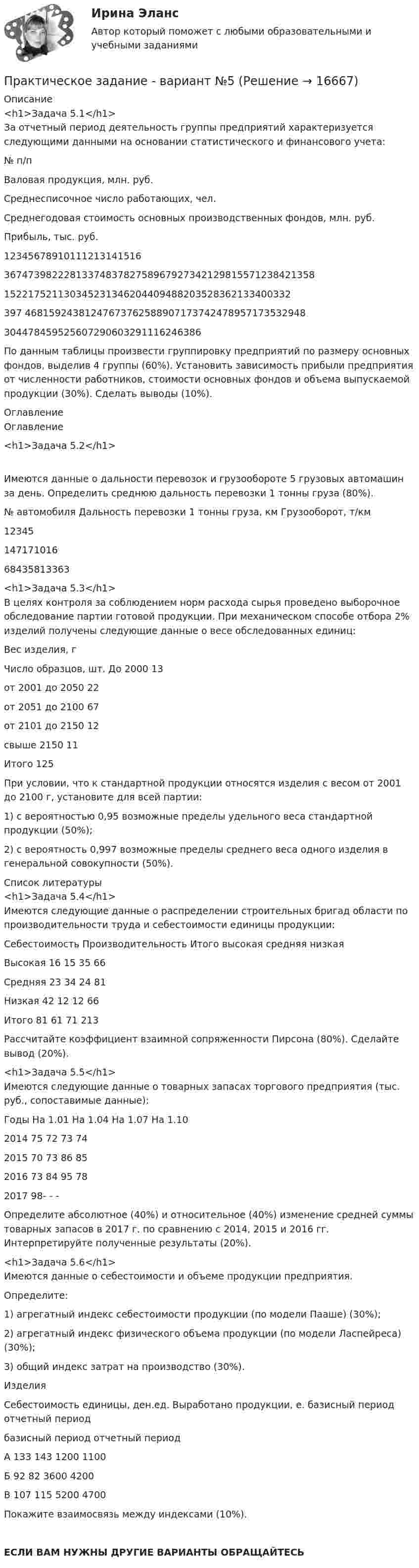     
          Описание
          <h1>Задача 5.1</h1> За отчетный период деятельность группы предприятий характеризуется следующими данными на основании статистического и финансового учета:  № п/п Валовая продукция, млн. руб. Среднесписочное число работающих, чел. Среднегодовая стоимость основных производственных фондов, млн. руб. Прибыль, тыс. руб.   12345678910111213141516 3674739822281337483782758967927342129815571238421358 152217521130345231346204409488203528362133400332 397 46815924381247673762588907173742478957173532948 304478459525607290603291116246386  По данным таблицы произвести группировку предприятий по размеру основных фондов, выделив 4 группы (60%). Установить зависимость прибыли предприятия от численности работников, стоимости основных фондов и объема выпускаемой продукции (30%). Сделать выводы (10%).  
          Оглавление
          Оглавление<h1>Задача 5.2</h1>Имеются данные о дальности перевозок и грузообороте 5 грузовых автомашин за день. Определить среднюю дальность перевозки 1 тонны груза (80%).  № автомобиля Дальность перевозки 1 тонны груза, км Грузооборот, т/км   12345 147171016 68435813363  <h1>Задача 5.3</h1>В целях контроля за соблюдением норм расхода сырья проведено выборочное обследование партии готовой продукции. При механическом способе отбора 2% изделий получены следующие данные о весе обследованных единиц:  Вес изделия, г Число образцов, шт.   До 2000 13   от 2001 до 2050 22   от 2051 до 2100 67   от 2101 до 2150 12   свыше 2150 11   Итого  125  При условии, что к стандартной продукции относятся изделия с весом от 2001 до 2100 г, установите для всей партии: 1) с вероятностью 0,95 возможные пределы удельного веса стандартной продукции (50%); 2) с вероятность 0,997 возможные пределы среднего веса одного изделия в генеральной совокупности (50%).  
          Список литературы
          <h1>Задача 5.4</h1>Имеются следующие данные о распределении строительных бригад области по производительности труда и себестоимости единицы продукции:   Себестоимость Производительность Итого   высокая средняя низкая   Высокая 16 15 35 66   Средняя 23 34 24 81   Низкая 42 12 12 66   Итого 81 61 71 213  Рассчитайте коэффициент взаимной сопряженности Пирсона (80%). Сделайте вывод (20%). <h1>Задача 5.5</h1>Имеются следующие данные о товарных запасах торгового предприятия (тыс. руб., сопоставимые данные):  Годы  На 1.01 На 1.04 На 1.07 На 1.10   2014 75 72 73 74   2015 70 73 86 85   2016 73 84 95 78   2017 98- - -  Определите абсолютное (40%) и относительное (40%) изменение средней суммы товарных запасов в 2017 г. по сравнению с 2014, 2015 и   2016 гг. Интерпретируйте полученные результаты (20%). <h1>Задача 5.6</h1>Имеются данные о себестоимости и объеме продукции предприятия.Определите: 1) агрегатный индекс себестоимости продукции (по модели Пааше) (30%); 2) агрегатный индекс физического объема продукции (по модели Ласпейреса) (30%); 3) общий индекс затрат на производство (30%).   Изделия Себестоимость единицы, ден.ед. Выработано продукции, е.   базисный период отчетный период базисный период отчетный период   А 133 143 1200 1100   Б 92 82 3600 4200   В 107 115 5200 4700  Покажите взаимосвязь между индексами (10%).ЕСЛИ ВАМ НУЖНЫ ДРУГИЕ ВАРИАНТЫ ОБРАЩАЙТЕСЬ 
            
            
            Практическое задание (Вариант 3). Текущая цена акций компании «Вольный ветер» - 11,1 долл. Прибыль и дивиденды в следующем году должны составить 2 и 1 долл, соответственно. Инвесторы ожидают бессрочный рост компании с темпом 3% в год. Требуемая доходность со стороны инвесторов составляет 12%. Какова фундаментальная цена акции компании? Практическое задание - вариант №5Практическое задание - Введение в профессию (1/1) - для ММУПрактическое задание - Введение в теорию межкультурной коммуникации (1/1) - для ММУПрактическое задание В конце 1980-х гг. для некоторых авиакомпаний США наступило время значительных потрясений. В этот период произошли изменения в политике государственного регулирования авиаперевозок. Государство сократило свое вмешательство в деятельность авиакомпаний.Практическое задание - Внутрифирменное планирование - для ММУПрактическое задание В ОВД Кингисеппского района поступила информация от жителей г. Кингисепп о том, что в лесу на берегу р. Луга организована несанкционированная мойка машин владельцами автотранспорта.Практическое задание - Бизнес-планирование - для ММУПрактическое задание - Бренд-менеджмент (1/1) - для ММУПрактическое задание - Бухгалтерская финансовая отчетность - для ММУПрактическое задание - БУХГАЛТЕРСКИЙ УПРАВЛЕНЧЕСКИЙ УЧЕТ  (1/1) - для ММУПрактическое задание - Бухгалтерский учет - для ММУПрактическое задание - Бухгалтерский учет и анализ - для ММУПрактическое задание - Бухгалтерский учет и анализ - для ММУ