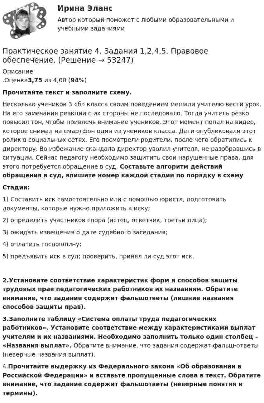      
            Описание
            .Оценка3,75 из 4,00 (94%)Прочитайте текст и заполните схему.Несколько учеников 3 «б» класса своим поведением мешали учителю вести урок. На его замечания реакции с их стороны не последовало. Тогда учитель резко повысил тон, чтобы привлечь внимание учеников. Этот момент попал на видео, которое снимал на смартфон один из учеников класса. Дети опубликовали этот ролик в социальных сетях. Его посмотрели родители, после чего обратились к директору. Во избежание скандала директор уволил учителя, не разобравшись в ситуации. Сейчас педагогу необходимо защитить свои нарушенные права, для этого потребуется обращение в суд. Составьте алгоритм действий обращения в суд, впишите номер каждой стадии по порядку в схему  Стадии:1) Составить иск самостоятельно или с помощью юриста, подготовить документы, которые нужно приложить к иску;2) определить участников спора (истец, ответчик, третьи лица);3) ожидать извещения о дате судебного заседания;4) оплатить госпошлину;5) предъявить иск в суд; проверить, принял ли суд этот иск.2.Установите соответствие характеристик форм и способов защиты трудовых прав педагогических работников их названиям. Обратите внимание, что задание содержит фальшответы (лишние названия способов защиты прав).3.Заполните таблицу «Система оплаты труда педагогических работников». Установите соответствие между характеристиками выплат учителям и их названиями. Необходимо заполнить только один столбец – «Названия выплат». Обратите внимание, что задания содержат фальш-ответы (неверные названия выплат).4.Прочитайте выдержку из Федерального закона «Об образовании в Российской Федерации» и вставьте пропущенные слова в текст. Обратите внимание, что задание содержит фальшответы (неверные понятия и термины).  
            
            
            Практическое занятие 4. Задание 7 НСПК Практическое занятие 4. Задания 1,2,4,5. Правовое обеспечение.Практическое занятие 4. Задания 1, 3-5. Методика обучения продуктивным видам деятельности с практикумом (КП)Практическое занятие 4. Задания 1 - 4Практическое занятие 4. Задания 1-5, 7-9Практическое занятие 4. Задания 1-6 НСПКПрактическое занятие 4 по русскому языку. Задания 1-8 (НСПК)Практическое занятие 3 (тема 4). Оценка эффективности и рисков инвестиционных проектовПрактическое занятие 4Практическое занятие 4. Детская литература с практикумом по выразительному чтению (ПНК)Практическое занятие 4. Задание 10Практическое занятие 4. Задание 10Практическое занятие 4. Задание 1 (комплексное)Практическое занятие 4. Задание 3. Теоретические и методические основы организации игровой деятельности детей раннего и дошкольного возраста