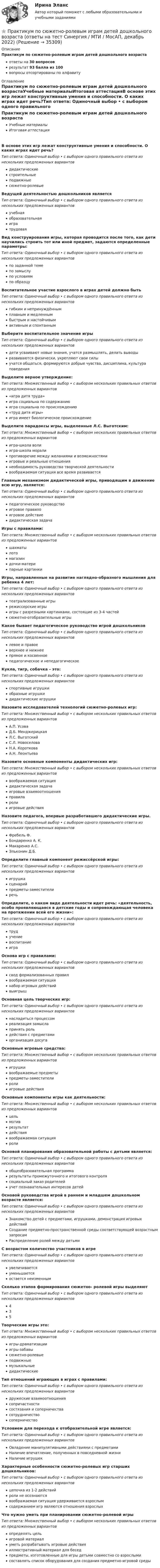      
          Описание
          Практикум по сюжетно-ролевым играм детей дошкольного возрастаответы на 30 вопросоврезультат 93 балла из 100вопросы отсортированы по алфавиту 
          Оглавление
          Практикум по сюжетно-ролевым играм детей дошкольного возрастаУчебные материалыИтоговая аттестацияВ основе этих игр лежат конструктивные умения и способности. О каких играх идет речь?Тип ответа: Одиночный выбор • с выбором одного правильного ответа из нескольких предложенных вариантовдидактическиестроительныеподвижныесюжетно-ролевыеВедущей деятельностью дошкольников являетсяТип ответа: Одиночный выбор • с выбором одного правильного ответа из нескольких предложенных вариантовучебнаяобразовательнаяигратрудоваяВид конструирования игры, которая проводится после того, как дети научились строить тот или иной предмет, задаются определенные параметры:Тип ответа: Одиночный выбор • с выбором одного правильного ответа из нескольких предложенных вариантовпо заданной темепо замыслупо условиямпо образцуВоспитательное участие взрослого в играх детей должно бытьТип ответа: Одиночный выбор • с выбором одного правильного ответа из нескольких предложенных вариантовгибким и непринуждённымплавным и медленнымбыстрым и настойчивымактивным и спонтаннымВыберите воспитательное значение игрыТип ответа: Одиночный выбор • с выбором одного правильного ответа из нескольких предложенных вариантовдети усваивают новые знания, учатся размышлять, делать выводыразвиваются физически, укрепляют свои силыучатся общаться, формируются добрые чувства, дисциплина, культура поведенияВыделите верное утверждение:Тип ответа: Множественный выбор • с выбором нескольких правильных ответов из предложенных вариантов«игра дитя труда»игра социальна по содержаниюигра социальна по происхождению«труд дитя игры»игра имеет биологическое происхождениеВыделите парадоксы игры, выделенные Л.С. Выготским:Тип ответа: Множественный выбор • с выбором нескольких правильных ответов из предложенных вариантовигра-школа волиигра-школа моралипротиворечие между желаниями и возможностямиигровые и реальные отношениянеобходимость руководства творческой деятельностивоображаемая ситуация все время развиваетсяГлавным механизмом дидактической игры, приводящим в движение всю игру, является:Тип ответа: Одиночный выбор • с выбором одного правильного ответа из нескольких предложенных вариантовпедагогическое руководствоигровое правилоигровое действиедидактическая задачаИгры с правилами:Тип ответа: Множественный выбор • с выбором нескольких правильных ответов из предложенных вариантовшахматылотомагазиндочки-материпарные картинкиИгры, направленные на развитие наглядно-образного мышления для ребенка 4 лет:Тип ответа: Одиночный выбор • с выбором одного правильного ответа из нескольких предложенных вариантовтеатрализованные игрырежиссерские игрыигры с разрезными картинками, состоящие из 3-4 частейсюжетно-отобразительные игрыКакое бывает педагогическое руководство игрой дошкольниковТип ответа: Одиночный выбор • с выбором одного правильного ответа из нескольких предложенных вариантовлевое и правоеверхнее и нижнеепрямое и косвенноепедагогическое и непедагогическоеКукла, тигр, собачка – это:Тип ответа: Одиночный выбор • с выбором одного правильного ответа из нескольких предложенных вариантовспортивные игрушкиобразные игрушкидидактические игрушкиНазовите исследователей технологий сюжетно-ролевых игр:Тип ответа: Множественный выбор • с выбором нескольких правильных ответов из предложенных вариантовА.П. УсоваД.Б. МенджерицкаяЛ.С. ВыготскийС.Л. НовоселоваН.А. КоротковаА.Н. ЛеонтьеваНазовите основные компоненты дидактических игр:Тип ответа: Множественный выбор • с выбором нескольких правильных ответов из предложенных вариантоввоображаемая ситуациядидактическая задачаигровые взаимоотношенияправиларолиигровые действияНазовите педагога, впервые разработавшего дидактические игры.Тип ответа: Одиночный выбор • с выбором одного правильного ответа из нескольких предложенных вариантовФребель Ф.Бондаренко А. К.Макаренко А.С.Эльконин Д.Б.Определите главный компонент режиссёрской игры:Тип ответа: Одиночный выбор • с выбором одного правильного ответа из нескольких предложенных вариантовигрушкасценарийпредметы-заместителиречьОпределите, о каком виде деятельности идет речь: «деятельность, особо проявляющаяся в детские годы и сопровождающая человека на протяжении всей его жизни»:Тип ответа: Одиночный выбор • с выбором одного правильного ответа из нескольких предложенных вариантовтрудучениевоспитаниеиграОснова игр с правилами:Тип ответа: Одиночный выбор • с выбором одного правильного ответа из нескольких предложенных вариантовсвод формализованных правилвоображаемая ситуациянабор игровых действийвыигрышОсновная цель творческих игр:Тип ответа: Одиночный выбор • с выбором одного правильного ответа из нескольких предложенных вариантовнасладиться процессомреализация замыслапринять рольдействия с предметамиорганизация досугаОсновные игровые средства:Тип ответа: Множественный выбор • с выбором нескольких правильных ответов из предложенных вариантовигрушкивоображаемые предметыпредметы-заместителиролиигровые действияОсновные компоненты игры как деятельности:Тип ответа: Множественный выбор • с выбором нескольких правильных ответов из предложенных вариантовцельмотиврезультатдействиявоображаемая ситуацияролиОсновой планирования образовательной работы с детьми является:Тип ответа: Одиночный выбор • с выбором одного правильного ответа из нескольких предложенных вариантовобщеобразовательная программарезультаты промежуточного и итогового контролясоциальный заказ родителейучет познавательных интересов детейОсновой руководства игрой в раннем и младшем дошкольном возрасте является:Тип ответа: Одиночный выбор • с выбором одного правильного ответа из нескольких предложенных вариантовЗнакомство детей с предметами, игрушками, демонстрация игровых действийСоздание предметно-пространственной среды соответствующей возрастным запросамРаспределение ролей между детьмиС возрастом количество участников в игреТип ответа: Одиночный выбор • с выбором одного правильного ответа из нескольких предложенных вариантовувеличиваетсяуменьшаетсяостается неизменнымСколько этапов формирования сюжетно- ролевой игры выделяютТип ответа: Одиночный выбор • с выбором одного правильного ответа из нескольких предложенных вариантов435Творческие игры это:Тип ответа: Множественный выбор • с выбором нескольких правильных ответов из предложенных вариантовигры-драматизацииигры-забавысюжетно-ролевыеподвижныемузыкальныедидактическиеТип отношений играющих в играх с правилами:Тип ответа: Одиночный выбор • с выбором одного правильного ответа из нескольких предложенных вариантовдружеские взаимоотношениясопричастностисостязания и соперничествасотрудничествосоперничествоУсловием для перехода к отобразительной игре является:Тип ответа: Одиночный выбор • с выбором одного правильного ответа из нескольких предложенных вариантовОвладение манипулятивными действиями с предметамиНаличие впечатление, полученных в повседневной жизниНаличие игрушекХарактерные особенности сюжетно-ролевых игр старших дошкольников:Тип ответа: Одиночный выбор • с выбором одного правильного ответа из нескольких предложенных вариантовцепочка из 1-2 действийроли не осознаютсявоображаемая ситуация удерживается взрослымсодержанием игр являются отношения взрослыхЧто нужно уметь при планировании сюжетно-ролевой игрыТип ответа: Множественный выбор • с выбором нескольких правильных ответов из предложенных вариантовопределять цельигровой материалуметь разрабатывать игровые действияиллюстративный материал для беседпредметы, изготовленные для игры детьми совместно со взрослымисоставлять список оборудования для создания предметно-игровой среды 
            
            
             Практикум по социально-педагогическому проектированию⭐ Практикум по сюжетно-ролевым играм детей дошкольного возраста (ответы на тест Синергия / МТИ / МосАП, декабрь 2022)Практикум по технологии в начальной школеПрактикум по технологии в начальной школеПрактикум по технологии в начальной школе. 208 вопросовПрактикум по уголовному праву. 4 вариантПрактикум по уголовному праву. Вариант 1.Практикум по совершенствованию двигательных умений и навыков. ТЕСТ 1 НСПКПрактикум по совершенствованию двигательных умений и навыков. ТЕСТ 2 НСПКПрактикум по совершенствованию двигательных умений и навыков.  ТЕСТ 3 НСПКПрактикум по составлению юридических документов итоговый и компетенционный тесты💯 Практикум по составлению юридических документов [Тема 1-8] (ответы на тесты Синергия / МОИ / МТИ / МосАП, декабрь 2023)💯 Практикум по составлению юридических документов [Тема 1-8] (ответы на тесты Синергия / МОИ / МТИ / МосАП, октябрь 2023)Практикум по составлению юридических документов, темы 1-8, итоговый, компетентностный тест, 121 вопрос (ответы на тест Синергия / МТИ / МОИ / МосАП)