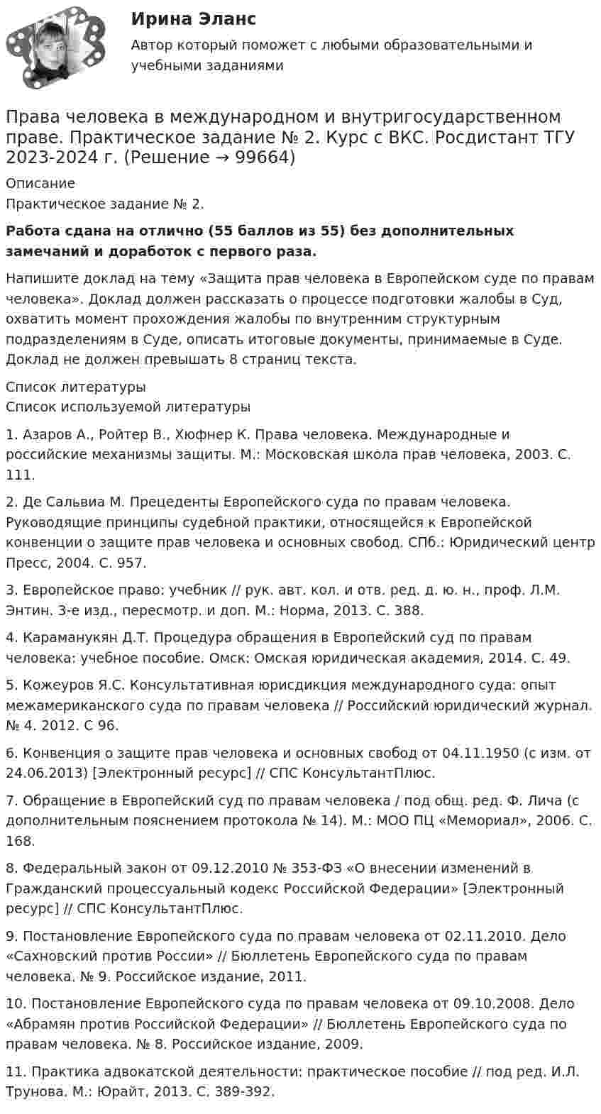     
            Описание
            Практическое задание № 2.Работа сдана на отлично (55 баллов из 55) без дополнительных замечаний и доработок с первого раза.Напишите доклад на тему «Защита прав человека в Европейском суде по правам человека». Доклад должен рассказать о процессе подготовки жалобы в Суд, охватить момент прохождения жалобы по внутренним структурным подразделениям в Суде, описать итоговые документы, принимаемые в Суде. Доклад не должен превышать 8 страниц текста.  
            Список литературы
            Список используемой литературы 	1. Азаров А., Ройтер В., Хюфнер К. Права человека. Международные и российские механизмы защиты. М.: Московская школа прав человека, 2003. С. 111. 	2. Де Сальвиа М. Прецеденты Европейского суда по правам человека. Руководящие принципы судебной практики, относящейся к Европейской конвенции о защите прав человека и основных свобод. СПб.: Юридический центр Пресс, 2004. С. 957. 	3. Европейское право: учебник // рук. авт. кол. и отв. ред. д. ю. н., проф. Л.М. Энтин. 3-е изд., пересмотр. и доп. М.: Норма, 2013. С. 388. 	4. Караманукян Д.Т. Процедура обращения в Европейский суд по правам человека: учебное пособие. Омск: Омская юридическая академия, 2014. С. 49. 	5. Кожеуров Я.С. Консультативная юрисдикция международного суда: опыт межамериканского суда по правам человека // Российский юридический журнал. № 4. 2012. С 96. 	6. Конвенция о защите прав человека и основных свобод от 04.11.1950 (с изм. от 24.06.2013) [Электронный ресурс] // СПС КонсультантПлюс. 	7. Обращение в Европейский суд по правам человека / под общ. ред. Ф. Лича (с дополнительным пояснением протокола № 14). М.: МОО ПЦ «Мемориал», 2006. С. 168. 	8. Федеральный закон от 09.12.2010 № 353-ФЗ «О внесении изменений в Гражданский процессуальный кодекс Российской Федерации» [Электронный ресурс] // СПС КонсультантПлюс. 	9. Постановление Европейского суда по правам человека от 02.11.2010. Дело «Сахновский против России» // Бюллетень Европейского суда по правам человека. № 9. Российское издание, 2011. 	10. Постановление Европейского суда по правам человека от 09.10.2008. Дело «Абрамян против Российской Федерации» // Бюллетень Европейского суда по правам человека. № 8. Российское издание, 2009. 	11. Практика адвокатской деятельности: практическое пособие // под ред. И.Л. Трунова. М.: Юрайт, 2013. С. 389-392. 
            
            
            Права человека в международном и внутригосударственном праве. Практическое задание № 1. Вариант № 22. Курс с ВКС. Росдистант ТГУ 2023-2024 г. Права человека в международном и внутригосударственном праве. Практическое задание № 2. Курс с ВКС. Росдистант ТГУ 2023-2024 г.Права человека и их система Правила безопасности для опасных производственных объектов магистральных трубопроводовправила биржи AMEXправила биржи FOREXправила биржи NASDAQПравами в информационной сфере пользуются ...Права подсудимого и участие защитника в уголовном процессе итоговый тест Права подсудимого и участие защитника в уголовном процессе Итоговый тест Права подсудимого и участие защитника в уголовном процессе итоговый тест СИБУПК Права подсудимого и участие защитника в уголовном процессе итоговый тест/СИБУПК Права подсудимого и участие защитника в уголовном процессе Итоговый тест /Сибупк Права подсудимого и участие защитника в уголовном процессе ИТОГОВЫЙ ТЕСТ /Сибупк 