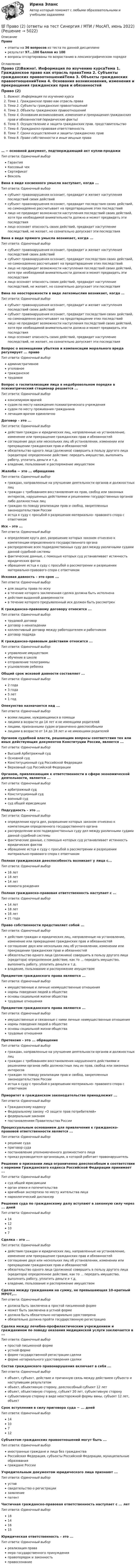    
          Описание
          Правоответы на 36 вопросов из теста по данной дисциплинерезультат 97...100 баллов из 100вопросы отсортированы по возрастанию в лексикографическом порядке 
          Оглавление
          Право (2)Важно!. Информация по изучению курсаТема 1. Гражданское право как отрасль праваТема 2. Субъекты гражданских правоотношенийТема 3. Объекты гражданских правоотношенийТема 4. Основания возникновения, изменения и прекращения гражданских прав и обязанностей (юридические факты)Тема 5. Осуществление и защита гражданских прав. представительствоТема 6. Гражданско-правовая ответственностьТема 7. Сроки осуществления и защиты гражданских правТема 8. Право собственности и иные вещные права… − основной документ, подтверждающий акт купли-продажиТип ответа: Одиночный выборГарантияКассовый чекСертификатВексельВина в виде косвенного умысла наступает, когда ...Тип ответа: Одиночный выборсубъект правонарушения осознает, предвидит и желает наступления последствий своих действийсубъект правонарушения осознает, предвидит последствия своих действий, но самонадеянно рассчитывает на предотвращение этих последствийлицо не предвидит возможности наступления последствий своих действий, хотя при необходимой внимательности должно и может предвидеть эти последствиялицо осознает опасность своих действий, предвидит наступление последствий, не желает, но сознательно допускает эти последствияВина в виде прямого умысла возникает, когда ...Тип ответа: Одиночный выборсубъект правонарушения осознает, предвидит и желает наступления последствий своих действийсубъект правонарушения осознает, предвидит последствия своих действий, но самонадеянно рассчитывает на предотвращение этих последствийлицо не предвидит возможности наступления последствий своих действий, хотя при необходимой внимательности должно и может предвидеть эти последствиялицо осознает опасность своих действий, предвидит наступление последствий, не желает, но сознательно допускает эти последствияВина по неосторожности в виде легкомыслия возникает, когда …Тип ответа: Одиночный выборсубъект правонарушения осознает, предвидит и желает наступления последствий своих действийсубъект правонарушения осознает, предвидит последствия своих действий, но самонадеянно рассчитывает на предотвращение этих последствийлицо не предвидит возможности наступления последствий своих действий, хотя при необходимой внимательности должно и может предвидеть эти последствиялицо осознает опасность своих действий, предвидит наступление последствий, не желает, но сознательно допускает эти последствияВопрос о возмещении убытков и компенсации морального вреда регулирует ... правоТип ответа: Одиночный выборадминистративноеуголовноегражданскоетрудовоеВопрос о госпитализации лица в недобровольном порядке в психиатрический стационар решается ...Тип ответа: Одиночный выборконсилиумом врачейсудом по месту нахождения психиатрического учреждениясудом по месту проживания гражданиналечащим врачом единоличноДоговор – это ...Тип ответа: Одиночный выбордействия граждан и юридических лиц, направленные на установление, изменение или прекращение гражданских прав и обязанностейсоглашение двух или нескольких лиц об установлении, изменении или прекращении гражданских прав и обязанностейобязательство одного лица (должника) совершить в пользу другого лица (кредитора) определенное действие: передать имущество, выполнить работу, уплатить деньги и т.д.владение, пользование и распоряжение имуществомЖалоба − это ... обращениеТип ответа: Одиночный выборграждан, направленные на улучшение деятельности органов и должностных лицграждан с требованием восстановления их прав, свобод или законных интересов, нарушенных действиями и решениями государственных органов либо должностных лицграждан по поводу реализации прав и свобод, закрепленных законодательством Россииистца к суду с просьбой о разрешении материально- правового спора с ответчикомИск – это ...Тип ответа: Одиночный выборопределение круга дел, разрешение которых законом отнесено к компетенции определенного государственного органараспределение всех подведомственных суду дел между различными судами данной судебной системыфактические данные, с помощью которых суд устанавливает истинность юридических фатовобращение истца к суду с просьбой о рассмотрении и разрешении материально-правового спора с ответчикомИсковая давность – это срок ...Тип ответа: Одиночный выбордля защиты права по искув течение которого заключенная сделка должна быть исполненадействия выданной доверенностив течение которого предъявленный иск должен быть рассмотренК гражданско-правовому договору относится ...Тип ответа: Одиночный выбортрудовой договордоговор о ненападенииколлективный договор между работодателем и работникомдоговор подрядаК гражданско-правовым действиям относится ...Тип ответа: Одиночный выборуправление имуществомобучение в школеотправление телеграммыусыновление ребенкаОбщий срок исковой давности составляет ...Тип ответа: Одиночный выбор2 года3 года5 лет1 годОпекунство назначается над ...Тип ответа: Одиночный выборвсеми лицами, нуждающимися в помощилицами в возрасте до 14 лет и не имеющими родителейлицами, признанными судом ограниченно дееспособнымилицами в возрасте от 14 до 18 лет и не имеющими родителейОрганом судебной власти, решающим вопросы соответствия тех или иных действующих документов Конституции России, является ...Тип ответа: Одиночный выборВысший Арбитражный судОсновной судКонституционный суд Российской ФедерацииВерховный суд Российской ФедерацииОрганом, привлекающим к ответственности в сфере экономической деятельности, является ...Тип ответа: Одиночный выборарбитражный судКонституционный судвоенный судсуд общей юрисдикцииПодсудность – это ...Тип ответа: Одиночный выборопределение круга дел, разрешение которых законом отнесено к компетенции определенного государственного органараспределение всех подведомственных суду дел между различными судами данной судебной системыфактические данные, с помощью которых суд устанавливает истинность юридических фактовобращение истца к суду с просьбой о рассмотрении и разрешении материально-правового спора с ответчикомПолная гражданская дееспособность возникает у лица с...Тип ответа: Одиночный выбор16 лет18 лет14 летмомента рожденияПолная гражданско-правовая ответственность наступает с …Тип ответа: Одиночный выбор14 лет18 лет16 лет21 годаПраво собственности представляет собой ...Тип ответа: Одиночный выбордействия граждан и юридических лиц, направленные на установление, изменение или прекращение гражданских прав и обязанностейсоглашение двух или нескольких лиц об установлении, изменении или прекращении гражданских прав и обязанностейобязательство одного лица (должника) совершить в пользу другого лица (кредитора) определенное действие, как то ... передать имущество, выполнить работу, уплатить деньги и т.д.владение, пользование и распоряжение имуществомПредметом гражданского права являются ...Тип ответа: Одиночный выборимущественные и личные неимущественные отношениянормы поведения людей в обществеосновы социальной жизни обществатрудовые отношенияПредметом гражданского права являются ...Тип ответа: Одиночный выборимущественные и связанные с ними личные неимущественные отношениянормы поведения людей в обществеосновы социальной жизни обществатрудовые отношенияПретензия – это ... обращениеТип ответа: Одиночный выборграждан, направленные на улучшение деятельности органов и должностных лицграждан с требованием восстановления нарушенного действиями и решениями органов либо должностных лиц их прав, свобод или законных интересовграждан по поводу реализации прав и свобод, закрепленных законодательством Россииистца к суду с просьбой о разрешении материально- правового спора с ответчикомПриоритет в гражданском законодательстве принадлежит ...Тип ответа: Одиночный выборГражданскому кодексуФедеральному закону «О защите прав потребителей»федеральным законампостановлениям Правительства РоссииПроцессуальным основанием для привлечения к гражданско-правовой ответственности является ...Тип ответа: Одиночный выборрешение судаприговор судапостановление уполномоченного должностного лицаприказ руководителя организации, в которой работает правонарушительРешение о признании лица ограниченно дееспособным в соответствии с нормами Гражданского кодекса Российской Федерации принимает ...Тип ответа: Одиночный выборсуд общей юрисдикцииорган опеки и попечительстваврачебная экспертиза по месту жительства лицанаркологический диспансерРешения суда по гражданскому делу вступают в законную силу через ... днейТип ответа: Одиночный выбор1412107Сделка – это ...Тип ответа: Одиночный выбордействия граждан и юридических лиц, направленные на установление, изменение или прекращение гражданских прав и обязанностейсоглашение двух или нескольких лиц об установлении, изменении или прекращении гражданских прав и обязанностейобязательство одного лица (должника) совершить в пользу другого лица (кредитора) определенное действие, как то ... передать имущество, выполнить работу, уплатить деньги и т.д.владение, пользование и распоряжение имуществомСделка между гражданами на сумму, не превышающая 10-кратный МРОТ,...Тип ответа: Одиночный выбордолжна быть заключена в простой письменной формеможет быть заключена в устной формедолжна быть обязательно нотариально удостоверенаобязательно должна пройти государственную регистрациюСделка между лечебно-профилактическим учреждением и гражданином по поводу оказания медицинской услуги заключается в ...Тип ответа: Одиночный выборпростой письменной формеустной формеформе государственной регистрации сделкиформе нотариального удостоверения сделкиСостав гражданского правонарушения включает в себя ...Тип ответа: Одиночный выборобъект, субъект, действие и причинную связь между действием субъекта и наступившим результатомобъект, объективную сторону, дееспособный субъект 12 летобъект, объективную сторону, субъект 20 лет, субъективную сторонусубъективную сторону в виде неосторожной формы вины, субъект 12 лет, объектСрок вступления в силу приговора суда − ... днейТип ответа: Одиночный выбор1410712Субъектом гражданских правоотношений могут быть ...Тип ответа: Одиночный выбориностранные граждане и лица без гражданстваРоссийская Федерация, субъекты Российской Федерации, муниципальные образованияграждане РоссииУчредительным документом юридического лица признают ...Тип ответа: Одиночный выборуставсвидетельство о регистрациизаявлениепатентЧастичная гражданско-правовая ответственность наступает с ... летТип ответа: Одиночный выбор18141615Юридическая ответственность – это ...Тип ответа: Одиночный выборреализация правамера государственного принужденияправопорядок и законностьправосознание  
            
            
            Право 1 семестр (тест с ответами Колледж Синергия)💯 Право (2) (ответы на тест Синергия / МТИ / МосАП, июнь 2022)право вариант 23Правовая защита информации в условиях цифровизации.кс_СПО 2023 (тест с ответами КОЛЛЕДЖ Синергия)💯 Правовая защита информации в условиях цифровизации.кс_СПО (все ответы на тест Синергия / МТИ / МосАП, май 2023)Правовая защита информации в условиях цифровизации.кс_СПО / Итоговый тест / Синергия / МТИ / МосАП. Новые ответы! 100/100💯 Правовая защита информации в условиях цифровизации.кс_СПО (правильные ответы на тест Синергия / МОИ / МТИ / МосАП)Правительством Москвы был разработан план, имеющий продолжительность 16 месяцев, по разработке и реализации определенного управленческого решения. Имеются данные по содержанию работы (задачам), плановому и освоенному объему работы и ее фактическойПравительством Москвы был разработан план, имеющий продолжительность 16 месяцев, по разработке и реализации определенного управленческого решения. Имеются данные по содержанию работы (задачам), плановому и освоенному объему работы и ее фактической Правительство РФ вносит на рассмотрение и утверждение в Государственную Думу проект федерального закона о федеральном бюджете на очередной финансовый год и плановый период не позднее ... текущего годаПравительство РФ распорядилось выделить квартиру в муниципальном жилищном фонде г. Москвы депутату Иванову, который приехал в Москву из Нижнего Новгорода. Иванов продал квартиру, в которой проживал до приезда в Москву, и остался без жилья. Законно... Правление Лжедмитрия I закончилось его…  	гибелью в результате заговора.	 	добровольным отречением от престола.	 	естественной смертью.	 	отстранением от власти и пострижением в монахиПраво               Право................