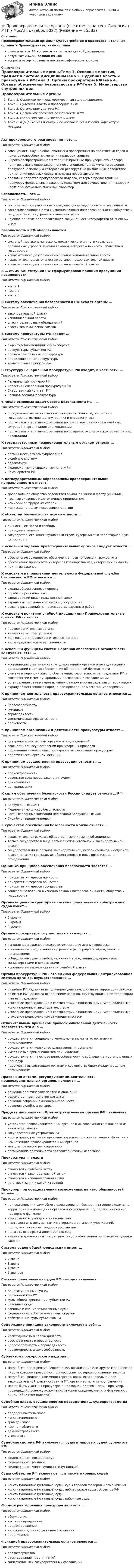     
          Описание
          Правоохранительные органы / Судоустройство и правоохранительные органы ➤ Правоохранительные органыответы на все 38 вопросов из теста по данной дисциплинерезультат 73...90 баллов из 100вопросы отсортированы в лексикографическом порядке 
          Оглавление
          Правоохранительные органыТема 1. Основные понятия, предмет и система дисциплиныТема 2. Судебная власть и правосудие в РФТема 3. Органы прокуратуры РФТема 4. Органы обеспечения безопасности в РФТема 5. Министерство внутренних дел РФТема 6. Юридическая помощь и ее организация в России. Адвокатура. НотариатАкт прокурорского реагирования – это …Тип ответа: Одиночный выборсовокупность научно обоснованных и проверенных на практике методов и приемов (способов) применения правовых средствшироко распространенное в теории и практике прокурорского надзора понятие, означающее закрепленное в специальном документе решение прокурора, с помощью которого он реагирует на выявленные вследствие применения правовых средств надзора правонарушенияправовые средства прокурорского надзора, которые предоставлены прокурору федеральным законодательством для осуществления надзора и носят процессуально значимый характерБезопасность – это …Тип ответа: Одиночный выборсистема мер, направленных на недопущение ущерба интересам личностисостояние защищенности жизненно важных интересов личности, общества и государства от внутренних и внешних угрознаучное понятие предполагающее защищенность государства от внешних угрозБезопасность в РФ обеспечивается …Тип ответа: Одиночный выборсистемой мер экономического, политического и иного характера, адекватных угрозе жизненно важным интересам личности, общества и государстваисключительно деятельностью органов исполнительной властиисключительно деятельностью органов представительной властиисключительно деятельностью органов судебной властиВ … ст. 49 Конституции РФ сформулирован принцип презумпции невиновностиТип ответа: Одиночный выборчасти 1части 2части 3В систему обеспечения безопасности в РФ входят органы …Тип ответа: Множественный выборзаконодательной властиисполнительной властивласти религиозных объединенийвласти экономических союзовВ систему прокуратуры РФ входят …Тип ответа: Множественный выборбюро судебно-медицинских экспертизпрокуратуры субъектов РФправоохранительные прокуратурыприродоохранные прокуратурытранспортные прокуратурыВ структуру Генеральной прокуратуры РФ входит, в частности, …Тип ответа: Множественный выборГенеральный прокурор РФколлегия Генеральной прокуратуры РФСледственный комитет РФГлавная военная прокуратураВ числе основных задач Совета Безопасности РФ – …Тип ответа: Множественный выборопределение жизненно важных интересов личности, общества и государства, выявление внутренних и внешних угрозподготовка оперативных решений по предотвращению чрезвычайных ситуаций и организация их ликвидацииподготовка оперативных решений по созданию экологических объектов и их ликвидацииК государственным правоохранительным органам относят …Тип ответа: Одиночный выборорганы местного самоуправлениясудебную системуадвокатуруФедеральную нотариальную палату РФСоюз юристов РФК негосударственным образованиям правоохранительной направленности относят …Тип ответа: Множественный выборДобровольное общество содействия армии, авиации и флоту (ДОСААФ)частные охранные и детективные предприятиякомиссии по трудовым спорамкомиссии по делам несовершеннолетнихК объектам безопасности можно отнести …Тип ответа: Множественный выборличность, ее права и свободыприродные явлениягосударство, его конституционный строй, суверенитет и территориальную целостностьК основным задачам правоохранительных органов следует отнести …Тип ответа: Одиночный выборобеспечение законности, обеспечение прав человека и гражданинаобеспечение приоритета интересов государства над интересами личностипринятие законовК основным направлениям деятельности Федеральной службы безопасности РФ относится …Тип ответа: Одиночный выборохрана общественного порядкаборьба с преступностьюзащита линий правительственной связиохрана высших должностных лиц государствавыдача разрешений на производство взрывных работК основным понятиям учебной дисциплины «Правоохранительные органы РФ» относят …Тип ответа: Множественный выборправоохранительные органынаказание за преступлениедеятельность правоохранительных органоввиды юридической ответственностиК основным функциям системы органов обеспечения безопасности следует отнести …Тип ответа: Одиночный выборкоординацию деятельности государственных органов и международных организаций с целью обеспечения общественной безопасностиучастие в мероприятиях по обеспечению безопасности за пределами РФ в соответствии с международными договорами и соглашениямиустановление режима чрезвычайного положения на отдельных территорияхохрану общественного порядка при проведении массовых мероприятийК принципам деятельности правоохранительных органов относится …Тип ответа: Одиночный выборцелесообразностьгуманизмсправедливостьэкономическая эффективностьплановостьК принципам организации и деятельности прокуратуры относят …Тип ответа: Множественный выборцентрализацию системы органов и подразделенийгласность при осуществлении прокурорских проверокподчинение нижестоящих прокуроров вышестоящим прокурорамподотчетность органам юстицииК принципам осуществления правосудия относится …Тип ответа: Одиночный выборподконтрольностьравенство всех перед законом и судомединоначалиецентрализацияК силам обеспечения безопасности России следует отнести … РФТип ответа: Множественный выборВооруженные СилыФедеральную службу безопасностичастные военные компании под эгидой Вооруженных СилСлужбу внешний разведкиК субъектам обеспечения безопасности можно отнести …Тип ответа: Одиночный выборисключительно граждан, общественные и иные их объединениятолько государство в лице органов исполнительной и законодательной властигосударство в лице органов законодательной, исполнительной и судебной власти, а также граждан, их общественные и иные организации и объединенияОдним из принципов обеспечения безопасности является …Тип ответа: Одиночный выборприоритет интересов личностиприоритет интересов обществаприоритет интересов государствасоблюдение баланса жизненно важных интересов личности, общества и государстваОрганизационно-структурная система федеральных арбитражных судов имеет…Тип ответа: Одиночный выбор2 уровня3 уровня4 уровняОрганы прокуратуры осуществляют надзор за …Тип ответа: Одиночный выборисполнением законов представителями религиозных конфессийисполнением предписаний внутреннего распорядка в учреждениях и организацияхсоблюдением прав и свобод человека и гражданина федеральными министерствами и ведомствамиисполнением законов органами судебной властиОрганы прокуратуры РФ – это единая федеральная централизованная система органов, осуществляющих …Тип ответа: Одиночный выборот имени РФ надзор за исполнением действующих на ее территории законовот имени РФ надзор за исполнением законов, действующих на ее территории и за ее пределамиуголовное преследование в соответствии с полномочиями, установленными конституционным законодательствомуголовное преследование в соответствии с полномочиями, установленными уголовно-процессуальным законодательствомОтличительным признаком правоохранительной деятельности является то, что она …Тип ответа: Одиночный выборосуществляется специально уполномоченными на то органами и организациямиосуществляется только государственными органамиимеет целью применения мер принужденияосуществляется на основе целесообразности, с соблюдением установленных процедурподотчетна вышестоящим органам и соответствующим международным организациямПравовыми актами, регулирующими деятельность правоохранительных органов, являются …Тип ответа: Одиночный выборрешения политических партий и движенийведомственные нормативные актырешения собраний акционерных обществрешения судебных органовПредмет дисциплины «Правоохранительные органы РФ» включает …Тип ответа: Множественный выборустройство правоохранительных органов в их совокупности и каждого из них в отдельностигосударственное устройство РФнормы права, регламентирующие правовое положение, задачи, функции и компетенцию правоохранительных органовметоды правового регулированияорганизацию деятельности правоохранительных органовПрокуратура … властиТип ответа: Одиночный выборотносится к судебной ветвиотносится к законодательной ветвиотносится к исполнительной ветвине относится ни к какой из ветвейПрокурор при осуществлении возложенных на него обязанностей вправе …Тип ответа: Множественный выборпо предъявлении служебного удостоверения беспрепятственно входить на территории и в помещения органов и учреждений, подпадающих под его надзорную функциюарестовывать граждан и их имуществоиметь доступ к документам и материалам органов и учреждений, подпадающих под его надзорную функциюналагать штрафы на должностных лицвызывать должностных лиц и граждан для объяснения по поводу нарушения законовСистема судов общей юрисдикции имеет …Тип ответа: Одиночный выбор2 звена3 звена4 звена5 звеньевСистема федеральных судов РФ сегодня включает …Тип ответа: Множественный выборКонституционный суд РФВерховный Суд РФсуды общей юрисдикции субъектов РФрайонные судывоенные и специализированные судыфедеральные арбитражные суды округоварбитражные суды субъектов РФСодержание принципа законности включает в себя …Тип ответа: Одиночный выборнеобходимость и справедливостьобоснованность и правомерностьцелесообразность и справедливостьправомерность и целесообразностьСубъектом прокурорского надзора …Тип ответа: Одиночный выбормогут быть предприятие, учреждение, организация или другое юридическое лицо, в котором проводятся прокурорские проверки исполнения законовмогут быть федеральное министерство, орган исполнительной или законодательной власти субъекта РФ, орган местного самоуправленияможет быть участник прокурорско-надзорной деятельности – прокурор, проводящий проверку исполнения законов юридическим или физическим лицом (объектом надзора)Судебная власть осуществляется посредством … судопроизводстваТип ответа: Множественный выборпредпринимательскогоконституционногогражданскогочастно-публичногоадминистративногоуголовногоСудебная система РФ включает … суды и мировых судей субъектов РФТип ответа: Одиночный выборфедеральные, товарищескиефедеральные, военныефедеральные, конституционные (уставные)Суды субъектов РФ включают …, а также мировых судейТип ответа: Одиночный выборконституционные (уставные) суды, суды городов федерального значенияконституционные (уставные) суды, арбитражные суды субъектов РФконституционные (уставные) судыконституционные (уставные) суды, районные судыФормой реагирования прокурора является …Тип ответа: Одиночный выборобсуждениечастное определениепредостережениеналожение административного взыванияпредписаниеФункцией правоохранительных органов является …Тип ответа: Одиночный выборправотворчестворасследование преступленийзаключение межгосударственных соглашений 
            
            
            ⭐ Правоохранительные органы (все ответы на тест Синергия / МТИ / МосАП, ноябрь 2022)⭐ Правоохранительные органы (все ответы на тест Синергия / МТИ / МосАП, октябрь 2022)⭐ Правоохранительные органы (все ответы на тест Синергия / МТИ / МосАП, февраль 2023)Правоохранительные органы и правоохранительная деятельность (вариант 1, РАНХ и ГС)Правоохранительные органы и судопроизводство ответы на тест 2023 Правоохранительные органы и судопроизводство ответы тест 2023 СинегерияПравоохранительные органы ИТОГОВЫЙ Правоохранительные и судебные органы ОСЭК Правоохранительная деятельностьПравоохранительные органыПравоохранительные органы 2 задания СибУПКПравоохранительные органы (вариант 1, ТУСУР)Правоохранительные органы Витте МУИВ Ответы на тесты 1-4 и итоговое тестированиеПравоохранительные органы все задания Правоохранительные органы ВСЕ ЗАДАНИЯ 