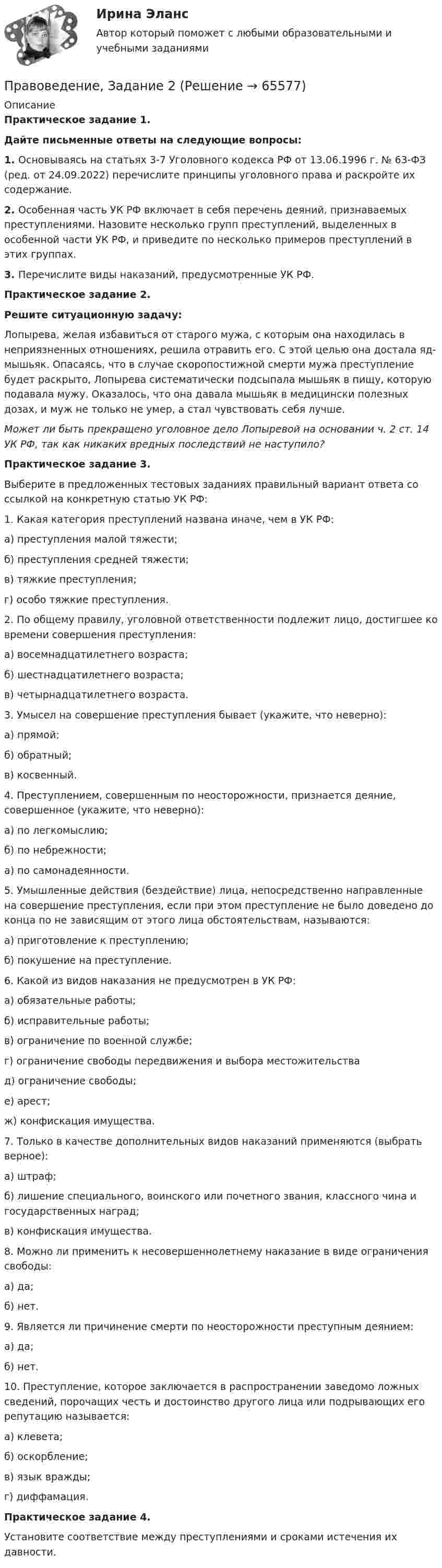     
            Описание
            Практическое задание 1.Дайте письменные ответы на следующие вопросы:1. Основываясь на статьях 3-7 Уголовного кодекса РФ от 13.06.1996 г. № 63-ФЗ (ред. от 24.09.2022) перечислите принципы уголовного права и раскройте их содержание.2. Особенная часть УК РФ включает в себя перечень деяний, признаваемых преступлениями. Назовите несколько групп преступлений, выделенных в особенной части УК РФ, и приведите по несколько примеров преступлений в этих группах.3. Перечислите виды наказаний, предусмотренные УК РФ.Практическое задание 2.Решите ситуационную задачу:Лопырева, желая избавиться от старого мужа, с которым она находилась в неприязненных отношениях, решила отравить его. С этой целью она достала яд-мышьяк. Опасаясь, что в случае скоропостижной смерти мужа преступление будет раскрыто, Лопырева систематически подсыпала мышьяк в пищу, которую подавала мужу. Оказалось, что она давала мышьяк в медицински полезных дозах, и муж не только не умер, а стал чувствовать себя лучше. Может ли быть прекращено уголовное дело Лопыревой на основании ч. 2 ст. 14 УК РФ, так как никаких вредных последствий не наступило? Практическое задание 3.Выберите в предложенных тестовых заданиях правильный вариант ответа со ссылкой на конкретную статью УК РФ:	1. Какая категория преступлений названа иначе, чем в УК РФ:	а) преступления малой тяжести; 	б) преступления средней тяжести; 	в) тяжкие преступления; 	г) особо тяжкие преступления.2. По общему правилу, уголовной ответственности подлежит лицо, достигшее ко времени совершения преступления:	а) восемнадцатилетнего возраста;	б) шестнадцатилетнего возраста;	в) четырнадцатилетнего возраста. 3. Умысел на совершение преступления бывает (укажите, что неверно):	а) прямой;  	б) обратный;	в) косвенный.4. Преступлением, совершенным по неосторожности, признается деяние, совершенное (укажите, что неверно): 	а) по легкомыслию; 	б) по небрежности;	а) по самонадеянности.5. Умышленные действия (бездействие) лица, непосредственно направленные на совершение преступления, если при этом преступление не было доведено до конца по не зависящим от этого лица обстоятельствам, называются:	а) приготовление к преступлению;	б) покушение на преступление.6. Какой из видов наказания не предусмотрен в УК РФ:	а) обязательные работы;	б) исправительные работы;	в) ограничение по военной службе;	г) ограничение свободы передвижения и выбора местожительства	д) ограничение свободы;	е) арест;	ж) конфискация имущества.7. Только в качестве дополнительных видов наказаний применяются (выбрать верное):	а) штраф;	б) лишение специального, воинского или почетного звания, классного чина и государственных наград;	в) конфискация имущества.8. Можно ли применить к несовершеннолетнему наказание в виде ограничения свободы:	а) да;	б) нет.9. Является ли причинение смерти по неосторожности преступным деянием:	а) да;	б) нет.10. Преступление, которое заключается в распространении заведомо ложных сведений, порочащих честь и достоинство другого лица или подрывающих его репутацию называется:	а) клевета;	б) оскорбление;	в) язык вражды;	г) диффамация. Практическое задание 4.Установите соответствие между преступлениями и сроками истечения их давности.   
            
            
            Правоведение  задание 2 Правоведение, Задание 2ПРАВОВЕДЕНИЕ ЗАДАНИЕ 2Правоведение ЗАДАНИЕ 2 , ВАРИАНТ 2 СИБУПКПравоведение Задание 2. Права, свободы и обязанности человека и гражданинаПравоведение Задание 3. Полномочия Президента РФ.Правоведение Задание 6. Прекращение трудового договораПравоведение все задания Правоведение Вступительные Тесты (поступление апель 2023) РосдистантПравоведение для заочников ИРНИТУ Вариант 1Правоведение для заочников ИРНИТУ ВАРИАНТ - 5 Правоведение, Задание 1, ПРАВОВЕДЕНИЕ ЗАДАНИЕ 1Правоведение ЗАДАНИЕ 1 , ВАРИАНТ 2 СИБУПК