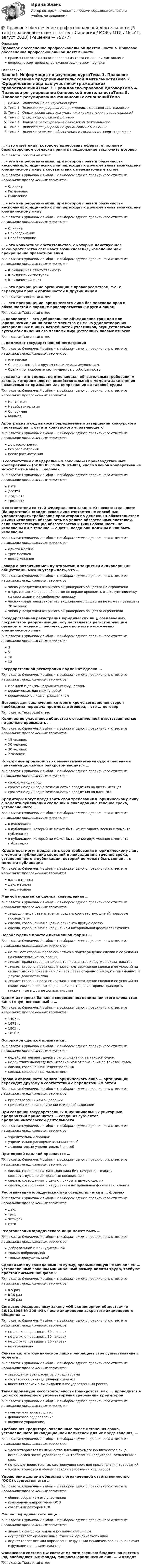      
            Описание
            Правовое обеспечение профессиональной деятельности > Правовое обеспечение профессиональной деятельностиправильные ответы на все вопросы из теста по данной дисциплиневопросы отсортированы в лексикографическом порядке 
            Оглавление
            Важно!. Информация по изучению курсаТема 1. Правовое регулирование предпринимательской деятельностиТема 2. Юридические лица как участники гражданских правоотношенийТема 3. Гражданско-правовой договорТема 4. Правовое регулирование банковской деятельностиТема 5. Правовое регулирование финансовых отношенийТема 6. Право социального обеспечения и социальная защита граждан… - это ответ лица, которому адресована оферта, о полном и безоговорочном согласии принять предложение заключить договор Тип ответа: Текcтовый ответ … – это вид реорганизации, при которой права и обязанности нескольких юридических лиц переходят к другому вновь возникшему юридическому лицу в соответствии с передаточным актом Тип ответа: Одиночный выбор • с выбором одного правильного ответа из нескольких предложенных вариантовСлияниеРазделениеВыделение… – это вид реорганизации, при которой права и обязанности нескольких юридических лиц переходят к другому вновь возникшему юридическому лицуТип ответа: Одиночный выбор • с выбором одного правильного ответа из нескольких предложенных вариантовСлияниеПрисоединениеПреобразование… – это конкретное обстоятельство, с которым действующее законодательство связывает возникновение, изменение или прекращение правоотношений Тип ответа: Одиночный выбор • с выбором одного правильного ответа из нескольких предложенных вариантовЮридическая ответственностьЮридический поступокЮридический факт… – это прекращение организации с правопреемством, т.е. с переходом прав и обязанностей к другим лицам Тип ответа: Текcтовый ответ … – это прекращение юридического лица без перехода прав и обязанностей в порядке правопреемства к другим лицам Тип ответа: Текcтовый ответ … кооператив – это добровольное объединение граждан или юридических лиц на основе членства с целью удовлетворения материальных и иных потребностей участников, осуществляемое путем объединения его членами имущественных паевых взносовТип ответа: Текcтовый ответ … подлежат государственной регистрацииТип ответа: Одиночный выбор • с выбором одного правильного ответа из нескольких предложенных вариантовВсе сделкиСделки с землей и другим недвижимым имуществомСделки по приобретению имущества в собственность… сделка – это сделка, не отвечающая обязательным требованиям закона, которая является недействительной с момента заключения независимо от признания или непризнания ее таковой судомТип ответа: Одиночный выбор • с выбором одного правильного ответа из нескольких предложенных вариантовНичтожнаяНедействительнаяОспоримаяМнимаяАрбитражный суд выносит определение о завершении конкурсного производства … отчета конкурсного управляющегоТип ответа: Одиночный выбор • с выбором одного правильного ответа из нескольких предложенных вариантовдо рассмотрениябез рассмотренияпосле рассмотренияВ соответствии с Федеральным законом «О производственных кооперативах» (от 08.05.1996 № 41-ФЗ), число членов кооператива не может быть менее … человекТип ответа: Одиночный выбор • с выбором одного правильного ответа из нескольких предложенных вариантовпятидесятидвадцатитридцатиВ соответствии со ст. 3 Федерального закона «О несостоятельности (банкротстве)» юридическое лицо считается не способным удовлетворить требования кредиторов по денежным обязательствам и (или) исполнить обязанность по уплате обязательных платежей, если соответствующие обязательства и (или) обязанность не исполнены им в течение … с даты, когда они должны были быть исполненыТип ответа: Одиночный выбор • с выбором одного правильного ответа из нескольких предложенных вариантоводного месяцатрех месяцевшести месяцевГоворя о различиях между открытым и закрытым акционерными обществами, можно утверждать, что … Тип ответа: Одиночный выбор • с выбором одного правильного ответа из нескольких предложенных вариантовчисло учредителей открытого акционерного общества не ограниченооткрытое акционерное общество не вправе проводить открытую подписку на свои акции и их свободную продажучисло учредителей закрытого акционерного общества не может превышать 20 человекчисло учредителей открытого акционерного общества ограниченоГосударственная регистрация юридических лиц, создаваемых посредством реорганизации, осуществляется регистрирующим органом в течение … рабочих дней по месту нахождения юридического лицаТип ответа: Одиночный выбор • с выбором одного правильного ответа из нескольких предложенных вариантов351012Государственной регистрации подлежат сделки …Тип ответа: Одиночный выбор • с выбором одного правильного ответа из нескольких предложенных вариантовс землей и другим недвижимым имуществомюридических лиц между собойюридического лица с гражданиномДоговор, для заключения которого кроме соглашения сторон необходима передача предмета договора, – это … договорТип ответа: Текcтовый ответ Количество участников общества с ограниченной ответственностью не должно превышать … Тип ответа: Одиночный выбор • с выбором одного правильного ответа из нескольких предложенных вариантов15 человек50 человек30 человек7 человекКонкурсное производство с момента вынесения судом решения о признании должника банкротом вводится …Тип ответа: Одиночный выбор • с выбором одного правильного ответа из нескольких предложенных вариантовсроком на один годсроком на один год с возможностью продления на шесть месяцевсроком на один год с возможностью продления на один годКредиторы могут предъявить свои требования к юридическому лицу с момента публикации сведений о ликвидации в течение срока, установленного …Тип ответа: Одиночный выбор • с выбором одного правильного ответа из нескольких предложенных вариантовв публикациив публикации, который не может быть менее одного месяца с момента публикациив публикации, который не может быть менее двух месяцев с момента публикацииКредиторы могут предъявить свои требования к юридическому лицу с момента публикации сведений о ликвидации в течение срока, установленного в публикации, который не может быть менее … с момента публикацииТип ответа: Одиночный выбор • с выбором одного правильного ответа из нескольких предложенных вариантоводного месяцадвух месяцевтрех месяцевМнимой признается сделка, совершенная …Тип ответа: Одиночный выбор • с выбором одного правильного ответа из нескольких предложенных вариантовлишь для вида без намерения создать соответствующие ей правовые последствиясделка, совершенная с целью прикрыть другую сделкусделка, совершенная с нарушением нотариальной формы заключенияНесоблюдение простой письменной формы …Тип ответа: Одиночный выбор • с выбором одного правильного ответа из нескольких предложенных вариантовне лишает стороны права ссылаться в подтверждение сделки и ее условий на свидетельские показаниялишает права стороны приводить письменные и другие доказательствалишает стороны права ссылаться в подтверждение сделки и ее условий на свидетельские показания и лишает права стороны приводить письменные и другие доказательствалишает стороны права ссылаться в подтверждение сделки и ее условий на свидетельские показания, но не лишает права стороны приводить письменные и другие доказательстваОдним из первых банков в современном понимании этого слова стал Банк Генуи, основанный в …Тип ответа: Одиночный выбор • с выбором одного правильного ответа из нескольких предложенных вариантов1407 г. 1678 г.1805 г.1850 г.Оспоримой сделкой признается …Тип ответа: Одиночный выбор • с выбором одного правильного ответа из нескольких предложенных вариантовнедействительная сделка в силу признания ее таковой судомнедействительная сделка, независимая от признания ее таковой судомсделка, совершенная недееспособнымсделка, совершенная малолетнимПрава и обязанности одного юридического лица … организации переходят другому в соответствии с передаточным актомТип ответа: Одиночный выбор • с выбором одного правильного ответа из нескольких предложенных вариантовпри разделении или выделениипри слиянии, присоединении или преобразованииПри создании государственных и муниципальных унитарных предприятий применяется … создания субъектов предпринимательской деятельностиТип ответа: Одиночный выбор • с выбором одного правильного ответа из нескольких предложенных вариантовучредительный порядокучредительно-распорядительный способ дозволительно-учредительный способПритворной сделкой признается …Тип ответа: Одиночный выбор • с выбором одного правильного ответа из нескольких предложенных вариантовсделка, совершенная лишь для вида без намерения создать соответствующие ей правовые последствиясделка, совершенная с целью прикрыть другую сделкусделка, совершенная с нарушением нотариальной формы заключенияРеорганизация юридических лиц осуществляется в … формахТип ответа: Одиночный выбор • с выбором одного правильного ответа из нескольких предложенных вариантовдвухтрехчетырехпятиРеорганизация юридического лица может быть … Тип ответа: Одиночный выбор • с выбором одного правильного ответа из нескольких предложенных вариантовдобровольной и принудительнойтолько добровольнойтолько принудительнойСделки между гражданами на сумму, превышающую не менее чем … установленный законом минимальный размер оплаты труда, требуют простой письменной формыТип ответа: Одиночный выбор • с выбором одного правильного ответа из нескольких предложенных вариантовв 5 разв 10 разв 20 разСогласно Федеральному закону «Об акционерном обществе» (от 26.12.1995 № 208-ФЗ), число акционеров закрытого акционерного общества … Тип ответа: Одиночный выбор • с выбором одного правильного ответа из нескольких предложенных вариантовне должно превышать 50 человекне должно превышать 30 человекне должно превышать 20 человекне ограниченоСчитается, что юридическое лицо прекращает свое существование с момента …Тип ответа: Одиночный выбор • с выбором одного правильного ответа из нескольких предложенных вариантовзавершения всех расчетов с кредиторамисоставления ликвидационного балансавнесения записи о ликвидации в государственный реестрТакая процедура несостоятельности (банкротств, как …, проводится в целях соразмерного удовлетворения требований кредиторовТип ответа: Одиночный выбор • с выбором одного правильного ответа из нескольких предложенных вариантовконкурсное производствофинансовое оздоровлениевнешнее управлениеТребования кредитора, заявленные после истечения срока, установленного ликвидационной комиссией для их предъявления, …Тип ответа: Одиночный выбор • с выбором одного правильного ответа из нескольких предложенных вариантовудовлетворяются из имущества ликвидируемого юридического лица, оставшегося после удовлетворения требований кредиторов, заявленных в срокне удовлетворяются, так как пропущен срок для предъявления требованийудовлетворяются в общем порядке требований кредиторовУправление делами общества с ограниченной ответственностью (ООО) осуществляется …Тип ответа: Одиночный выбор • с выбором одного правильного ответа из нескольких предложенных вариантовобщим собранием его участников генеральным директором ОООсоветом директоров ОООФилиал юридического лица …Тип ответа: Одиночный выбор • с выбором одного правильного ответа из нескольких предложенных вариантовявляется самостоятельным юридическим лицомосуществляет ограниченные функции юридического лицаосуществляет все или определенные функции юридического лица, включая и функции представительстваФинансовая система РФ состоит из пяти звеньев: бюджетная система РФ, внебюджетные фонды, финансы юридических лиц, … и кредит Тип ответа: Текcтовый ответ   
            
            
            💯 Правовое обеспечение профессиональной деятельности [6 тем] (ответы на тест Синергия / МОИ / МТИ / МосАП, сентябрь 2023)💯 Правовое обеспечение профессиональной деятельности [6 тем] (правильные ответы на тест Синергия / МОИ / МТИ / МосАП, август 2023)Правовое обеспечение профессиональной деятельности (вариант 20, СибГУПС)Правовое обеспечение профессиональной деятельности (ДО, СпДО)Правовое обеспечение профессиональной деятельности (ДО, СпДО)Правовое обеспечение профессиональной деятельности (ДО, СпДО)Правовое обеспечение профессиональной деятельности (ДО, СпДО)Правовое обеспечение государственного и муниципального управления (тест с ответами Синергия/МОИ/ МТИ)Правовое обеспечение государственного и муниципального управления (тест с ответами Синергия/МОИ/ МТИ /МОСАП)Правовое обеспечение и государственное регулирование инвестиционной деятельности в РФПравовое обеспечение национальной инновационной системы включает …Правовое обеспечение профессиональной деятельностиПравовое обеспечение профессиональной деятельности 4к2с. Итоговый тест. (КСУ)💯 Правовое обеспечение профессиональной деятельности [5 тем] (ответы на тест Синергия / МТИ / МосАП, май 2023)