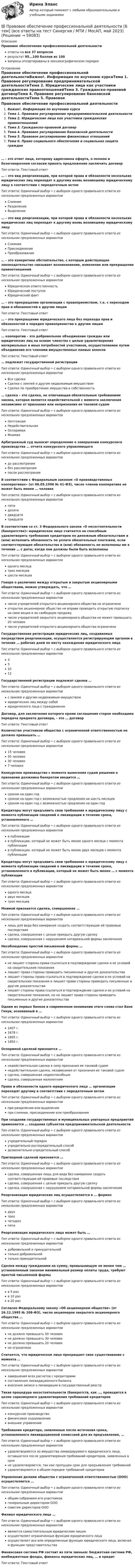      
            Описание
            Правовое обеспечение профессиональной деятельностиответы на все 37 вопросоврезультат 95...100 баллов из 100вопросы отсортированы в лексикографическом порядке 
            Оглавление
            Правовое обеспечение профессиональной деятельностиВажно!. Информация по изучению курсаТема 1. Правовое регулирование предпринимательской деятельностиТема 2. Юридические лица как участники гражданских правоотношенийТема 3. Гражданско-правовой договорТема 4. Правовое регулирование банковской деятельностиТема 5. Правовое регулирование финансовых отношенийТема 6. Право социального обеспечения и социальная защита граждан… - это ответ лица, которому адресована оферта, о полном и безоговорочном согласии принять предложение заключить договор Тип ответа: Текcтовый ответ … – это вид реорганизации, при которой права и обязанности нескольких юридических лиц переходят к другому вновь возникшему юридическому лицу в соответствии с передаточным актом Тип ответа: Одиночный выбор • с выбором одного правильного ответа из нескольких предложенных вариантовСлияниеРазделениеВыделение… – это вид реорганизации, при которой права и обязанности нескольких юридических лиц переходят к другому вновь возникшему юридическому лицуТип ответа: Одиночный выбор • с выбором одного правильного ответа из нескольких предложенных вариантовСлияниеПрисоединениеПреобразование… – это конкретное обстоятельство, с которым действующее законодательство связывает возникновение, изменение или прекращение правоотношений Тип ответа: Одиночный выбор • с выбором одного правильного ответа из нескольких предложенных вариантовЮридическая ответственностьЮридический поступокЮридический факт… – это прекращение организации с правопреемством, т.е. с переходом прав и обязанностей к другим лицам Тип ответа: Текcтовый ответ … – это прекращение юридического лица без перехода прав и обязанностей в порядке правопреемства к другим лицам Тип ответа: Текcтовый ответ … кооператив – это добровольное объединение граждан или юридических лиц на основе членства с целью удовлетворения материальных и иных потребностей участников, осуществляемое путем объединения его членами имущественных паевых взносовТип ответа: Текcтовый ответ … подлежат государственной регистрацииТип ответа: Одиночный выбор • с выбором одного правильного ответа из нескольких предложенных вариантовВсе сделкиСделки с землей и другим недвижимым имуществомСделки по приобретению имущества в собственность… сделка – это сделка, не отвечающая обязательным требованиям закона, которая является недействительной с момента заключения независимо от признания или непризнания ее таковой судомТип ответа: Одиночный выбор • с выбором одного правильного ответа из нескольких предложенных вариантовНичтожнаяНедействительнаяОспоримаяМнимаяАрбитражный суд выносит определение о завершении конкурсного производства … отчета конкурсного управляющегоТип ответа: Одиночный выбор • с выбором одного правильного ответа из нескольких предложенных вариантовдо рассмотрениябез рассмотренияпосле рассмотренияВ соответствии с Федеральным законом «О производственных кооперативах» (от 08.05.1996 № 41-ФЗ), число членов кооператива не может быть менее … человекТип ответа: Одиночный выбор • с выбором одного правильного ответа из нескольких предложенных вариантовпятидесятидвадцатитридцатиВ соответствии со ст. 3 Федерального закона «О несостоятельности (банкротстве)» юридическое лицо считается не способным удовлетворить требования кредиторов по денежным обязательствам и (или) исполнить обязанность по уплате обязательных платежей, если соответствующие обязательства и (или) обязанность не исполнены им в течение … с даты, когда они должны были быть исполненыТип ответа: Одиночный выбор • с выбором одного правильного ответа из нескольких предложенных вариантоводного месяцатрех месяцевшести месяцевГоворя о различиях между открытым и закрытым акционерными обществами, можно утверждать, что … Тип ответа: Одиночный выбор • с выбором одного правильного ответа из нескольких предложенных вариантовчисло учредителей открытого акционерного общества не ограниченооткрытое акционерное общество не вправе проводить открытую подписку на свои акции и их свободную продажучисло учредителей закрытого акционерного общества не может превышать 20 человекчисло учредителей открытого акционерного общества ограниченоГосударственная регистрация юридических лиц, создаваемых посредством реорганизации, осуществляется регистрирующим органом в течение … рабочих дней по месту нахождения юридического лицаТип ответа: Одиночный выбор • с выбором одного правильного ответа из нескольких предложенных вариантов351012Государственной регистрации подлежат сделки …Тип ответа: Одиночный выбор • с выбором одного правильного ответа из нескольких предложенных вариантовс землей и другим недвижимым имуществомюридических лиц между собойюридического лица с гражданиномДоговор, для заключения которого кроме соглашения сторон необходима передача предмета договора, – это … договорТип ответа: Текcтовый ответ Количество участников общества с ограниченной ответственностью не должно превышать … Тип ответа: Одиночный выбор • с выбором одного правильного ответа из нескольких предложенных вариантов15 человек50 человек30 человек7 человекКонкурсное производство с момента вынесения судом решения о признании должника банкротом вводится …Тип ответа: Одиночный выбор • с выбором одного правильного ответа из нескольких предложенных вариантовсроком на один годсроком на один год с возможностью продления на шесть месяцевсроком на один год с возможностью продления на один годКредиторы могут предъявить свои требования к юридическому лицу с момента публикации сведений о ликвидации в течение срока, установленного …Тип ответа: Одиночный выбор • с выбором одного правильного ответа из нескольких предложенных вариантовв публикациив публикации, который не может быть менее одного месяца с момента публикациив публикации, который не может быть менее двух месяцев с момента публикацииКредиторы могут предъявить свои требования к юридическому лицу с момента публикации сведений о ликвидации в течение срока, установленного в публикации, который не может быть менее … с момента публикацииТип ответа: Одиночный выбор • с выбором одного правильного ответа из нескольких предложенных вариантоводного месяцадвух месяцевтрех месяцевМнимой признается сделка, совершенная …Тип ответа: Одиночный выбор • с выбором одного правильного ответа из нескольких предложенных вариантовлишь для вида без намерения создать соответствующие ей правовые последствиясделка, совершенная с целью прикрыть другую сделкусделка, совершенная с нарушением нотариальной формы заключенияНесоблюдение простой письменной формы …Тип ответа: Одиночный выбор • с выбором одного правильного ответа из нескольких предложенных вариантовне лишает стороны права ссылаться в подтверждение сделки и ее условий на свидетельские показаниялишает права стороны приводить письменные и другие доказательствалишает стороны права ссылаться в подтверждение сделки и ее условий на свидетельские показания и лишает права стороны приводить письменные и другие доказательствалишает стороны права ссылаться в подтверждение сделки и ее условий на свидетельские показания, но не лишает права стороны приводить письменные и другие доказательстваОдним из первых банков в современном понимании этого слова стал Банк Генуи, основанный в …Тип ответа: Одиночный выбор • с выбором одного правильного ответа из нескольких предложенных вариантов1407 г. 1678 г.1805 г.1850 г.Оспоримой сделкой признается …Тип ответа: Одиночный выбор • с выбором одного правильного ответа из нескольких предложенных вариантовнедействительная сделка в силу признания ее таковой судомнедействительная сделка, независимая от признания ее таковой судомсделка, совершенная недееспособнымсделка, совершенная малолетнимПрава и обязанности одного юридического лица … организации переходят другому в соответствии с передаточным актомТип ответа: Одиночный выбор • с выбором одного правильного ответа из нескольких предложенных вариантовпри разделении или выделениипри слиянии, присоединении или преобразованииПри создании государственных и муниципальных унитарных предприятий применяется … создания субъектов предпринимательской деятельностиТип ответа: Одиночный выбор • с выбором одного правильного ответа из нескольких предложенных вариантовучредительный порядокучредительно-распорядительный способ дозволительно-учредительный способПритворной сделкой признается …Тип ответа: Одиночный выбор • с выбором одного правильного ответа из нескольких предложенных вариантовсделка, совершенная лишь для вида без намерения создать соответствующие ей правовые последствиясделка, совершенная с целью прикрыть другую сделкусделка, совершенная с нарушением нотариальной формы заключенияРеорганизация юридических лиц осуществляется в … формахТип ответа: Одиночный выбор • с выбором одного правильного ответа из нескольких предложенных вариантовдвухтрехчетырехпятиРеорганизация юридического лица может быть … Тип ответа: Одиночный выбор • с выбором одного правильного ответа из нескольких предложенных вариантовдобровольной и принудительнойтолько добровольнойтолько принудительнойСделки между гражданами на сумму, превышающую не менее чем … установленный законом минимальный размер оплаты труда, требуют простой письменной формыТип ответа: Одиночный выбор • с выбором одного правильного ответа из нескольких предложенных вариантовв 5 разв 10 разв 20 разСогласно Федеральному закону «Об акционерном обществе» (от 26.12.1995 № 208-ФЗ), число акционеров закрытого акционерного общества … Тип ответа: Одиночный выбор • с выбором одного правильного ответа из нескольких предложенных вариантовне должно превышать 50 человекне должно превышать 30 человекне должно превышать 20 человекне ограниченоСчитается, что юридическое лицо прекращает свое существование с момента …Тип ответа: Одиночный выбор • с выбором одного правильного ответа из нескольких предложенных вариантовзавершения всех расчетов с кредиторамисоставления ликвидационного балансавнесения записи о ликвидации в государственный реестрТакая процедура несостоятельности (банкротств, как …, проводится в целях соразмерного удовлетворения требований кредиторовТип ответа: Одиночный выбор • с выбором одного правильного ответа из нескольких предложенных вариантовконкурсное производствофинансовое оздоровлениевнешнее управлениеТребования кредитора, заявленные после истечения срока, установленного ликвидационной комиссией для их предъявления, …Тип ответа: Одиночный выбор • с выбором одного правильного ответа из нескольких предложенных вариантовудовлетворяются из имущества ликвидируемого юридического лица, оставшегося после удовлетворения требований кредиторов, заявленных в срокне удовлетворяются, так как пропущен срок для предъявления требованийудовлетворяются в общем порядке требований кредиторовУправление делами общества с ограниченной ответственностью (ООО) осуществляется …Тип ответа: Одиночный выбор • с выбором одного правильного ответа из нескольких предложенных вариантовобщим собранием его участников генеральным директором ОООсоветом директоров ОООФилиал юридического лица …Тип ответа: Одиночный выбор • с выбором одного правильного ответа из нескольких предложенных вариантовявляется самостоятельным юридическим лицомосуществляет ограниченные функции юридического лицаосуществляет все или определенные функции юридического лица, включая и функции представительстваФинансовая система РФ состоит из пяти звеньев: бюджетная система РФ, внебюджетные фонды, финансы юридических лиц, … и кредит Тип ответа: Текcтовый ответ   
            
            
            💯 Правовое обеспечение профессиональной деятельности [5 тем] (ответы на тест Синергия / МТИ / МосАП, май 2023)💯 Правовое обеспечение профессиональной деятельности [6 тем] (все ответы на тест Синергия / МТИ / МосАП, май 2023)💯 Правовое обеспечение профессиональной деятельности [6 тем] (ответы на тест Синергия / МОИ / МТИ / МосАП, сентябрь 2023)💯 Правовое обеспечение профессиональной деятельности [6 тем] (правильные ответы на тест Синергия / МОИ / МТИ / МосАП, август 2023)Правовое обеспечение профессиональной деятельности (вариант 20, СибГУПС)Правовое обеспечение профессиональной деятельности (ДО, СпДО)Правовое обеспечение профессиональной деятельности (ДО, СпДО)💯 Правовое обеспечение государственного и муниципального управления.м (правильные ответы на тест Синергия / МОИ / МТИ / МосАП)Правовое обеспечение государственного и муниципального управления. СПО МПФУ Синергия - 2022Правовое обеспечение государственного и муниципального управления (тест с ответами Синергия/МОИ/ МТИ)Правовое обеспечение государственного и муниципального управления (тест с ответами Синергия/МОИ/ МТИ /МОСАП)Правовое обеспечение и государственное регулирование инвестиционной деятельности в РФПравовое обеспечение национальной инновационной системы включает …Правовое обеспечение профессиональной деятельности