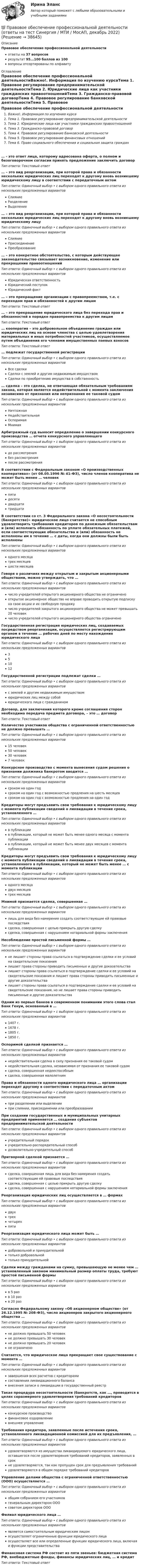      
          Описание
          Правовое обеспечение профессиональной деятельностиответы на 37 вопросоврезультат 95...100 баллов из 100вопросы отсортированы по алфавиту 
          Оглавление
          Правовое обеспечение профессиональной деятельностиВажно!. Информация по изучению курсаТема 1. Правовое регулирование предпринимательской деятельностиТема 2. Юридические лица как участники гражданских правоотношенийТема 3. Гражданско-правовой договорТема 4. Правовое регулирование банковской деятельностиТема 5. Правовое регулирование финансовых отношенийТема 6. Право социального обеспечения и социальная защита граждан… - это ответ лица, которому адресована оферта, о полном и безоговорочном согласии принять предложение заключить договор Тип ответа: Текcтовый ответ … – это вид реорганизации, при которой права и обязанности нескольких юридических лиц переходят к другому вновь возникшему юридическому лицу в соответствии с передаточным актом Тип ответа: Одиночный выбор • с выбором одного правильного ответа из нескольких предложенных вариантовСлияниеРазделениеВыделение… – это вид реорганизации, при которой права и обязанности нескольких юридических лиц переходят к другому вновь возникшему юридическому лицуТип ответа: Одиночный выбор • с выбором одного правильного ответа из нескольких предложенных вариантовСлияниеПрисоединениеПреобразование… – это конкретное обстоятельство, с которым действующее законодательство связывает возникновение, изменение или прекращение правоотношений Тип ответа: Одиночный выбор • с выбором одного правильного ответа из нескольких предложенных вариантовЮридическая ответственностьЮридический поступокЮридический факт… – это прекращение организации с правопреемством, т.е. с переходом прав и обязанностей к другим лицам Тип ответа: Текcтовый ответ … – это прекращение юридического лица без перехода прав и обязанностей в порядке правопреемства к другим лицам Тип ответа: Текcтовый ответ … кооператив – это добровольное объединение граждан или юридических лиц на основе членства с целью удовлетворения материальных и иных потребностей участников, осуществляемое путем объединения его членами имущественных паевых взносовТип ответа: Текcтовый ответ … подлежат государственной регистрацииТип ответа: Одиночный выбор • с выбором одного правильного ответа из нескольких предложенных вариантовВсе сделкиСделки с землей и другим недвижимым имуществомСделки по приобретению имущества в собственность… сделка – это сделка, не отвечающая обязательным требованиям закона, которая является недействительной с момента заключения независимо от признания или непризнания ее таковой судомТип ответа: Одиночный выбор • с выбором одного правильного ответа из нескольких предложенных вариантовНичтожнаяНедействительнаяОспоримаяМнимаяАрбитражный суд выносит определение о завершении конкурсного производства … отчета конкурсного управляющегоТип ответа: Одиночный выбор • с выбором одного правильного ответа из нескольких предложенных вариантовдо рассмотрениябез рассмотренияпосле рассмотренияВ соответствии с Федеральным законом «О производственных кооперативах» (от 08.05.1996 № 41-ФЗ), число членов кооператива не может быть менее … человекТип ответа: Одиночный выбор • с выбором одного правильного ответа из нескольких предложенных вариантовпятидесятидвадцатитридцатиВ соответствии со ст. 3 Федерального закона «О несостоятельности (банкротстве)» юридическое лицо считается не способным удовлетворить требования кредиторов по денежным обязательствам и (или) исполнить обязанность по уплате обязательных платежей, если соответствующие обязательства и (или) обязанность не исполнены им в течение … с даты, когда они должны были быть исполненыТип ответа: Одиночный выбор • с выбором одного правильного ответа из нескольких предложенных вариантоводного месяцатрех месяцевшести месяцевГоворя о различиях между открытым и закрытым акционерными обществами, можно утверждать, что … Тип ответа: Одиночный выбор • с выбором одного правильного ответа из нескольких предложенных вариантовчисло учредителей открытого акционерного общества не ограниченооткрытое акционерное общество не вправе проводить открытую подписку на свои акции и их свободную продажучисло учредителей закрытого акционерного общества не может превышать 20 человекчисло учредителей открытого акционерного общества ограниченоГосударственная регистрация юридических лиц, создаваемых посредством реорганизации, осуществляется регистрирующим органом в течение … рабочих дней по месту нахождения юридического лицаТип ответа: Одиночный выбор • с выбором одного правильного ответа из нескольких предложенных вариантов351012Государственной регистрации подлежат сделки …Тип ответа: Одиночный выбор • с выбором одного правильного ответа из нескольких предложенных вариантовс землей и другим недвижимым имуществомюридических лиц между собойюридического лица с гражданиномДоговор, для заключения которого кроме соглашения сторон необходима передача предмета договора, – это … договорТип ответа: Текcтовый ответ Количество участников общества с ограниченной ответственностью не должно превышать … Тип ответа: Одиночный выбор • с выбором одного правильного ответа из нескольких предложенных вариантов15 человек50 человек30 человек7 человекКонкурсное производство с момента вынесения судом решения о признании должника банкротом вводится …Тип ответа: Одиночный выбор • с выбором одного правильного ответа из нескольких предложенных вариантовсроком на один годсроком на один год с возможностью продления на шесть месяцевсроком на один год с возможностью продления на один годКредиторы могут предъявить свои требования к юридическому лицу с момента публикации сведений о ликвидации в течение срока, установленного …Тип ответа: Одиночный выбор • с выбором одного правильного ответа из нескольких предложенных вариантовв публикациив публикации, который не может быть менее одного месяца с момента публикациив публикации, который не может быть менее двух месяцев с момента публикацииКредиторы могут предъявить свои требования к юридическому лицу с момента публикации сведений о ликвидации в течение срока, установленного в публикации, который не может быть менее … с момента публикацииТип ответа: Одиночный выбор • с выбором одного правильного ответа из нескольких предложенных вариантоводного месяцадвух месяцевтрех месяцевМнимой признается сделка, совершенная …Тип ответа: Одиночный выбор • с выбором одного правильного ответа из нескольких предложенных вариантовлишь для вида без намерения создать соответствующие ей правовые последствиясделка, совершенная с целью прикрыть другую сделкусделка, совершенная с нарушением нотариальной формы заключенияНесоблюдение простой письменной формы …Тип ответа: Одиночный выбор • с выбором одного правильного ответа из нескольких предложенных вариантовне лишает стороны права ссылаться в подтверждение сделки и ее условий на свидетельские показаниялишает права стороны приводить письменные и другие доказательствалишает стороны права ссылаться в подтверждение сделки и ее условий на свидетельские показания и лишает права стороны приводить письменные и другие доказательствалишает стороны права ссылаться в подтверждение сделки и ее условий на свидетельские показания, но не лишает права стороны приводить письменные и другие доказательстваОдним из первых банков в современном понимании этого слова стал Банк Генуи, основанный в …Тип ответа: Одиночный выбор • с выбором одного правильного ответа из нескольких предложенных вариантов1407 г. 1678 г.1805 г.1850 г.Оспоримой сделкой признается …Тип ответа: Одиночный выбор • с выбором одного правильного ответа из нескольких предложенных вариантовнедействительная сделка в силу признания ее таковой судомнедействительная сделка, независимая от признания ее таковой судомсделка, совершенная недееспособнымсделка, совершенная малолетнимПрава и обязанности одного юридического лица … организации переходят другому в соответствии с передаточным актомТип ответа: Одиночный выбор • с выбором одного правильного ответа из нескольких предложенных вариантовпри разделении или выделениипри слиянии, присоединении или преобразованииПри создании государственных и муниципальных унитарных предприятий применяется … создания субъектов предпринимательской деятельностиТип ответа: Одиночный выбор • с выбором одного правильного ответа из нескольких предложенных вариантовучредительный порядокучредительно-распорядительный способ дозволительно-учредительный способПритворной сделкой признается …Тип ответа: Одиночный выбор • с выбором одного правильного ответа из нескольких предложенных вариантовсделка, совершенная лишь для вида без намерения создать соответствующие ей правовые последствиясделка, совершенная с целью прикрыть другую сделкусделка, совершенная с нарушением нотариальной формы заключенияРеорганизация юридических лиц осуществляется в … формахТип ответа: Одиночный выбор • с выбором одного правильного ответа из нескольких предложенных вариантовдвухтрехчетырехпятиРеорганизация юридического лица может быть … Тип ответа: Одиночный выбор • с выбором одного правильного ответа из нескольких предложенных вариантовдобровольной и принудительнойтолько добровольнойтолько принудительнойСделки между гражданами на сумму, превышающую не менее чем … установленный законом минимальный размер оплаты труда, требуют простой письменной формыТип ответа: Одиночный выбор • с выбором одного правильного ответа из нескольких предложенных вариантовв 5 разв 10 разв 20 разСогласно Федеральному закону «Об акционерном обществе» (от 26.12.1995 № 208-ФЗ), число акционеров закрытого акционерного общества … Тип ответа: Одиночный выбор • с выбором одного правильного ответа из нескольких предложенных вариантовне должно превышать 50 человекне должно превышать 30 человекне должно превышать 20 человекне ограниченоСчитается, что юридическое лицо прекращает свое существование с момента …Тип ответа: Одиночный выбор • с выбором одного правильного ответа из нескольких предложенных вариантовзавершения всех расчетов с кредиторамисоставления ликвидационного балансавнесения записи о ликвидации в государственный реестрТакая процедура несостоятельности (банкротств, как …, проводится в целях соразмерного удовлетворения требований кредиторовТип ответа: Одиночный выбор • с выбором одного правильного ответа из нескольких предложенных вариантовконкурсное производствофинансовое оздоровлениевнешнее управлениеТребования кредитора, заявленные после истечения срока, установленного ликвидационной комиссией для их предъявления, …Тип ответа: Одиночный выбор • с выбором одного правильного ответа из нескольких предложенных вариантовудовлетворяются из имущества ликвидируемого юридического лица, оставшегося после удовлетворения требований кредиторов, заявленных в срокне удовлетворяются, так как пропущен срок для предъявления требованийудовлетворяются в общем порядке требований кредиторовУправление делами общества с ограниченной ответственностью (ООО) осуществляется …Тип ответа: Одиночный выбор • с выбором одного правильного ответа из нескольких предложенных вариантовобщим собранием его участников генеральным директором ОООсоветом директоров ОООФилиал юридического лица …Тип ответа: Одиночный выбор • с выбором одного правильного ответа из нескольких предложенных вариантовявляется самостоятельным юридическим лицомосуществляет ограниченные функции юридического лицаосуществляет все или определенные функции юридического лица, включая и функции представительстваФинансовая система РФ состоит из пяти звеньев: бюджетная система РФ, внебюджетные фонды, финансы юридических лиц, … и кредит Тип ответа: Текcтовый ответ  
            
            
            💯 Правовое обеспечение профессиональной деятельности (ответы на тест Синергия / МОИ / МТИ / МосАП, ноябрь 2023)💯 Правовое обеспечение профессиональной деятельности (ответы на тест Синергия / МТИ / МосАП, декабрь 2022)Правовое обеспечение профессиональной деятельности (ПДО)Правовое обеспечение профессиональной деятельности (ПДО)Правовое обеспечение профессиональной деятельности (ПДО)Правовое обеспечение профессиональной деятельности (ПДО)Правовое обеспечение профессиональной деятельности (ПДО)Правовое обеспечение профессиональной деятельности Итоговое тестирование НСПКПравовое обеспечение профессиональной деятельности КОМПЛЕКСПравовое обеспечение профессиональной деятельности КОМПЛЕКСПравовое обеспечение профессиональной деятельности  Комплексное задание НСПКПравовое обеспечение профессиональной деятельности Комплексное задание  НСПКПравовое обеспечение профессиональной деятельности Комплексное задание НСПКПравовое обеспечение профессиональной деятельности Комплексное задание НСПК