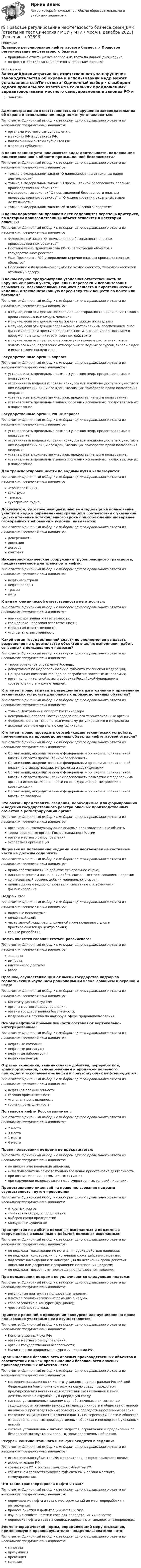      
            Описание
            Правовое регулирование нефтегазового бизнеса > Правовое регулирование нефтегазового бизнесаправильные ответы на все вопросы из теста по данной дисциплиневопросы отсортированы в лексикографическом порядке 
            Оглавление
            ЗанятиеАдминистративная ответственность за нарушения законодательства об охране и использовании недр может устанавливаться:Тип ответа: Одиночный выбор • с выбором одного правильного ответа из нескольких предложенных вариантоворганами местного самоуправления;в законах РФ и субъектов РФ;подзаконными актами субъектов РФ;в законах субъектов.В каких законах устанавливаются виды деятельности, подлежащие лицензированию в области промышленной безопасности?Тип ответа: Одиночный выбор • с выбором одного правильного ответа из нескольких предложенных вариантовтолько в Федеральном законе О лицензировании отдельных видов деятельноститолько в Федеральном законе О промышленной безопасности опасных производственных объектовв федеральных законах О промышленной безопасности опасных производственных объектов и О лицензировании отдельных видов деятельноститолько в Федеральном законе об экологической экспертизеВ каком нормативном правовом акте содержится перечень критериев, по которым производственный объект относится к категории опасных:Тип ответа: Одиночный выбор • с выбором одного правильного ответа из нескольких предложенных вариантовФедеральный закон О промышленной безопасности опасных производственных объектовПостановление Правительства РФ О регистрации объектов в государственном реестреУказ Президента Об утверждении перечня опасных производственных объектовПоложение о Федеральной службе по экологическому, технологическому и атомному надзору.В каком случае предусмотрена уголовная ответственность за нарушение правил учета, хранения, перевозки и использования взрывчатых, легковоспламеняющихся веществ и пиротехнических изделий, а также незаконную пересылку этих веществ по почте или багажом?Тип ответа: Одиночный выбор • с выбором одного правильного ответа из нескольких предложенных вариантовв случае, если эти деяния повлекли по неосторожности причинение тяжкого вреда здоровью или смерть человекав случае, если эти деяния могли повлечь тяжкие последствияв случае, если эти деяния сопряжены с материальным обеспечением либо финансированием преступной деятельности, а равно использованием в вооруженном конфликте или военных действияхв случае, если это повлекло массовое уничтожение растительного или животного мира, отравление атмосферы или водных ресурсов, гибель людей и иные тяжкие последствия.Государственные органы вправе:Тип ответа: Одиночный выбор • с выбором одного правильного ответа из нескольких предложенных вариантовустанавливать предельные размеры участков недр, предоставляемые в пользование;ограничивать вопреки условиям конкурса или аукциона доступа к участию в них юридических лиц и граждан, желающих приобрести право пользования недрами;устанавливать количество участков, предоставляемых в пользование;устанавливать предельные запасы полезных ископаемых, предоставляемых в пользование.Государственные органы РФ не вправе:Тип ответа: Одиночный выбор • с выбором одного правильного ответа из нескольких предложенных вариантовустанавливать предельные размеры участков недр, предоставляемые в пользование;ограничивать вопреки условиям конкурса или аукциона доступа к участию в них юридических лиц и граждан, желающих приобрести право пользования недрами;устанавливать количество участков, предоставляемых в пользование;устанавливать предельные запасы полезных ископаемых, предоставляемых в пользование.Для транспортировки нефти по водным путям используются:Тип ответа: Одиночный выбор • с выбором одного правильного ответа из нескольких предложенных вариантов«транспортники»;сухогрузытанкерысухогрузное судно.,Документом, удостоверяющим право ее владельца на пользование участком недр в определенных границах в соответствии с указанной целью в течение установленного срока при соблюдении им заранее оговоренных требований и условий, называется:Тип ответа: Одиночный выбор • с выбором одного правильного ответа из нескольких предложенных вариантовдоверенностьлицензиядоговорконтрактИнженерно-технические сооружения трубопроводного транспорта, предназначенное для транспорта нефти:Тип ответа: Одиночный выбор • с выбором одного правильного ответа из нескольких предложенных вариантовнефтьмагистралинефтепроводытрассыпутиК видам юридической ответственности не относятся:Тип ответа: Одиночный выбор • с выбором одного правильного ответа из нескольких предложенных вариантовадминистративная ответственность;гражданско - правовая ответственность;моральная ответственность;уголовная ответственность.Какой орган государственной власти не уполномочен выдавать разрешения на строительство объектов в целях выполнения работ, связанных с пользованием недрами?Тип ответа: Одиночный выбор • с выбором одного правильного ответа из нескольких предложенных вариантовтерриториальное управление Роснедр;департамент по недропользованию субъекта Российской Федерации;Центральная комиссия Роснедр по разработке полезных ископаемых;орган исполнительной власти субъекта Российской Федерации в соответствии с его компетенцией.Кто имеет право выдавать разрешения на изготовление и применение технических устройств для опасных производственных объектов?Тип ответа: Одиночный выбор • с выбором одного правильного ответа из нескольких предложенных вариантовтолько Центральный аппарат Ростехнадзорацентральный аппарат Ростехнадзора или его территориальные органыФедеральное агентство по техническому регулированию и метрологииаккредитованные органы по сертификации.Кто имеет право проводить сертификацию технических устройств, применяемых на производственных объектах нефтегазовой отрасли?Тип ответа: Одиночный выбор • с выбором одного правильного ответа из нескольких предложенных вариантовОрганизации, аккредитованные федеральным органом исполнительной власти в области промышленной безопасностиОрганизации, аккредитованные федеральным органом исполнительной власти по стандартизации, метрологии и сертификацииОрганизации, аккредитованные федеральным органом исполнительной власти в области промышленной безопасности совместно с федеральным органом исполнительной власти по стандартизации, метрологии и сертификацииОрганизации, аккредитованные федеральным органом исполнительной власти по экологииКто обязан представлять сведения, необходимые для формирования и ведения государственного реестра опасных производственных объектов в регистрирующий орган?Тип ответа: Одиночный выбор • с выбором одного правильного ответа из нескольких предложенных вариантоворганизации, эксплуатирующие опасные производственные объектытерриториальные органы Госгортехнадзора Россииорганы местного самоуправленияэкспертная организацияЛицензия на пользование недрами и ее неотъемлемые составные части не должны содержать:Тип ответа: Одиночный выбор • с выбором одного правильного ответа из нескольких предложенных вариантовправо собственности на добытое минеральное сырье;данные о целевом назначении работ, связанных с пользованием недрами;согласованный уровень добычи минерального сырья;личные данные недропользователя, связанные с источниками финансирования.Недра - это:Тип ответа: Одиночный выбор • с выбором одного правильного ответа из нескольких предложенных вариантовполезные ископаемые;почвенный слой;часть земной коры, расположенной ниже почвенного слоя и простирающаяся до центра земли;горные разработки.Нефть является главной статьёй российского:Тип ответа: Одиночный выбор • с выбором одного правильного ответа из нескольких предложенных вариантовэкспортаимпортавнутреннего достаткаввозаОрганом, осуществляющим от имени государства надзор за геологическим изучением рациональным использованием и охраной и недр:Тип ответа: Одиночный выбор • с выбором одного правильного ответа из нескольких предложенных вариантовКонституционный суд РФ;органы местного самоуправления;органы государственной безопасности;Федеральная служба по надзору в сфере природопользования.Основу нефтяной промышленности составляют вертикально-интегрированные:Тип ответа: Одиночный выбор • с выбором одного правильного ответа из нескольких предложенных вариантовнефтяные компаниинефтяные институтынефтяные лабораториинефтяные центрыОтрасль экономики, занимающаяся добычей, переработкой, транспортировкой, складированием и продажей полезного природного ископаемого — нефти и сопутствующих нефтепродуктов:Тип ответа: Одиночный выбор • с выбором одного правильного ответа из нескольких предложенных вариантовнефтяная промышленностьгазовая промышленностьугольная промышленностьгорная промышленностьПо запасам нефти Россия занимает:Тип ответа: Одиночный выбор • с выбором одного правильного ответа из нескольких предложенных вариантов2 место3 место1 место4 местоПраво пользования недрами не прекращается:Тип ответа: Одиночный выбор • с выбором одного правильного ответа из нескольких предложенных вариантовпо инициативе владельца лицензии;если пользователь самостоятельно временно приостановил деятельность;при возникновении чрезвычайных ситуаций;при нарушении использования недр существенных условий лицензии.Предоставление лицензий на право пользования недрами осуществляется путем проведенияТип ответа: Одиночный выбор • с выбором одного правильного ответа из нескольких предложенных вариантовоткрытых торговсоревнований среди предприятийвыборов среди предприятийконкурсов и аукционовПредприятия по добыче полезных ископаемых и подземные сооружения, не связанные с добычей полезных ископаемых:Тип ответа: Одиночный выбор • с выбором одного правильного ответа из нескольких предложенных вариантовне подлежат ликвидации по истечении срока действия лицензии;не подлежат консервации по истечении срока действия лицензии;подлежат ликвидации или консервации по истечении срока действия лицензии или досрочном прекращении пользования недрами;не подлежат досрочному прекращению пользования недрами.При пользовании недрами не уплачиваются следующие платежи:Тип ответа: Одиночный выбор • с выбором одного правильного ответа из нескольких предложенных вариантоврегулярные платежи за пользование недрами;плата за геологическую информацию о недрах;сбор за участие в конкурсе (аукционе);чрезвычайные платежи.Принятие решений о проведении конкурсов или аукционов на право пользования участками недр осуществляется:Тип ответа: Одиночный выбор • с выбором одного правильного ответа из нескольких предложенных вариантовКонституционный суд РФ;органы местного самоуправления;органы государственной безопасности;Министерство природных ресурсов и экологии РФ.Промышленная безопасность опасных производственных объектов в соответствии с ФЗ О промышленной безопасности опасных производственных объектов - это:Тип ответа: Одиночный выбор • с выбором одного правильного ответа из нескольких предложенных вариантовсостояние защищенности конституционного права граждан Российской Федерации на благоприятную окружающую среду посредством предупреждения негативных воздействий хозяйственной и иной деятельности на окружающую природную средусистема установленных законом мер, обеспечивающих состояние защищенности жизненно важных интересов личности и общества от аварий на опасных производственных объектах и последствий указанных аварийсостояние защищенности жизненно важных интересов личности и общества от аварий на опасных производственных объектах и последствий указанных аварийсистема установленных законом запретов, ограничений и предписаний по безопасной эксплуатации опасных производственных объектов.Ресурсы континентального шельфа находятся в ведении:Тип ответа: Одиночный выбор • с выбором одного правильного ответа из нескольких предложенных вариантовисключительно субъектов РФ, к территории которых прилегает шельф;исключительно РФ;совместном РФ и соответствующих субъектов РФ;совместном соответствующего субъекта РФ и органа местного самоуправления.Что такое транспортировка нефти и газа?Тип ответа: Одиночный выбор • с выбором одного правильного ответа из нескольких предложенных вариантовперемещение нефти и газа с месторождений до мест переработки и потребления.процесс очистки и фильтрации нефти и газа.изучение свойств нефти и газа для определения их качества.перевозка нефти и газа на специализированных танкерах и газопроводах.Элемент юридической нормы, определяющий меру взыскания, применяемую к правонарушителю - недропользователю – это:Тип ответа: Одиночный выбор • с выбором одного правильного ответа из нескольких предложенных вариантовгипотезапрезумпцияпревенциясанкция  
            
            
            Правовое регулирование несостоятельности (банкротства) (тест с ответами Синергия) 50 вопросов💯 Правовое регулирование нефтегазового бизнеса.фмен_БАК (ответы на тест Синергия / МОИ / МТИ / МосАП, декабрь 2023)Правовое регулирование организации работы с обращениями граждан в дореволюционный периодПравовое регулирование отношений интеллектуальной собственности (Вариант №5, НГУЭУ)Правовое регулирование офшорных компаний и трастов / 25 вопросовПравовое регулирование офшорных компаний и трастов//СИНЕРГИЯ//МОСАП//МОИ//МТИПравовое регулирование офшорных компаний и трастов. Синергия. Ответы на ИТОГОВЫЙ ТЕСТ. На отлично!Правовое регулирование несостоятельности (банкротства)Правовое регулирование несостоятельности (банкротства).(1) МосАП МФПУ Синергия МТИПравовое регулирование несостоятельности (банкротства) / Гражданско-правовое регулирование несостоятельности (банкротства). Синергия. ✅ Ответы на ИТОГОВЫЙ ТЕСТ. На отлично!Правовое регулирование несостоятельности (банкротства) МФПУ Синергия МТИ МосАППравовое регулирование несостоятельности (банкротства) (ответы на тест Синергия / МТИ / МОИ / МосАП)Правовое регулирование несостоятельности (банкротства) (ответы на тест Синергия / МТИ / МОИ / МосАП) Правовое регулирование несостоятельности (банкротства) Синергия / МТИ / МОИ / МосАП