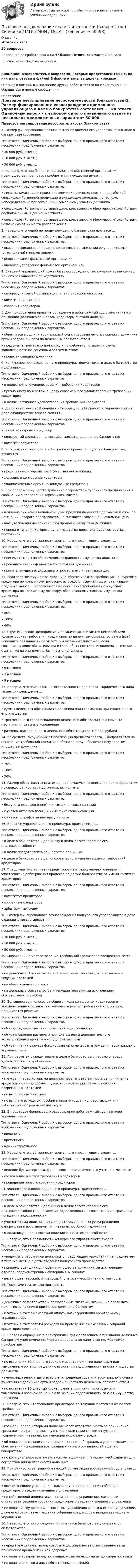     
            Описание
            Итоговый тест30 вопросовПоследний раз работа сдана на 97 баллов (отлично) в марте 2023 года.В демо скрин с подтверждением.Внимание! Ознакомьтесь с вопросами, которые представлены ниже, на них даны ответы в файле! В файле ответы выделены красным!Оказываю помощь в выполнение других работ и тестов по юриспруденции - обращаться в личные сообщения -  
            Оглавление
            Правовое регулирование несостоятельности (банкротства)1.	Размер фиксированного вознаграждения временного управляющего в деле о банкротстве составляет ...Тип ответа: Одиночный выбор • с выбором одного правильного ответа из нескольких предложенных вариантов•	30 000 руб. в месяц•	10 000 руб. в месяц•	50 000 руб. в месяц2.	Неверно, что при банкротстве сельскохозяйственной организации преимущественное право приобретения имущества имеют...Тип ответа: Одиночный выбор • с выбором одного правильного ответа из нескольких предложенных вариантов•	лица, занимающиеся производством или производством и переработкой сельскохозяйственной продукции и владеющие земельным участком, непосредственно прилегающим к земельному участку должника•	сельскохозяйственным организациям, крестьянским (фермерским) хозяйствам, расположенным в данной местности•	сельскохозяйственным организациям, крестьянским (фермерским) хозяйствам, независимо от их места расположения3.	Неверно, что мерой по предупреждению банкротства является ...Тип ответа: Одиночный выбор • с выбором одного правильного ответа из нескольких предложенных вариантов•	оказание финансовой помощи финансовой организации ее учредителями (участниками) и иными лицами•	реорганизация финансовой организации•	внешнее управление финансовой организацией4.	Внешний управляющий может быть освобожден от исполнения возложенных на него обязанностей по ходатайствуТип ответа: Одиночный выбор • с выбором одного правильного ответа из нескольких предложенных вариантов•	саморегулируемой организации, членом которой он состоит•	комитета кредиторов•	собрания кредиторов5.	Для приобретения права на обращение в арбитражный суд с заявлением о признании должника банкротом кредиторы сначала должны ...Тип ответа: Одиночный выбор • с выбором одного правильного ответа из нескольких предложенных вариантов•	обратиться в суд или арбитражный суд с требованием о взыскании с должника суммы задолженности по денежным обязательствам•	предъявить претензию должнику и потребовать погашения суммы задолженности по денежным обязательствам•	провести санацию должника6.	Конкурсное производство - это процедура, применяемая в деде о банкротстве к должнику ...Тип ответа: Одиночный выбор • с выбором одного правильного ответа из нескольких предложенных вариантов•	в целях полного удовлетворения требований кредиторов•	признанному банкротом, в целях соразмерного удовлетворения требований кредиторов•	в целях частичного удовлетворения требований кредиторов7.	Дополнительные требования к кандидатуре арбитражного управляющего в деле о банкротстве вправе заявлять ...Тип ответа: Одиночный выбор • с выбором одного правильного ответа из нескольких предложенных вариантов•	любой конкурсный кредитор•	конкурсный кредитор, являющийся заявителем в деле о банкротстве•	комитет кредиторов8.	К лицам, участвующим в арбитражном процессе по делу о банкротстве, относятся ...Тип ответа: Одиночный выбор • с выбором одного правильного ответа из нескольких предложенных вариантов•	представители учредителей (участников) должника•	должник и конкурсные кредиторы•	уполномоченные органы и конкурсные кредиторы9.	При продаже имущества должника посредством публичного предложения в сообщении о проведении торгов указывается ...Тип ответа: Одиночный выбор • с выбором одного правильного ответа из нескольких предложенных вариантов•	величина снижения начальной цены продажи имущества должника и срок, по истечении которого последовательно снижается указанная начальная цена•	шаг увеличения начальной цены продажи имущества должника•	период в течении которого цена имущества должника будет оставаться постоянной10.	Неверно, что в обязанности временного управляющего входит ...Тип ответа: Одиночный выбор • с выбором одного правильного ответа из нескольких предложенных вариантов•	принимать меры по обеспечению сохранности имущества должника•	проводить анализ финансового состояния должника•	принять имущество должника и провести его инвентаризацию11.	Если залогом имущества должника обеспечиваются требования конкурсного кредитора по кредитному договору, из средств, вырученных от реализации предмета залога,... направляется на погашение требований конкурсного кредитора по кредитному договору, обеспеченному залогом имущества должникаТип ответа: Одиночный выбор • с выбором одного правильного ответа из нескольких предложенных вариантов•	80%•	100%•	60%12.	Стратегические предприятие и организация считаются неспособными удовлетворить требования кредиторов по денежным обязательствам и (или) исполнить обязанность по уплате обязательных платежей, если соответствующие обязательства и (или) обязанности не исполнены в течение ... с даты, когда они должны были быть исполненыТип ответа: Одиночный выбор • с выбором одного правильного ответа из нескольких предложенных вариантов•	6 месяцев•	3 месяцев•	9 месяцев13.	Неверно, что признаком несостоятельности должника - юридического лица является превышение ...Тип ответа: Одиночный выбор • с выбором одного правильного ответа из нескольких предложенных вариантов•	суммы денежных обязательств должника над стоимостью принадлежащего ему имущества•	трехмесячного срока исполнения денежного обязательства с момента наступления даты его исполнения•	размера неисполненного денежного обязательства 100 000 рублей14.	Из средств, вырученных от реализации предмета залога,... направляется на погашение требований кредитора обязательству, обеспеченному залогом имущества должникаТип ответа: Одиночный выбор • с выбором одного правильного ответа из нескольких предложенных вариантов•	70%•	100%•	50%15.	Размер обязательных платежей, принимаемых во внимание при определении признаков банкротства должника, исчисляется ...Тип ответа: Одиночный выбор • с выбором одного правильного ответа из нескольких предложенных вариантов•	без учета штрафов (пени) и иных финансовых санкций•	с учетов штрафов (пени) и иных финансовых санкций•	с учетом штрафов за неуплату налогов16.	Внешнее управление - это процедура, применяемая ...Тип ответа: Одиночный выбор • с выбором одного правильного ответа из нескольких предложенных вариантов•	в деле о банкротстве к должнику в целях восстановления его платежеспособности•	в целях предотвратить банкротство должника•	в деле о банкротстве в целях соразмерного удовлетворения требований кредиторов17.	Представитель комитета кредиторов - это лицо, уполномоченное ... участвовать в арбитражном процессе по делу о банкротстве от имени комитета кредиторовТип ответа: Одиночный выбор • с выбором одного правильного ответа из нескольких предложенных вариантов•	комитетом кредиторов•	собранием кредиторов•	арбитражным судом18.	Размер фиксированного вознаграждения конкурсного управляющего в деле о банкротстве составляет ...Тип ответа: Одиночный выбор • с выбором одного правильного ответа из нескольких предложенных вариантов•	30 000 руб. в месяц•	10 000 руб. в месяц•	50 000 руб. в месяц19.	Мораторий на удовлетворение требований кредиторов распространяется ...Тип ответа: Одиночный выбор • с выбором одного правильного ответа из нескольких предложенных вариантов•	на денежные обязательства и обязательные платежи, за исключением текущих платежей•	на обязательные платежи•	на денежные обязательства и текущие платежи, за исключением обязательных платежей20.	Большинством голосов от общего числа конкурсных кредиторов и уполномоченных органов, включенных в реестр требований кредиторов, принимается решение:Тип ответа: Одиночный выбор • с выбором одного правильного ответа из нескольких предложенных вариантов•	об утверждении графика погашения задолженности•	об установлении размера и порядка выплаты дополнительного вознаграждения арбитражному управляющему•	 об увеличении размера фиксированной суммы вознаграждения арбитражного управляющего21.	При расчетах с кредиторами в деле о банкротстве в первую очередь удовлетворяются требования ...Тип ответа: Одиночный выбор • с выбором одного правильного ответа из нескольких предложенных вариантов•	граждан, перед которыми должник несет ответственность за причинение вреда жизни или здоровью, путем капитализации соответствующих повременных платежей•	по нетто-обязательствам•	по выплате выходных пособий и оплате труда лиц, работающих или работавших по трудовому договору22.	В процедуре финансового оздоровления арбитражный суд назначает ... управляющегоТип ответа: Одиночный выбор • с выбором одного правильного ответа из нескольких предложенных вариантов•	внешнего•	временного•	административного23.	Неверно, что в обязанности временного управляющего входит ...Тип ответа: Одиночный выбор • с выбором одного правильного ответа из нескольких предложенных вариантов•	ведение бухгалтерского, финансового, статистического учета и отчетности•	составление реестра требований кредиторов•	проведение первого собрания кредиторов24.	Финансовое оздоровление - это процедура, применяемая ...Тип ответа: Одиночный выбор • с выбором одного правильного ответа из нескольких предложенных вариантов•	в деле о банкротстве к должнику в целях восстановления его платежеспособности и погашения задолженности в соответствии с графиком погашения задолженности•	учредителями должника или кредиторами в целях предупреждения банкротства и восстановления платежеспособности должника•	к должнику в целях восстановления его платежеспособности25.	Неверно, что в обязанности конкурсного управляющего входит ...Тип ответа: Одиночный выбор • с выбором одного правильного ответа из нескольких предложенных вариантов•	уведомлять работников должника о предстоящем увольнении не позднее чем в течение месяца с даты введения конкурсного производства•	привлечь оценщика для оценки имущества должника, за исключением случаев, предусмотренных федеральным законом•	вести бухгалтерский, финансовый, статистический учет и отчетность26.	Текущими платежами признаются ...Тип ответа: Одиночный выбор • с выбором одного правильного ответа из нескольких предложенных вариантов•	денежные обязательства и обязательные платежи, возникшие после даты принятия заявления о признании должника банкротом•	платежи в счет ежемесячной оплаты вознаграждения арбитражному управляющему•	платежи в счет оплаты расходов на проведение ежемесячных собраний кредиторов должника27.	Право на обращение в арбитражный суд с заявлением о признании должника банкротом уполномоченный орган Федеральная налоговая служба (ФНС) приобретает ...Тип ответа: Одиночный выбор • с выбором одного правильного ответа из нескольких предложенных вариантов•	по истечении 30-дневного срока с момента принятия налоговым или таможенным органом решения о взыскании задолженности за счет имущества должника•	непосредственно с даты вступления решения суда или арбитражного суда о взыскании с должника суммы задолженности по денежным обязательствам•	по истечении 10-дневный сроке момента принятия налоговым или таможенным органом решения о взыскании задолженности за счет имущества должника28.	Неверно, что к требованиям кредиторов по текущим платежам относятся требования ...Тип ответа: Одиночный выбор • с выбором одного правильного ответа из нескольких предложенных вариантов•	граждан, перед которыми должник несет ответственность за причинение вреда жизни или здоровью, путем капитализации соответствующих повременных платежей, компенсации морального вреда•	об оплате деятельности лиц, привлеченных арбитражным управляющим для обеспечения исполнения возложенных на него обязанностей в деле о банкротстве•	по коммунальным платежам, эксплуатационным платежам, необходимым для осуществления деятельности должника29.	При банкротстве градообразующей организации арбитражный суд вправе ...Тип ответа: Одиночный выбор • с выбором одного правильного ответа из нескольких предложенных вариантов•	ввести внешнее управление только при наличии решения собрания кредиторов о введении внешнего управления•	по собственной инициативе ввести внешнее управление, даже если отсутствует решение собрания кредиторов о введении внешнего управления•	по ходатайству органа местного сомоуправления ввести внешнее управление, даже если отсутствует решение собрания кредиторов о введении внешнего управления30.	Неверно, что при определении признаков банкротства учитываются обязательства ...Тип ответа: Одиночный выбор • с выбором одного правильного ответа из нескольких предложенных вариантов•	перед гражданами, перед которыми должник несет ответственность за причинение вреда жизни или здоровью•	по оплате товаров перед поставщиком, вытекающими из договора поставки•	по оплате налогов и иных обязательных платежей 
            
            
            Правовое регулирование несостоятельности (банкротства) (ответы на тест Синергия / МТИ / МОИ / МосАП) Правовое регулирование несостоятельности (банкротства) Синергия / МТИ / МОИ / МосАППравовое регулирование несостоятельности банкротства тест Синергия 2023 (все ответы✅100 баллов)Правовое регулирование несостоятельности (банкротства) (тест с ответами Синергия) 50 вопросов💯 Правовое регулирование нефтегазового бизнеса.фмен_БАК (ответы на тест Синергия / МОИ / МТИ / МосАП, декабрь 2023)Правовое регулирование организации работы с обращениями граждан в дореволюционный периодПравовое регулирование отношений интеллектуальной собственности (Вариант №5, НГУЭУ)Правовое регулирование маркетинговой деятельности — СИНЕРГИЯ | МТИПравовое регулирование международного бизнесаправовое регулирование налоговПравовое регулирование несостоятельности (банкротства)Правовое регулирование несостоятельности (банкротства).(1) МосАП МФПУ Синергия МТИПравовое регулирование несостоятельности (банкротства) / Гражданско-правовое регулирование несостоятельности (банкротства). Синергия. ✅ Ответы на ИТОГОВЫЙ ТЕСТ. На отлично!Правовое регулирование несостоятельности (банкротства) МФПУ Синергия МТИ МосАП