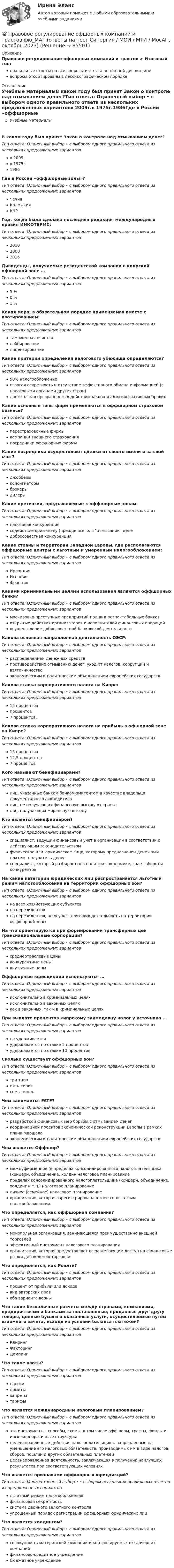      
            Описание
            Правовое регулирование офшорных компаний и трастов > Итоговый тестправильные ответы на все вопросы из теста по данной дисциплиневопросы отсортированы в лексикографическом порядке 
            Оглавление
            Учебные материалыВ каком году был принят Закон о контроле над отмыванием денег?Тип ответа: Одиночный выбор • с выбором одного правильного ответа из нескольких предложенных вариантовв 2009г.в 1975г.1986Где в России «оффшорные зоны»?Тип ответа: Одиночный выбор • с выбором одного правильного ответа из нескольких предложенных вариантовЧечняКалмыкияКЧРГод, когда была сделана последняя редакция международных правил ИНКОТЕРМС:Тип ответа: Одиночный выбор • с выбором одного правильного ответа из нескольких предложенных вариантов201020002016Дивиденды, получаемые резидентской компании в кипрской офшорной зоне …Тип ответа: Одиночный выбор • с выбором одного правильного ответа из нескольких предложенных вариантов5 %0 %1 %Какая мера, в обязательном порядке применяемая вместе с квотированием:Тип ответа: Одиночный выбор • с выбором одного правильного ответа из нескольких предложенных вариантовтаможенная очисткалоббированиелицензированиеКакие критерии определения налогового убежища определяются?Тип ответа: Одиночный выбор • с выбором одного правильного ответа из нескольких предложенных вариантов50% налогообложениестрогая секретность и отсутствие эффективного обмена информацией (с налоговыми органами других стран)достаточная прозрачность в действии закона и административных правилКакие основные типы фирм применяются в оффшорном страховом бизнесе?Тип ответа: Одиночный выбор • с выбором одного правильного ответа из нескольких предложенных вариантовперестраховочные фирмыкомпании внешнего страхованияпосредники оффшорных фирмыКакие посредники осуществляют сделки от своего имени и за свой счет?Тип ответа: Одиночный выбор • с выбором одного правильного ответа из нескольких предложенных вариантовджобберыконсигнаторыброкерыдилерыКакие претензии, предъявляемые к оффшорным зонам:Тип ответа: Одиночный выбор • с выбором одного правильного ответа из нескольких предложенных вариантовналоговая конкуренциясодействие криминалу (прежде всего, в отмывании денедобросовестная конкуренция.Какие страны и территории Западной Европы, где располагаются оффшорные центры с льготным и умеренным налогообложением:Тип ответа: Одиночный выбор • с выбором одного правильного ответа из нескольких предложенных вариантовИрландияИспанияФранцияКакими криминальными целями использования являются оффшорных банки?Тип ответа: Одиночный выбор • с выбором одного правильного ответа из нескольких предложенных вариантовмаскировка преступных предприятий под вид респектабельных банковоткрытые действия организаторов и исполнителей финансовых операцийосуществление добросовестной банковской деятельностиКакова основная направленная деятельность ОЭСР:Тип ответа: Одиночный выбор • с выбором одного правильного ответа из нескольких предложенных вариантовраспределением денежных средствпротиводействие отмыванию денег, уход от налогов, коррупции и взяточничествоэкономическим и политическим объединением европейских государств.Какова ставка корпоративного налога на Кипре:Тип ответа: Одиночный выбор • с выбором одного правильного ответа из нескольких предложенных вариантов15 процентовпроцентов7 процентов.Какова ставка корпоративного налога на прибыль в офшорной зоне на Кипре?Тип ответа: Одиночный выбор • с выбором одного правильного ответа из нескольких предложенных вариантов15 процентов12,5 процентов7 процентовКого называют бенефициарами?Тип ответа: Одиночный выбор • с выбором одного правильного ответа из нескольких предложенных вариантовлиц, указанных банком банком-эмитентом в качестве владельца документарного аккредитивалиц, не получающих финансовую выгоду от трасталиц, получающих моральную выгодуКто является бенефициаром?Тип ответа: Одиночный выбор • с выбором одного правильного ответа из нескольких предложенных вариантовспециалист, ведущий финансовый учет в организации в соответствии с действующим законодательствомфизическое или юридическое лицо, которому предназначен денежный платеж, получатель денегспециалист, который разбирается в политике, экономике, знает обороты конкурентовНа какие категории юридических лиц распространяется льготный режим налогообложения на территории оффшорных зон?Тип ответа: Одиночный выбор • с выбором одного правильного ответа из нескольких предложенных вариантовна всех хозяйствующих субъектовна нерезидентовна нерезидентов, не осуществляющих деятельность на территории оффшорной зоныНа что ориентируются при формировании трансферных цен транснациональные корпорации?Тип ответа: Одиночный выбор • с выбором одного правильного ответа из нескольких предложенных вариантовсреднеотраслевые ценыконкурентные ценывнутренние ценыОффшорные юрисдикции используются …Тип ответа: Одиночный выбор • с выбором одного правильного ответа из нескольких предложенных вариантовисключительно в криминальных целяхисключительно в законных целяхкак в законных, так и в криминальных целяхПри выплате процентов кипрскому заимодавцу налог у источника …Тип ответа: Одиночный выбор • с выбором одного правильного ответа из нескольких предложенных вариантовне удерживаетсяудерживается по ставке 5 процентовудерживается по ставке 10 процентовСколько существует оффшорных зон?Тип ответа: Одиночный выбор • с выбором одного правильного ответа из нескольких предложенных вариантовтри типапять типовсемь типов.Чем занимается FATF?Тип ответа: Одиночный выбор • с выбором одного правильного ответа из нескольких предложенных вариантовразработкой финансовых мер борьбы с отмыванием денегкоординацией проектов экономической реконструкции Европы в рамках плана Маршалаэкономическим и политическим объединением европейских государствЧем является Оффшор?Тип ответа: Одиночный выбор • с выбором одного правильного ответа из нескольких предложенных вариантовмеждуфирменное (в пределах консолидированного налогоплательщика (концерн, объединение, холдин налоговое планированиепределах консолидированного налогоплательщика (концерн, объединение, холдинг и т.п.) налоговое планированиеличное (семейное) налоговое планированиеорганизация, которая зарегистрирована в зоне со льготным налогообложениемЧто определяется, как оффшорная компания?Тип ответа: Одиночный выбор • с выбором одного правильного ответа из нескольких предложенных вариантовмонопольная организация, занимающаяся преимущественно внешней торговлейэффективный инструмент налогового планированияорганизация, которая предоставляет всем желающим доступ на финансовые рынки для ведения торговлиЧто определяется, как Роялти?Тип ответа: Одиночный выбор • с выбором одного правильного ответа из нескольких предложенных вариантовпроцент от прибыли или доходавид авторских правоба варианта верныЧто такое безналичные расчеты между странами, компаниями, предприятиями и банками за поставленные, проданные друг другу товары, ценные бумаги и оказанные услуги, осуществляемые путем взаимного зачета, исходя из условий баланса платежей?Тип ответа: Одиночный выбор • с выбором одного правильного ответа из нескольких предложенных вариантовКлирингФакторингДемпингЧто такое квоты?Тип ответа: Одиночный выбор • с выбором одного правильного ответа из нескольких предложенных вариантовналогилимитызапретытарифыЧто является международным налоговым планированием?Тип ответа: Одиночный выбор • с выбором одного правильного ответа из нескольких предложенных вариантовэто инструменты, способы, схемы, в том числе оффшоры, трасты, фонды и иные корпоративные структурыцеленаправленные действия налогоплательщика, направленные на уменьшение его налоговых обязательств, производимых им в виде налогов, сборов, пошлин и других обязательных платежейцеленаправленная деятельность, заключающая в получении наилучших результатов при соответствующих условияхЧто является признаками оффшорных юрисдикций?Тип ответа: Множественный выбор • с выбором нескольких правильных ответов из предложенных вариантовльготный режим налогообложенияфинансовая секретностьсистема двойного валютного контроляупрощенный порядок регистрации оффшорных юридических лицЧто является холдингом?Тип ответа: Одиночный выбор • с выбором одного правильного ответа из нескольких предложенных вариантовсовокупность материнской компании и контролируемых ею дочерних компанийфинансово-кредитное учреждениебюджетное учреждение  
            
            
            Правовое регулирование офшорных компаний и трастов.фю.МАГ (ответы магистратура Синергия)💯 Правовое регулирование офшорных компаний и трастов.фю_МАГ (ответы на тест Синергия / МОИ / МТИ / МосАП, октябрь 2023)Правовое регулирование офшорных компаний и трастов.фю_МАГ (тест с ответами магистратура Синергия)Правовое регулирование охраны окружающей среды в Челябинской областиПравовое регулирование оценочной деятельности Правовое регулирование предпринимательской деятельности. СинергияПравовое регулирование предпринимательской деятельности Синергия МФПУ тесты (все ответы 88/100⭐баллов)Правовое регулирование несостоятельности (банкротства) (тест с ответами Синергия) 50 вопросов💯 Правовое регулирование нефтегазового бизнеса.фмен_БАК (ответы на тест Синергия / МОИ / МТИ / МосАП, декабрь 2023)Правовое регулирование организации работы с обращениями граждан в дореволюционный периодПравовое регулирование отношений интеллектуальной собственности (Вариант №5, НГУЭУ)Правовое регулирование офшорных компаний и трастов / 25 вопросовПравовое регулирование офшорных компаний и трастов//СИНЕРГИЯ//МОСАП//МОИ//МТИПравовое регулирование офшорных компаний и трастов. Синергия. Ответы на ИТОГОВЫЙ ТЕСТ. На отлично!