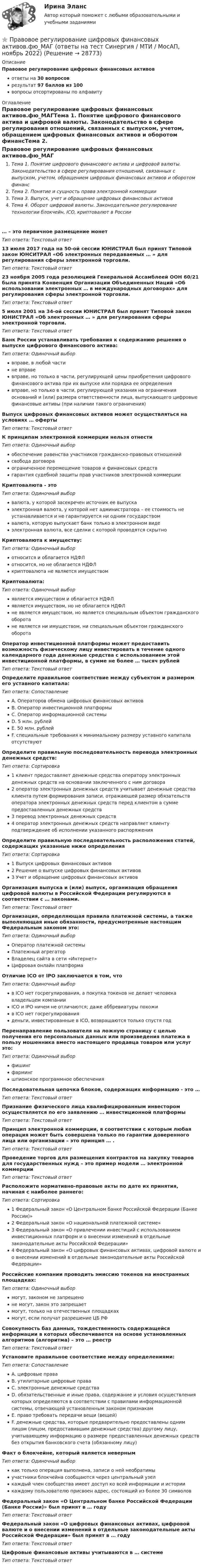      
          Описание
          Правовое регулирование цифровых финансовых активовответы на 30 вопросоврезультат 97 баллов из 100вопросы отсортированы по алфавиту 
          Оглавление
          Правовое регулирование цифровых финансовых активов.фю_МАГТема 1. Понятие цифрового финансового актива и цифровой валюты. Законодательство в сфере регулирования отношений, связанных с выпуском, учетом, обращением цифровых финансовых активов и оборотом финансТема 2. Понятие и сущность права электронной коммерцииТема 3. Выпуск, учет и обращение цифровых финансовых активовТема 4. Оборот цифровой валюты. Законодательное регулирование технологии блокчейн, ICO, криптовалют в России… – это первичное размещение монетТип ответа: Текcтовый ответ 13 июля 2017 года на 50-ой сессии ЮНИСТРАЛ был принят Типовой закон ЮНСИТРАЛ «Об электронных передаваемых … » для регулирования сферы электронной торговли.Тип ответа: Текcтовый ответ 23 ноября 2005 года резолюцией Генеральной Ассамблеей ООН 60/21 была принята Конвенция Организации Объединенных Наций «Об использовании электронных … в международных договорах» для регулирования сферы электронной торговли.Тип ответа: Текcтовый ответ 5 июля 2001 на 34-ой сессии ЮНИСТРАЛ был принят Типовой закон ЮНИСТРАЛ «Об электронных … » для регулирования сферы электронной торговли.Тип ответа: Текcтовый ответ Банк России устанавливать требования к содержанию решения о выпуске цифрового финансового актива:Тип ответа: Одиночный выборвправе, в любой частине вправевправе, но только в части, регулирующей цены приобретения цифрового финансового актива при их выпуске или порядка ее определениявправе, но только в части, регулирующей указания на ограничения оснований и (или) размера ответственности лица, выпускающего цифровые финансовые активы (при наличии такого ограничения)Выпуск цифровых финансовых активов может осуществляться на условиях … офертыТип ответа: Текcтовый ответ К принципам электронной коммерции нельзя отнестиТип ответа: Одиночный выборобеспечение равенства участников гражданско-правовых отношенийсвобода договораограниченное перемещение товаров и финансовых средствгарантия судебной защиты прав участников электронной коммерцииКриптовалюта - этоТип ответа: Одиночный выборвалюта, у которой засекречен источник ее выпускаэлектронная валюта, у которой нет администратора – ее стоимость не устанавливается и не гарантируется ни одним государствомвалюта, которую выпускает банк только в электронном видеэлектронная валюта, все сделки с которой проводятся скрытноКриптовалюта к имуществу:Тип ответа: Одиночный выборотносится и облагается НДФЛотносится, но не облагается НДФЛкриптовалюта не является имуществомКриптовалюта:Тип ответа: Одиночный выборявляется имуществом и облагается НДФЛявляется имуществом, но не облагается НДФЛне является имуществом, но является специальным объектом гражданского оборотане является ни имуществом, ни специальным объектом гражданского оборотаОператор инвестиционной платформы может предоставить возможность физическому лицу инвестировать в течение одного календарного года денежные средства с использованием этой инвестиционной платформы, в сумме не более … тысяч рублейТип ответа: Текcтовый ответ Определите правильное соответствие между субъектом и размером его уставного капитала:Тип ответа: СопоставлениеA. Операторов обмена цифровых финансовых активовB. Оператор инвестиционной платформыC. Оператор информационной системыD. 5 млн. рублейE. 50 млн. рублейF. специальные требования к минимальному размеру уставного капитала отсутствуютОпределите правильную последовательность перевода электронных денежных средств:Тип ответа: Сортировка1 клиент предоставляет денежные средства оператору электронных денежных средств на основании заключенного с ним договора2 оператор электронных денежных средств учитывает денежные средства клиента путем формирования записи, отражающей размер обязательств оператора электронных денежных средств перед клиентом в сумме предоставленных денежных средств3 перевод электронных денежных средств4 оператор электронных денежных средств направляет клиенту подтверждение об исполнении указанного распоряженияОпределите правильную последовательность расположения статей, содержащих указанные ниже определенияТип ответа: Сортировка1 Выпуск цифровых финансовых активов2 Решение о выпуске цифровых финансовых активов3 Учет и обращение цифровых финансовых активовОрганизация выпуска и (или) выпуск, организация обращения цифровой валюты в Российской Федерации регулируются в соответствии с … законами.Тип ответа: Текcтовый ответ Организация, определяющая правила платежной системы, а также выполняющая иные обязанности, предусмотренные настоящим Федеральным законом это:Тип ответа: Одиночный выборОператор платежной системыПлатежный агрегаторВладелец сайта в сети «Интернет»Цифровая онлайн платформаОтличие ICO от IPO заключается в том, чтоТип ответа: Одиночный выборв ICO нет госрегулирования, а покупка токенов не делает человека владельцем компанииICO и IPO ничем не отличаются; даже аббревиатуры похожив ICO нет госрегулированияденьги, инвестированные в ICO, возвращаются только спустя годПеренаправление пользователя на ложную страницу с целью получения его персональных данных или произведения платежа в пользу мошенника вместо настоящего продавца товаров или услуг это:Тип ответа: Одиночный выборфишингфармингшпионское программное обеспеченияПоследовательная цепочка блоков, содержащих информацию - это …Тип ответа: Текcтовый ответ Признание физического лица квалифицированным инвестором осуществляется по его заявлению … инвестиционной платформыТип ответа: Текcтовый ответ Принцип электронной коммерции, в соответствии с которым любая операция может быть совершена только по гарантии доверенного лица или организации – это принцип … .Тип ответа: Текcтовый ответ Проведение торгов для размещения контрактов на закупку товаров для государственных нужд – это пример модели … электронной коммерцииТип ответа: Текcтовый ответ Расположите нормативно-правовые акты по дате их принятия, начиная с наиболее раннего:Тип ответа: Сортировка1 Федеральный закон «О Центральном банке Российской Федерации (Банке России)»2 Федеральный закон «О национальной платежной системе»3 Федеральный закон «О привлечении инвестиций с использованием инвестиционных платформ и о внесении изменений в отдельные законодательные акты Российской Федерации»4 Федеральный закон «О цифровых финансовых активах, цифровой валюте и о внесении изменений в отдельные законодательные акты Российской Федерации»Российские компании проводить эмиссию токенов на иностранных площадках:Тип ответа: Одиночный выбормогут, законом не запрещеноне могут, закон это запрещаетмогут, только на отечественных площадкахмогут, если получат разрешение ЦБ РФСовокупность баз данных, тождественность содержащейся информации в которых обеспечивается на основе установленных алгоритмов (алгоритма) – это … реестрТип ответа: Текcтовый ответ Установите правильное соответствие между определениями:Тип ответа: СопоставлениеA. цифровые праваB. утилитарные цифровые праваC. электронные денежные средстваD. обязательственные и иные права, содержание и условия осуществления которых определяются в соответствии с правилами информационной системы, отвечающей установленным законом признакамE. право требовать передачи вещи (вещей)F. денежные средства, которые предварительно предоставлены одним лицом (лицом, предоставившим денежные средства) другому лицу, учитывающему информацию о размере предоставленных денежных средств без открытия банковского счета (обязанному лицу)Факт о блокчейне, который является невернымТип ответа: Одиночный выборкак только операция выполнена, записи о ней необратимыучастники блокчейна сообщаются через центральный узелкаждый член сообщества имеет доступ ко всей информации и историикаждому пользователю присвоен адрес, состоящий из более 30 символовФедеральный закон «О Центральном банке Российской Федерации (Банке России)» был принят в … годуТип ответа: Текcтовый ответ Федеральный закон «О цифровых финансовых активах, цифровой валюте и о внесении изменений в отдельные законодательные акты Российской Федерации» был принят в … годуТип ответа: Текcтовый ответ Цифровые финансовые активы учитываются в … системеТип ответа: Текcтовый ответ  
            
            
            Правовое регулирование цифровых финансовых активов (тест с ответами магистратура Синергия)⭐ Правовое регулирование цифровых финансовых активов.фю_МАГ (ответы на тест Синергия / МТИ / МосАП, ноябрь 2022)Правовое регулирование цифровых финансовых активов.фю_МАГ (тест с ответами Синергия) Правовое регулирование электронных закупок. Синергия. Ответы на итоговый + компетентностный тесты. На отлично!💯 Правовое регулирование электронных закупок [Тема 1-5] (ответы на тесты Синергия / МОИ / МТИ / МосАП, октябрь 2023)Правовое регулирование электронных закупок (тест с ответами магистратура Синергия)Правовой анализ нормативного акта (на 2 страницы)Правовое регулирование цифровых отношений (тест с ответами Синергия) 31 вопрос💯 Правовое регулирование цифровых отношений.фю_БАК (все ответы на тест Синергия / МОИ / МТИ / МосАП, август 2023)💯 Правовое регулирование цифровых отношений.фю_БАК (правильные ответы на тест Синергия / МОИ / МТИ / МосАП) Правовое регулирование цифровых отношений.фю_БАК. Синергия. Ответы на ИТОГОВЫЙ ТЕСТ. На отлично!Правовое регулирование цифровых отношений.фю_БАК (тест с ответами Синергия/МОИ/ МТИ /МОСАП)Правовое регулирование цифровых отношений ЭКЗАМЕН 6 семестр (Синергия/МОИ/МТИ/МОСАП)✅ Правовое регулирование цифровых финансовых активов 30 вопросов СИНЕРГИЯ МТИ 2022