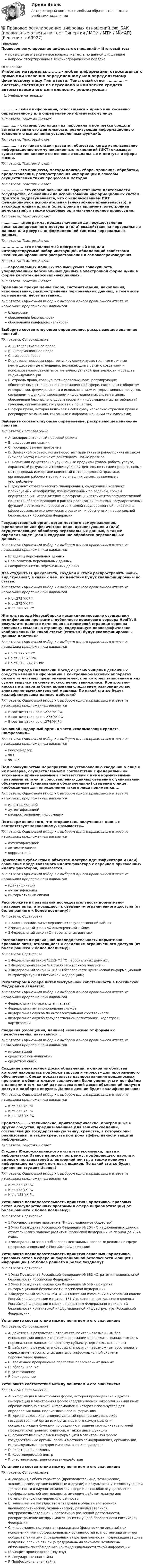      
            Описание
            Правовое регулирование цифровых отношений > Итоговый тестправильные ответы на все вопросы из теста по данной дисциплиневопросы отсортированы в лексикографическом порядке 
            Оглавление
            Учебные материалы...........- любая информация, относящаяся к прямо или косвенно определенному или определяемому физическому лицу.Тип ответа: Текcтовый ответ .………… – система, состоящая из персонала и комплекса средств автоматизации его деятельности, реализующая информационную технологию выполнения установленных функций.Тип ответа: Текcтовый ответ .………… – это такая стадия развития общества, когда использование информационно-коммуникационных технологий (ИКТ) оказывает существенное влияние на основные социальные институты и сферы жизни.Тип ответа: Текcтовый ответ .…………..–это процессы, методы поиска, сбора, хранения, обработки, предоставления, распространения информации и способы осуществления таких процессов и методов.Тип ответа: Текcтовый ответ ................. это способ повышения эффективности деятельности государства, основанный на использовании информационных систем. При этом подразумевается, что с использованием ИКТ функционируют исполнительная (электронное правительство), и законодательная власти (электронный парламент, электронная демократия), а также судебные органы -электронное правосудие.Тип ответа: Текcтовый ответ ……………….программа, предназначенная для осуществления несанкционированного доступа и (или) воздействия на персональные данные или ресурсы информационной системы персональных данных.Тип ответа: Текcтовый ответ ..................это исполняемый программный код или интерпретируемый набор инструкций, обладающий свойствами несанкционированного распространения и самовоспроизведения.Тип ответа: Текcтовый ответ ……персональных данных- это именуемая совокупность упорядоченных персональных данных в электронной форме и/или в форме картотек персональных данных.Тип ответа: Текcтовый ответ Временное прекращение сбора, систематизации, накопления, использования, распространения персональных данных, в том числе их передачи, несет название…Тип ответа: Одиночный выбор • с выбором одного правильного ответа из нескольких предложенных вариантовблокировкиобеспечения безопасностиобеспечения конфиденциальностиВыберите соответствующее определение, раскрывающее значение понятий:Тип ответа: СопоставлениеA. интеллектуальное правоB. информационное правоC. цифровое правоD. система правовых норм, регулирующих имущественные и личные неимущественные отношения, возникающие в связи с созданием и использованием результатов интеллектуальной деятельности и средств индивидуализации.E. отрасль права, совокупность правовых норм, регулирующих общественные отношения в информационной сфере, связанных с оборотом информации, формированием и использованием информационных ресурсов, созданием и функционированием информационных систем в целях обеспечения безопасного удовлетворения информационных потребностей граждан, организаций, государства и общества;F. сфера права, которая включает в себя сразу несколько отраслей права и регулирует отношения, связанные с информационными технологиями;Выберите соответствующее определение, раскрывающее значение понятий:Тип ответа: СопоставлениеA. экспериментальный правовой режимB. цифровые инновацииC. государственная программаD. Временной отрезок, когда перестаёт применяться ранее принятый закон (или его часть) и начинают действовать новые правилаE. новые или существенно улучшенные продукты (товар, работа, услуга, охраняемый результат интеллектуальной деятельности) или процесс, новые метод продаж или организационный метод в деловой практике, организации рабочих мест или во внешних связях, введенные в употреблениеF. документ стратегического планирования, содержащий комплекс планируемых мероприятий, взаимоувязанных по задачам, срокам осуществления, исполнителям и ресурсам, и инструментов государственной политики, обеспечивающих в рамках реализации ключевых государственных функций достижение приоритетов и целей государственной политики в сфере социально-экономического развития и обеспечения национальной безопасности Российской ФедерацииГосударственный орган, орган местного самоуправления, юридическое или физическое лицо, организующее и (или) осуществляющее обработку персональных данных, а также определяющее цели и содержание обработки персональных данных...Тип ответа: Одиночный выбор • с выбором одного правильного ответа из нескольких предложенных вариантовВладелец персональных данныхПользователь персональных данныхРаспространитель персональных данныхДва студента IT факультета, создали и стали распространять новый вид троянов, в связи с чем, их действия будут квалифицированы по статье:Тип ответа: Одиночный выбор • с выбором одного правильного ответа из нескольких предложенных вариантовК ст.272 УК РФК ст.273 УК РФК ст. 183 УК РФЖитель города Новосибирска несанкционированно осуществил модификацию программы публичного поискового сервера НовГУ. В результате данного изменения на поисковой странице сервера появилась ссылка на страницу, содержащую порнографические изображения. По какой статье (статьям) будут квалифицированы данные действия?Тип ответа: Одиночный выбор • с выбором одного правильного ответа из нескольких предложенных вариантовПо ст.272 УК РФПо ст. 273 УК РФПо ст.272, 242 УК РФЖитель города Павловский Посад с целью хищения денежных средств изменил информацию в контрольно-кассовых аппаратах одного из частных предпринимателей, при которых записанная в них сумма выручки за смену искусственно занижалась. Контрольно-кассовые аппараты были признаны следствием разновидностью электронно-вычислительной машины. По какой статье будут квалифицированы данные действия?Тип ответа: Одиночный выбор • с выбором одного правильного ответа из нескольких предложенных вариантовВ соответствии со ст.272 УК РФВ соответствии со ст. 273 УК РФВ соответствии со ст.274 УК РФОсновной надзорный орган в части использования средств шифрования…Тип ответа: Одиночный выбор • с выбором одного правильного ответа из нескольких предложенных вариантовРоскомнадзорФСБФСТЭКПод совокупностью мероприятий по установлению сведений о лице и их проверке, осуществляемых в соответствии с федеральными законами и принимаемыми в соответствии с ними нормативными правовыми актами, и сопоставлению данных сведений с уникальным обозначением (уникальными обозначениями) сведений о лице, необходимым для определения такого лица понимается....Тип ответа: Одиночный выбор • с выбором одного правильного ответа из нескольких предложенных вариантовидентификациейаутентификациейраспространением информацииПодтверждение того, что отправитель полученных данных соответствует заявленному, называется…Тип ответа: Одиночный выбор • с выбором одного правильного ответа из нескольких предложенных вариантоваутентификациейавтоматизациейкорреляциейПрисвоение субъектам и объектам доступа идентификатора и (или) сравнение предъявляемого идентификатора с перечнем присвоенных идентификаторов, называется….Тип ответа: Одиночный выбор • с выбором одного правильного ответа из нескольких предложенных вариантовидентификацияаутентификацияинформативный сигналРасположите в правильной последовательности нормативно-правовые акты, относящиеся к сведениям ограниченного доступа (от более раннего к более позднему):Тип ответа: Сортировка1 Закон Российской Федерации «О государственной тайне»2 Федеральный закон «О коммерческой тайне»3 Федеральный закон «О персональных данных»Расположите в правильной последовательности нормативно-правовые акты, относящиеся к сведениям ограниченного доступа (от более раннего к более позднему):Тип ответа: Сортировка1 Федеральный закон №152-ФЗ О персональных данных;2 Федеральный закон № 63 «Об электронной подписи».3 Федеральный закон № 187 «О безопасности критической информационной инфраструктуры в Российской Федерации»;Регулятором в сфере интеллектуальной собственности в Российской Федерации является:Тип ответа: Одиночный выбор • с выбором одного правильного ответа из нескольких предложенных вариантовФедеральная нотариальная палата;Федеральная антимонопольная службаФедеральная служба по интеллектуальной собственностиФедеральная служба государственной регистрации, кадастра и картографии.Сведения (сообщения, данные) независимо от формы их представления, называются…Тип ответа: Одиночный выбор • с выбором одного правильного ответа из нескольких предложенных вариантовинформациейсредством коммуникациисредством связиСоздание электронной доски объявлений, в одной из областей которой находилась подборка вирусов и «крэков» для программного обеспечения. Среди доказательств распространения вредоносных программ в обвинительном заключении были упомянуты и лог-файлы с данными о том, какой из пользователей доски объявлений получал доступ к подборке вирусов. Данное деяние будет квалифицировано:Тип ответа: Одиночный выбор • с выбором одного правильного ответа из нескольких предложенных вариантовК ст.272 УК РФК ст.273 УК РФК ст. 183 УК РФСредства …… - технические, криптографические, программные и другие средства, предназначенные для защиты сведений, составляющих государственную тайну, средства, в которых они реализованы, а также средства контроля эффективности защиты информации.Тип ответа: Текcтовый ответ Студент Южно-сахалинского института экономики, права и информатики Иванов написал программу, подбирающую пароли к адресам пользователей электронной почты, а также копирует информацию из чужих почтовых ящиков. По какой статье будет привлечен студент Иванов?Тип ответа: Одиночный выбор • с выбором одного правильного ответа из нескольких предложенных вариантовК ст.272 УК РФК ст.138 УК РФК ст. 183 УК РФУстановите последовательность принятия нормативно- правовых актов и государственных программ в сфере информатизации( от более раннего к более позднему):Тип ответа: Сортировка1 Государственная программа Информационное общество2 Указ Президента Российской Федерации № 204 «О национальных целях и стратегических задачах развития Российской Федерации на период до 2024 года»3 Федеральный закон Об экспериментальных правовых режимах в сфере цифровых инноваций в Российской ФедерацииУстановите последовательность принятия основных нормативно- правовых актов в сфере информационной безопасности и защиты информации ( от более раннего к более позднему):Тип ответа: Сортировка1 Указ Президента Российской Федерации № 683 «Стратегия национальной безопасности Российской Федерации».2 Указ Президента Российской Федерации № 646 «Доктрина информационной безопасности Российской Федерации».3 Федеральный закон № 194-ФЗ «О внесении изменений в Уголовный кодекс Российской Федерации и статью 151 Уголовно-процессуального кодекса Российской Федерации в связи с принятием Федерального закона «О безопасности критической информационной инфраструктуры Российской Федерации».Установите соответствие между понятием и его значением:Тип ответа: СопоставлениеA. действия, в результате которых становится невозможным без использования дополнительной информации определить принадлежность персональных данных конкретному субъекту персональных данныхB. действия, в результате которых становится невозможным восстановить содержание персональных данных в информационной системе персональных данныхC. временное прекращение обработки персональных данныхD. обезличиваниеE. уничтожениеF. блокированиеУстановите соответствие между понятием и его значением:Тип ответа: СопоставлениеA. информация в электронной форме, которая присоединена к другой информации в электронной форме (подписываемой информации) или иным образом связана с такой информацией и которая используется для определения лица, подписывающего информациюB. юридическое лицо, индивидуальный предприниматель либо государственный орган или орган местного самоуправления, осуществляющие функции по созданию и выдаче сертификатов ключей проверки электронных подписей, а также иные функцииC. осуществляющие обмен информацией в электронной форме государственные органы, органы местного самоуправления, организации, индивидуальные предприниматели, а также гражданеD. электронная подписьE. удостоверяющий центрF. участники электронного взаимодействияУстановите соответствие между понятием и его значением:Тип ответа: СопоставлениеA. сведения любого характера (производственные, технические, экономические, организационные и другие) о результатах интеллектуальной деятельности в научнотехнической сфере и о способах осуществления профессиональной деятельности, имеющие действительную или потенциальную коммерческую ценностьB. защищаемые государством сведения в области его военной, внешнеполитической, экономической, разведывательной, контрразведывательной и оперативно-розыскной деятельности, распространение которых может нанести ущерб безопасности Российской ФедерацииC. информация, полученная гражданами (физическими лицами) при исполнении ими профессиональных обязанностей или организациями при осуществлении ими определенных видов деятельности, подлежащая защите в случаях, если на эти лица федеральными законами возложены обязанности по соблюдению конфиденциальности такой информации.D. Секрет производства (ноу-хау)E. Государственная тайнаF. Профессиональная тайна  
            
            
            💯 Правовое регулирование цифровых отношений.фю_БАК (все ответы на тест Синергия / МОИ / МТИ / МосАП, август 2023)💯 Правовое регулирование цифровых отношений.фю_БАК (правильные ответы на тест Синергия / МОИ / МТИ / МосАП) Правовое регулирование цифровых отношений.фю_БАК. Синергия. Ответы на ИТОГОВЫЙ ТЕСТ. На отлично!Правовое регулирование цифровых отношений.фю_БАК (тест с ответами Синергия/МОИ/ МТИ /МОСАП)Правовое регулирование цифровых отношений ЭКЗАМЕН 6 семестр (Синергия/МОИ/МТИ/МОСАП)✅ Правовое регулирование цифровых финансовых активов 30 вопросов СИНЕРГИЯ МТИ 2022Правовое регулирование цифровых финансовых активов СИНЕРГИЯ. Тест 2022 ответыПравовое регулирование управленческой деятельности ТЕСТ №2Правовое регулирование управленческой деятельности ТЕСТ №3Правовое регулирование управленческой деятельности ТЕСТ №4Правовое регулирование управленческой деятельности ТЕСТ №5Правовое регулирование цифровых и финансовых активов 1 семестр магистратураПравовое регулирование цифровых отношений (ответы на тест Синергия / МТИ / МОИ / МосАП)Правовое регулирование цифровых отношений (Правовое регулирование цифровых отношений.фю_БАК) (тест с ответами Синергия)