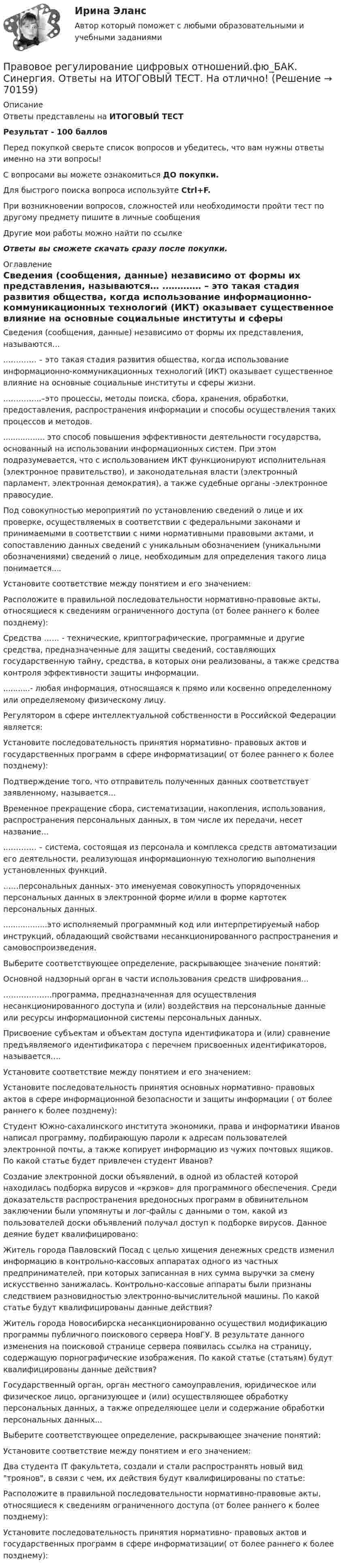     
            Описание
            Ответы представлены на ИТОГОВЫЙ ТЕСТРезультат - 100 балловПеред покупкой сверьте список вопросов и убедитесь, что вам нужны ответы именно на эти вопросы!С вопросами вы можете ознакомиться ДО покупки.Для быстрого поиска вопроса используйте Ctrl+F.При возникновении вопросов, сложностей или необходимости пройти тест по другому предмету пишите в личные сообщения Другие мои работы можно найти по ссылке Ответы вы сможете скачать сразу после покупки. 
            Оглавление
              Сведения (сообщения, данные) независимо от формы их представления, называются…   .………… – это такая стадия развития общества, когда использование информационно-коммуникационных технологий (ИКТ) оказывает существенное влияние на основные социальные институты и сферы жизни.   .…………..–это процессы, методы поиска, сбора, хранения, обработки, предоставления, распространения информации и способы осуществления таких процессов и методов.   ................. это способ повышения эффективности деятельности государства, основанный на использовании информационных систем. При этом подразумевается, что с использованием ИКТ функционируют исполнительная (электронное правительство), и законодательная власти (электронный парламент, электронная демократия), а также судебные органы -электронное правосудие.   Под совокупностью мероприятий по установлению сведений о лице и их проверке, осуществляемых в соответствии с федеральными законами и принимаемыми в соответствии с ними нормативными правовыми актами, и сопоставлению данных сведений с уникальным обозначением (уникальными обозначениями) сведений о лице, необходимым для определения такого лица понимается....   Установите соответствие между понятием и его значением:   Расположите в правильной последовательности нормативно-правовые акты, относящиеся к сведениям ограниченного доступа (от более раннего к более позднему):   Средства …… - технические, криптографические, программные и другие средства, предназначенные для защиты сведений, составляющих государственную тайну, средства, в которых они реализованы, а также средства контроля эффективности защиты информации.   ...........- любая информация, относящаяся к прямо или косвенно определенному или определяемому физическому лицу.   Регулятором в сфере интеллектуальной собственности в Российской Федерации является:   Установите последовательность принятия нормативно- правовых актов и государственных программ в сфере информатизации( от более раннего к более позднему):   Подтверждение того, что отправитель полученных данных соответствует заявленному, называется…   Временное прекращение сбора, систематизации, накопления, использования, распространения персональных данных, в том числе их передачи, несет название…   .………… – система, состоящая из персонала и комплекса средств автоматизации его деятельности, реализующая информационную технологию выполнения установленных функций.   ……персональных данных- это именуемая совокупность упорядоченных персональных данных в электронной форме и/или в форме картотек персональных данных.   ..................это исполняемый программный код или интерпретируемый набор инструкций, обладающий свойствами несанкционированного распространения и самовоспроизведения.   Выберите соответствующее определение, раскрывающее значение понятий:   Основной надзорный орган в части использования средств шифрования…   ……………….программа, предназначенная для осуществления несанкционированного доступа и (или) воздействия на персональные данные или ресурсы информационной системы персональных данных.   Присвоение субъектам и объектам доступа идентификатора и (или) сравнение предъявляемого идентификатора с перечнем присвоенных идентификаторов, называется….   Установите соответствие между понятием и его значением:   Установите последовательность принятия основных нормативно- правовых актов в сфере информационной безопасности и защиты информации ( от более раннего к более позднему):   Студент Южно-сахалинского института экономики, права и информатики Иванов написал программу, подбирающую пароли к адресам пользователей электронной почты, а также копирует информацию из чужих почтовых ящиков. По какой статье будет привлечен студент Иванов?   Создание электронной доски объявлений, в одной из областей которой находилась подборка вирусов и «крэков» для программного обеспечения. Среди доказательств распространения вредоносных программ в обвинительном заключении были упомянуты и лог-файлы с данными о том, какой из пользователей доски объявлений получал доступ к подборке вирусов. Данное деяние будет квалифицировано:   Житель города Павловский Посад с целью хищения денежных средств изменил информацию в контрольно-кассовых аппаратах одного из частных предпринимателей, при которых записанная в них сумма выручки за смену искусственно занижалась. Контрольно-кассовые аппараты были признаны следствием разновидностью электронно-вычислительной машины. По какой статье будут квалифицированы данные действия?   Житель города Новосибирска несанкционированно осуществил модификацию программы публичного поискового сервера НовГУ. В результате данного изменения на поисковой странице сервера появилась ссылка на страницу, содержащую порнографические изображения. По какой статье (статьям) будут квалифицированы данные действия?   Государственный орган, орган местного самоуправления, юридическое или физическое лицо, организующее и (или) осуществляющее обработку персональных данных, а также определяющее цели и содержание обработки персональных данных...   Выберите соответствующее определение, раскрывающее значение понятий:   Установите соответствие между понятием и его значением:   Два студента IT факультета, создали и стали распространять новый вид троянов, в связи с чем, их действия будут квалифицированы по статье:   Расположите в правильной последовательности нормативно-правовые акты, относящиеся к сведениям ограниченного доступа (от более раннего к более позднему): Установите последовательность принятия нормативно- правовых актов и государственных программ в сфере информатизации( от более раннего к более позднему):    
            
            
            💯 Правовое регулирование цифровых отношений.фю_БАК (правильные ответы на тест Синергия / МОИ / МТИ / МосАП) Правовое регулирование цифровых отношений.фю_БАК. Синергия. Ответы на ИТОГОВЫЙ ТЕСТ. На отлично!Правовое регулирование цифровых отношений.фю_БАК (тест с ответами Синергия/МОИ/ МТИ /МОСАП)Правовое регулирование цифровых отношений ЭКЗАМЕН 6 семестр (Синергия/МОИ/МТИ/МОСАП)✅ Правовое регулирование цифровых финансовых активов 30 вопросов СИНЕРГИЯ МТИ 2022Правовое регулирование цифровых финансовых активов СИНЕРГИЯ. Тест 2022 ответыПравовое регулирование цифровых финансовых активов (тест с ответами магистратура Синергия)Правовое регулирование управленческой деятельности ТЕСТ №3Правовое регулирование управленческой деятельности ТЕСТ №4Правовое регулирование управленческой деятельности ТЕСТ №5Правовое регулирование цифровых и финансовых активов 1 семестр магистратураПравовое регулирование цифровых отношений (ответы на тест Синергия / МТИ / МОИ / МосАП)Правовое регулирование цифровых отношений (Правовое регулирование цифровых отношений.фю_БАК) (тест с ответами Синергия)Правовое регулирование цифровых отношений (тест с ответами Синергия) 31 вопрос