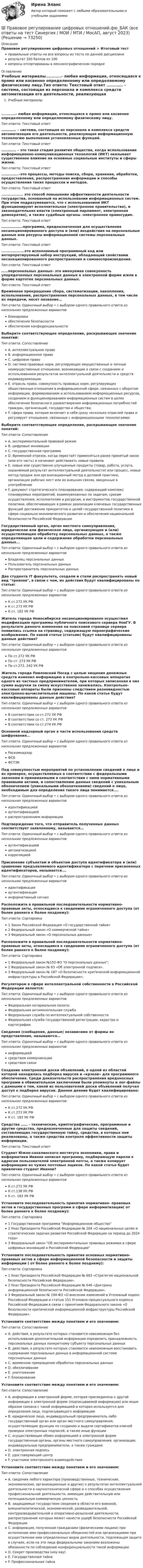      
            Описание
            Правовое регулирование цифровых отношений > Итоговый тестправильные ответы на все вопросы из теста по данной дисциплинерезультат 100 баллов из 100вопросы отсортированы в лексикографическом порядке 
            Оглавление
            Учебные материалы...........- любая информация, относящаяся к прямо или косвенно определенному или определяемому физическому лицу.Тип ответа: Текcтовый ответ .………… – система, состоящая из персонала и комплекса средств автоматизации его деятельности, реализующая информационную технологию выполнения установленных функций.Тип ответа: Текcтовый ответ .………… – это такая стадия развития общества, когда использование информационно-коммуникационных технологий (ИКТ) оказывает существенное влияние на основные социальные институты и сферы жизни.Тип ответа: Текcтовый ответ .…………..–это процессы, методы поиска, сбора, хранения, обработки, предоставления, распространения информации и способы осуществления таких процессов и методов.Тип ответа: Текcтовый ответ ................. это способ повышения эффективности деятельности государства, основанный на использовании информационных систем. При этом подразумевается, что с использованием ИКТ функционируют исполнительная (электронное правительство), и законодательная власти (электронный парламент, электронная демократия), а также судебные органы -электронное правосудие.Тип ответа: Текcтовый ответ ……………….программа, предназначенная для осуществления несанкционированного доступа и (или) воздействия на персональные данные или ресурсы информационной системы персональных данных.Тип ответа: Текcтовый ответ ..................это исполняемый программный код или интерпретируемый набор инструкций, обладающий свойствами несанкционированного распространения и самовоспроизведения.Тип ответа: Текcтовый ответ ……персональных данных- это именуемая совокупность упорядоченных персональных данных в электронной форме и/или в форме картотек персональных данных.Тип ответа: Текcтовый ответ Временное прекращение сбора, систематизации, накопления, использования, распространения персональных данных, в том числе их передачи, несет название…Тип ответа: Одиночный выбор • с выбором одного правильного ответа из нескольких предложенных вариантовблокировкиобеспечения безопасностиобеспечения конфиденциальностиВыберите соответствующее определение, раскрывающее значение понятий:Тип ответа: СопоставлениеA. интеллектуальное правоB. информационное правоC. цифровое правоD. система правовых норм, регулирующих имущественные и личные неимущественные отношения, возникающие в связи с созданием и использованием результатов интеллектуальной деятельности и средств индивидуализации.E. отрасль права, совокупность правовых норм, регулирующих общественные отношения в информационной сфере, связанных с оборотом информации, формированием и использованием информационных ресурсов, созданием и функционированием информационных систем в целях обеспечения безопасного удовлетворения информационных потребностей граждан, организаций, государства и общества;F. сфера права, которая включает в себя сразу несколько отраслей права и регулирует отношения, связанные с информационными технологиями;Выберите соответствующее определение, раскрывающее значение понятий:Тип ответа: СопоставлениеA. экспериментальный правовой режимB. цифровые инновацииC. государственная программаD. Временной отрезок, когда перестаёт применяться ранее принятый закон (или его часть) и начинают действовать новые правилаE. новые или существенно улучшенные продукты (товар, работа, услуга, охраняемый результат интеллектуальной деятельности) или процесс, новые метод продаж или организационный метод в деловой практике, организации рабочих мест или во внешних связях, введенные в употреблениеF. документ стратегического планирования, содержащий комплекс планируемых мероприятий, взаимоувязанных по задачам, срокам осуществления, исполнителям и ресурсам, и инструментов государственной политики, обеспечивающих в рамках реализации ключевых государственных функций достижение приоритетов и целей государственной политики в сфере социально-экономического развития и обеспечения национальной безопасности Российской ФедерацииГосударственный орган, орган местного самоуправления, юридическое или физическое лицо, организующее и (или) осуществляющее обработку персональных данных, а также определяющее цели и содержание обработки персональных данных...Тип ответа: Одиночный выбор • с выбором одного правильного ответа из нескольких предложенных вариантовВладелец персональных данныхПользователь персональных данныхРаспространитель персональных данныхДва студента IT факультета, создали и стали распространять новый вид троянов, в связи с чем, их действия будут квалифицированы по статье:Тип ответа: Одиночный выбор • с выбором одного правильного ответа из нескольких предложенных вариантовК ст.272 УК РФК ст.273 УК РФК ст. 183 УК РФЖитель города Новосибирска несанкционированно осуществил модификацию программы публичного поискового сервера НовГУ. В результате данного изменения на поисковой странице сервера появилась ссылка на страницу, содержащую порнографические изображения. По какой статье (статьям) будут квалифицированы данные действия?Тип ответа: Одиночный выбор • с выбором одного правильного ответа из нескольких предложенных вариантовПо ст.272 УК РФПо ст. 273 УК РФПо ст.272, 242 УК РФЖитель города Павловский Посад с целью хищения денежных средств изменил информацию в контрольно-кассовых аппаратах одного из частных предпринимателей, при которых записанная в них сумма выручки за смену искусственно занижалась. Контрольно-кассовые аппараты были признаны следствием разновидностью электронно-вычислительной машины. По какой статье будут квалифицированы данные действия?Тип ответа: Одиночный выбор • с выбором одного правильного ответа из нескольких предложенных вариантовВ соответствии со ст.272 УК РФВ соответствии со ст. 273 УК РФВ соответствии со ст.274 УК РФОсновной надзорный орган в части использования средств шифрования…Тип ответа: Одиночный выбор • с выбором одного правильного ответа из нескольких предложенных вариантовРоскомнадзорФСБФСТЭКПод совокупностью мероприятий по установлению сведений о лице и их проверке, осуществляемых в соответствии с федеральными законами и принимаемыми в соответствии с ними нормативными правовыми актами, и сопоставлению данных сведений с уникальным обозначением (уникальными обозначениями) сведений о лице, необходимым для определения такого лица понимается....Тип ответа: Одиночный выбор • с выбором одного правильного ответа из нескольких предложенных вариантовидентификациейаутентификациейраспространением информацииПодтверждение того, что отправитель полученных данных соответствует заявленному, называется…Тип ответа: Одиночный выбор • с выбором одного правильного ответа из нескольких предложенных вариантоваутентификациейавтоматизациейкорреляциейПрисвоение субъектам и объектам доступа идентификатора и (или) сравнение предъявляемого идентификатора с перечнем присвоенных идентификаторов, называется….Тип ответа: Одиночный выбор • с выбором одного правильного ответа из нескольких предложенных вариантовидентификацияаутентификацияинформативный сигналРасположите в правильной последовательности нормативно-правовые акты, относящиеся к сведениям ограниченного доступа (от более раннего к более позднему):Тип ответа: Сортировка1 Закон Российской Федерации «О государственной тайне»2 Федеральный закон «О коммерческой тайне»3 Федеральный закон «О персональных данных»Расположите в правильной последовательности нормативно-правовые акты, относящиеся к сведениям ограниченного доступа (от более раннего к более позднему):Тип ответа: Сортировка1 Федеральный закон №152-ФЗ О персональных данных;2 Федеральный закон № 63 «Об электронной подписи».3 Федеральный закон № 187 «О безопасности критической информационной инфраструктуры в Российской Федерации»;Регулятором в сфере интеллектуальной собственности в Российской Федерации является:Тип ответа: Одиночный выбор • с выбором одного правильного ответа из нескольких предложенных вариантовФедеральная нотариальная палата;Федеральная антимонопольная службаФедеральная служба по интеллектуальной собственностиФедеральная служба государственной регистрации, кадастра и картографии.Сведения (сообщения, данные) независимо от формы их представления, называются…Тип ответа: Одиночный выбор • с выбором одного правильного ответа из нескольких предложенных вариантовинформациейсредством коммуникациисредством связиСоздание электронной доски объявлений, в одной из областей которой находилась подборка вирусов и «крэков» для программного обеспечения. Среди доказательств распространения вредоносных программ в обвинительном заключении были упомянуты и лог-файлы с данными о том, какой из пользователей доски объявлений получал доступ к подборке вирусов. Данное деяние будет квалифицировано:Тип ответа: Одиночный выбор • с выбором одного правильного ответа из нескольких предложенных вариантовК ст.272 УК РФК ст.273 УК РФК ст. 183 УК РФСредства …… - технические, криптографические, программные и другие средства, предназначенные для защиты сведений, составляющих государственную тайну, средства, в которых они реализованы, а также средства контроля эффективности защиты информации.Тип ответа: Текcтовый ответ Студент Южно-сахалинского института экономики, права и информатики Иванов написал программу, подбирающую пароли к адресам пользователей электронной почты, а также копирует информацию из чужих почтовых ящиков. По какой статье будет привлечен студент Иванов?Тип ответа: Одиночный выбор • с выбором одного правильного ответа из нескольких предложенных вариантовК ст.272 УК РФК ст.138 УК РФК ст. 183 УК РФУстановите последовательность принятия нормативно- правовых актов и государственных программ в сфере информатизации( от более раннего к более позднему):Тип ответа: Сортировка1 Государственная программа Информационное общество2 Указ Президента Российской Федерации № 204 «О национальных целях и стратегических задачах развития Российской Федерации на период до 2024 года»3 Федеральный закон Об экспериментальных правовых режимах в сфере цифровых инноваций в Российской ФедерацииУстановите последовательность принятия основных нормативно- правовых актов в сфере информационной безопасности и защиты информации ( от более раннего к более позднему):Тип ответа: Сортировка1 Указ Президента Российской Федерации № 683 «Стратегия национальной безопасности Российской Федерации».2 Указ Президента Российской Федерации № 646 «Доктрина информационной безопасности Российской Федерации».3 Федеральный закон № 194-ФЗ «О внесении изменений в Уголовный кодекс Российской Федерации и статью 151 Уголовно-процессуального кодекса Российской Федерации в связи с принятием Федерального закона «О безопасности критической информационной инфраструктуры Российской Федерации».Установите соответствие между понятием и его значением:Тип ответа: СопоставлениеA. действия, в результате которых становится невозможным без использования дополнительной информации определить принадлежность персональных данных конкретному субъекту персональных данныхB. действия, в результате которых становится невозможным восстановить содержание персональных данных в информационной системе персональных данныхC. временное прекращение обработки персональных данныхD. обезличиваниеE. уничтожениеF. блокированиеУстановите соответствие между понятием и его значением:Тип ответа: СопоставлениеA. информация в электронной форме, которая присоединена к другой информации в электронной форме (подписываемой информации) или иным образом связана с такой информацией и которая используется для определения лица, подписывающего информациюB. юридическое лицо, индивидуальный предприниматель либо государственный орган или орган местного самоуправления, осуществляющие функции по созданию и выдаче сертификатов ключей проверки электронных подписей, а также иные функцииC. осуществляющие обмен информацией в электронной форме государственные органы, органы местного самоуправления, организации, индивидуальные предприниматели, а также гражданеD. электронная подписьE. удостоверяющий центрF. участники электронного взаимодействияУстановите соответствие между понятием и его значением:Тип ответа: СопоставлениеA. сведения любого характера (производственные, технические, экономические, организационные и другие) о результатах интеллектуальной деятельности в научнотехнической сфере и о способах осуществления профессиональной деятельности, имеющие действительную или потенциальную коммерческую ценностьB. защищаемые государством сведения в области его военной, внешнеполитической, экономической, разведывательной, контрразведывательной и оперативно-розыскной деятельности, распространение которых может нанести ущерб безопасности Российской ФедерацииC. информация, полученная гражданами (физическими лицами) при исполнении ими профессиональных обязанностей или организациями при осуществлении ими определенных видов деятельности, подлежащая защите в случаях, если на эти лица федеральными законами возложены обязанности по соблюдению конфиденциальности такой информации.D. Секрет производства (ноу-хау)E. Государственная тайнаF. Профессиональная тайна  
            
            
            Правовое регулирование цифровых отношений (тест с ответами Синергия) 31 вопрос💯 Правовое регулирование цифровых отношений.фю_БАК (все ответы на тест Синергия / МОИ / МТИ / МосАП, август 2023)💯 Правовое регулирование цифровых отношений.фю_БАК (правильные ответы на тест Синергия / МОИ / МТИ / МосАП) Правовое регулирование цифровых отношений.фю_БАК. Синергия. Ответы на ИТОГОВЫЙ ТЕСТ. На отлично!Правовое регулирование цифровых отношений.фю_БАК (тест с ответами Синергия/МОИ/ МТИ /МОСАП)Правовое регулирование цифровых отношений ЭКЗАМЕН 6 семестр (Синергия/МОИ/МТИ/МОСАП)✅ Правовое регулирование цифровых финансовых активов 30 вопросов СИНЕРГИЯ МТИ 2022Правовое регулирование управленческой деятельности  ТЕСТ №1Правовое регулирование управленческой деятельности ТЕСТ №2Правовое регулирование управленческой деятельности ТЕСТ №3Правовое регулирование управленческой деятельности ТЕСТ №4Правовое регулирование управленческой деятельности ТЕСТ №5Правовое регулирование цифровых и финансовых активов 1 семестр магистратураПравовое регулирование цифровых отношений (ответы на тест Синергия / МТИ / МОИ / МосАП)