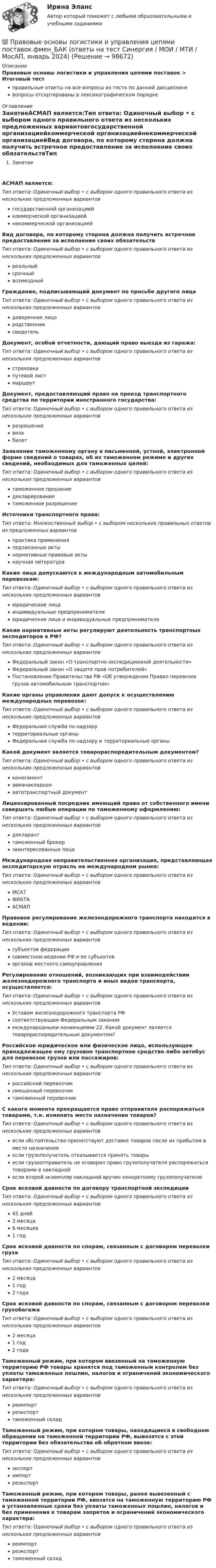      
            Описание
            Правовые основы логистики и управления цепями поставок > Итоговый тестправильные ответы на все вопросы из теста по данной дисциплиневопросы отсортированы в лексикографическом порядке 
            Оглавление
            ЗанятиеАСМАП является:Тип ответа: Одиночный выбор • с выбором одного правильного ответа из нескольких предложенных вариантовгосударственной организациейкоммерческой организациейнекоммерческой организациейВид договора, по которому сторона должна получить встречное предоставление за исполнение своих обязательствТип ответа: Одиночный выбор • с выбором одного правильного ответа из нескольких предложенных вариантовреальныйсрочныйвозмездныйГражданин, подписывающий документ по просьбе другого лицаТип ответа: Одиночный выбор • с выбором одного правильного ответа из нескольких предложенных вариантовдоверенное лицородственниксвидетельДокумент, особой отчетности, дающий право выезда из гаража:Тип ответа: Одиночный выбор • с выбором одного правильного ответа из нескольких предложенных вариантовстраховкапутевой листмаршрутДокумент, предоставляющий право на проезд транспортного средства по территории иностранного государства:Тип ответа: Одиночный выбор • с выбором одного правильного ответа из нескольких предложенных вариантовразрешениевизабилетЗаявление таможенному органу в письменной, устной, электронной форме сведений о товарах, об их таможенном режиме и других сведений, необходимых для таможенных целей:Тип ответа: Одиночный выбор • с выбором одного правильного ответа из нескольких предложенных вариантовтаможенное прошениедекларированиетаможенное разрешениеИсточники транспортного права:Тип ответа: Множественный выбор • с выбором нескольких правильных ответов из предложенных вариантовпрактика примененияподзаконные актынормативные правовые актынаучная литератураКакие лица допускаются к международным автомобильным перевозкам:Тип ответа: Одиночный выбор • с выбором одного правильного ответа из нескольких предложенных вариантовюридические лицаиндивидуальные предпринимателиюридические лица и индивидуальные предпринимателиКакие нормативные акты регулируют деятельность транспортных экспедиторов в РФ?Тип ответа: Одиночный выбор • с выбором одного правильного ответа из нескольких предложенных вариантовФедеральный закон «О транспортно-экспедиционной деятельности»Федеральный закон «О защите прав потребителей»Постановление Правительства РФ «Об утверждении Правил перевозок грузов автомобильным транспортом»Какие органы управления дают допуск к осуществлению международных перевозок:Тип ответа: Одиночный выбор • с выбором одного правильного ответа из нескольких предложенных вариантовФедеральная служба по надзорутерриториальные органыФедеральная служба по надзору и территориальные органыКакой документ является товарораспорядительным документом?Тип ответа: Одиночный выбор • с выбором одного правильного ответа из нескольких предложенных вариантовконосаментавианакладнаяавтотранспортный документЛицензированный посредник имеющий право от собственного имени совершать любые операции по таможенному оформлению:Тип ответа: Одиночный выбор • с выбором одного правильного ответа из нескольких предложенных вариантовдекларанттаможенный брокерзаинтересованные лицаМеждународная неправительственная организация, представляющая экспедиторскую отрасль на международном рынке:Тип ответа: Одиночный выбор • с выбором одного правильного ответа из нескольких предложенных вариантовМСАТФИАТААСМАППравовое регулирование железнодорожного транспорта находится в ведении:Тип ответа: Одиночный выбор • с выбором одного правильного ответа из нескольких предложенных вариантовсубъектов федерациисовместном ведении РФ и ее субъектоворганов местного самоуправленияРегулирование отношений, возникающих при взаимодействии железнодорожного транспорта и иных видов транспорта, осуществляется:Тип ответа: Одиночный выбор • с выбором одного правильного ответа из нескольких предложенных вариантовУставом железнодорожного транспорта РФсоответствующим Федеральным закономмеждународными конвенциями 22. Какой документ является товарораспорядительным документом?Российское юридическое или физическое лицо, использующее принадлежащее ему грузовое транспортное средство либо автобус для перевозок грузов или пассажиров:Тип ответа: Одиночный выбор • с выбором одного правильного ответа из нескольких предложенных вариантовроссийский перевозчиксмешанный перевозчиктаможенный перевозчикС какого момента прекращается право отправителя распоряжаться товарами, т.е. изменить место назначения товаров?Тип ответа: Одиночный выбор • с выбором одного правильного ответа из нескольких предложенных вариантовесли обстоятельства препятствуют доставке товаров после их прибытия в место назначенияесли грузополучатель отказывается принять товарыесли грузоотправитель не оговорил право грузополучателя распоряжаться товарами в накладнойесли второй экземпляр накладной вручен конкретному грузополучателюСрок исковой давности по договору транспортной экспедицииТип ответа: Одиночный выбор • с выбором одного правильного ответа из нескольких предложенных вариантов45 дней3 месяца6 месяцев1 годСрок исковой давности по спорам, связанным с договором перевозки грузаТип ответа: Одиночный выбор • с выбором одного правильного ответа из нескольких предложенных вариантов2 месяца1 год2 годаСрок исковой давности по спорам, связанным с договором перевозки грузобагажаТип ответа: Одиночный выбор • с выбором одного правильного ответа из нескольких предложенных вариантов2 месяца1 год2 годаТаможенный режим, при котором ввезенный на таможенную территорию РФ товары хранятся под таможенным контролем без уплаты таможенных пошлин, налогов и ограничений экономического характера:Тип ответа: Одиночный выбор • с выбором одного правильного ответа из нескольких предложенных вариантовреимпортреэкспорттаможенный складТаможенный режим, при котором товары, находящиеся в свободном обращении на таможенной территории РФ, вывозятся с этой территории без обязательства об обратном ввозе:Тип ответа: Одиночный выбор • с выбором одного правильного ответа из нескольких предложенных вариантовэкспортимпортреэкспортТаможенный режим, при котором товары, ранее вывезенный с таможенной территории РФ, ввозятся на таможенную территорию РФ в установленные сроки без уплаты таможенных пошлин, налогов и без применения к товарам запретов и ограничений экономического характера:Тип ответа: Одиночный выбор • с выбором одного правильного ответа из нескольких предложенных вариантовреимпортреэкспорттаможенный склад  
            
            
            Правовые основы логистики и управления цепями поставок (тест с ответами Синергия/МОИ/ МТИ /МОСАП)💯 Правовые основы логистики и управления цепями поставок.фмен_БАК (ответы на тест Синергия / МОИ / МТИ / МосАП, январь 2024)Правовые основы логистики и управления цепями поставок.фмен_БАК (тест с ответами Синергия/МОИ/ МТИ /МОСАП)💯 Правовые основы медико-социальной экспертизы (все ответы на тест Синергия / МТИ / МосАП, апрель 2023)💯 Правовые основы медико-социальной экспертизы (все ответы на тест Синергия / МТИ / МосАП, декабрь 2022)💯 Правовые основы медико-социальной экспертизы (все ответы на тест Синергия / МТИ / МосАП, ноябрь 2022)💯 Правовые основы медико-социальной экспертизы (все ответы на тест Синергия / МТИ / МосАП, январь 2023)Правовые основы государственной службы в правоохранительных органах РФПравовые основы деятельности образовательных учреждений.ои(dor_БАК)  тест с ответами Синергия/МОИ/ МТИ /МОСАППравовые основы деятельности образовательных учреждений (тест с ответами Синергия/МОИ/ МТИ /МОСАП)Правовые основы деятельности психолога 7 семестр 23/24гг💯 Правовые основы деятельности психолога.фпдг_БАК (ответы на тест Синергия / МОИ / МТИ / МосАП, сентябрь 2023)Правовые основы деятельности психолога.фпдг_БАК (тест с ответами Синергия/МОИ/ МТИ /МОСАП)Правовые основы журналистики ММУ 2023г.