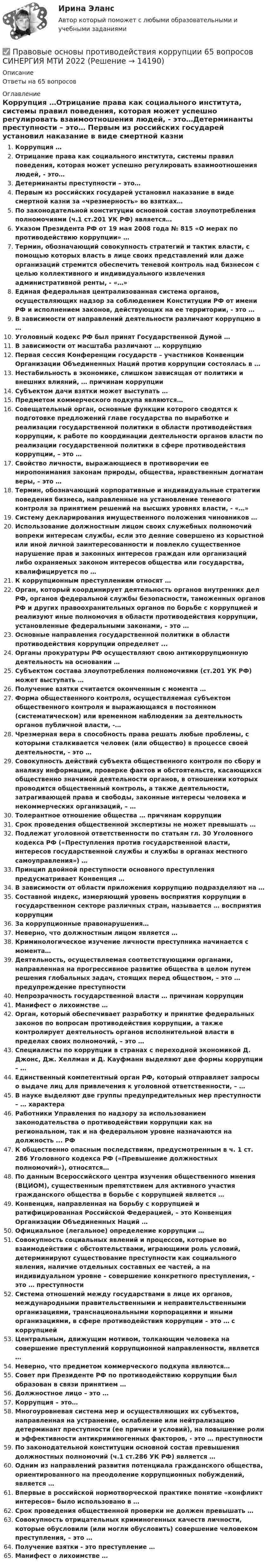      
          Описание
          Ответы на 65 вопросов 
          Оглавление
          Коррупция …Отрицание права как социального института, системы правил поведения, которая может успешно регулировать взаимоотношения людей, - это…Детерминанты преступности – это… Первым из российских государей установил наказание в виде смертной казни за «чрезмерность» во взятках…По законодательной конституции основной состав злоупотребления полномочиями (ч.1 ст.201 УК РФ) является…Указом Президента РФ от 19 мая 2008 года № 815 «О мерах по противодействию коррупции» …Термин, обозначающий совокупность стратегий и тактик власти, с помощью которых власть в лице своих представлений или даже организаций стремится обеспечить теневой контроль над бизнесом с целью коллективного и индивидуального извлечения административной ренты, - «…»Единая федеральная централизованная система органов, осуществляющих надзор за соблюдением Конституции РФ от имени РФ и исполнением законов, действующих на ее территории, - это …В зависимости от направлений деятельности различают коррупцию в …Уголовный кодекс РФ был принят Государственной Думой … В зависимости от масштаба различают … коррупциюПервая сессия Конференции государств – участников Конвенции Организации Объединенных Наций против коррупции состоялась в … Нестабильность в экономике, слишком зависящая от политики и внешних влияний, … причинам коррупцииСубъектом дачи взятки может выступать …Предметом коммерческого подкупа являются…Совещательный орган, основные функции которого сводятся к подготовке предложений главе государства по выработке и реализации государственной политики в области противодействия коррупции, к работе по координации деятельности органов власти по реализации государственной политики в сфере противодействия коррупции, – это …Свойство личности, выражающиеся в противоречии ее миропонимания законам природы, общества, нравственным догматам веры, – это …Термин, обозначающий корпоративные и индивидуальные стратегии поведения бизнеса, направленные на установление теневого контроля за принятием решений на высших уровнях власти, - «…»Систему декларирования имущественного положения чиновников …Использование должностным лицом своих служебных полномочий вопреки интересам службы, если это деяние совершено из корыстной или иной личной заинтересованности и повлекло существенное нарушение прав и законных интересов граждан или организаций либо охраняемых законом интересов общества или государства, квалифицируется по …К коррупционным преступлениям относят …Орган, который координирует деятельность органов внутренних дел РФ, органов федеральной службы безопасности, таможенных органов РФ и других правоохранительных органов по борьбе с коррупцией и реализуют иные полномочия в области противодействия коррупции, установленные федеральными законами, – это …Основные направления государственной политики в области противодействия коррупции определяет ... Органы прокуратуры РФ осуществляют свою антикоррупционную деятельность на основании …Субъектом состава злоупотребления полномочиями (ст.201 УК РФ) может выступать …Получение взятки считается оконченным с момента … Форма общественного контроля, осуществляемая субъектом общественного контроля и выражающаяся в постоянном (систематическом) или временном наблюдении за деятельность органов публичной власти, -…Чрезмерная вера в способность права решать любые проблемы, с которыми сталкивается человек (или общество) в процессе своей деятельности, - это … Совокупность действий субъекта общественного контроля по сбору и анализу информации, проверке фактов и обстоятельств, касающихся общественно значимой деятельности органов, в отношении которых проводится общественный контроль, а также деятельности, затрагивающей права и свободы, законные интересы человека и некоммерческих организаций, – …Толерантное отношение общества … причинам коррупцииСрок проведения общественной экспертизы не может превышать … Подлежат уголовной ответственности по статьям гл. 30 Уголовного кодекса РФ («Преступления против государственной власти, интересов государственной службы и службы в органах местного самоуправления») …Принцип двойной преступности основного преступления предусматривает Конвенция …В зависимости от области приложения коррупцию подразделяют на …Составной индекс, измеряющий уровень восприятия коррупции в государственном секторе различных стран, называется … восприятия коррупцииЗа коррупционные правонарушения…Неверно, что должностным лицом является …Криминологическое изучение личности преступника начинается с момента… Деятельность, осуществляемая соответствующими органами, направленная на прогрессивное развитие общества в целом путем решения глобальных задач, стоящих перед обществом, – это … предупреждение преступности Непрозрачность государственной власти … причинам коррупцииМанифест о лихоимстве …Орган, который обеспечивает разработку и принятие федеральных законов по вопросам противодействия коррупции, а также контролирует деятельность органов исполнительной власти в пределах своих полномочий, – это …Специалисты по коррупции в странах с переходной экономикой Д. Джонс, Дж. Хеллман и Д. Кауфманн выделяют две формы коррупции – … Единственный компетентный орган РФ, который отправляет запросы о выдаче лиц для привлечения к уголовной ответственности, – …В науке выделяют две группы предупредительных мер преступности – … характераРаботники Управления по надзору за использованием законодательства о противодействии коррупции как на региональном, так и на федеральном уровне назначаются на должность ... РФК общественно опасным последствиям, предусмотренным в ч. 1 ст. 286 Уголовного кодекса РФ («Превышение должностных полномочий»), относятся…По данным Всероссийского центра изучения общественного мнения (ВЦИОМ), существенным препятствием для активного участия гражданского общества в борьбе с коррупцией является …Конвенция, направленная на борьбу с коррупцией и ратифицированная Российской Федерацией, – это Конвенция Организации Объединенных Наций …Официальное (легальное) определение коррупции …Совокупность социальных явлений и процессов, которые во взаимодействии с обстоятельствами, играющими роль условий, детерминируют существование преступности как социального явления, наличие отдельных составных ее частей, а на индивидуальном уровне – совершение конкретного преступления, - это … преступностиСистема отношений между государствами в лице их органов, международными правительственными и неправительственными организациями, транснациональными корпорациями и иными организациями, в сфере противодействия коррупции – это … с коррупциейЦентральным, движущим мотивом, толкающим человека на совершение преступлений коррупционной направленности, является …Неверно, что предметом коммерческого подкупа являются…Совет при Президенте РФ по противодействию коррупции был образован в связи принятием …Должностное лицо – это …Коррупция – это…Многоуровневая система мер и осуществляющих их субъектов, направленная на устранение, ослабление или нейтрализацию детерминант преступности (ее причин и условий), на повышение роли и эффективности антикриминогенных факторов, - это … преступностиПо законодательной конституции основной состав превышения должностных полномочий (ч.1 ст.286 УК РФ) является …Одним из направлений развития потенциала гражданского общества, ориентированного на преодоление коррупционных побуждений, является …Впервые в российской нормотворческой практике понятие «конфликт интересов» было использовано в …Срок проведения общественной проверки не должен превышать …Совокупность отрицательных криминогенных качеств личности, которые обусловили (или могли обусловить) совершение человеком преступления, – это …Получение взятки - это преступление …Манифест о лихоимстве … 
            
            
            ПРАВОВЫЕ ОСНОВЫ ПРОТИВОДЕЙСТВИЯ КОРРУПЦИИ✅ Правовые основы противодействия коррупции 65 вопросов СИНЕРГИЯ МТИ 2022Правовые основы противодействия коррупции (Вариант 5, НГУЭиУ)Правовые основы противодействия коррупции (ответы Синергия). РЕЗУЛЬТАТ 97 БАЛЛОВПравовые основы противодействия коррупции (тест СИНЕРГИЯ)💯 Правовые основы противодействия коррупции.фэо (ответы на тест Синергия / МОИ / МТИ / МосАП, ноябрь 2023)Правовые основы профессиональной деятельности (Итоговый тест) 2 курс 35 вопросов 91,43%Правовые основы оперативно – розыскной деятельности. Синергия. Ответы на тест.  Правовые основы оперативно-розыскной деятельности Синергия тестПравовые основы оперативно - розыскной деятельности. Синергия. ТестПравовые основы оперативно-розыскной деятельности | Университет Синергия | Юриспруденция | Бакалавриат | 2023Правовые основы ОРД Синергия. 2023Правовые основы предпринимательской деятельностиПравовые основы применения искусственного интеллекта 93 балла