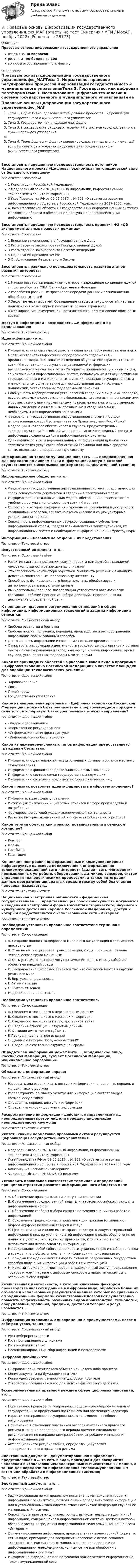      
          Описание
          Правовые основы цифровизации государственного управленияответы на 30 вопросоврезультат 90 баллов из 100вопросы отсортированы по алфавиту 
          Оглавление
          Правовые основы цифровизации государственного управления.фю_МАГТема 1. Нормативно- правовое регулирование процессов цифровизации государственного и муниципального управленияТема 2. Государство, как цифровая платформаТема 3. Использование цифровых технологий в системе государственного и муниципального управленияТема 4. Трансформация форм оказания государственных (муниципальных) услуг) и сервисов в условиях цифровизации государственного (муниципального управления)Восстановить нарушенную последовательность источников Национального проекта «Цифровая экономика» по юридической силе от большего к меньшемуТип ответа: Сортировка1 Конституция Российской Федерации;2 Федеральный закон № 149-ФЗ «Об информации, информационных технологиях и защите информации»;3 Указ Президента РФ от 09.05.2017 г. № 203 «О стратегии развития информационного общества в Российской Федерации на 2017-2030 годы;4 Закон Московской области «О государственных информационных системах Московской области и обеспечении доступа к содержащейся в них информации».Восстановить нарушенную последовательность принятия ФЗ «Об экспериментальных правовых режимах»Тип ответа: Сортировка1 Внесение законопроекта в Государственную Думу2 Рассмотрение законопроекта Государственной Думой3 Рассмотрение законопроекта Советом Федерации4 Подписание президентом РФ5 Опубликование Федерального ЗаконаВосстановить правильную последовательность развития этапов развития интернета:Тип ответа: Сортировка1 Начало разработки первых компьютеров и зарождение концепции единой глобальной сети в США, Великобритании и Франции2 Разработки различных протоколов передачи данных и возникновения обособленных сетей3 Закрытие частных сетей. Объединение старых и текущих сетей, частные подключения ко всемирной паутине из разных стран мира4 Формирование коммерческой части интернета. Возникновение поисковых системДоступ к информации - возможность …информации и ее использования;Тип ответа: Текcтовый ответ Идентификация- это…Тип ответа: Одиночный выборИнформационная система, осуществляющая по запросу пользователя поиск в сети «Интернет» информации определенного содержания и предоставляющая пользователю сведения об указателе страницы сайта в сети «Интернет» для доступа к запрашиваемой информации, расположенной на сайтах в сети «Интернет», принадлежащих иным лицам, за исключением информационных систем, используемых для осуществления государственных и муниципальных функций, оказания государственных и муниципальных услуг, а также для осуществления иных публичных полномочий, установленных федеральными законамиСовокупность мероприятий по установлению сведений о лице и их проверке, осуществляемых в соответствии с федеральными законами и принимаемыми в соответствии с ними нормативными правовыми актами, и сопоставлению данных сведений с уникальным обозначением сведений о лице, необходимым для определения такого лицаФедеральная государственная информационная система, порядок использования которой устанавливается Правительством Российской Федерации и которая обеспечивает в случаях, предусмотренных законодательством Российской Федерации, санкционированный доступ к информации, содержащейся в информационных системахИдентификатор в сети передачи данных, определяющий при оказании телематических услуг связи абонентский терминал или иные средства связи, входящие в информационную системуИнформационно-телекоммуникационная сеть - …, предназначенная для передачи по линиям связи информации, доступ к которой осуществляется с использованием средств вычислительной техники;Тип ответа: Текcтовый ответ Информационное общество – это…Тип ответа: Одиночный выборФедеральная государственная информационная система, представляющая собой совокупность документов и сведений в электронной формеИнформационно-технологическая модель обеспечения повсеместного и удобного доступа с использованием сети «Интернет»Общество, в котором информация и уровень ее применения и доступности кардинальным образом влияют на экономические и социокультурные условия жизни гражданСовокупность информационных ресурсов, созданных субъектами информационной сферы, средств взаимодействия таких субъектов, их информационных систем и необходимой информационной инфраструктурыИнформация - …независимо от формы их представления;Тип ответа: Текcтовый ответ Искусственный интеллект- это…Тип ответа: Одиночный выборРазвитие системы, продукции, услуги, проекта или другой создаваемой человеком сущности от замысла до списанияЭто способность компьютера обучаться, принимать решения и выполнять действия свойственные человеческому интеллектуСпособность функционального блока получать, обрабатывать и интерпретировать визуальные данныеВычислительный процесс, позволяющий устройствам автоматически составлять рабочий процесс из набора действий, направленных на достижение определенной целиК принципам правового регулирования отношений в сфере информации, информационных технологий и защиты информации относятся:Тип ответа: Множественный выборСвобода равенства и братстваСвобода поиска, получения, передачи, производства и распространения информации любым законным способомДостоверность информации и своевременность ее предоставленияОткрытость информации о деятельности государственных органов и органов местного самоуправления и свободный доступ к такой информации, кроме случаев, установленных федеральными законамиКакая из прикладных областей не указана в явном виде в программе «Цифровая экономика Российской Федерации» в качестве площадки для апробации технологических решений?Тип ответа: Одиночный выборЗдравоохранениеСвязьУмный городГосударственно управлениеКакое из направлений программы «Цифровая экономика Российской Федерации» должно быть реализовано в первоочередном порядке в силу того, что образует базис для развития других направлений?Тип ответа: Одиночный выбор«Кадры и образование»«Нормативное регулирование»«Информационная инфраструктура»«Информационная безопасность»Какой из нижеперечисленных типов информации предоставляется гражданам бесплатно:Тип ответа: Одиночный выборИнформация о деятельности государственных органов и органов местного самоуправленияИнформация о финансовой деятельности частных компанийИнформация о составе семьи государственных служащихИнформация о состоянии кредитной истории физических лицКакой признак позволяет идентифицировать цифровую экономику?Тип ответа: Одиночный выборИнформатизация сферы управленияИнтеграция физических и цифровых объектов в сфере производства и потребленияФормирование сетевой модели экономической деятельностиРазвитие интернет-коммуникаций как средства обмена информациейКакой термин область криптовалют позаимствовала в сельском хозяйстве?Тип ответа: Одиночный выборКомпостФермаПастбищеПлантацияКонцепция построения информационных и коммуникационных инфраструктур на основе подключения к информационно-телекоммуникационной сети «Интернет» (далее - сеть «Интернет») промышленных устройств, оборудования, датчиков, сенсоров, систем управления технологическими процессами, а также интеграции данных программно-аппаратных средств между собой без участия человека, называется…Тип ответа: Текcтовый ответ Национальная электронная библиотека - федеральная государственная … , представляющая собой совокупность документов и сведений в электронной форме (объекты исторического, научного и культурного достояния народов Российской Федерации), доступ к которым предоставляется с использованием сети «ИнтернетТип ответа: Текcтовый ответ Необходимо установить правильное соответствие терминов и определений:Тип ответа: СопоставлениеA. Создание полностью цифрового мира и его визуализация в трехмерном пространствеB. Этап на пути к цифровой трансформации, когда происходит замена человеческого труда машиннымC. Сеть устройств, которые могут взаимодействовать между собой и с объектами внешней средыD. Расположение цифровых объектов так, что они вписываются в картину реального мираE. Виртуальная реальностьF. АвтоматизацияG. Интернет вещейH. Дополненная реальностьНеобходимо установить правильное соответствие.Тип ответа: СопоставлениеA. Сведения относящиеся к персональным даннымB. Сведения относящиеся к массовой информацииC. Сведения относящиеся к государственной тайнеD. Сведения относящие к открытым даннымE. Фамилия имя отчество субъектаF. Периодичное печатное изданиеG. Данные о потерях Вооруженных Сил РФH. Сведения о состоянии окружающей средыОбладателем информации может быть …, юридическое лицо, Российская Федерация, субъект Российской Федерации, муниципальное образование.Тип ответа: Текcтовый ответ Обладатель информации вправе:Тип ответа: Множественный выборРазрешать или ограничивать доступ к информации, определять порядок и условия такого доступаРаспространять по своему усмотрению информацию составляющую коммерческую тайнуОпределять порядок доступа к информацииОпределять условия доступа к информацииРаспространение информации - действия, направленные на…неопределенным кругом лиц или передачу информации неопределенному кругу лицТип ответа: Текcтовый ответ Указать какими нормативно правовыми актами регулируется цифровизация государственного управления.Тип ответа: Множественный выборФедеральный закон № 149-ФЗ «Об информации, информационных технологиях и защите информации»Указ Президента РФ от 09.05.2017 г. № 203 «О стратегии развития информационного общества в Российской Федерации на 2017-2030 годыКонституция Российской ФедерацииФедеральный закон № 38-ФЗ «О рекламе»Установить правильное соответствие терминов и определений принципов стратегии развития информационного общества в РФТип ответа: СопоставлениеA. Обеспечение прав граждан на доступ к информацииB. Обеспечение государственной защиты интересов российских граждан в информационной сфереC. Обеспечение свободы выбора средств получения знаний при работе с информациейD. Сохранение традиционных и привычных для граждан (отличных от цифровых) форм получения товаров и услугE. Граждане и организации имеют право на доступ к документированной информации о них, на уточнение этой информации в целях обеспечения ее полноты и достоверности, имеют право знать, кто и в каких целях использует или использовал эту информациюF. Представляет собой соблюдение конституционных прав и свобод человека и гражданина в области получения информации и пользования еюG. Каждый гражданин может выбрать любой из разрешенных государством способов получения информации и работы с информациейH. Каждый гражданин имеет право на традиционный доступ представления товаров и услуг наравне с цифровым способом и никак не может быть ограничен в своем правеХозяйственная деятельность, в которой ключевым фактором производства являются данные в цифровом виде, обработка больших объемов и использование результатов анализа которых по сравнению с традиционными формами хозяйствования позволяют существенно повысить эффективность различных видов производства, технологий, оборудования, хранения, продажи, доставки товаров и услуг, называется….Тип ответа: Текcтовый ответ Цифровизация экономики, одновременно с преимуществами, несет в себе ряд угроз, таких как:Тип ответа: Множественный выборРост киберпреступностиРост промышленного шпионажаРост насилия в странеНесанкционированный сбор информации и пользователяхЦифровой двойник- это…Тип ответа: Одиночный выборЦифровая копия физического объекта или какого-либо процессаКопия документа на бумажном носителеКопия удостоверения личности на цифровом носителеУстройство, предназначенное для запуска физического действияЭкспериментальный правовой режим в сфере цифровых инноваций, это…Тип ответа: Одиночный выборНормативное правовое регулирование, содержащее общеобязательные государственные предписания постоянного или временного характераНормативное правовое регулирование, отличающееся от общего регулированияПрименение в отношении участников экспериментального правового режима в течение определенного периода времени специального регулирования по направлениям разработки, апробации и внедрения цифровых инновацийАкт специального регулирования, определяющий условия экспериментального правового режимаЭлектронный документ - документированная информация, представленная в … то есть в виде, пригодном для восприятия человеком с использованием электронных вычислительных машин, а также для передачи по информационно-телекоммуникационным сетям или обработки в информационных системах;Тип ответа: Текcтовый ответ Электронный документ- это…Тип ответа: Одиночный выборЗафиксированная на материальном носителе путем документирования информация с реквизитами, позволяющими определить такую информацию или в установленных законодательством Российской Федерации случаях ее материальный носительСовокупность программ для электронных вычислительных машин и иной информации, содержащейся в информационной системе, доступ к которой обеспечивается посредством информационно-телекоммуникационной сети «Интернет»Документированная информация, представленная в электронной форме, то есть в виде, пригодном для восприятия человеком с использованием электронных вычислительных машин, а также для передачи по информационно-телекоммуникационным сетям или обработки в информационных системахИнформация, переданная или полученная пользователем информационно-телекоммуникационной сети 
            
            
            Правовые основы цифровизации государственного управления (тест с ответами магистратура Синергия)⭐ Правовые основы цифровизации государственного управления.фю_МАГ (ответы на тест Синергия / МТИ / МосАП, ноябрь 2022)Правовые основы цифровизации государственного управления.фю_МАГ (тест с ответами Синергия)Правовые отношения по созданию объектов интеллектуальной собственности - ответы на тест СинергияПравовые отношения по созданию объектов интеллектуальной собственности - ответы на тест - Синергия - 100 балловПравовые отношения по созданию объектов интеллектуальной собственности тест Синергия (все ответы✅100 баллов)Правовые отношения по созданию объектов интеллектуальной собственности.фю_МАГ. Синергия. Ответы на ИТОГОВЫЙ ТЕСТ. На отлично!Правовые основы профессиональной деятельности (Итоговый тест) 4 курс 36 вопросов 91,67%Правовые основы профессиональной деятельности (НГУЭиУ)Правовые основы профессиональной деятельности (тест с ответами) 75%Правовые основы профессиональной деятельности (тест с ответами) 90%Правовые основы цифровизации государственного управленияПравовые основы цифровизации государственного  управления (2022( ответыПравовые основы цифровизации государственного управления 26 вопросов СИНЕРГИЯ МТИ 2022