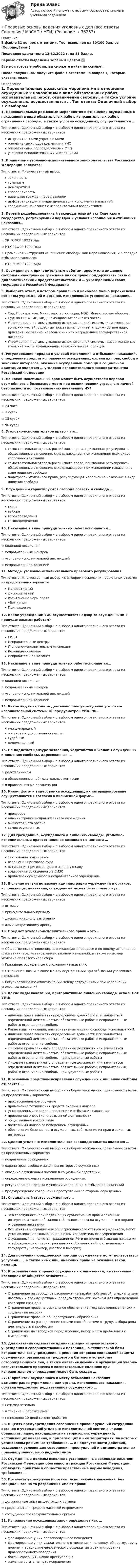     
          Описание
          В файле 31 вопрос с ответами. Тест выполнен на 80/100 баллов (Хорошо/Зачет)Последняя сдача теста 13.12.2022 г. на 83 балла.Верные ответы выделены зеленым цветом.✅Все мои готовые работы, вы сможете найти по ссылке : После покупки, вы получите файл с ответами на вопросы, которые указаны ниже: 
          Оглавление
          1. Первоначальные розыскные мероприятия в отношении осужденных к наказаниям в виде обязательных работ, исправительных работ, ограничения свободы, а также условно осужденных, осуществляются … Тип ответа: Одиночный выбор • с выбором одного правильного ответа из нескольких предложенных вариантовисправительными учреждениямиоперативными подразделениями УИСоперативными подразделениями МВДуголовно-исполнительными инспекциями2. Принципами уголовно-исполнительного законодательства Российской Федерации являются: Тип ответа: Множественный выбор законность гуманизм демократизмсправедливостьравенство граждан перед закономдифференциация и индивидуализация исполнения наказанийсоединение наказания с исправительным воздействием3. Первый кодифицированный законодательный акт Советского государства, регулирующий порядок и условия исполнения и отбывания наказания… Тип ответа: Одиночный выбор • с выбором одного правильного ответа из нескольких предложенных вариантов☆ УК РСФСР 1922 года☆ ИТК РСФСР 1924 года☆ Временная инструкция «О лишении свободы, как мере наказания, и о порядке отбывания такового»☆ ИТК РСФСР 1933 года4. Осужденные к принудительным работам, аресту или лишению свободы - иностранные граждане имеют право поддерживать связь с дипломатическими представительствами и … учреждениями своих государств в Российской Федерации5. Выберите ответ, в котором правильно и наиболее полно перечислены все виды учреждений и органов, исполняющих уголовные наказания… Тип ответа: Одиночный выбор • с выбором одного правильного ответа из нескольких предложенных вариантовСуд; Прокуратура; Министерство юстиции; МВД; Министерство обороныСуд; ФССП; ФСИН, МВД; командование воинских частейУчреждения и органы уголовно-исполнительной системы; командование воинских частей; судебные приставы-исполнители; должностное лицо, присвоившее звание, классный чин или наградившее государственной наградойУчреждения и органы уголовно-исполнительной системы; дисциплинарные воинские части; командование воинских частей, полиция6. Регулирование порядка и условий исполнения и отбывания наказаний, определение средств исправления осужденных, охрана их прав, свобод и законных интересов, оказание осужденным помощи в социальной адаптации являются … уголовно-исполнительного законодательства Российской Федерации7. На какой максимальный срок может быть осуществлён перевод осуждённого в безопасное место при возникновении угрозы его личной безопасности по постановлению начальнику ИУ? Тип ответа: Одиночный выбор • с выбором одного правильного ответа из нескольких предложенных вариантов☆ 24 часа☆ 3 суток☆ 15 суток☆ 90 суток8. Уголовно-исполнительное право – это… Тип ответа: Одиночный выбор • с выбором одного правильного ответа из нескольких предложенных вариантовсамостоятельная отрасль российского права, призванная регулировать общественные отношения, складывающиеся при исполнении всех видов уголовных наказанийсамостоятельная отрасль российского права, призванная регулировать общественные отношения, складывающиеся при исполнении наказания в виде лишения свободыподотрасль уголовного права, регулирующая исполнение наказание в виде лишения свободы9. Осужденным гарантируются свобода совести и свобода … Тип ответа: Одиночный выбор • с выбором одного правильного ответа из нескольких предложенных вариантовсловавыборавероисповеданиясамоопределения10. Наказание в виде принудительных работ исполняется… Тип ответа: Одиночный выбор • с выбором одного правильного ответа из нескольких предложенных вариантов☆ колонией поселения☆ исправительным центром☆ уголовно-исполнительной инспекцией☆ исправительной колонией11. Методы уголовно-исполнительного правового регулирования: Тип ответа: Множественный выбор • с выбором нескольких правильных ответов из предложенных вариантовИмперативный ДиспозитивныйРазъяснение норм праваУбеждениеПринуждение12. Какое учреждение УИС осуществляет надзор за осужденными к принудительным работам? Тип ответа: Одиночный выбор • с выбором одного правильного ответа из нескольких предложенных вариантовСИЗОИсправительные центрыУголовно-исполнительные инспекцииКолония-поселенияИсправительная колония13. Наказание в виде принудительных работ исполняется… Тип ответа: Одиночный выбор • с выбором одного правильного ответа из нескольких предложенных вариантов☆ колонией поселения☆ исправительным центром☆ уголовно-исполнительной инспекцией☆ исправительной колонией14. Какой вид контроля за деятельностью учреждений уголовно-исполнительной системы НЕ предусмотрен УИК РФ… Тип ответа: Одиночный выбор • с выбором одного правильного ответа из нескольких предложенных вариантовмеждународныйорганов государственной властисудебныйведомственный15. Не подлежат цензуре заявления, ходатайства и жалобы осужденных к лишению свободы, адресованные … Тип ответа: Одиночный выбор • с выбором одного правильного ответа из нескольких предложенных вариантов☆ родственникам☆ в общественные наблюдательные комиссии☆ в правозащитные организации16. Кино-, фото- и видеосъемка осужденных, их интервьюирование осуществляются с согласия в письменной форме… Тип ответа: Одиночный выбор • с выбором одного правильного ответа из нескольких предложенных вариантовпрокурораадминистрации исправительного учреждениявышестоящего органасамих осужденных17. Для гражданина, осужденного к лишению свободы, уголовно-исполнительные правоотношения возникают с момента … Тип ответа: Одиночный выбор • с выбором одного правильного ответа из нескольких предложенных вариантовзаключения под стражуоглашения приговора судавступления приговора суда в законную силуводворение осужденного в СИЗОприбытие осужденного в исправительное учреждение18. В случае неявки по вызову администрации учреждений и органов, исполняющих наказания, осужденный может быть подвергнут… Тип ответа: Одиночный выбор • с выбором одного правильного ответа из нескольких предложенных вариантов☆ штрафу☆ принудительному приводу☆ дисциплинарному взысканию☆ административному аресту19. Предмет уголовно-исполнительного права – это… Тип ответа: Одиночный выбор • с выбором одного правильного ответа из нескольких предложенных вариантов☆ Общественные отношения, возникающие в процессе и по поводу исполнения (отбывания) всех установленных законом наказаний, а так же иных мер уголовно-правового характера☆ Граждане, осужденные к уголовному наказанию☆ Отношения, возникающие между осужденными при отбывании уголовного наказания☆ Регулирование взаимоотношений между сотрудниками при исполнении уголовных наказаний20. Какие виды наказаний, альтернативные лишению свободы исполняют УИИ: Тип ответа: Одиночный выбор • с выбором одного правильного ответа из нескольких предложенных вариантовлишение права занимать определенные должности или заниматься определенной деятельностью; обязательные работы; исправительные работы; ограничение свободыКакие виды наказаний, альтернативные лишению свободы исполняют УИИ:лишение права занимать определенные должности или заниматься определенной деятельностью; обязательные работы; исправительные работы; ограничение свободыЛишение права занимать определенные должности или заниматься определенной деятельностью; обязательные работы; исправительные работы; ограничение свободы; принудительные работыЛишение права занимать определенные должности или заниматься определенной деятельностью; обязательные работы; исправительные работы; ограничение свободы; принудительные работы21. К основным средствам исправления осужденных к лишению свободы относится … Тип ответа: Множественный выбор • с выбором нескольких правильных ответов из предложенных вариантовпрофессиональное обучениеприменение технических средств охраны и надзораустановленный порядок исполнения и отбывания наказанияпроведение оперативно-розыскной деятельностиобщественное воздействиепостоянный надзор за поведением осужденныхобеспечение безопасности осужденных, соблюдение их прав и законных интересов22. Целями уголовно-исполнительного законодательства являются … Тип ответа: Множественный выбор • с выбором нескольких правильных ответов из предложенных вариантов☆ исправление осужденных☆ охрана прав, свобод и законных интересов осужденных☆ оказание осужденным помощи в социальной адаптации☆ определение средств исправления осужденных☆ регулирование порядка и условий исполнения и отбывания наказаний☆ предупреждение совершения преступлений со стороны осужденных23. Специальный статус осужденного… Тип ответа: Одиночный выбор • с выбором одного правильного ответа из нескольких предложенных вариантовЭто совокупность принадлежащих субъективных прав и законных интересов, а также обязанностей, возложенных на осужденного в период отбывания наказанияВсе изъятия и ограничения общегражданского статуса осужденного, могут устанавливаться только начальником исправительного учрежденияОсужденный не является гражданином РФ и во время отбывания наказания освобождаются от своих гражданских обязанностей по отношению к государству (например, участие в выборах)24. Для получения юридической помощи осужденные могут пользоваться услугами … , а также иных лиц, имеющих право на оказание такой помощи.25. К ограничениям в правах осужденных к наказаниям, не связанным с изоляцией от общества относятся… Тип ответа: Одиночный выбор • с выбором одного правильного ответа из нескольких предложенных вариантовОграничение на свободное распоряжение заработной платой, специальными льготами и преимуществами, предусмотренными законом для определенной категории гражданОграничение права на социальное обеспечение, государственные пенсии и социальные пособияОграничение права на общедоступность образованияОграничение на распоряжение своими способностями к труду, выбора рода деятельности и профессииОграничение на свободное передвижение, выбор места пребывания и жительства26. Для оказания содействия администрации исправительного учреждения в совершенствовании материально-технической базы исправительного учреждения, в решении вопросов социальной защиты осужденных, организации трудового и бытового устройства освобождающихся лиц, а также оказания помощи в организации учебно-воспитательного процесса в воспитательных колониях при исправительном учреждении может быть создан …27. О прибытии осужденного к месту отбывания наказания администрация учреждения или органа, исполняющего наказания, обязана уведомляет родственников осужденного … Тип ответа: Одиночный выбор • с выбором одного правильного ответа из нескольких предложенных вариантов☆ незамедлительно☆ в течение 3 рабочих дней☆ не позднее 10 дней со дня прибытия28. В целях предупреждения совершения правонарушений сотрудники органов и учреждений уголовно-исполнительной системы вправе объявлять лицам, находящимся на территориях учреждений, исполняющих наказания, и прилегающих к ним территориях, на которых установлены режимные требования, … о недопустимости действий, создающих условия для совершения преступлений и административных правонарушений, либо недопустимое29. Осужденные должны исполнять установленные законодательством Российской Федерации обязанности граждан Российской Федерации, соблюдать принятые в обществе нравственные нормы поведения, требования …30. Посещать учреждения и органы, исполняющие наказания, без специального на то разрешения имеют право: Тип ответа: Одиночный выбор • с выбором одного правильного ответа из нескольких предложенных вариантов☆ должностные лица вышестоящих органов☆ представители средств массовой информации☆ сотрудники правоохранительных органов31. Исправление осужденных закон определяет как … Тип ответа: Одиночный выбор • с выбором одного правильного ответа из нескольких предложенных вариантовформирование у них правопослушного поведенияформирование у них уважительного отношения к человеку, обществу, труду, нормам и традициям человеческого общежития и стимулирование правопослушного поведениябоязнь совершить новое преступлениежелание встать на путь исправления 
            
            
            Правовые и организационные основы борьбы с терроризмом и экстремизмом. Синергия. Тест. ✍Правовые основы ведения уголовных дел (все ответы Синергия / МоСАП / МТИ)Правовые основы государственного управления. Тест для сдачи в МФПУ «Синергия». Правовые основы государственной службы в правоохранительных органах РФПравовые основы деятельности образовательных учреждений.ои(dor_БАК)  тест с ответами Синергия/МОИ/ МТИ /МОСАППравовые основы деятельности образовательных учреждений (тест с ответами Синергия/МОИ/ МТИ /МОСАП)Правовые основы деятельности психолога 7 семестр 23/24ггПравовой статус личности (практическая работа, КемГУ)Правовой статус несовершеннолетних в законодательстве Российской империи XIX – начала XX в.Правовой статус органов государственной властиПравовой статус органов государственной власти Правовой статус органов государственной власти - Задания (1-5) - РосдистантПравовой статус органов государственной власти - Итоговый тест - РосдистантПравовой статус органов государственной власти - Промежуточный тест - Росдистант