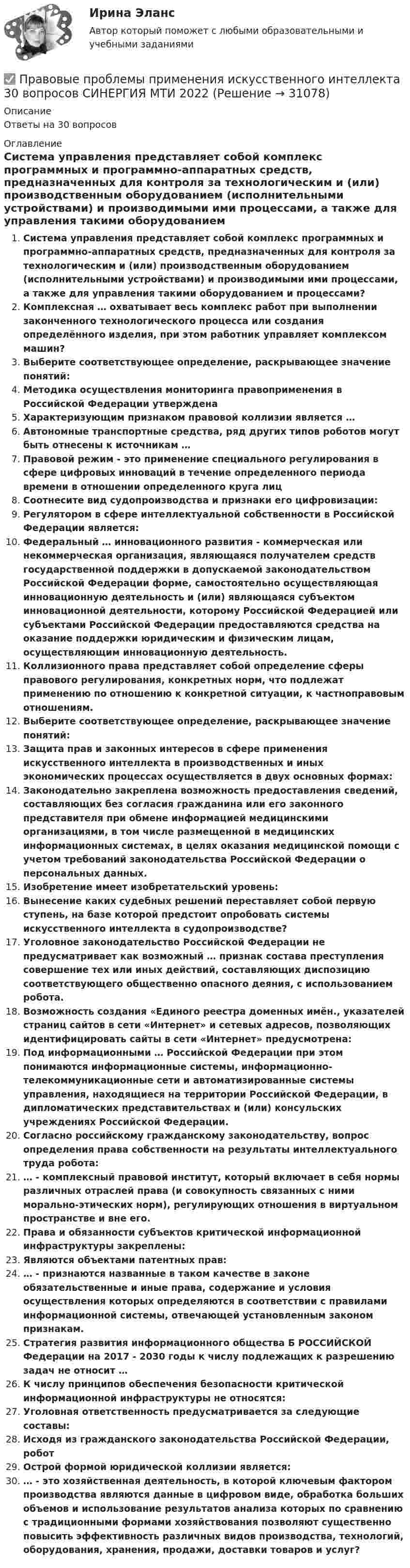      
          Описание
          Ответы на 30 вопросов 
          Оглавление
          Система управления представляет собой комплекс программных и программно-аппаратных средств, предназначенных для контроля за технологическим и (или) производственным оборудованием (исполнительными устройствами) и производимыми ими процессами, а также для управления такими оборудованием и процессами?Комплексная … охватывает весь комплекс работ при выполнении законченного технологического процесса или создания определённого изделия, при этом работник управляет комплексом машин?Выберите соответствующее определение, раскрывающее значение понятий:Методика осуществления мониторинга правоприменения в Российской Федерации утвержденаХарактеризующим признаком правовой коллизии является …Автономные транспортные средства, ряд других типов роботов могут быть отнесены к источникам … Правовой режим - это применение специального регулирования в сфере цифровых инноваций в течение определенного периода времени в отношении определенного круга лицСоотнесите вид судопроизводства и признаки его цифровизации:Регулятором в сфере интеллектуальной собственности в Российской Федерации является:Федеральный … инновационного развития - коммерческая или некоммерческая организация, являющаяся получателем средств государственной поддержки в допускаемой законодательством Российской Федерации форме, самостоятельно осуществляющая инновационную деятельность и (или) являющаяся субъектом инновационной деятельности, которому Российской Федерацией или субъектами Российской Федерации предоставляются средства на оказание поддержки юридическим и физическим лицам, осуществляющим инновационную деятельность.Коллизионного права представляет собой определение сферы правового регулирования, конкретных норм, что подлежат применению по отношению к конкретной ситуации, к частноправовым отношениям.Выберите соответствующее определение, раскрывающее значение понятий:Защита прав и законных интересов в сфере применения искусственного интеллекта в производственных и иных экономических процессах осуществляется в двух основных формах:Законодательно закреплена возможность предоставления сведений, составляющих без согласия гражданина или его законного представителя при обмене информацией медицинскими организациями, в том числе размещенной в медицинских информационных системах, в целях оказания медицинской помощи с учетом требований законодательства Российской Федерации о персональных данных.Изобретение имеет изобретательский уровень:Вынесение каких судебных решений переставляет собой первую ступень, на базе которой предстоит опробовать системы искусственного интеллекта в судопроизводстве?Уголовное законодательство Российской Федерации не предусматривает как возможный … признак состава преступления совершение тех или иных действий, составляющих диспозицию соответствующего общественно опасного деяния, с использованием робота.Возможность создания «Единого реестра доменных имён., указателей страниц сайтов в сети «Интернет» и сетевых адресов, позволяющих идентифицировать сайты в сети «Интернет» предусмотрена:Под информационными … Российской Федерации при этом понимаются информационные системы, информационно-телекоммуникационные сети и автоматизированные системы управления, находящиеся на территории Российской Федерации, в дипломатических представительствах и (или) консульских учреждениях Российской Федерации.Согласно российскому гражданскому законодательству, вопрос определения права собственности на результаты интеллектуального труда робота: … - комплексный правовой институт, который включает в себя нормы различных отраслей права (и совокупность связанных с ними морально-этических норм), регулирующих отношения в виртуальном пространстве и вне его.Права и обязанности субъектов критической информационной инфраструктуры закреплены:Являются объектами патентных прав:… - признаются названные в таком качестве в законе обязательственные и иные права, содержание и условия осуществления которых определяются в соответствии с правилами информационной системы, отвечающей установленным законом признакам.Стратегия развития информационного общества Б РОССИЙСКОЙ Федерации на 2017 - 2030 годы к числу подлежащих к разрешению задач не относит …К числу принципов обеспечения безопасности критической информационной инфраструктуры не относятся:Уголовная ответственность предусматривается за следующие составы:Исходя из гражданского законодательства Российской Федерации, роботОстрой формой юридической коллизии является:… - это хозяйственная деятельность, в которой ключевым фактором производства являются данные в цифровом виде, обработка больших объемов и использование результатов анализа которых по сравнению с традиционными формами хозяйствования позволяют существенно повысить эффективность различных видов производства, технологий, оборудования, хранения, продажи, доставки товаров и услуг? 
            
            
            Правовые пределы ограничений прав и свобод иностранных граждан и лиц без гражданства в России✅ Правовые проблемы применения искусственного интеллекта 30 вопросов СИНЕРГИЯ МТИ 2022Правовые проблемы применения искусственного интеллекта (тест с ответами магистратура Синергия)⭐ Правовые проблемы применения искусственного интеллекта.фю_МАГ (ответы на тест Синергия / МТИ / МосАП, ноябрь 2022)Правовые проблемы применения искусственного интеллекта.фю_МАГ (тест с ответами Синергия)💯 Правовые проблемы противодействия коррупции (ответы на тест Синергия / МОИ / МТИ / МосАП, январь 2024)Правовые проблемы противодействия коррупции (тест с ответами Синергия/МОИ/ МТИ /МОСАП)Правовые основы цифровизации государственного управления.dor_МАГ. Синергия. Ответы на КОМПЕТЕНТНОСТНЫЙ ТЕСТПравовые основы цифровизации государственного управления (тест с ответами магистратура Синергия)⭐ Правовые основы цифровизации государственного управления.фю_МАГ (ответы на тест Синергия / МТИ / МосАП, ноябрь 2022)Правовые основы цифровизации государственного управления.фю_МАГ (тест с ответами Синергия)Правовые отношения по созданию объектов интеллектуальной собственности - ответы на тест СинергияПравовые отношения по созданию объектов интеллектуальной собственности - ответы на тест - Синергия - 100 балловПравовые отношения по созданию объектов интеллектуальной собственности тест Синергия (все ответы✅100 баллов)