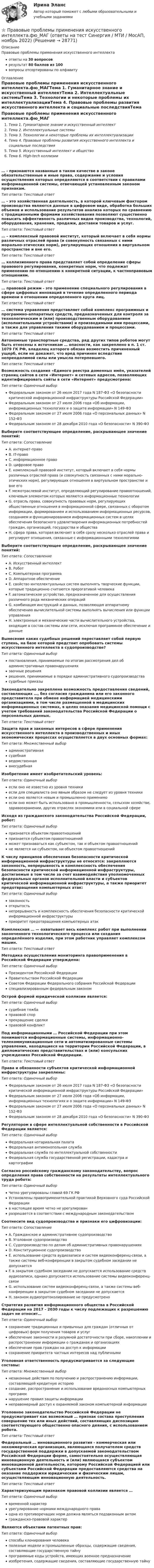      
          Описание
          Правовые проблемы применения искусственного интеллектаответы на 30 вопросоврезультат 80 баллов из 100вопросы отсортированы по алфавиту 
          Оглавление
          Правовые проблемы применения искусственного интеллекта.фю_МАГТема 1. Гуманитарное знание и искусственный интеллектТема 2. Интеллектуальные системыТема 3. Технологии и некоторые проблемы их интеллектуализацииТема 4. Правовые проблемы развития искусственного интеллекта и социальные последствияТема 5. Искусственный интеллект и обществоТема 6. High-tech коллизии… - признаются названные в таком качестве в законе обязательственные и иные права, содержание и условия осуществления которых определяются в соответствии с правилами информационной системы, отвечающей установленным законом признакам.Тип ответа: Текcтовый ответ … - это хозяйственная деятельность, в которой ключевым фактором производства являются данные в цифровом виде, обработка больших объемов и использование результатов анализа которых по сравнению с традиционными формами хозяйствования позволяют существенно повысить эффективность различных видов производства, технологий, оборудования, хранения, продажи, доставки товаров и услуг.Тип ответа: Текcтовый ответ … – комплексный правовой институт, который включает в себя нормы различных отраслей права (и совокупность связанных с ними морально-этических норм), регулирующих отношения в виртуальном пространстве и вне его.Тип ответа: Текcтовый ответ … коллизионного права представляет собой определение сферы правового регулирования, конкретных норм, что подлежат применению по отношению к конкретной ситуации, к частноправовым отношениям.Тип ответа: Текcтовый ответ … правовой режим - это применение специального регулирования в сфере цифровых инноваций в течение определенного периода времени в отношении определенного круга лиц.Тип ответа: Текcтовый ответ … система управления представляет собой комплекс программных и программно-аппаратных средств, предназначенных для контроля за технологическим и (или) производственным оборудованием (исполнительными устройствами) и производимыми ими процессами, а также для управления такими оборудованием и процессами.Тип ответа: Текcтовый ответ Автономные транспортные средства, ряд других типов роботов могут быть отнесены к источникам … опасности, как закреплено в п. 1 ст. 1079 ГК РФ, владелец которого обязан возместить причиненный ущерб, если не докажет, что вред причинен вследствие непреодолимой силы или умысла потерпевшего.Тип ответа: Текcтовый ответ Возможность создания «Единого реестра доменных имён, указателей страниц сайтов в сети «Интернет» и сетевых адресов, позволяющих идентифицировать сайты в сети «Интернет» предусмотрена:Тип ответа: Одиночный выборФедеральным законом от 26 июля 2017 года N 187-ФЗ «О безопасности критической информационной инфраструктуры Российской Федерации»Федеральным законом от 27 июля 2006 года «Об информации, информационных технологиях и о защите информации» N 149-ФЗФедеральным законом от 27 июля 2006 года «О персональных данных» N 152-ФЗФедеральным законом от 28 декабря 2010 года «О безопасности» N 390-ФЗВыберите соответствующее определение, раскрывающее значение понятий:Тип ответа: СопоставлениеA. интернет-правоB. IT-правоC. информационное правоD. цифровое правоE. комплексный правовой институт, который включает в себя нормы различных отраслей права (и совокупность связанных с ними морально-этических норм), регулирующих отношения в виртуальном пространстве и вне егоF. межотраслевой институт, определяющий регулирование правоотношений, ключевым элементом которых являются информационные технологииG. отрасль права, совокупность правовых норм, регулирующих общественные отношения в информационной сфере, связанных с оборотом информации, формированием и использованием информационных ресурсов, созданием и функционированием информационных систем в целях обеспечения безопасного удовлетворения информационных потребностей граждан, организаций, государства и обществаH. сфера права, которая включает в себя сразу несколько отраслей права и регулирует отношения, связанные с информационными технологиямиВыберите соответствующее определение, раскрывающее значение понятий:Тип ответа: СопоставлениеA. Искусственный интеллектB. РоботC. Компьютерная программаD. Аппаратное обеспечениеE. свойство интеллектуальных систем выполнять творческие функции, которые традиционно считаются прерогативой человекаF. автоматическое устройство, предназначенное для осуществления различного рода механических операцийG. комбинация инструкций и данных, позволяющая аппаратному обеспечению вычислительной системы выполнять вычисления или функции управленияH. электронные и механические части вычислительного устройства, входящие в состав системы или сети, исключая программное обеспечение и данныеВынесение каких судебных решений переставляет собой первую ступень, на базе которой предстоит опробовать системы искусственного интеллекта в судопроизводстве?Тип ответа: Одиночный выборпостановления, принимаемые по итогам рассмотрения дел об административных правонарушенияхзаочные решениярешения, принимаемые в порядке административного судопроизводствасудебные приказыЗаконодательно закреплена возможность предоставления сведений, составляющих …, без согласия гражданина или его законного представителя при обмене информацией медицинскими организациями, в том числе размещенной в медицинских информационных системах, в целях оказания медицинской помощи с учетом требований законодательства Российской Федерации о персональных данных.Тип ответа: Текcтовый ответ Защита прав и законных интересов в сфере применения искусственного интеллекта в производственных и иных экономических процессах осуществляется в двух основных формах:Тип ответа: Множественный выборадминистративнаясудебнаяведомственнаявнесудебнаяИзобретение имеет изобретательский уровень:Тип ответа: Одиночный выборесли оно не известно из уровня техникиесли для специалиста оно явным образом не следует из уровня техникиесли оно является новым и промышленно применимоесли оно может быть использовано в промышленности, сельском хозяйстве, здравоохранении, других отраслях экономики или в социальной сфереИсходя из гражданского законодательства Российской Федерации, робот:Тип ответа: Одиночный выборпризнается объектом правоотношенийпризнается субъектом правоотношенийможет признаваться как субъектом, так и объектом правоотношенийне является ни субъектом, ни объектом правоотношенийК числу принципов обеспечения безопасности критической информационной инфраструктуры не относятся: закрепляются законность, непрерывность и комплексность обеспечения безопасности критической информационной инфраструктуры, достигаемые в том числе за счет взаимодействия уполномоченных федеральных органов исполнительной власти и субъектов критической информационной инфраструктуры, а также приоритет предотвращения компьютерных атак:Тип ответа: Одиночный выборзаконностьоткрытостьнепрерывность и комплексность обеспечения безопасности критической информационной инфраструктурыприоритет предотвращения компьютерных атакКомплексная … — охватывает весь комплекс работ при выполнении законченного технологического процесса или создания определённого изделия, при этом работник управляет комплексом машин.Тип ответа: Текcтовый ответ Методика осуществления мониторинга правоприменения в Российской Федерации утверждена:Тип ответа: Одиночный выборПрезидентом Российской ФедерацииПравительством Российской ФедерацииСоветом Федерации Федерального собрания Российской Федерацииспециализированным федеральным закономОстрой формой юридической коллизии является:Тип ответа: Одиночный выборсудебная тяжбаправовой спорпрекращение сделкиправовой конфликтПод информационными … Российской Федерации при этом понимаются информационные системы, информационно-телекоммуникационные сети и автоматизированные системы управления, находящиеся на территории Российской Федерации, в дипломатических представительствах и (или) консульских учреждениях Российской Федерации.Тип ответа: Текcтовый ответ Права и обязанности субъектов критической информационной инфраструктуры закреплены:Тип ответа: Одиночный выборФедеральным законом от 26 июля 2017 года N 187-ФЗ «О безопасности критической информационной инфраструктуры Российской Федерации»Федеральным законом от 27 июля 2006 года «Об информации, информационных технологиях и о защите информации» N 149-ФЗФедеральным законом от 27 июля 2006 года «О персональных данных» N 152-ФЗФедеральным законом от 28 декабря 2010 года «О безопасности» N 390-ФЗРегулятором в сфере интеллектуальной собственности в Российской Федерации является:Тип ответа: Одиночный выборФедеральная нотариальная палатаФедеральная антимонопольная службаФедеральная служба по интеллектуальной собственностиФедеральная служба государственной регистрации, кадастра и картографииСогласно российскому гражданскому законодательству, вопрос определения права собственности на результаты интеллектуального труда робота:Тип ответа: Одиночный выборЧетко урегулированы главой 69 ГК РФУстановлены правоприменительной практикой Верховного суда Российской Федерациив настоящее время четко не урегулированразрешается в соответствии с международным законодательствомСоотнесите вид судопроизводства и признаки его цифровизации:Тип ответа: СопоставлениеA. Гражданское и административное судопроизводствоB. Уголовное судопроизводствоC. Судопроизводство по делам об административных правонарушенияхD. Конституционное судопроизводствоE. использование средств аудиозаписи и систем видеоконференц-связи, а также системы веб-конференции в закрытом судебном заседании не допускаетсяF. в закрытом судебном заседании не допускается использование средств аудиозаписи, однако допускается использование системы видеоконференц-связиG. использование систем видеоконференц-связи, а также системы веб-конференции в закрытом судебном заседании не допускаетсяH. законом аудиопротоколирование не предусмотреноСтратегия развития информационного общества в Российской Федерации на 2017 - 2030 годы к числу подлежащих к разрешению задач не относит…Тип ответа: Одиночный выборсохранение традиционных и привычных для граждан (отличных от цифровых) форм получения товаров и услугобеспечение законности и разумной достаточности при сборе, накоплении и распространении информации о гражданах и организацияхобеспечение прав граждан на доступ к информациисохранение приоритета частных интересов над публичнымиУголовная ответственность предусматривается за следующие составы:Тип ответа: Множественный выборнезаконные действия по получению и распространению информации, составляющей кредитную историюсоздание, распространение и использование вредоносных компьютерных программнарушение правил защиты информациинеправомерный доступ к охраняемой законом компьютерной информацииУголовное законодательство Российской Федерации не предусматривает как возможный … признак состава преступления совершение тех или иных действий, составляющих диспозицию соответствующего общественно опасного деяния, с использованием робота.Тип ответа: Текcтовый ответ Федеральный … инновационного развития - коммерческая или некоммерческая организация, являющаяся получателем средств государственной поддержки в допускаемой законодательством Российской Федерации форме, самостоятельно осуществляющая инновационную деятельность и (или) являющаяся субъектом инновационной деятельности, которому Российской Федерацией или субъектами Российской Федерации предоставляются средства на оказание поддержки юридическим и физическим лицам, осуществляющим инновационную деятельность.Тип ответа: Текcтовый ответ Характеризующим признаком правовой коллизии является …Тип ответа: Одиночный выборвременной характерурегулирование нормами международного праваодна из противоречащих норм должна являться подзаконным актомгражданско-правовой характерЯвляются объектами патентных прав:Тип ответа: Одиночный выборспособы клонирования человекаполезные модели и промышленные образцы, содержащие сведения, составляющие государственную тайнупрограммные коды устройств, имеющих военное предназначениеизобретения, содержащие сведения, составляющие государственную тайну 
            
            
            Правовые проблемы применения искусственного интеллекта (тест с ответами магистратура Синергия)⭐ Правовые проблемы применения искусственного интеллекта.фю_МАГ (ответы на тест Синергия / МТИ / МосАП, ноябрь 2022)Правовые проблемы применения искусственного интеллекта.фю_МАГ (тест с ответами Синергия)💯 Правовые проблемы противодействия коррупции (ответы на тест Синергия / МОИ / МТИ / МосАП, январь 2024)Правовые проблемы противодействия коррупции (тест с ответами Синергия/МОИ/ МТИ /МОСАП)Правовые формы борьбы с коррупцией, экстремизмом и терроризмом (тест с ответами ММА/ИДО)Правовые формы борьбы с терроризмом и экстремизмом. Вариант 1⭐ Правовые основы цифровизации государственного управления.фю_МАГ (ответы на тест Синергия / МТИ / МосАП, ноябрь 2022)Правовые основы цифровизации государственного управления.фю_МАГ (тест с ответами Синергия)Правовые отношения по созданию объектов интеллектуальной собственности - ответы на тест СинергияПравовые отношения по созданию объектов интеллектуальной собственности - ответы на тест - Синергия - 100 балловПравовые отношения по созданию объектов интеллектуальной собственности тест Синергия (все ответы✅100 баллов)Правовые отношения по созданию объектов интеллектуальной собственности.фю_МАГ. Синергия. Ответы на ИТОГОВЫЙ ТЕСТ. На отлично!Правовые пределы ограничений прав и свобод иностранных граждан и лиц без гражданства в России