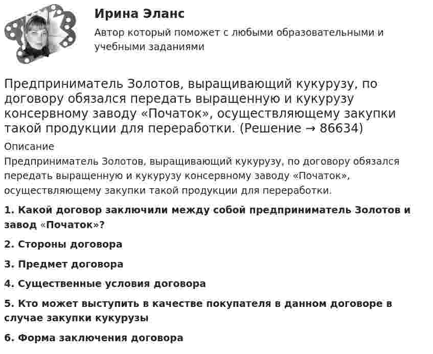      
            Описание
            	Предприниматель Золотов, выращивающий кукурузу, по договору обязался передать выращенную и кукурузу консервному заводу «Початок», осуществляющему закупки такой продукции для переработки.  1. Какой договор заключили между собой предприниматель Золотов и завод «Початок»?  2. Стороны договора 3. Предмет договора 4. Существенные условия договора 5. Кто может выступить в качестве покупателя в данном договоре в случае закупки кукурузы  6. Форма заключения договора   
            
            
            Предприниматель для продажи товара в двух торговых точках арендовал помещение за 50000 ден. ед. в год и использовал собственное помещение, сдача которого в аренду принесла бы ему доход, равный 60000 ден. ед. в год. Для закупки товара и последующей	Предприниматель Золотов, выращивающий кукурузу, по договору обязался передать выращенную и кукурузу консервному заводу «Початок», осуществляющему закупки такой продукции для переработки. 	Предприниматель И. через официально зарегистрированное заведение общественного питания осуществлял оборот фальсифицированной спиртосодержащей продукции.Предприниматель Петров А.А. является обладателем патента на изобретение. В настоящее время реализация его изобретения в виде продукции требует существенных капитальных вложений, поэтому он решает его временно не использовать.Предприниматель планирует открыть свое предприятие 1 января 200_года, инвестируя в него 3000 долл. Он предполагает купить за 4000 долл. газель для перевозки овощей в магазины. Гараж для газели будет взят в аренду на условиях 500 долл. в квартал, которые будут выплачиваться авансомПредпринимательская деятельностьПредпринимательская деятельность Предполагается, что мельчайшие пылинки, находящиеся в воздухе, можно рассматривать как гигантские молекулы и применять к ним закономерности молекулярно-кинетической теории. Определить, во сколько раз снижается концентрация пылинок приПредположение, что торговые марки отличаются друг от друга только показателем удаленности от потребителя, характерно для модели …Предположим, что в стране производятся только две группы товаров. Средняя цена и количество производимого товара по каждой группе представлены в таблице.Предпосылки и последствия глобализации мирохозяйственных связейПредпочтения потребителя заданы в виде функции полезности , где - объемы потребления 1-го и 2-го товаров, соответственно. Доход равен 10 ден. ед. Цены 1-го и 2-го товаров, соответственно равныПредприимчивость ТПУПредприниматель вложил в предприятие собственные средства в размере 150 тысяч руб. Ставка кредита в банке составляет 10   годовых. Определите неявные затраты предпринимателя