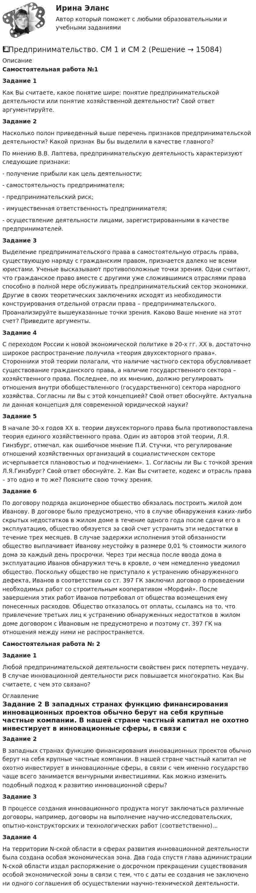      
          Описание
          Самостоятельная работа №1	Задание 1	Как Вы считаете, какое понятие шире: понятие предпринимательской деятельности или понятие хозяйственной деятельности? Свой ответ аргументируйте.	Задание 2	Насколько полон приведенный выше перечень признаков предпринимательской деятельности? Какой признак Вы бы выделили в качестве главного?	По мнению В.В. Лаптева, предпринимательскую деятельность характеризуют следующие признаки:-     получение прибыли как цель деятельности;-     самостоятельность предпринимателя;-     предпринимательский риск;-     имущественная ответственность предпринимателя;-     осуществление деятельности лицами, зарегистрированными в качестве предпринимателей.	Задание 3	Выделение предпринимательского права в самостоятельную отрасль права, существующую наряду с гражданским правом, признается далеко не всеми юристами. Ученые высказывают противоположные точки зрения. Одни считают, что гражданское право вместе с другими уже сложившимися отраслями права способно в полной мере обслуживать предпринимательский сектор экономики. Другие в своих теоретических заключениях исходят из необходимости конструирования отдельной отрасли права – предпринимательского. Проанализируйте вышеуказанные точки зрения. Каково Ваше мнение на этот счет? Приведите аргументы.	Задание 4	С переходом России к новой экономической политике в 20-х гг. ХХ в. достаточно широкое распространение получила «теория двухсекторного права». Сторонники этой теории полагали, что наличие частного сектора обусловливает существование гражданского права, а наличие государственного сектора – хозяйственного права. 	Последнее, по их мнению, должно регулировать отношения внутри обобществленного (государственного) сектора народного хозяйства. Согласны ли Вы с этой концепцией? Свой ответ обоснуйте. Актуальна ли данная концепция для современной юридической науки?	Задание 5	В начале 30-х годов XX в. теории двухсекторного права была противопоставлена теория единого хозяйственного права. Один из авторов этой теории, Л.Я. Гинзбург, отмечал, как ошибочное мнение П.И. Стучки, что регулирование отношений хозяйственных организаций в социалистическом секторе исчерпывается плановостью и подчинением». 1.              Согласны ли Вы с точкой зрения Л.Я.Гинзбург? Свой ответ обоснуйте. 2.               Как Вы считаете, кодекс и отрасль права – это одно и то же? Поясните свою точку зрения.	Задание 6	По договору подряда акционерное общество обязалась построить жилой дом Иванову. В договоре было предусмотрено, что в случае обнаружения каких-либо скрытых недостатков в жилом доме в течение одного года после сдачи его в эксплуатацию, общество обязуется за свой счет устранить эти недостатки в течение трех месяцев. В случае задержки исполнения этой обязанности общество выплачивает Иванову неустойку в размере 0,01 % стоимости жилого дома за каждый день просрочки. Через три месяца после ввода дома в эксплуатацию Иванов обнаружил течь в кровле, о чем немедленно уведомил общество. Поскольку общество не приступало к устранению обнаруженного дефекта, Иванов в соответствии со ст. 397 ГК заключил договор о проведении необходимых работ со строительным кооперативом «Морфий». После завершения этих работ Иванов потребовал от общества возмещения ему понесенных расходов. Общество отказалось от оплаты, ссылаясь на то, что привлечение третьих лиц к устранению обнаруженных недостатков в жилом доме договором с Ивановым не предусмотрено и поэтому ст. 397 ГК на отношения между ними не распространяется.Самостоятельная работа № 2	Задание 1	Любой предпринимательской деятельности свойствен риск потерпеть неудачу. В случае инновационной деятельности риск повышается многократно. Как Вы считаете, с чем это связано?  
          Оглавление
          Задание 2	В западных странах функцию финансирования инновационных проектов обычно берут на себя крупные частные компании. В нашей стране частный капитал не охотно инвестирует в инновационные сферы, в связи с чем именно государство чаще всего занимается венчурными инвестициями. Как можно изменить подобный подход к развитию инновационной сферы?	Задание 3	В процессе создания инновационного продукта могут заключаться различные договоры, например, договоры на выполнение научно-исследовательских, опытно-конструкторских и технологических работ (соответственно)...	Задание 4	На территории N-ской области в сферах развития инновационной деятельности была создана особая экономическая зона. Два года спустя глава администрации N-ской области издал распоряжение о досрочном прекращении существования особой экономической зоны в связи с тем, что с даты ее создания не заключено ни одного соглашения об осуществлении научно-технической деятельности. 
            
            
            Предпринимательство (Практическая работа) ММУ*️⃣ Предпринимательство. СМ 1 и СМ 2Предпринимательство (часть 1/1)Предприятие Андрея осуществило затраты на сырье, материалы, энергию, производственный персонал (зарплата, оклады), так же сюда вошли технологические издержки, общезаводские накладные расходы, административные накладные расходы. Какой вид издержек Предприятие в отчетном месяце изготовило продукции на 22500 тыс. руб. Предприятие выбирает стратегию (проект) развития. Главными критериями, предъявляемыми к проекту, являютсяПредприятие выпускает изделия А и Б в объеме 25600 еПредпринимательское право. Синергия. Тест.Предпринимательское право (Тест с ответами СИНЕРГИЯ / МОИ / МТИ)Предпринимательское право экзамен сборник с ответами Синергия на отлично 2022-2023Предпринимательской деятельностью является ... на систематическое получение прибыли от пользования имуществом, продажи товаров, выполнения работ или оказания услуг лицами, зарегистрированными в этом качестве в установленном законом порядкеПредпринимательской деятельностью является ..., получение прибыли от пользования имуществом, продажи товаров, выполнения работ или оказания услуг лицами, зарегистрированными в этом качестве в установленном законом порядкеПредпринимательство 1/1 ММУПредпринимательство ММУ 2023г.