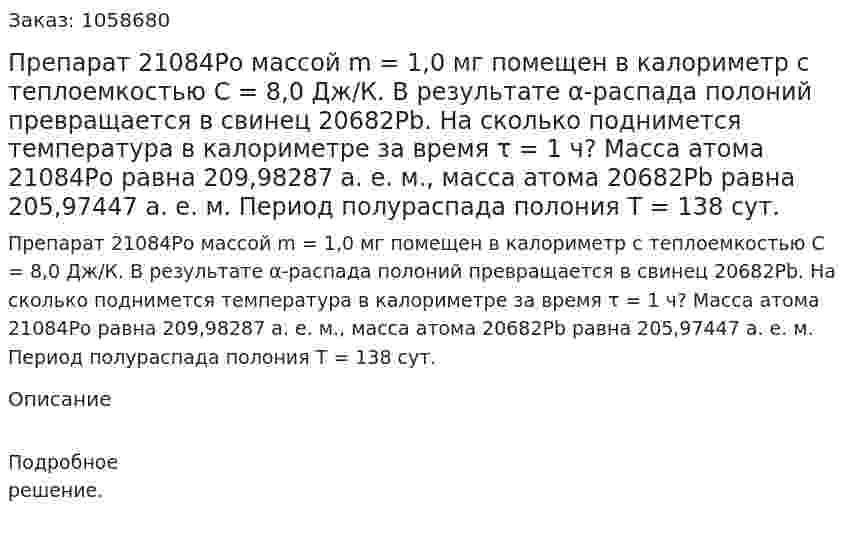  Препарат 21084Ро массой m = 1,0 мг помещен в калориметр с теплоемкостью С = 8,0 Дж/К. В результате α-распада полоний превращается в свинец 20682Рb. На сколько поднимется температура в калориметре за время τ = 1 ч? Масса атома 21084Рo равна 209,98287 а. е. м., масса атома 20682Рb равна 205,97447 а. е. м. Период полураспада полония T = 138 сут.  